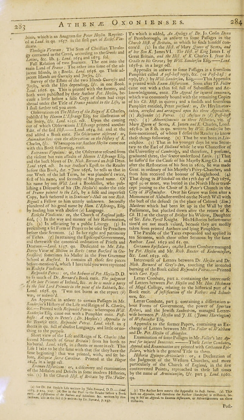 leinie, which is an Anagram for Peter Heylin^ 'ed at Loud, in qu. 1677. mthe fir{l Part ot E ''V ^Theologia Veterum : The Sum of Chriftian Theolo- gv contained in the Creed, according to thcGreeks and Latins, &amp;c. lib. 3. Lend. 1674 and 1673. fol. Full Relation of two Journies. 1 he one into the main Land of Prance : The other into fome of the ad¬ jacent 1 Hands, in 5 Books. Lend. 1676. qu. Thelc ad¬ jacent I Hands are Guernfey and jerfey, (pc. Survey of the Eftate of the two IHands Guernfey and Jerfey, with the Ifles depending, (pc. in one Book. Lend. 1676. qu. This is printed with the former, and both were publifhed by their Author Pet. Heylin, be- caufe a little before a falfe Copy of them had crept abroad under the Title of France painted to the Life, as 1 ihall farther tell you anon. Obfervations on The Hiftory of the Reign of A.Charles, rmblifh’d by Hamon L'Ef range Efqj for illullration of the Story, (pc. Lend. 165A oft. Upon the coming out of which Obfervations L'Ef range printed another Edit. of the Laid Hifl.-Loud. 1674. fol. and at the end added a Book entit. The Obfervater obferved: or, Animadverfions upon the obfervations on the Hifiory of K. Charles, (pc. Whereupon our Author Heylin came out with this Book following, entit. Extraneus Fapulans: or, the Obfervatorrefcued from the violent but vain affiaults of Hamon L'Efirange Efq; and the back blows of Dr. Nich. Bernard an In ft) Dean. Lond. i6f6. oct. In our Author’s Epift.to the Reader before this Book, dat. -jjune 1676, he tells us that in one Week of the laft Term, he was plunder’d twice, firft of his name, and fecondly of his good name. Of his name by one Will. Leak a Bookfeller, who pub- lifhing a Difcourfe of his (Dr. Heylin's) under the title of France painted to the Life, by a falfe and imperfedt Copy, hath fathered it in Stationer's-Hall on one Rich. Bignall a Fellow to him utterly unknown. Secondly plundered of his good name by Ham. L'Ef range, Elqj by loading him with abufive (a) Language. Ecclefia Vindicates: or, the Church of England juHi- fi ed, (1) In the way and manner of her Reformation, (pc. (2) In officiating by a public Liturgy. (3) In preferibing a fet Form of Prayer to be ufed by Preachers before their Sermons. (4) In her right and patrimony of Tithes. (7) In retaining the Epifcopal Government, and therewith the canonical ordination of Pricfts and Deacons.—-Lond. 1657. qu. Dedicated to Mr. Edw. Davys Vicar of Shilton in Berks (near Burford in Ox- fordjhirc) fometimes his Mafter in the Free Grammar School at Burford. It contains all thofe five pieces before-mention’d, which I have told you were reprinted in Ecclefia Vindicata. Refpondet Petrus: or, the Anfwer of Pet. Heylin D. D. to fo much of Dr. Bernard's Book entit. The judgment of the late Primate of I reland, Sec. as he is made a party ' h fid Lord Primate in the point of the Sabbath, See. Lond. 1678. qu. ’Twas not burnt as the report lb) was, or anfwer’d. An Appendix in anfwer to certain Paffiages in Mr. Sanderfon's Hiftory of the Life and Reign of K. Charles, iXc-—Printed with Refpondet Petrus: whereupon JVill. Sanderfon Efcp came out with a Pamphlet entit Pofl- bafte: A rtply to PeterV (Dr. HcylinV) Appendix to his Treatife entit. Refpondet Petrus. Lond. 1678 in 2 fheets in qu. full of abufive Language, and little or no¬ thing to the purpofe. Short view of the Life and Reign of K. Charles (the fecond Monarch of Great Britain) from his birth to his burial. Lond. 1678, in 6 fheets or more in oft. This Lite take to be the fame with that (for they have the fame beginning) that was printed, with, and fet be¬ fore, Reliquue fa era Carolina. Printed at the Havue 104,, in a large o£L 6 Afnarfli ricUT^ °r’ a difcoW and examination f the Mi (lakes and Defects in fome modern Hiftories, lZ- U) In the Church Hi), of Britain by Tho ' Fuller .fistp?!: WrKitf 'V ?*» BarnJ’ D-D.- cnr':- A juftificaim cf fe'F™h'n\U{'s 1° l^ To which is added, An Apology of Dr. Jo. Cofin Dean of Peterborough, in anfwer to fome Paflages in the Church Hifl. of Britain, in which he finds himfelf con¬ cern’d. (2) In the Hifl. of Mary Queen of Scots, and of her Son K. James VI. The Hifl. of King James I. of Great Britain, and the Hifi. of K. Charles I. frum his Cradle to his Grave, by Will. Sanderfon Efq;-Lond. 1678-9. in a large 06L Appendix in anfwer to fome Paffiages in a fcurrilous Pamphlet called A pofi-hafi reply. Sec. (or Poft-hafi: a reply,(pc.) by Will. Sanderfon, Efqj--'This Appendix is printed with Exam. Hifloricum. Soon after Th. Fuller came out with a thin fol. full of Submiffion and Ac¬ knowledgment, entit. The Appeal for injured innocence, which was commonly bound with the remaining Copies of his Ch. Hifi. in quires 5 and a foolilh and fcurrilous Pamphlet entitled, Peter purfued: or. Dr. Heylin over¬ taken, arrefled and arraigned upon his three Appendixes. (1) Refpondet (c) Petrus. (2) An fiver to (d) Pofi-haf reply. (3) Advertifements on three Hiflories, viz. of Mary Queen of Scots, K. James andK. Charles, Lond. 1678-9. in 8 Ill. in qu. written by Will. Sanderfon be¬ fore-mentioned, of whom I defire the Reader to know thefe things following. (1) That he was borninAfiz- colnjhire. (2) That in his younger days he was Secre¬ tary to the Earl of Holland while he was Chancellor of theUniverfity of Cambridge, and therefore, I prefume, graduated there, tho’ fcarce underftood Latin. (3) That he fuffer’d for the Caufe of his Majefty King Ch. I. and after the Reftoration of his Son in 1660, he was made Gent, in ordinary of his Majefty’s Privy-Chamber, and from him received the honour of Knighthood. (4) That dying in Whitehall on the 17th day of July 1676, aged 90 or more, was buried in the North Ifleortranf- cept joining to the Choir of S. Peter's Church in the City of Weflminfler. Over his Grave was foon after a Monument of Alabafter eredted on the North Wall with the buft of the defundl (in the place of Colonel (Sim.) Mathews which had been fet up in the Wall by the Parliament, but plucked down after the return of K. Ch. II.) at the charge of Bridget his Widow, Daughter of Sir. Edzv.Tyrell Knight. His Hiftories before-men¬ tion’d are not much valued, becaufe they are moftly taken from printed Authors and lying Pamphlets. The Parable of the Tares expounded and applied in ten Sermons, with three other Sermons by the fame Author. Lond. 1679 and 61. qu. Cert amen Epifolare &gt; or,the Letter Combate managed by Pet. Heylin and Mr. Rich. Baxter of Kederminfier, Sec. Lond. 1659. 06I. Intercourfe of Letters between Dr. Heylin and Dr. Nich. Bernard of Grey's-Inn, touching the intended burning of the Book called Refpondet Petrus.—Printed with Cert. Epifi. Letter Combate, part z. containing the intercourfe of Letters between Pet. Heylin and Mr. Hen. Hickman of Magd. College, relating to the hiftorical part of a Book entit. A jufiification of the Fathers and School¬ men, &amp;c. Letter Combate, part 3. containing a diffiertation a- bout Forms of Government, the power of Spartan Ephori, and the Jewifti Sanhedrim, managed Letter- wife between P. Heylin and J. PL (James Harrington) of Wfminfier Efqj Appendix to the former Papers, containing an Ex¬ change of Letters between Mr. Tho. Fuller of Waltham and Dr. Pet. Heylin of Abingdon. Examination of fome Paffiages in Mr. Fuller's late Ap¬ peal for injured Innocence. --Thefe Letter Combates, Append, and Examination are printed with Certamen Epi- ftolare, which is the general Title to them. Hifioria Quinqu- Articular is: or, a Declaration of the judgment of the Weftern Churches, and more particularly of the Church of England, in the five controverted Points, reproached in thefe laft times by the name of Arminianifm, (pc. part 3. Lond. 1660. qu. (c) The Author here means the Appendix to Refp. Tetrut. (d) This hath no Appendix, and therefore the Author (Sanderfon) is miHaken, be¬ ing it felt an Append, to Exameu Hifiericum, or Advertifements on three Hiftoi ies. Poll-