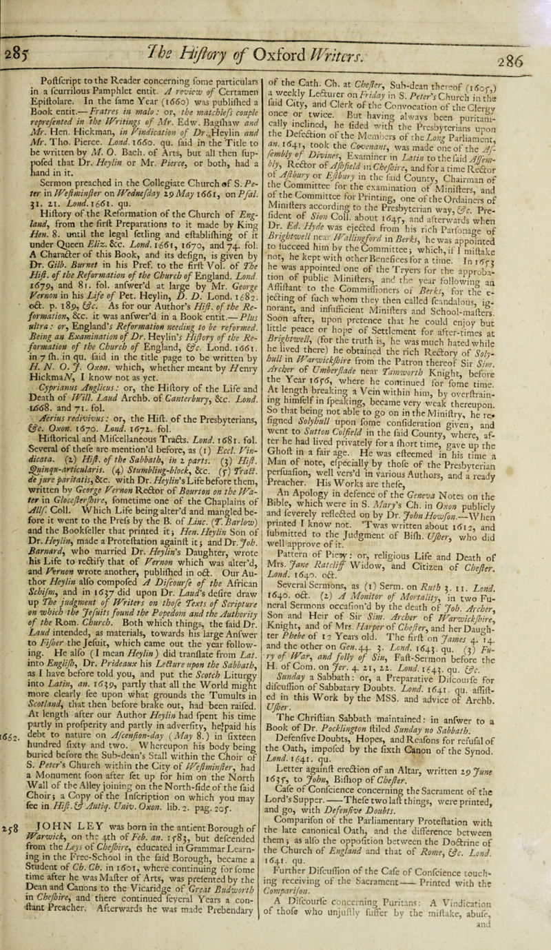 Poftfcript to the Reader concerning forne particulars in a fcurrilous Pamphlet cntit. A review of Certamen Epiftolare. In the fame Year (i55o) was publifhed a Book entit.— Fratres in malo : or, the matchlefs couple reprefented in ‘the Writings of Mr. Edw. Bagfhaw and Mr. Hen. Hickman, in Vindication of Z&gt;r.,Heylin and Mr. Tho. Pierce. Lond. 1660. qu. faid in the Title to be written by M. O. Bach, of Arts, but all then fup- pofed that Dr. Hcylin or Mr. Pierce, or both, had a hand in it. Sermon preached in the Collegiate Church of S..P&lt;?- ter in Weftminfter on Wednefday 29 May i65r, on Pfal. 51. 2.1. Lond. i6&lt;5i. qu. Hiftory of the Reformation of the Church of Eng¬ land, from the firft Preparations to it made by King Hen. 8. until the legal fetling and eftablifhing of it under Queen Eliz. Sec. Lond. 166i, 1070, and 74. fol. A Chara&amp;er of this Book, and its defign, is given by Dr. Gilb. Burnet in his Pref. to the firft Vol. of ’The Hi ft. of the Reformation of the Church of England. Lond. 1679, and 81. fol. anfwer’d at large by Mr. George Vernon in his Life of Pet. Heylin, D. D. Lond. 1682. o£t. p. i8p, &amp;c. As for our Author’s Hift. of the Re¬ formation!, &amp;c. it was anfwer’d in a Book entit.— Plus ultra: or, England’.! Reformation needing to be reformed. Being an Examination of Dr. Heylinb Hiftory of the Re¬ formation of the Church of England, &amp;c. Lond. 1661. in 7 fh. in qu. faid in the title page to be written by H. N. O. J. Oxon. which, whether meant by Fienry HickmaN, I know not as yet. Cyprianus Anglicus: or, the Hiftory of the Life and Death of Will. Laud Archb. of Canterbury, 8cc. Lond. 1/568. and 71. fol. A'erius redivivus: or, the Hift. of the Presbyterians, fftc. Oxon. 1670. Lond. 1671. fol. Hiftorical and Mifcellaneous Tra&amp;s. Lond. 1681. fol. Several of thefe are mention’d before, as (1) Eccl. Vin- dicata. (2) Hift. of the Sabbath, in 2 parts. (3) Hift. Ffuinqn-articularis. (4) Stumbling-block, &amp;c. (j) Trait, de jure par it at is, &amp;c. with Dr. Heylin's Life before them, written by George Vernon Redtor of Bourton on the Wa¬ ter in Glocefterftnre, fometime one of the Chaplains of Allf. Coll. Which Life being alter’d and mangled be¬ fore it went to the Prefs by the B. of Line. (T. Barlow) and the Bookfeller that printed it 5 Hen. Heylin Son of Dr. Heylin, made aProteftation againll itj and Dr. Job. Barnard, who married Dr. Heylin's Daughter, wrote his Life to redtify that of Vernon which was alter’d, and Vernon wrote another, publifhed in o£t. Our Au¬ thor Heylin alfo compofed A Difcourfe of the African Schi/m, and in 1637 did upon Dr. Laud's defire draw up The judgment of Writers on thofe Texts of Scripture on which the Jefuits found the Popedom and the Authority of the Rom. Church. Both which things, the faid Dr. Laud intended, as materials, towards his large Anfwer to Fijher the Jefuit, which came out the year follow¬ ing. He alfo (I mean Heylin) did tranflate from Lat. into Englifto, Dr. Prideaux his Letture upon the Sabbath, as I have before told you, and put the Scotch Liturgy into Latin, an. 1639, partly that all the World might more clearly fee upon what grounds the Tumults in Scotland, that then before brake out, had been raifed. At length after our Author Heylin had fpent his time partly in profperity and partly in adverfity, he’paid his t552. debt to nature on Afcenfion-day (May 8.) in fixteen hundred fixty and two. Whereupon his body being buried before the Sub-dean’s Stall within the Choir of S. Peter's Church within the City of Weftminfter, had a Monument foon after fet up for him on the North Wall of the Alley joining on the North-fide of the faid Choir j a Copy of the lnfcription on which you may fee in Hift. &amp; Antiq. IJniv. Oxon. lib. 2. pag. 2of. 2y8 JOHN LEY was born in the antientBorough of Warwick, on the 4th of Feb. an. 1^83, but defeended from the Leys of Chejhire, educated in Grammar Learn¬ ing in the Free-School in the faid Borough, became a Student of Ch. Ch. in i5oi, where continuing forfome time after he wasMafter of Arts, was prelented by the Dean and Canons to the Vicaridge o$ Great Budworth in Chejhire, and there continued feveral Years a con- ftant Preacher. Afterwards he was made Prebendary of the Cath. Ch. at Chefter, Sub-dean thereof (i5of ) a weekly Ledturer on Friday in S. Peter's Church in the laid City, and Clerk of the Convocation of theClerew once or twice But having 'always been puritani- T ynmrd£cd&gt; he lldcd with the Presbyterians upon the Deiechon of the Members of the Long Parliament an. 16^ took the Covenant, was made one of the Af- °f Hvines, Examiner in Latin to the laid Affem- t’ *e6tor AJJjfield in Chejhire, and for a time Rector °! Jlomy or Eftfury in the faid County, Chairman of the Committee for the examination of Minifters, and of the Committee for Printing, one of theOrdainers of Minifters according to the Presbyterian way, &amp;c. Pre- ColL about 1&lt;54f, and afterwards when » ■ , H,yde WaS eie6ircd fr°m his rich Parfonage of Bright well near Wallingford in Berks, he was appointed to lucceed him by the Committee j which, if I miftake not, he kept with other Benefices for a time. In \6&lt;r ? he was appointed one of the Tryers for the approba* publi? Mi.*™,, and the year following an Aihitant to the Commiffioners of Berks, for the e- jechng of fuch whom they then called fcandalous, ig¬ norant, and infufficient Minifters and School-mafters. Soon after, upon pretence that he could enjoy but little peace or hope of Settlement for after-times at Brightwell, (for the truth is, he was much hated while he hved there) he obtained the rich Reclory of Soly- bullm Warwickfkire from the Patron thereof Sir Sim archer of Umberjlade near Tamworth Knight, before the Year 1676, where he continued for fome time At length breaking a Vein within him, by overftrain- ing himfelf in fpeaking, became very weak thereupon. So that being not able to go on in theMiniftry, he re* figned Solyhull upon fome confideration given and went to Sutton Colfield in the faid County, where, af- ter he had lived privately for a ftiort time, gave up the Gholt in a fair age. He was efteemed in^his time a Man of note, efpecially by thofe of the Presbyterian perfuafion, well vers’d in various Authors, and a readv Preacher. His Works are thefe, y An Apology in defence of the Geneva Notes on the Bible, which were in S. Mary's Ch. in Oxon publicly and feverely reflefted on by Dr. John Howfon.—When printed I know not. ’Twas written about i5i2, and lubmitted to the Judgment of Bifti. UJher, who did well approve of it. Pattern of Piegy: or, religious Life and Death of Mrs. Jane Ratcliff Widow, and Citizen of Chefter. Lond. 1540. o&lt;5t. . J.- : Several Sermons, as (1) Serm. on Ruth 3. n. Lond. 1640. o£t. (2) A Monitor of Mortality, in two Fu¬ neral Sermons occafion’d by the death of Job. Archer Son and Hcu of S11 Sim. Archer of IVarwickfhire, Knight, and of Mrs. Harper of Chefter, and her Daugh¬ ter Phebe of 12 Years old. The firft on James 4.%. and the othei on Gen. 44- L Lend. 1543. qu. (3) Fu- V °f BVar, and folly of Sin, Faft-Sermon before the H. of Com. on Jer. 4. 21, 22. Lond. 1543. qU. &amp;V. Sunday a Sabbath: or, a Preparative Diicourfe for difcufiion of Sabbatary Doubts. Lond. 1541. qu. aftift- ed in this Work by the MSS. and advice of Archb. UJher. The Chriftian Sabbath maintained: in anfwer to a Book of Dr. Pocklington ftiled Sunday no Sabbath. Defenfive Doubts, Hopes, and Reafons for refufal of the Oath, impofed by the fixth Canon of the Synod. Lond. 1641. qu. Letter againft ere&amp;ion of an Altar, written 19 June 15 3 f, to John, Bifhop of Chefter. Cafe of Confidence concerning the Sacrament of the Lord’s Supper.-Thefe two laft things, were printed, and go, with Defenfive Doubts. Comparifon ot the Parliamentary Proteftation with the late canonical Oath, and the difference between them ■, as alfo the oppofition between the Dodtrine of the Church of England and that of Rome, &amp;c. Lond. 1541. qu. Further Difcuffion of the Cafe of Confidence touch¬ ing receiving of the Sacrament-Printed with the Comparifon. A Difcourfe concerning Puritans: A Vindication of thofe who unjuftlv fuffer by the miftake, abufe, and