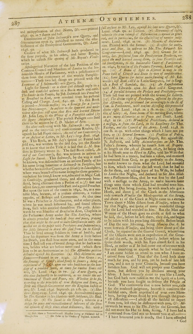 A T H E jj je OXONIENS E S. and miftpplication of that Name i &lt;541. qu. in 7 fleets and halt- (fee. ■pr inted determination upon it, pub dt (fee. Lond. blifhment of the Prcsbytcral Government, 1646. qu. nf hath produced to Cenfure ot what the fame purpofc, *•* *— --- ■ M prvnnq which he callcth The opening of M.. Viynn ^ Anologetical Narrative of the late Petition of the Common* Council and Mini tiers of Londonto theA ^ nourable Houfcs of Parliament, them from the contumacy . , wirh the leers._Thefe two lift things are printed with the Examinat. of J. SaltmarffW new Query, &amp;c. Light for Smoak: or a clear jnd diilind icply'to a dark and confufed anfwer in a Book made and eat . The Smoke in the Temple, by Joh.Snltmo.rlt Utc 1 reach' at Breafteed m Kent, now revoked from h s pakoral Calling and Charge. Lend. 646. qu. To til is joined— Novella majiix: or, a Scourge for a jcurr - lous Nms-mncer. I» *«f™cr u tbe adC -colent eifperfiou enfi upon tint Ren. and learned Divine Mr. r-ohn Lev, by tbe miter of a Pamphlet called (ly the 'figure Antiphrafis) The perfea Paiges • Said there to be written by C. D. Mailer ot Aits. An after reckoning with Mr. Saltmarfh . 01, an P peal to the impartial and confcientious Reader, O c. a gain ft his laft Paper called, An end of our Contfove^ or an Anfwer or Letter, to Mr. Ley s large Book. 1646 qu. This Book, as Mr. Ley's Ipccial (*) Friend hath told me, was written by the find Ley, yet the Readei is to know that in the Title it is faid that L. M. S dent in Divinity wrote it. The faid Book called, A end of our Controverfy,- Sec. was written 111 anfwer to Light for Smoak. This Saltmarfs, by the way it mutt be known, was defeended from an ant lent Family, of his his name living fometime at Saltmarfh in Torkfhire^ but whether born in that County,or at Strubby in Lincolnjhire, where was a branch of his name living, tor three generati¬ ons betore his time,I know not,educated in Magd. oil. in Cambridge, graduated there, and afterwaids bene¬ fited, being elteemed then a Perfon of a (/) fine and active fancv,no contemptible Poet andagood Pieachei. But upon the turn ot the times in 1641, he, as a mu¬ table Man, became, of a zealous obferver, a violem oppofer, of Bifhops and Ceremonies. At that time he was a Preacher at Northampton, and at other places, where he was much followed by, and found efteem from, fuch who entitled thernfelves 'The godly. After¬ wards he was Mini tier of Braifted in Kent, Chaplain in the Parliament Army under Sir Tho. Fairfax, where he always preached the bonds of love and peace, praying that that might be the cord to unite Chrifliansin unity. He msdled not in the pulpit with Presbytery and Independency, but folely laboured to draw the foul from fin to Chrift. Thus he lived among Soldiers in time of health-, and how his departure was from the Army a little before his Death, you fhall hear more anon, and in the mean time I thall tell you ofteveral things that he hath writ¬ ten, betides what are before mentioned (which fhew him to be an Antinomian) as ft) The Affemblies petition defended againft his Exception. (z) Holy difeoveries and flames-Printed in tw. 1640. (3) Free Grace : or, Mr. Saltmarfto hath pro other, and latter Books, in his frindi- the flowings of Chrift's blood freely to /inners ■&gt; being an experiment of Jcf, Ch. upon one who hath been in the bon¬ dage of a troubled fpirit, at times for twelve Tears till (fee. Lond. 164^. in tw. (4) A new Quaere, at no1 this time feafonably to be confedered, as we tender the ad¬ vancement of Truth and Pcaccy viz. Whether it be fity according to the principles of true Religion and State, to fettle any Church-Government over the Kingdom haftily or not, (fee. Lond. i64f. Septemb. 30. 1 fh. qu. (f) Sha¬ dow flying away. Lond. 1646. qu. Animadverted upon bv Tho. G.itakcr in his Shadows with fubftance,(fec. Ibid. 1646. qu. (6) The ftnoak in the Temple-y wherein is a dep.gn for peace and reconciliation of believers of tbe feve- ral opinions of thefe times about ordinances, &amp;cc. with a ft) Ricr ^ ire Slocrt a Nonconfovmift Minifter living at Hethtrtch hill in (f'j Iho. Fuller in his Worthies of EngltnJ, in 2orkfh. full anfwer to Mr. Ley, againft his late new j^uare,(fec. Lond) 1646. qu. id Edition. (7) Dawnings of light, wherein the true interefi of Reformation is opened in gene¬ ral, and in particular, for the eftahli thing o f weaker judg¬ ments. Lond. 1646. in tw. (8) Maxima of Reforma¬ tion. Printed with the former. (9) Reafons for unity4 peace and love . in anfwer to Mr. Tho. Edwards his Gangrana-Lond. 1646. qu. (10) Groans for li¬ bertyy Sec. prefented from the Presbyterian Brethreny re¬ puted the moft learned among theniy in fome Treatifes cal¬ led SmeCtyninus, to the honourable Court of Parliament, an. 1641, by reafon of the Prelates Tyranny. Lond. 164A. qu. (11) A Beam of light to difcover a way to the Peace both of Church and State by way of confederation. (iz) Some Queries for better underfunding of Mr. Ed- wards’i laft Book call'd in Latin Gangrana, but in Eng- lifh a Book of Scandahy Sec. (13) An Expoftulation with Mr. Edwards upon his Book call'd Gangrana. (14) A parallel between the Prelacy and Presbytery- Thefe laft four are printed with the Groans for Liberty. (1 f) The divine right of Presbyteryy aft'erted by the pre¬ sent AJfemblyy and petitioned for accordingly to the II. of Com. in Parliament, with reafons difeuffeng this pretended divine right. Lond. 1646. in 3 fh. in qu. (16) Spar¬ kles of Glory: or, Some beams of the morning St ary where¬ in are many difeoveries as to Peace and Truth. Lond. 1647. in tw. (17) Wonderful Predictions, declared in a meftfagey as from the Lordy to his Excellency Sir Tho. Fairfax, and the Council of his Army. Lond. 1648. in one fh. in qu. with other things which I have not yet feen, as (1) Several Sermons. (2) Practice of Policy, Printed in tw. (3) Flagellum Flagelli, Sec. againft Dr. Jo. Baftwick, and laftly Animadverfions on Mr. Tho. Fuller’s Sermon, wherein he taxeth him of Popery. At length on the 4th of Decemb. 1647, he being then at his Houfe near to Ilford in FJfex, told his Wife that he had been in a trance, had feen a vifion, and received a command from God, to go prefently to the Army, to make known to them what the Lord had revealed to him, which would be the laft work that he had to do for them, and taking leave of his Wife, he hafted to London that Night, and declared to Sir Hen. Mild- may a Parliament-Man, that he was fent by the Lord with a meffiige to the Army, to make known fome things unto them which God had revealed unto him. The next Day being Sunday, he with much ado got a Horfe, and about 3 of the Clock in the Afternoon rode towards Windfor the Head-quarter of the Army, and about 11 of the Clock at Night came to a certain Town about 7 Miles diftant from Windfor, where he lay that Night, and fpoke of many wonderful things that the Lord had revealed to him. But the Man and Woman of the Houfe gave no credit at firft to what he faid, tho’, before he left them, they did,, and began to be taken with his preaching difcourfes. Before break of Day the next Morning, being Monday Dec. 6. he went towards Windfor, and being there about 9 of the Clock, he repaired to the General Council, where fome of the Officers were met in expectation of the Gene¬ ral and the reft, to fit in Council j before whom he fpoke thefe words, with his Eyes almoft fix’d in his Head, or rather as if he had come out of a trance with fear and trembling to exprefs what he had received, 4 I am come hither to reveal to you what I have re- 4 ceived from God. That tho’ the Lord hath done 4 much for you, and by you, yet he hath of late left 4 you, and is not in your Councils, becaufeyou have 4 forlaken him. God will not profper your Confulta- 4 tions, but deftroy you by divitions among your 4 felves. I have formerly come to you like a Lamb, 4 but God hath now raifed in me the Spirit of a Lion, 4 becaufe you have fought to deftroy the People of 4 God. The controveriy that is now before you, calls 4 for the tendered judgment, becaufe it concerns the 4 faithful ones, thofe imprifon’d of your own Mem&lt;- 4 bers, having always flood by you through the great - 4 eft difficulties.-1 advife all the faithful to depart 4 from you, left they be deftroyed with you, (fee. Af¬ terwards he went to Sir Tho. Fairfax the General, but did not move his Hat to him, faying, 4 I have had a, 4 command from God not to honour you at all.- 4 I have honoured you fo much, that I have offended 4 God