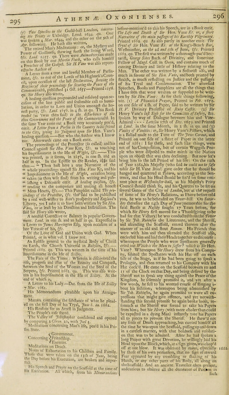 Athene Oxonienses. 296 concern¬ ed- One the pth of (V) Two Speeches in the Guild-hall London, )nz the Treaty at Uxbridge. Lond 1644. was fpoken 4 Mar. 1644, and the other on At&gt;r following. He hath alio wntten, _ » Vhe retired°Man’s Meditations: or, the Myftery a Power of Godlinefs, {hewing forth the living o , (Pc. Lond. 1qu. There were on this Book by one Martin Finch, who ca ls himielt a Preacher of the Gofpel. Sir H.Vane was alfo repoit- A Letter from a true and lawful Member of Parlia¬ ment, (pc. to one of the Lords of his Highnefs’s Coun¬ cil upon occafion of the laft Declaration, /hewing the Red fens \of their proceedings for fecuringthePeaceof the Commonwealth, published 51 0(1. 16 ff Printed i of • qu. Sir Henry alfo wrote, A healing queftion propounded and refolved upono - cation of the late public and feafonable call to humi¬ liation, in order to Love and Union amongft the ho¬ ned party, (pc. Lond. i6y6. in 4 fti. in qu. This Book tended (as ’twas then faid) to the diflurbance of the then Government and the Peace of the Commonwealth. In the fame Year came out a Book very accurately pen’d, entit. A Letter from a Perfon in the Country to his friend in the City, giving his Judgment upon Sir Hen. Vane’s healing queftion.-But who the Author was I know not Afterwards came out a Book entit. The proceedings of the Protestor (fo called) and his Council againft Sir Hen. Vane Knt, (pc. as touching his Imprifonment in the Ifle of Wight, (pc.--This was printed, as it feems, in i6p6, in one fh. and an half in qu. In the Epiftle to the Reader, itj|is faid thus. “ Thou haft here a true Narrative of the u u tc u (C before-mention’d to this his Speech, are in a Book entit. The Life and Death of Sir Hen. Vane Kt. or, a Jhort Narrative of the main paffages of his Earthly Pilgrimage. Printed 1662. qu As alfo partly in another entit. The Tryal of Sir Hen. Vane Kt. at the King’s-Bench Bar, Weftminfter, on the 2d and 6th of June, (pc. Printed whole proceedings againft Sir Hen. Vme Kt, and his Imprifonment in the Me of Wight, occafion being taken (as thou wilt find) from his writing and pub- lifhing a Difcourfe entit. A healing queftion, (pc. tending to the compofure and uniting all honed &lt;c Mens Hearts, (pc.— This Pamphlet called The pro¬ ceedings of the Protestor, (pc. tho’ faid to be publifhed by a real well-wifher to Sion's profperity and England's Liberty, yet I take it to have been written by Sir Hen. Vane, or at lead by his Direction and InftruCtion. The faid Sir Henry alftrwrote, A needful Corrective or Balance in popular Govern¬ ment. Lond. in one di. and an half in qu. Exprededin a Letter to James Harrington Efq; upon occafion of a late Treatife of his, (pc. Of the Love of God and Union with God. When Printed, or in what vol. I know not. An Epidle general to the mydical Body of Chrid on Earth, the Church Univerfal in Babylon, (pc.— Printed 1662. qu. This was written in the time of his Imprifonment in the Me of Scilley. The Face of the Times ; Wherein is difeovered the rife, progrefs and iffue of the Enmity and Conqued, between the Seed of the Woman and the Seed of the Serpent, (pc. Printed 1662. qu. This was alfo writ¬ ten in his Imprifonment in the Me of Scilley. At the end of which is, A Letter to his Lady.—Dat. from the Me of Scilley 7 Mar. t66i. His Memorandums pleadable upon his Arraign¬ ment. Matters containing the fubdance of what he plead¬ ed on the fird Day of his Tryal, June 6. an. 1662. His Rcafons for an Arred in Judgment. The People’s cafe dated. The Valley of Jehofhaphat confidered and opened by comparing 2 Chron. 20, with Joel 3. Meditations concerning Man’s life, pen’d in his Pri- fon State. r Government. Concerning ^Fricndfhip. t Enemies. Meditations on Death. Notes of Exhortation to his Children and Family 1 hole that were taken on the 13th of June, being 1 T before his Execution, are broken and knper His Speech and Prayer on the Scaffold at the time of h-.s Execution. All which, from his Memorandums 1662. qu. The fird was written by athorough-pac’dSec tarid, George Sikes Bach, of Divinity, and fometime Fellow of Magd. Coll, in Oxon, and contains much of canting Divinity and little of Hidory relating to the Man. The other was written by a SeCtarift alfo, and much in favour of Sir Hen. Vme, and both printed by dealth, as much reflecting on Judice and the paffages of his Tryal and Condemnation. The aforclaid Speeches, Books and Pamphlets are all the things that I have feen that were written or fuppofed to be writ¬ ten by Sir Hen. Vane: As for thefe things following, viz. (1) A Phanatick Prayer, Printed in Feb. 165*9. on one fide of a fh. of Paper, Laid to be written by Sir H. V. Divinity Profeffor of Raby Cajile. (2) Sir Henry Vane’s laft Sigh for the Committee of Safety, 8cc. fpoken by way of Dialogue between him and Vice- Admiral --Lawfon 17th of Dec. 165*9. and Printed at Lond. in the fame Month, in 2 fh. in qu. and (3) Vanity of Vanities: or. Sir Henry Vane’s Picture, which is a Ballad made to the Tune of The Jews Corant, and Printed on one fide of a dieet of Paper in the latter end of 1661 : I fay thefe, and fuch like things, were not of his Compofition, but of certain Waggifh Peo¬ ple who were difpofed to make mirth in the Nation upon an object that was then declining. But now let’s bring him to the lad Period of his life: On the 12th of June 1662,his Majedy (who faid he could not be fafe while Sir H.Vane Jived) gave order that he fhould be hanged and quartered at Tyburn, according to the Sen¬ tence, and that his Head ftiould be fix’d on fome emi¬ nent place at Weftminfter-hall, as his Majefty’s Privy Council diould think fit, and his Quarters to be fet on feveral Gates of the City of London, but at the requeit of fome of Sir Henry's Relations, as I have before told you, he was to be beheaded on Tower-hill. On Satur¬ day therefore the 14th Day of June (memorable for the fatal Battle at Nafeby fought 17 Years before, for which Sir Henry fird moved for a Thankfgiving to be had for that ViCtory) he was conducted from the Tower by Sir Job. Robinfon the Lieutenant, and the Sheriff, and afeending the Scaffold, entred thereon after the manner of an old and dout Roman. His Friends that were with him and then afeended the Scaffold alfo, encircled him and laid their Heads together to difcourfe : whereupon the People who were Spectators generally cried out Which is the Man to fafter? which is Sir Hen. Vane? Whereupon Sir Henry drew from his Compa¬ ny, faluted the Spectators with his Hat off' on each fide of the Stage, as if he had been going to fpeak a Prologue, and then returned to his Company with his Hat cock’d. He came on the Scaffold between 10 and 1 r of the Clock on that Day, and being defired by the Sheriff not to fpeak any thing againd the Peace of the Kingdom, he folemnly promifed it, and yet after a few words, he fell to his wonted courfe of flinging a- bout his feditionj whereupon being admonidied by Sir Job. Robinfon, he again promifed to wave all ex- preflions that might give offence, and yet notwith¬ standing this fecond promife he again broke loofe, in- fomuch as the Sheriff was forced to take his Papers from him j but Sir Henry (with more choler than could be expefted in a dying Man) indantly tore his Papers all to pieces to prevent the Sheriff. He fhew’d not any fenfe of Death approaching, but carried himfelf all the time he was upon the Scaffold, paflingupanddown in a carelefs manner, with that boldnefs and refoluti- on that was to be admired. After he had fpoken a long Prayer with great Devotion, he willingly laid his Head upon the Block,which, at a fign given,was chop’d off at one blow. It was obferved by many, efpecially by thofe of his own perfuafion, that no fign of inward Fear appeared by any trembling or {halting of his Hands, or any other parts of his Body, all along on theScaffold: And an ancient Traveller then prefenr, andcurious to obferve all the demeanor of Berlins in fuch 166i-