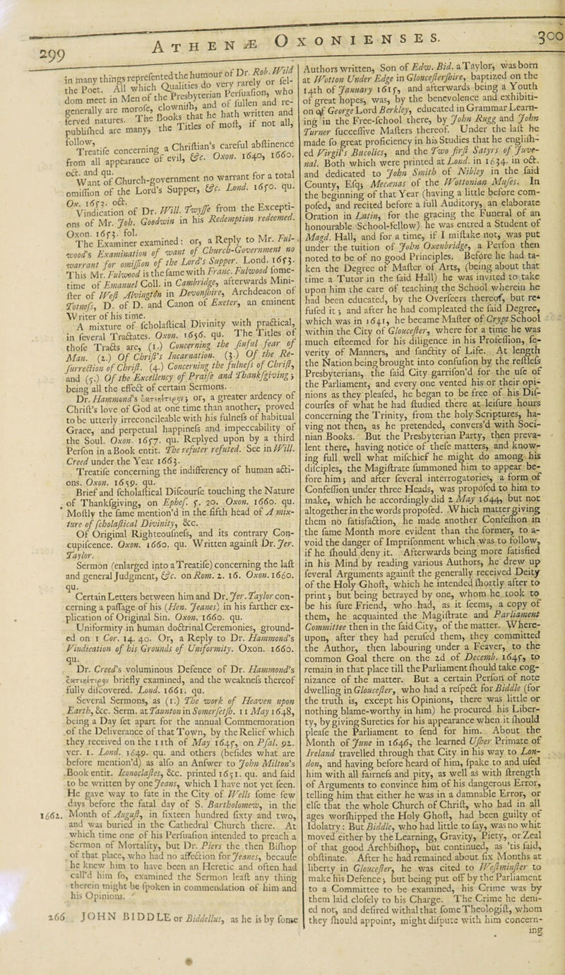 300 in many thingsi “very rardpHki the Poet. AH whtc 3j» bvttrian Perfuafion, who dom meet in Mcnof the Picsbytcua ^ ^ ^ ^ generally are moiro e, » hath written and ierved natures. 1 he ^olcs tn all publi filed are many, the Titles or mon, f0tetife concerning a Chriftian’s careful abftinence Jm all appealance Sf evil, &amp;. Oxc». .54°, °aWMt of Church-government no warrant f°r » t0“’ omiffion of the Lord's Supper, (3c. Lond. i«f«. qu- °VindStion'of Dr. Wilt. twyffe from the Excepti¬ ons of Mr. Job. Goodwin in his Redemption redeemed. °The Examiner examined : or, a Reply to Mr. Fill- wood's Examination of want of Church-Government no warrant for omiffion of the Lord's Supper._Lond. l«c;. This Mr. Fulwood is the fame with Franc. Fuiwood lome- time of Emanuel Coll, in Cambridge, afterwards Mini- Her of Weft Aldington in Devonfhire, Archdeacon of- Jotnefs, D. of D. and Canon of Exeter, an eminent Writer of his time. . . , A mixture of fcholaftical Divinity with praftical, in feveral Tradates. Oxon. 1656. qu. The Titles of thofe Tracts are, (1.) Concerning the Jinful fear of Man. (1.) Of Chrift's Incarnation. (?•) Of the Ee~ furrettion of Chrift. (4.) Concerning the fulnefs of Chnjt, and (5.) Of the Excellency of Praife and Ihankfgiving-, being all the cfFeffc of certain Sermons. Dr. Hammond's or, a greater ardency of Chrift’s love of God at one time than another, proved to be utterly irreconcileable with his fulnefs of habitual Grace, and perpetual happinels and impeccability of the Soul. Oxon. 16 ft. qu. Replyed upon by a third Perfon in a Book entit. Tberefuter refuted. See in Will. Creed under the Year 166 3. Treatife concerning the indifferency of human adi- ons. Oxon. 1659. qu. Brief and fcholaftical Difcourfe touching the Nature f of Thankfgiving, on Ephef. f. 20. Oxon. 1660. qu. * Moftly the fame mention’d in the fifth head of A mix¬ ture of fcholaftical Divinity, &amp;c. Of Original Righteoufnefs, and its contrary Con- cupifcence. Oxon. \66o. qu. Written againft Dr.Jer. Taylor. Sermon (enlarged into a Treatife) concerning the laft and general Judgment, &amp;c. on Rom.z. 16. Oxon. 1660. qu. Certain Letters between him and Dr. Jer. Jay lor con¬ cerning a paflage of his (Hen. Jeanes) in his farther ex¬ plication of Original Sin. Oxon. 1660. qu. Uniformity in human dodrinal Ceremonies, ground¬ ed on 1 Cor. 14. 40. Or, a Reply to Dr. Hammond's Vindication of his Grounds of Uniformity. Oxon. 1660. qu. Dr. Creed's voluminous Defence of Dr. Hammond's briefly examined, and the weaknefs thereof fully dilcovered. Lond. 1661. qu. Several Sermons, as (1.) The -work of Heaven upon Earth, See. Serm. at Jaunton in Somerfetfh. 11 May 1648, being a Day fet apart for the annual Commemoration ot the Deliverance of that Town, by the Relief which they received on the nth of May 1647*, on Pfa- 9Z- ver. 1. Lond. 1649. qu. and others (befides what are before mention’d) as alfo an Anfwer to John Milton's Book entit. Iconoclaftes, Sec. printed 1651. qu. and faid to be written by one Jeans, which I have not yet feen. He gave way to fate in the City of Wells fome few days before the fatal day of S. Bartholomew, in the I6&lt;5i. Month of Auguft, in fixteen hundred fixty and two, and was buried in the Cathedral Church there. At which time one of his Perfuafion intended to preach a Sermon of Mortality, but Dr. Piers the then Bifhop of that place, who had no affedtion for Jeanes, becaufe he knew him to have been an Heretic and often had call’d him fo, examined the Sermon lead any thing therein might be ipoken in commendation of him and his Opinions. 166 JOHN B 1 D D LE or Biddellus, as he is by fome Authors written. Son of Edw. Bid. a Taylor, was born at EVotton Under Edge in Gloucefterfhire, baptized on the 14th of January idiy, and aiterwaids being a Youth of great hopes, was, by the benevolence and exhibiti¬ on eft' George Lord Berkley, educated in Grammar Learn¬ ing in the Free-fchool there, by John Rugg and John Jurner fucceflive Mafters thereof;. Undei the laft he made fo great proficiency in his Studies that he englifh- ed Virgil's Bucolics, and the Two firft Satyrs of Juve¬ nal. Both which were printed at Lond. in 1634- *n 0&lt;^-' and dedicated to John Smith of Nibley in the faid County, Efqj Mecanas of the Wot to ni an Mufes. In the beginning of that Year (having a little before com- pofed, and recited before a full Auditory,. an elaborate Oration in Latin, for the gracing the Funeral of an honourable School-fellow) he was entred a Student o- Magd. Hall, and for a time, if I miftake not, was put under the tuition of John Oxenbridge, a Perfon then noted to be of no good Principles. Befdre he had ta¬ ken the Degree of Matter, of Arts, (being about that time a Tutor in the faid Hall) he was invited to take upon him the care of teaching the School wherein he had been educated, by the Overfeers thereof, but re* fufed it} and after he had compleated the faid Degree, which was in 1(541, he became Mafter of Crypt School within the City of Gloucefier, where for a time he was much efteemed for his diligence in his Profeflion, fe- verity of Manners, and landtity of Life. At length the Nation being brought into confufion by the reftlels Presbyterians, the faid City garrifon’d for the ufe of the Parliament, and every one vented his or their opi¬ nions as they pleafed, he began to be free of his Dii- courfes of what he had ftudied there at leifure hours concerning the Trinity, from the holy Scriptures, ha¬ ving not then, as he pretended, convers’d with Soci- nian Books. But the Presbyterian Party, then preva¬ lent there, having notice of thefe matters, and know¬ ing full well what mifehief he might do among his dilciples, the Magiftrate fummoned him to appear be¬ fore him j and after feveral interrogatories, a form of Confefiion under three Heads, was propofed to him to make, which he accordingly did z May 11544, but not altogether in the words propofed. Which matter giving them no fatisfadtion, he made another Confefiion in the fame Month more evident than the former, to a- void the danger of Imprifonment which was to follow, if he fhould deny it. Afterwards being more fatisfied in his Mind by reading various Authors, he drew up feveral Arguments againft the generally received Deity of the Holy Ghoft, which he intended ftiortly after to print j but being betrayed by one, whom he cook to be his fure Friend, who had, as it feems, a copy of them, he acquainted the Magiftrate and Parliament Committee then in the faid City, of the matter. Where¬ upon, after they had perufed them, they committed the Author, then labouring under a Feaver, to the common Goal there on the ad of Decemb. i&lt;54f, to remain in that place till the Parliament fhould take cog¬ nizance of the matter. But a certain Perfon of note dwelling in Gloucefier, who had a refpect for Biddle (for the truth is, except his Opinions, there was little or nothing blame-worthy in him) he procured his Liber- ty, by giving Sureties tor his appearance when it fhould pleafe the Parliament to fend for him. About the Month of June in 164.6, the learned UJher Primate of Ireland travelled through that City in his way to Lon¬ don, and having before heard of him, fpake to and ufed him with all fairnefs and pity, as well as with ftrength of Arguments to convince him of his dangerous Error, telling him that either he was in a damnable Error, or elfc that the whole Church of Chrift, who had in aU ages worfhipped the Holy Ghoft, had been guilty of Idolatry: But Biddle, who had little to fay, was no whit moved either by the Learning, Gravity, Piety, or Zeal of that good Archbifhop, but continued, as ’tis faid, obftinate. After he had remained about fix Months at liberty in Gloucefier, he was cited to Weftminfter to make his Defence 5 but being put off by the Parliament to a Committee to be examined, his Crime was by them laid clofely to his Charge. The Crime he deni¬ ed not, and defired withal that fomeTheologift, whom they fhould appoint, might difpute with him concern¬ ing