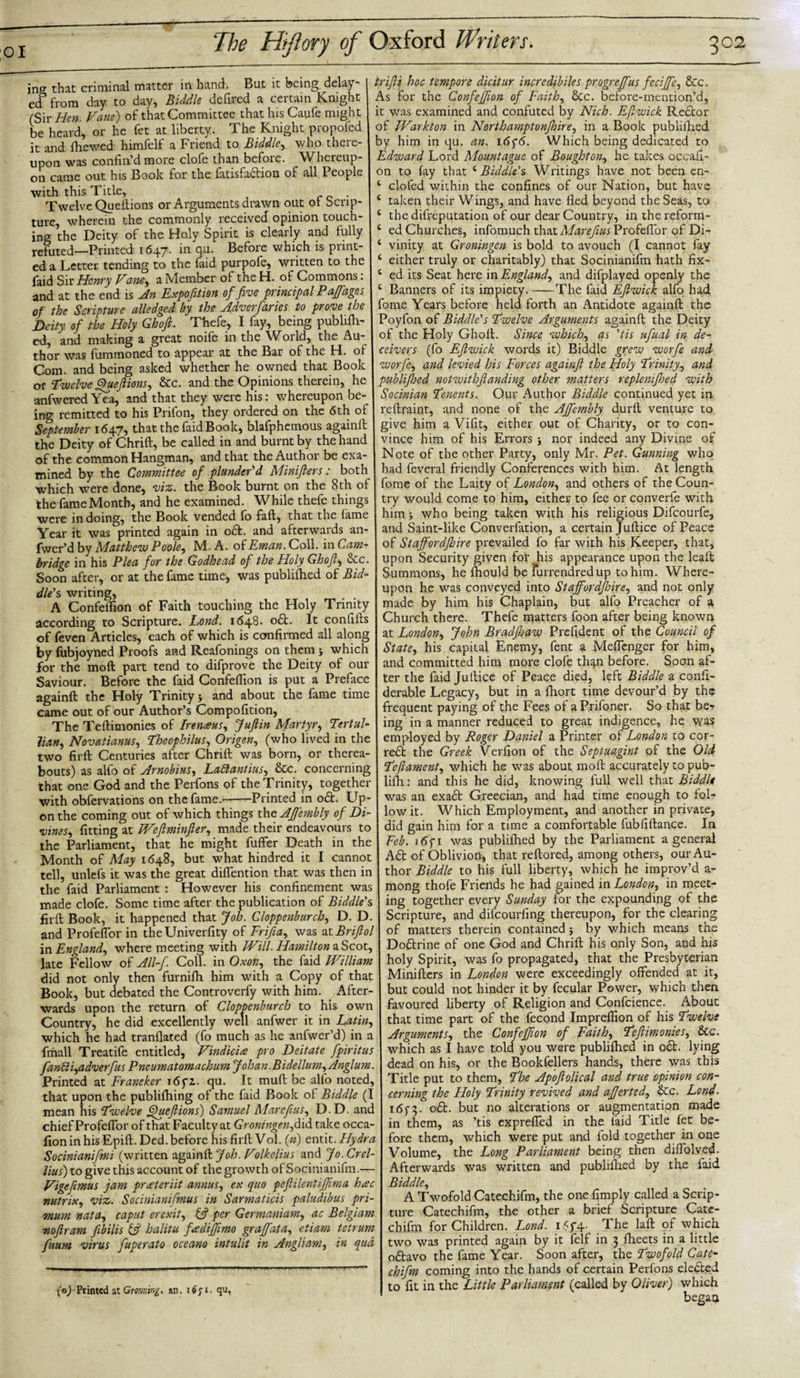 in&lt;y that criminal matter in hand. But it being delay¬ ed3 from day to day, Biddle defired a certain Knight (Sir Hen. Vane) of that Committee that his Caufe might be heard, or he fet at liberty. The Knight proposed it and fhewed himfelf a Friend to Biddle, who there¬ upon was confin’d more clofe than before. Whereup¬ on came out his Book for the fatisfabtion of all People with this Title, Twelve Queftions or Arguments drawn out ol Scrip¬ ture, wherein the commonly received opinion touch¬ ing the Deity of the Holy Spirit is clearly and fully refuted—Printed 1647. in qu. Before which is print¬ ed a Letter tending to the faid purpofe, written to the faid Sir Henry Vane, a Member of the H. of Commons: and at the end is An Expofttion of five principal Paffages of the Scripture alledged by the Adverfuries to prove the Deity of the Holy Ghoft. Thefe, I fay, being pub hill¬ ed, and making a great noife in the World, the Au¬ thor was fummoned to appear at the Bar of the H. of Com. and being asked whether he owned that Book or Twelve Queftions, &amp;c. and the Opinions therein, he anfwered Yea, and that they were his: whereupon be¬ ing remitted to his Prifon, they ordered on the 6th of September 1647, that the faid Book, blafphemous againft the Deity of Chrift, be called in and burnt by the hand of the common Hangman, and that the Author be exa¬ mined by the Committee of plunder'd Minifiers: both which were done, viz. the Book burnt on the 8th of the fame Month, and he examined. While thefe things were in doing, the Book vended lo fail, that the fame Year it was printed again in obfc. and afterwards an- fwer’d by Matthew Poole, M. A. o( Eman.CoM. in Cam¬ bridge in his Plea for the Godhead of the Holy Ghofit Sic Soon after, or at the fame time, was publiftied of Bid¬ dle's writing, A Confeflion of Faith touching the Holy Trinity according to Scripture. Lond. 1648* 06b. It confiifs of feven Articles, each of which is confirmed all along by fubjoyned Proofs and Reafonings on them j which for the moft part tend to difprove the Deity of our Saviour. Before the faid Confeflion is put a Preface againft the Holy Trinity y and about the fame time came out of our Author’s Compofition, The Teftimonies of Irtnaus, Juft in Martyr, Tertul- Jiatt, Novatianus, Theophilus, Origen, (who lived in the two firft Centuries after Chrift was born, or therea¬ bouts) as alfo of Arnobius, Laftantius, &amp;c. concerning that one God and the Perfons of the Trinity, together with obfervations on the fame.;-Printed in obt. Up¬ on the coming out of which things the AJfembly of Di¬ vines, fitting at TVeftminfter, made their endeavours to the Parliament, that he might fuffer Death in the Month of May 1648, but what hindred it I cannot tell, unlefs it was the great diffention that was then in the faid Parliament : However his confinement was made clofe. Some time after the publication of Biddle's firft Book, it happened that Job. Cloppenburch, D. D. and Profeflor in the Univerfity of Frijia, was at Briftol in England, where meeting with Will. Hamilton a Scot, late Fellow of All-f. Coll, in Oxon, the faid William did not only then furnifti him with a Copy of that Book, but debated the Controverfy with him. After¬ wards upon the return of Cloppenburch to his own Country, he did excellently well anfwer it in Latin, which he had tranflated (fo much as he anfwer’d) in a fmall Treatife entitled, Vindiciw pro Deitate ftpiritus fanPli,adverfus Pneumatomachum Johan. BidellumfAnglum. Printed at Franeker 16 yz. qu. It muft be alfo noted, that upon the publifhing of the faid Book of Biddle (I mean his Twelve Queftions) Samuel Marcftus, D.D. and chief Profeflor of that Faculty at Groningen, did take occa- fion in his Epift. Ded. before his firft Vol. (») entit .Hydra Socinianifmi (written againft Job. Volkelius and Jo.Crel- lius) to give this account of the growth of Socinianifm.— Vigefimus jam preeteriit annus, ex quo peftilentiftima h&lt;sc nutrix, viz. Socinianiftmus in Sarmaticis paludibus pri- mum nata, caput erexit, &amp; per Germanium, ac Belgium noftram fibilis &amp; halitu fadiftimo graffata, etiam tetrum fuum virus fiuperato oceano intulit in Angliam, in qua (n) Printed at Gromtng. an, 16fi. qu, t rift if hoc tempore dicitur incre dibiles progreffus feci fife, &amp;c. As for the ConfeJJion of Faith, &amp;c. before-mention’d, it was examined and confuted by Nich. Eft wick Rebtor of JVarkton in Norihamptonjhire, in a Book publiftied by him in qu. an. i6f6. Which being dedicated to Edward Lord Mountague of Boughton, he takes ocean- on to fay that 4Biddle's Writings have not been en- 4 clofed within the confines of our Nation, but have taken their Wings, and have fled beyond the Seas, to the difreputation of our dear Country, in the reform¬ ed Churches, infomuch that Marefius Profeflor of Di¬ vinity at Groningen is bold to avouch (I cannot fay either truly or charitably) that Socinianifm hath fix¬ ed its Seat here in England, and difplayed openly the 4 Banners of its impiety.-The faid Eft wick alfo had fome Years before held forth an Antidote againft the Poyfon of Biddle's Twelve Arguments againft the Deity of the Holy Ghoft. Since which, as 'tis ufual in de¬ ceivers (fo Eftwick words it) Biddle grew worfe and worfe, and levied his Forces againft the Holy Trinity, and publiftied notwithftanding other matters replenifhed with Socinian Tenents. Our Author Biddle continued yet in reftraint, and none of the AJfembly durft venture to give him a Vifit, either out of Charity, or to con¬ vince him of his Errors nor indeed any Divine of Note of the other Party, only Mr. Pet. Gunning who had feveral friendly Conferences with him. At length fome of the Laity of London, and others of the Coun¬ try would come to him, either to fee or converfe with him j who being taken with his religious Difcourfe, and Saint-like Converfation, a certain Juftice of Peace of Staffordfhire prevailed fo far with his Keeper, that, upon Security given for his appearance upon the leaft Summons, he fliould be furrendredup to him. Where¬ upon he was conveyed into Staffordfhire, and not only made by him his Chaplain, but alfo Preacher of a Church there. Thefe matters foon after being known at London, John Bradftiaw Prefident of the Council of State, his capital Enemy, fent a Meflenger for him, and committed him more clofe th^n before. Soon af¬ ter the faid Juftice of Peace died, left Biddle a confi- derable Legacy, but in a fhort time devour’d by the frequent paying of the Fees of a Priloner, So that ber ing in a manner reduced to great indigence, he was employed by Roger Daniel a Printer of London to cor- rebt the Greek Verfion of the Septuagint of the Old Teftament, which he was about moft accurately to pub- lifh: and this he did, knowing full well that Biddle was an exabfc Greecian, and had time enough to fol¬ low it. Which Employment, and another in private, did gain him for a time a comfortable fubfiftance. In Feb. i6fi was publiftied by the Parliament a general Abt of Oblivion, that reftored, among others, our Au¬ thor Biddle to his full liberty, which he improv’d a- mong thofe Friends he had gained in London, in meet¬ ing together every Sunday for the expounding of the Scripture, and difeourfing thereupon, for the clearing of matters therein contained j by which means the Doblrine of one God and Chrift his only Son, and his holy Spirit, was fo propagated, that the Presbyterian Minifters in London were exceedingly offended at it, but could not hinder it by fecular Power, which then favoured liberty of Religion and Confcience. About that time part of the fecond Impreflion of his Twelve Arguments, the ConfeJJion of Faith, Teftimonies, &amp;c. which as I have told you were publiftied in obt. lying dead on his, or the Bookfellers hands, there was this Title put to them, The Apoftolical and true opinion con¬ cerning the Holy Trinity revived and afterted, &amp;c. Lond. i6f3- obt. but no alterations or augmentation made in them, as ’tis expreffed in the laid Title fet be¬ fore them, which were put and fold together in one Volume, the Long Parliament being then diffolved. Afterwards was written and publiftied by the faid Biddle, A Twofold Catechifm, the one Amply called a Scrip¬ ture Catechifm, the other a brief Scripture Cate¬ chifm for Children. Lond. i6f4‘ 1 he laft of which two was printed again by it felf in 3 ftieets in a little obtavo the fame Year. Soon after, the Twofold Cate¬ chifm coming into the hands of certain Perfons elebted to fit in the Little Parliament (called by Oliver) which began