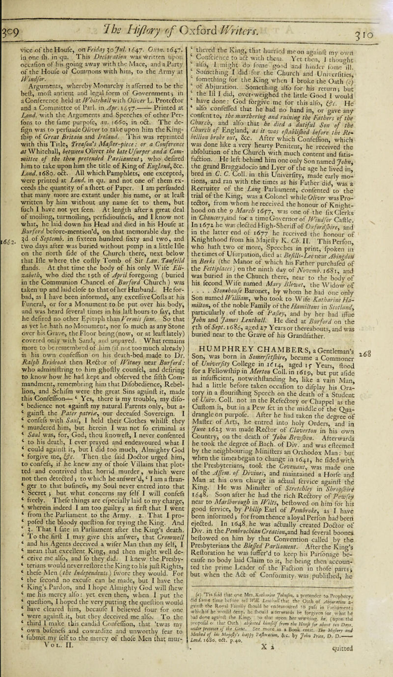 vice .of the Houle, on Friday 3ojul. 1647. Ovj«. 1647. in one fh. in qu. This Declaration was writren upon occafion of his going away with the Macc, and a Party of the Houie of Commons with him, to the Army at JVindfior. Arguments, whereby Monarchy is afferted to be the bell, moil antient and legal form of Government in a Conference held at Whitehall with Oliver L. Protedfcor and a Committee of Pari, in Apr. 1657.-Printed at Lond. with the Arguments and Speeches of other Per- fons to the fame purpofe, an. 1660, in o£t. The de- fign was to perfuade Oliver to take upon him theKing- ihip of Great Britain and Ireland. This was reprinted with this Title, Treafion's Majler-piece: or a Conference at Whitehall, between Oliver the late Ufur per and a Com¬ mittee of the then pretended Parliament j who deiired him to take upon him the title of King of England, &amp;c. Lond. 1680. oft. All which Pamphlets, one excepted, were printed at Lond. in qu. and not one of them ex¬ ceeds the quantity of afheet of Paper. I am perfuaded that many more are extant under his name, or at kail written by him without any name fet to them, but fuch I have not yet feen. At length after a great deal of moiling, tunnoiling, perfidioulnefs, and I know not what, he laid down his Head and died in his Houfe at Burford before-mention’d, on that memorable day the 3d of Septemb. in fixteen hundred fixty and two, and L ’ two days after was buried without pomp in a little Ille on the north fide of the Church there, next below that Ifle where the coflly Tomb of Sir Lau. Tanfeild Hands. At that time the body of his only Wife Eli¬ zabeth, who died the 19th of April foregoing (buried in the Communion Chancel of Burford Church ) was taken up and laidclofe to that of her Husband. He for¬ bad, as I have been informed, any excefiive Colls at his Funeral, or for a Monument to be put over his body, and was heard feveral times in his latt hours to fiy, that he defired no other Epitaph than Vermis fum. So that as vet he hath no Monument, nor fo much as any Stone over his Grave, the Floor being (now, or at leaft lately) covered only with Sand, and unpaved. What remains more to beremembred of him (if not too much already) is his own confclfion on his death-bed made to Dr. Ralph Bride oak then Redlor of Witney near Burford: who adminiltring to him ghollly counfel, and defiring to know how he had kept and obferved the fifth Com¬ mandment, remembring him that Difobedience, Rebel¬ lion, and Schifm were the great Sins againll it, made this Confelfion— 4 Yes, there is my trouble, my difo- 4 bedience not againll my natural Parents only, but a- 4 gainft the Pater patria, our deceafed Sovereign. I 4 confefs with Saul, I held their Clothes whilll they 4 murdered him, but herein I was not fo criminal as 4 Saul was, for, God, thou knoweft, I never confented 4 to his death, I ever prayed and endeavoured what I 4 could againll it, but 1 did too much, Almighty God 4 forgive me, &amp;c. Then the (aid Dodtor urged him, to confefs, if he knew any of thole Villains that plot¬ ted and contrived that horrid murder, which were not then detedled ■, to which he anfwer’d,4 I am a ftran- 4 ger to that bufinefs, my Soul never entred into that 4 Secret j but what concerns my felf I will confefs 4 freely. Thefe things are efpecially laid to my charge, 4 wherein indeed I am too guilty j as firll that I went 4 from the Parliament to the Army. 2. That I pro- 4 pofed the bloody queftion for trying the King. And ‘ 3. That l fate in Parliament after the King’s death. 4 To the firll I may give this anfwer, that Cromwell 4 and his Agents deceived a wifer Man than my felf, I 4 mean that excellent King, and then might well de- 4 ccive iiiC alfo, and fo they did. I knew the Presby- 4 terians would never rellore the King to his jull Rights, 4 theie Men (the Independents) fwore they would. For 4 the fecond no excufe can be made, but I have the 4 King’s Pardon, and 1 hope Almighty God will fhew 4 me his mercy alfo: yet even then, when I put the 4 quellion, I hoped the very putting the queftion would 4 have cleared him, becaufe I believed four for one 4 were againll it, but they deceived me alfo. To the 4 third l make this candid Confclfion, that ’twas my 4 own balcnefs and cowardize and unworthy fear to 4 fubmit my felf to the mercy of thole Men that mur- Vo l. XX* c thcicd the King, that hurried moon againll my owii £ Conlcience to adt with them. Yet then, 1 thought ' alio, 1 might do fome good and hinder fome ill Something I did -for the Church and Univerfities, ' lomething for the King when I broke the Oath (c) c ot Abjuration. Something alfo for his return j but t 111 1 over-weighed the little Good I would 4 have done: God forgive me for this alfo, &amp;c. He alio coni died that he had no hand in, or gave any confent to, the murthering and ruining the Fathers of the Church, and alfo that he died a dutiful Son of the Church of England, as it was eflablifhed before the Re• hellion broke out, &amp;c. After which Confclfion, which was done like a vciy hearty Penitent, he received the abfolution of the Church with much content and f&lt;itis- fadtion. He left behind him one only Son named John, the grand Braggadocio and Lyer of the age he lived in, bred in C.C. Coll, in this Univerfity, made early mo¬ tions, and lan with the times as his father did, was a Reciuiter of the Long Parliament, confented to the tiial of the King, was a Colonel while Oliver was Pro¬ tector, from whom he received the honour of Knight¬ hood on the 9 March 1677, was one of the fix Clerks in Chancery,and for a time Governor o f IVindfor Caftle. In i6jz he wascledledHigh-Sheriffof Oxfordfhire, and in the lattei end of 1677 he received the honour of Knighthood from his Majefty K. Ch. II. ThisPerfon, who hath two or moie, Speeches in print, fpoken 111 the times of Ului pation, died at Befills-Lee near Abingdon in Beaks (the Manor of which his Father purchaled of the Fettiplaces) on the ninth day of Novemb. 1681, and was buried in the Church there, near to the body of his fecond Wife named Mary Blewet, the Widow of .... Stonehoufie Baionet, by whom he had one only Son named William, who took to Wife Katharine Ha¬ milton, of the noble Family of thtHamiltons in Scotland, particularly of thofe of Pafey, and by her had lfihe John and James Lenthall. He died at Burford on the fth of Sept. 1686, aged 27 Years or thereabouts, and was buried near to the Grave of his Grandfather. HUMPH RE Y CHAMBERS^ a Gentleman’s Son, was born in Somerfietfisire, became a Commoner of Univerfity College in 1 &lt;514, aged iy Years, flood for a Fellowftnp 111 Merton Coll, in 1619, but put afide as infufficient, notwithftanding he, like a vain Man, had a little before taken occafion to difplay his Ora¬ tory in a flourifhing Speech on the death of a Student of Univ. Coll, not in the Refedtory or Chappel as the Cullom is, but in a Pew fet in the middle of the Qua¬ drangle on purpofe. After he had taken the degree of Mailer of Arts, he entred into holy Orders, and in June 1623 was made Redlor of Claverton in his own Country, on the death of John Bewjhen. Afterwards he took the degree of Bach, of Div. and was efteemed by the neighbouring Minifters an Orthodox Man: but when the times began to change in 1641, he fidedwith the Piesbyterians, took the Covenant, was made one of the Afifiem. of Divines, and maintained a Horfe and Man at his own charge in adtual fervice againll the King. He was Minifter of Stretchley in Shropjhire 1648. Soon after he had the rich Redtory of Pew fey near to Marlborough in Wilts, bellowed on him for his good fervice, by Philip Earl of Pembroke, as I have been informed j for from thence aloyalPerlon had been ejedted. In 1648 he was actually created Dodlor of Div. in the Pembrochian Creation,and had feveral boones bellowed on him by that Convention called by the Presbyterians the BleJJed Parliament. After the King’s Relloration he was fuflfer’d to keep his Parfonage be¬ caufe no body laid Claim to it, he being then accoun¬ ted the prime Leader of the Fadtion in thofe parts j but when the Adt of Conformity was publilhed, he (c) ’Tis fa id that one Mvs.Katbarine Johnfon, a pretender fo Prophecy, did fome time before tell Will. Lenthall that the Oath of abjuration 2* gain ft the Royal Family fhould be endeavoured t6 pafs in Parliament: which if he would deny, he fhduld aiterwards be forgiven for what he had done agamft rhe King, -0 thar upon her warning, he, (upon the Dropofal o that Oath) abfented bimplf from the Houfe fir about ten Days under pretence of the Cent. See more in a Book emit. The My d try and Method of his Majejly's happy Pefloration, &amp;c. by John Price, D. D.- Lond, 16S0, oft. p.40, X i quitted