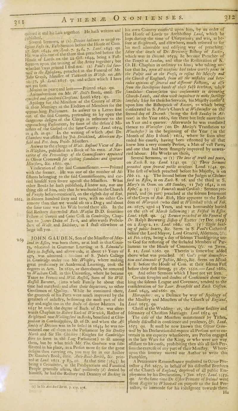 0.12 3' A T H E N OXONIENSES. 1661. being Fall- , upon the uniting of the Anny together ; but T’rwas printed I find not. (i) Paul s fed fate- 269 quitted it and his Life together. He hath written and ^“several' Sermons, as (,) glance ,0 ™tM re¬ ligious Fafs in. Fail-Sermon before the Houle of Com Houfe of Lords on the 22 08. 1^44, Sermon ^AWo)^Ephefians, preached at the Funeral of Mr. John Grayle, Minifter of Pidworth in Wtltjb. on Ads {o. 37, 38. Land. 1695*. qu. and others which I have not vet feen. . Motive to peacq and love-——Printed 1649. qu. Animadverlions on Mr. WDell's. Book, entit. Tee crucified and quicknedChriflian. Lond. 1673. qu. Apology for the Minifters of the County of Wilts in their Meetings at the Election of Membeis toi the approaching Parliament. In anfwer to a Letter lent out of the Lid County, pretending to lay open the dangerous defigns of the Clergy in reference to the approaching Parliament, by fome or the defam d Mi¬ niiters of the Gofpel of the lame County. Lond. i6f4, in 4 fh. in qu. In the writing of which Apol. Dr. Chambers was affifted by Joh. Strickland, Adoniram by- field and Pet. lnce, Presb. Miniiters. Anfwer to the charge of Walt. Bujhnel Vicar of Box in Wiltjhire, published in a Book of his entit. A Nar¬ rative of the Proceedings of the C,ommiJfioners appointed by Oliver Cromwell for ejeding fcandalous and ignorant Minifters, &amp;c. 1660. qu Vindication of the laid Commillioners. --Printed with the former. He was one of the number of Af- fiHants belonging to the faid Commillioners, and car¬ ried himfelf very fevere againlt the Miniiters. What other Books he hath publilhed,..I know not, nor any thing elfe of him, only that he was buried in the Church of Pewficy before-mention’d, on the eighth day of Sept. in fixteen hundred fixty and two, with no other Ce¬ remony than that we would ufe to a Dog and about the fame time was his Wife buried there alfo. In the faid Rettery -fucceeded Rich. Watfion D.D. fometime Fellow of Gonvill and Caius Coll, in Cambridge, Chap¬ lain to James Duke- of York, and afterwards Preben¬ dary of Wells and Salisbury, as I fhall elfe where at large tell you. JOHN GAUDEN, Son of the Minilfer of May- land in Effex, was born there, or at lead in that Coun¬ ty, educated in Grammar Learning at S. Edmund's- Bury in Suffolk, and afterwards, at about 16 Years of age, was admitted undent of S. John's College in Cambridge under me Mr. Wright j where making great proficiency in Academical Learning, took the degrees in Arts. In 1630, or thereabouts, he removed to Wadham Coll, in this Univerfity, where he became Tutor to Francis and Will. Ruffe ll, Sons of Sir Will. Ruffell Baronet, (into whofe Family he about that time had matched), and after their departure, to other Gentlemen of Quality. While he continued there, the greatnefs of his Parts were much improved by the greatnefs of indullry, bellowing the molt part of the day and night too in the iludy of divine Matters. In 1635* he took the degree of Bach, of Div. was after¬ wards Chaplain to Robert Earl of Warwick, Redtor of Bright well new Wallingford \n Berks, beneficed at Chip¬ penham in Cambridgeshire, D. of D. and when the Afi- fembly of Divines was to be fetled in 1643, was no“ minated one of them to the Parliament by Sir Dudley North and Sir Tho. Chichley (Knights for Cambridge¬ shire to ferve in the Long Parliament) to fit among them, but by what trick Mr. Pho. Goodwin was fub- ftituted in his place, as a Perfon more fit for the great dcligns then carrying on, you may fee in our Author Dr. Gauden's Book, entit. Anti-Baal-Berith, &amp;c. prin¬ ted at Lond. 1661. p 89, 90. At that time (1643) he being a Covenanter, as the Presbyterians and Fanatical People generally affirm, tho’ pofitively (d) denied by himfelf, he had the Redtory and Deanery of Booking in In his Aui-Bxil-Berth, p. 175-, 17$. his own Country confer’d upon him, by an order of the Houfe of Lords to Archbifhop Laud, which he kept during the time of Ufurpationj and was, as be¬ fore at Brightwell, and elfe where* much reforted to for his molt admirable and edifying way of preaching. After the death of Dr. Brownrig Bifhop of Exeter, which was in Decemb. idyp, he became Preacher of the Pemple at London, and after the Reltoration of K. Ch. II. Chaplain inordinary to him* who taking no¬ tice that he, upon all occafions had taken worthy pains in the Pulpit and at the Prefs, to refeue his Majefty and the Church of England, from all the mifiakes and hete¬ rodox opinions of feveral and different Padions, as alfo from the fiacrilegious hands of thofe falfe brethren, whofe fcandalous Converfation was confanimate in devouring Church-Lands, and then with impudence to make facrilege lawful j I fay for thefe his Services, his Majefty confer’d upon him the Bifhoprick of Exeter, to which being confecrated in S. Peter's Church at Wefiminfter on the fecond day of Decemb. (being the firlt Sunday in Ad¬ vent) in the Year 1660, fate there but little more than an Year and a quarter. Afterwards he was tranllated thence to Worcefter (on Dr. Morley's Tranllation to Winchefter)' in the beginning of the Year (in the Month of May I think) 1661, where he foon after ended his courfe, having been elteemed by all that knew him a very comely Perfon, a Man of valt Parts* and one that had been ftrangely improved by unwea¬ ried labour. His Works are thefe, Several Sermons, as (1) Phe love of truth and peace, on Zach. 8. 19. Lond. 1641- qu. (2) Phree Sermons preached upon feveral public occafions. Lond. 1642. qu. The firlt of-which preached before his Majefty, is on Heb. 12. 14. The fecond before the Judges at Chelms¬ ford in Effex, is on Zach. 8. 16. and the third at S. Mary's in Oxon. on Ad Sunday, 11 July 1641, is on Ephefi. 4. 23. (3) Funerals made Cordials: Sermon pre¬ pared, and (in part) preached at the folemn Interment of the Corps of Rob. Rich, Heir apparent to the Earl¬ dom of Warwick (who died at Whitehall 16th of Feb. an. 1697, aged 23 Years, and was honourably buried on the 9th of March following) at Felfted in Effex. Lond. i6y8. qu. (4) Sermon preached at the Funeral of Dr. Ralph Brownrig Bifhop of Exeter (17 Dec. i&lt;5yp) on 2 Kings 2. 12. Lond. 1660. oft. (y) Slight heal¬ ing of public hearts, &amp;c. Serm. in S. Paul's Cathedral before the Lord Mayor, Lord General, Aldermen, &amp;c. 26 Feb. 16y9, being a day of folemn Thankfgiving un¬ to God for reltoring of the fecluded Members of Par¬ liament to the Houfe of Commons, &amp;c. on Jerem. 8. 11. Lond. 1660. qu. Therein is fomewhat added above what was preached. (6) God's great demonfira- tion and demands of Jufiice, Mercy, &amp;c. Serm. on Mi cab 6. 8. before the Houfe of Com. at their folemn Fait before their firft fitting, 30 Apr. 1660.—Lond. 1660. qu. And other Sermons which I have not yet feen. Certain fcruples and doubts of Confcience about ta¬ king the folemn League and Covenant, tendred to the confideration of Sir Laur. Bromficld and Zach. Crofton. Lond. 1643, and 1660. qu. Hierapiftes: or, a Defence by way of Apology of the Miniftry and Minifters of the Church of England. Lond. 1673. fiu- Chrift at the Wedding: or, the priftine fandtity and folemnity of Chriftian Marriages. Lond. 1674. qu The cafe of the Minifters maintenance by Tithes, plainly difeuffed in confcience and prudence, &amp;c. Lond. 1673. Su- ft muft be now known that Oliver Crom¬ well by his Declaration did require all Perfons not to en¬ tertain in any capacity whatfoever, any Perfon engaged in the late Wars for the King, or who were any way affiftant to hiscaufe, prohibiting then alfo all fuchPer¬ fons theexercife of any part of their Miniftry. Where¬ upon this feverity moved our Author to write this Pamphlet, A Petitionary Remonftrance prefented to Oliver Pro- tedtor 4 Feb. 16yy, in behalf of his diftrefted Brethren of the Church of England, deprived of all public Em¬ ployment by his Declaration, 1 Jan. i6yy. Lond. i£yp. qu. At the fame time Dr. Ufher Primate of Ireland went from Rlegate to Whitehall on purpofe to the faid Pro¬ testor, to intercede for his indulgence towards them. Hs