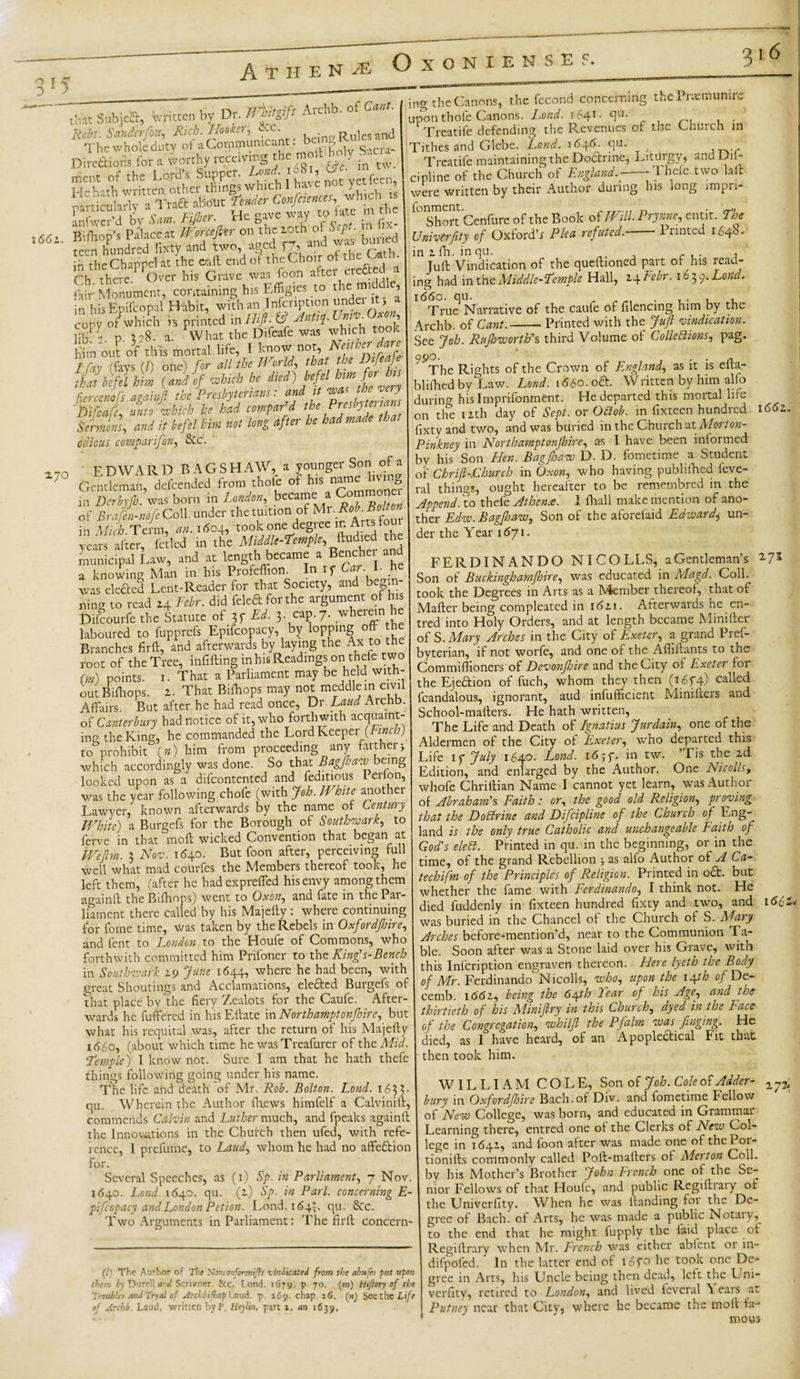 OxONXENSE V. • I * Subjca, written by Dr. fM Arehb. of Cant. Robt. Sanderfott, Rich. Hooker, See. Rules and The whole duty of a Communicant: b«g R»'|a M “£# &amp;£ StMf n fix- l66i- feen hundred Hxty and two, aged f7, and was- buried in theChappel at the call end of the Choir of the , • Ch there Over his Grave was foon after erefted a fair Monument, containing his Effigies to the mic , in his Epifcopal Habit, with an Infcription under it 3 a cony of which h printed &amp; Antuf. mv. ’ Slj 2 p i 08. a. What the Difcafc was which took liim out of this mortal life, I know not, Nefthe^rJ I fay (fays (1) one) for all the World, that the Dtfeafe Nbftlhnn (and of 'which he died) hefcl km fir b,s dercenefs ami nil the Presbyterians: and it was the very Dtfeafe, unto which he had compar'd the S Sermons, and it befel him not long after he had made odious comparifon, Sec. „0 EDWARD BAGSH AW, a younger Son of a ' Gentleman, defended from thofe of hjs name lvg ThcrbyT was born in London, became a Commone&gt; of Braftn-mfi Coll, under the tuition of Mr.Rii-Bcltof in Miib. Term, an. i«o4, took one degree in Arts lour years after, fetled in the Middle-temple, ftudied the municipal Law, and at length became a Bencher and a knowing Man in his Pioteffion. In if • was elefted Lent-Reader for that Society, and begin¬ ning to read 24 Febr. did feleftforthe argument of his Difcourfe the Statute of 3f Ed. 3. cap. 7. wheiun laboured to fupprefs Epifcopacy, by lopping °f Branches fir ft, and afterwards by laying the Ax to the root of the Tree, infilling in his Readings on thefe two (m) points. 1. That a Parliament may be held with¬ out Bilhops. 2. That Bifhops may not meddle in civil Affairs. But after he had read once, Dr. Laud Arena. | of Canterbury had notice of it, who forthwith acquaint- j incr the King, he commanded the Lord Keeper (Finch) to prohibit (») him from proceeding any farther3 which accordingly was done. So that Bagfhaw being looked upon as a difeontented and feditious Perlon, was the year following chofe (with Job. White another Lawyer, known afterwards by the name of Century White) a Burgefs for the Borough of Southwark, to ferve in that moft wicked Convention that began at We Jim. 3 Nov. 1640. But foon after, perceiving full well what mad courfes the Members thereof took, he left them, (after he had exprefled his envy among them againft the Bifhops) went to Oxon, and fate in the Pai- 1 lament there called by his Majefty : where continuing for fome time, was taken by the Rebels in Oxfordjhire, and fent to London to the Houle of Commons, who forthwith committed him Prifoner to the King's-Bench in Southwark Z9 June 1644, where he had been, with great Shoutings and Acclamations, elefted Burgefs of that place by the fiery 7,ealots for the Caufe. After¬ wards he fuffered in hisEftate in North amptonfhire, but what his requital was, after the return of his Majefty 1660, (about which time he wasTreafurer of the Mid. ’Temple) I know not. Sure I am that he hath thefe things following going under his name. The life and death of Mr. Rob. Bolton. Lond. 1 63 3 * qu. Wherein the Author fhews himfelf a Calviniit, commends Calvin and Luther much, and fpeaks againll the Innovations in the Church then ufed, with refe¬ rence, I prelume, to Laud, whom he had no affeftion for. Several Speeches, as (1) Sp. in Parliament, 7 Nov 1640. Lond. 1640. qu. (2) Sp. in Pari, concerning E- pifcopacy and London Petion. Lond. 1642. qu. &amp;c. Two Arguments in Parliament: The firft concern¬ ing the Canons, the fccond concerning the Praemunire upon thofe Canons. Lond. 1641- qu. Treatife defending the Revenues of the Cnurch in Tithes and Glebe. Lond. 1646. qu. Treatife maintaining the Doctrine, Liturgy, and Dn- cipline of the Church of England.--Thefe two lull were written by their Author during his long impri- 10 Short Cenfure of the Book of WillPrynne, emit. The Univcrfity of Oxford’s Plea refuted.-Printed 164b, in 1 fh. in qu. , c , . , Juft Vindication of the queftioned part of his read¬ ing had in the Middle-Temple Hall, 24Febr. 1639. Lond. 1660. qu. True Narrative of the caufe of filencing him by the Arehb. of Cant.-Printed with the Juft vindication. See Job. Rujhworth's third Volume of Collections, pag. ^The Rights of the Crown of England, as it is efta- blifhedby Law. Lond. 1660. oft. Written by him alfo durino- his Imprifonment. He departed this mortal lire on the 12th day of Sept, or Oclob. in fixteen hundred fixty and two, and was buried in the Church nt Morton- Pinkney in North amptonfhire, as I have been informed by his Son Hen. Bag/haw D. D. fometime a Student of Chrift-JChurch in Oxon, who having publifhed feve- ral things, ought hereafter to be remembred m the Append, to thefe Athens. I fhall make mention of ano¬ ther Edw. Bag ft aw. Son of the aforefaid Edward, un¬ der the Year 1671. 1662 (/' The Author of The Nm«mformiJh •vindicated from the abufei put upon thee, b\ Durell d Scrivner. Ike. L.oud. 1679. p. 70. (m) Hifiory of the '.roubles and Tryal of ArcliiHiop Laud. p. 169. chap. 16. (n) Seethe Life 9I Arehb. Laud, written byP, Heylin, part a, an 1639. FERDINANDO NI COLLS, a Gentleman’s 2-73 Son of Buckingbamfhire, was educated in Magd. Coll, took the Degrees in Arts as a Member thereof, that of Matter being compleated in 162 i. Afterwards he en- tred into Holy Orders, and at length became Mini tier of S. Mary Arches in the City of Exeter, a grand Pref- byterian, if not worfe, and one of the Afliftants to the Commiffioners of Devonftjire and the City of Exeter for the Ejection of fuch, whom they then (i6f4) called fcandalous, ignorant, aud infufficient Minifters and School-matters. He hath written, The Life and Death of Ignatius Jurdain, one of the Aldermen of the City of Exeter, who departed this ife if July 1640. Lond. 16,y. in tw. ’Tis the 2d edition, and enlarged by the Author. One Nicolls, whofe Chriftian Name I cannot yet learn, was Author of Abraham's Faith: or, the good old Religion, proving that the DoClrine and Difcipline of the Church of Eng- and is the only true Catholic and unchangeable Faith of God's elefl. Printed in qu. in the beginning, or in the time, of the grand Rebellion 3 as alfo Author of A Ca- techifm of the Principles of Religion. Printed in oft. but whether the fame with Ferdinando, I think not. He died fuddenly in fixteen hundred fixty and two, and \661m was buried in the Chancel of the Church of S. Mary Arches before-mention’d, near to the Communion Fa¬ ble. Soon after was a Stone laid over his Grave, with this Infcription engraven thereon. Here lyeth the Body of Mr. Ferdinando Nicolls, who, upon the 1 \th of De- cemb. 1(5(52, being the 6/yth Tear of his Age, and the thirtieth of his Miniftry in this Church, dyed in the Face of the Congregation, whilfi the Pfalm was finging. He died, as 1 have heard, of an Apopleftical Fit that then took him. WILLIAM COLE, Son of Joh. Cole of Adder- ^ bury 111 Oxfordjhire Bach, of Div. and fometime Fellow of New College, was born, and educated in Grammar Learning there, entred one of the Clerks of New Col¬ lege in 1642, and foon after was made one of thePor- tionifts commonly called Poft-mafters of Merton Coll, by his Mother’s Brother John French one of the Se¬ nior Fellows of that Houfc, and public Regiftiaiy of the Univerfity. When he was ltanding for the De¬ gree of Bach, of Arts, he was made a public Notaiy, to the end that he might fupply the laid place ct Regillrary when Mr. French was cither abfent 01 111- difpoled. In the latter end of 16fo he took one De- gree in Arts, his Uncle being then dead, left the L^ni- verfity, retired to London, and lived leveral \ ears at Putney near that City, where he became the moft fa¬ mous
