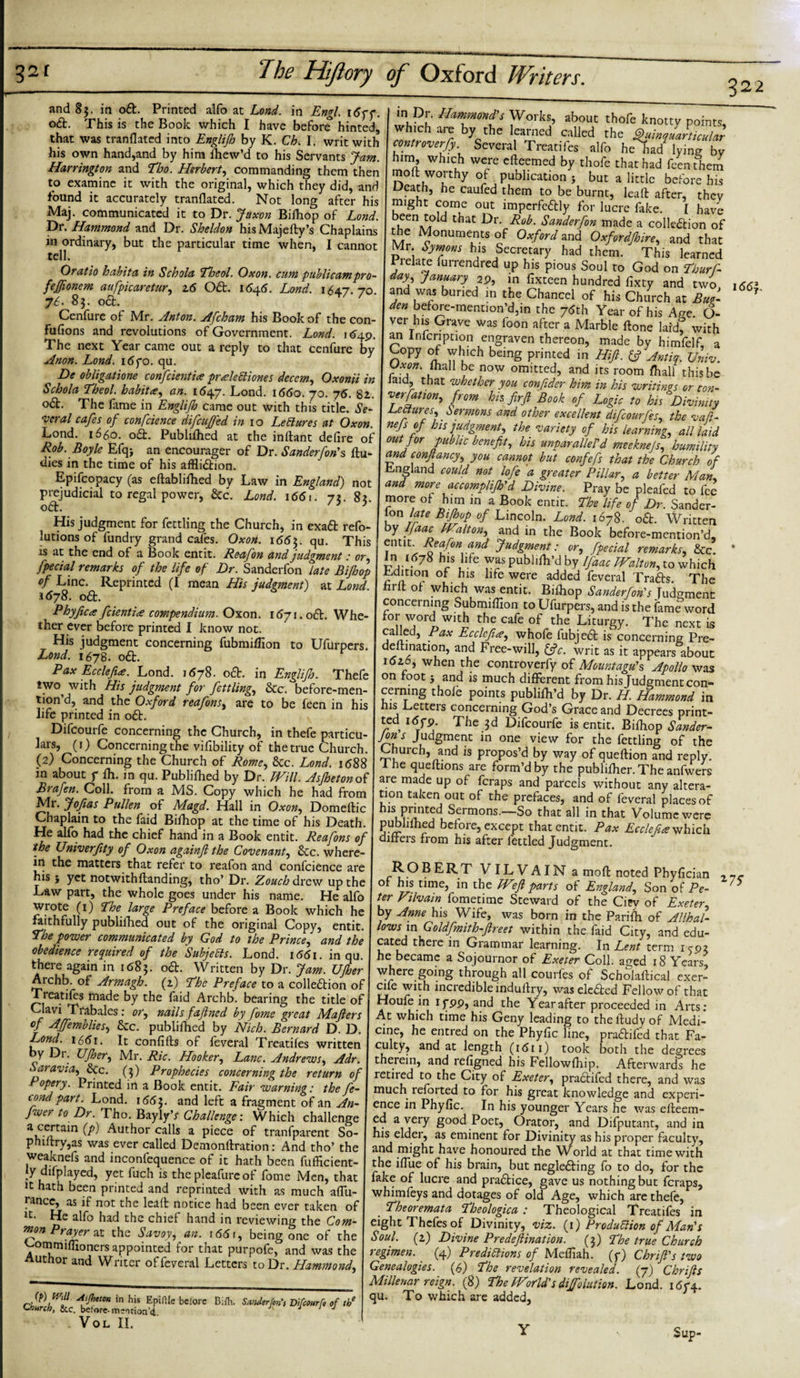 and 85. in o&amp;. Printed alfo at Lond. in Engl. 1677. o&amp;. This is the Book which I have before hinted, that was tranflated into Englifh by K. Ch. I. writ with his own hand,and by him fhew’d to his Servants Jam. Harrington and Tho. Herbert, commanding them then to examine it with the original, which they did, and found it accurately tranflated. Not long after his Maj. communicated it to Dr. Juxon Bifhop of Lond. Dr. Hammond and Dr. Sheldon hisMajefty’s Chaplains in ordinary, but the particular time when, I cannot tell. Oratio habit a in Schola Thcol. Oxon. cum publicampro- fefftonem aufpicaretur, 16 Oft. 1645. Lond. 164.7. 70. 76. 83. 06b. Cenfure of Mr. Anton. Afcham his Book of the con- fufions and revolutions of Government. Lond. 1 &lt;*49. The next Year came out a reply to that cenfure by Anon. Lond. 1670. qu. h)e obligatione confcientia pr He ft tones decern, Oxonii in Schola Theol. habit a, an. 1647. Lond. 1660. 70. 7 6. 82. o£L The fame in Englifh came out with this title. Se¬ veral cafes of confcience difcufjed in 10 Lefiures at Oxon. Lond. 1660. o&amp;. Publifhed at the inftant defire of Rob. Boyle Efqj an cncourager of Dr. Sanderfon's flu- dies in the time of his affliction. Epifcopacy (as eflablifhed by Law in England) not prejudicial to regal power, &amp;c. Lond. \66\. 72. 83. oCt. ? His judgment for fettling the Church, in exaCt refo- lutions of fundry grand cafes. Oxon. \66$. qu. This is at the end of a Book entit. Re-afon and judgment: or, fpecial remarks of the life of Dr. Sanderfon late Bifhop of Line. Reprinted (I mean His judgment) at Lond. 1678. oCt. Phyfica feientire compendium. Oxon. 1671. o6t. Whe¬ ther ever before printed I know not. His judgment concerning fubmifflon to Ufurpers. Lond. 1678. o6t. Pax Ecclefta. Lond. 1678. o6t. in Englifh. Thefe two^ with His judgment for fettling, &amp;c. before-men- tion’d, and the Oxford reafon s, are to be feen in his life printed in o£t. Difcourfe concerning the Church, in thefe particu¬ lars, (1) Concerning the vifibility of the true Church. (2) Concerning the Church of Rome, &amp;c. Lond. 1688 in about 7 fh. in qu. Publifhed by Dr. Will. Asfhetonoi Brafen. Coll, from a MS. Copy which he had from Mr. Joff as Pullen of Magd. Hall in Oxon, Domeftic Chaplain to the faid Bifhop at the time of his Death. He alfo had the chief hand in a Book entit. Reafons of the Univerfity of Oxon againft the Covenant, &amp;c. where¬ in the matters that refer to reafon and confcience are his 5 yet notwithflanding, tho’ Dr. Zouch drew up the Law part, the whole goes under his name. He alfo wrote (1) The large Preface before a Book which he faithfully publifhed out of the original Copy, entit. The power communicated by God to the Prince, and the obedience required of the Subjects. Lond. 1661. in qu. there again in itf8j. o6t. Written by Dr. Jam. Ufher Archb. of Armagh, (2) The Preface to a collection of Treatifes made by the faid Archb. bearing the title of Clavi Trabales: or, nails faftned by fome great Mafters of Affemblies, Sec. publifhed by Nich. Bernard D. D. Lond. 1661. It confifts of feveral Treatifes written by Dr. Ufher, Mr. Ric. Hooker, Lane. Andrews, Adr. Saravia, &amp;c. (3) Prophecies concerning the return of Popery. Printed in a Book entit. Fair warning: the fe- tondpart. Lond. 1663. and left a fragment of an An- fwer to Dr. Tho. Bayly’r Challenge: Which challenge a certain (p) Author calls a piece of tranfparent So- phiitry,as was ever called Demonllration: And tho’ the weaknefs and inconfequence of it hath been fufficient- jy difpiayed, yet fuch is the pleafure of fome Men, that it hath been printed and reprinted with as much aflu- fancc, as if not the lead notice had been ever taken of Jt- He alfo had the chief hand in reviewing the Com- mon Prayer at the Savoy, an. i65f, being one of the '•-■ommiflioners appointed for that purpofe, and was the Author and Writer of feveral Letters to Dr .Hammond, “jPf* Hamfnonfs Works, about thofe knotty points, ici aie by the learned called the fihbnquarticular controversy Several Treatifes alfo he had lying by him, which were dleemed by thofe that had feen them moll worthy of publication j but a little before his Death, he caufed them to be burnt, lead after, thev might come out impcrfe&amp;ly for lucre dike. I have that Lr. Rob. Sanderfon made a collection of Mr ^°nUmTtS °J 0xf°rd and Oxfordfhire, and that Mr. Symons his Secretary had them. This learned 1 relate furrendred up his pious Soul to God on Thurf- day, January 29, in fixteen hundred fixty and two and was buried in the Chancel of his Church at But- den before-mention’d,in the 7&lt;Sth Year of his Aw. O- ver his Grave was foon after a Marble done lakh with an infcnption engraven thereon, made by himfelf, a Copy of which being printed in Hift. fc? Antia. Univ. Oxon. mall be now omitted, and its room /hall this be laid, that whether you confider him in his writings or con- verfation, from hh fir ft Book of Logic to his Divinity Lectures, Sermons and other excellent difcourfes, the vaft- nejs of his judgment, the variety of his learning, all laid out for public benefit, his unparallel'd meeknejs, humility cwd conftancy, you cannot but confefs that the Church of England could not lofe a greater Pillar, a better Man, and more accomplifh'd Divine. Pray be pleafed to fee more of him in a Book entit. The life of Dr. Sander- ion late Bifhop of Lincoln. Lond. 1678. oCt. Written y Ijaac Walton, and in the Book before-mention’d, 1 ntit- Reafon and Judgment: or, fpecial remarks, &amp;c. ln£^78 his life was publilh’d by Ifaac TF^alton, to which edition of his life were added feveral TraCts. The hrlt of which was entit. Bilhop Sanderfon's Moment concerning Submiflion to Ufurpers, and is the fame word for word wuh the cafe of the Liturgy. The next is called, Pax Ecclcfia, whofe fubjeCt is concerning Pre- dedination, and Free-will, &amp;c. writ as it appears about 1026, when the controverfy of Mountagu's Apollo was on foot 5 and is much different from his Judgment con¬ cerning thofe points publifh’d by Dr. H. Hammond in his Letters concerning God’s Grace and Decrees print¬ ed 1679. The 3d Difcourfe is entit. Bifhop Sander- Jons Judgment in one view for the fettling of the Church, and is propos’d by way of queflion and reply. 1 he queflions are form’d by the publifher. The anfwers are made up of feraps and parcels without any altera¬ tion taken out of the prefaces, and of feveral places of ISu?TCCd Sermons ~So that all in that Volume were pubhfhed before, except that entit. Pax Ecclefire^bficb. differs from his after fettled Judgment. W OT// Asjhetox in his Epiflle bclore Bi/h. S.voder ton', Difcourfe of tbe Church, &amp;c. belare-motion’d. J J J VOL II. ROBERT VILVAIN amofl noted Phyfician of his time, in the Weft parts of England, Son of Pe¬ ter Vilvain fometime Steward of the Cipv of Exeter, by Anne his Wife, was born in the Parifh of Allhal¬ lowsin Goldfmith-ftreet within the laid City, and edu¬ cated there in Grammar learning. In Lent term icp? he became a Sojournor of Exeter Coll, aged 18 Years where going through all courfes of Scholaflical exer- cife with incredible indufiry, wasekaed Fellow of that Houfe in 1799, and the Year after proceeded in Arts: At which time his Geny leading to thelludyof Medi¬ cine, he entred on the Phyfic line, praaifed that Fa- ccilty, and at length (1611) took both the degrees therein, and refigned his Fellowfhip. Afterwards he retired to the City of Exeter, praaifed there, and was much leforted to for his great knowledge and experi¬ ence in Phyfic. In his younger Years he was efteem- ea a very good Poet, Orator, and Difputant, and in his elder, as eminent for Divinity as his proper faculty, and might have honoured the World at that time with the iffue of his brain, but negkaing fo to do, for the fake of lucre and praaice, gave us nothing but feraps, whimfeys and dotages of old Age, which are thefe, . Theoremata Theologica : Theological Treatifes in eight Thefesof Divinity, viz. (1) Production of Man's Soul, (z) Divine Predeftination. (3) The true Church regimen. (4) Predictions of Mefliah. (7) Chrifi's two Genealogies. (6) The revelation revealed. (7) Chrifts Millenar reign. (8) The World's diffoiution. Lond. 1674. qu. To which are added. Sup,