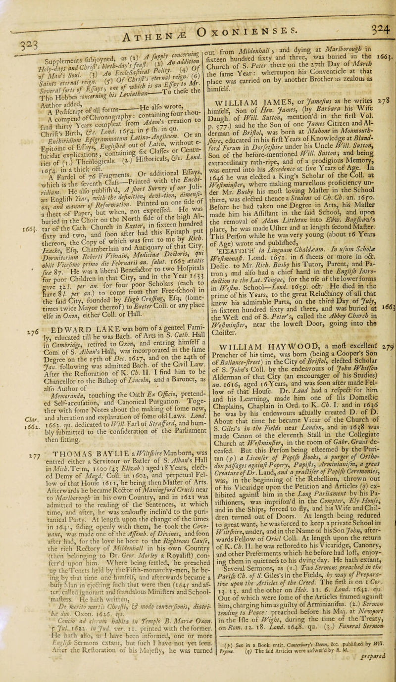 3fl3 A t Supplements fubjoyned, as S',\f f{)\AaUdditim Jls uM pX; (4) Of &lt;f if which is m EfV « ' '— ^ ~ r *tnia.than*- —To thefe the rho Hobbes concerning 'Holy-days of Mein's Soul Saints eternal reign Several forts of Effiays; one ofjbscb^ Tho Hobbes concerning his Leviathan Author added, _ -He alfo wrote, ~ t from Mildenhall j and dying at Marlborough in fixteen hundred fixty and three, was buried in the Church of S. Peter there on the 27th Day of March the fame Year: whereupon his Conventicle at that place was carried on by another Brother as zealous as himfelf. 1663. I66f. fmd Sin Yob compleat from Mam’s creat.on Epitome of Eflays, Engl.Jhed out of Urn, w __ sb ‘“^Faldel’ofrfFragments. Or additional Effitys, wHch isX fcventh Clafs—Printed with the Ench,- riJium He alfo publilh’d, A Jl'sort Survey of our Juli- an Englifh Year, with the definition,; devi ation, dl™erffl , 2 -Manner ’,f Reformation. Pnnted on one fide of a fiiect of Paper, but when not expreffed- He *- buried in the Choir on the North fide of the high AL tar of the Cath. Church in Exeter, in fixteen hundied fixty and two, and foon after had this Epuaphi put thereon, the Copy of which was fent to me by Rich. Izacke, Efq; Chamberlain and Antiquary of that City. Zmitorium Roherti Filvaln, Median* obiit Vicefimo primo die Februaru an. faint. 166- Z 87 He was a liberal Benefador to two Hofpi als for poor Children in that City, and in the Year 163 5 gave zil. per an. for four poor Scholais (each to have 8 /. per an.) to come from that Free-fchool in the faid City, founded by Hugh Croffing, Elq* (Some¬ times twice Mayor thereof) to Exeter Coll, or anyplace elfe in Oxon, either Coll, or Hall. 276 Clar. 1661. EDWARD LAKE was born of a genteel Fami¬ ly, educated till he was Bach, of Arts in S. Cath. Hall in Cambridge, retired to Oxon, and entring himlell a Com. of S. Alban's Hall, was incorporated in the fame Degree on the iyth of Dec. 1627, and on the M-j;h of Jan. following was admitted Bach, of the Civil Law. After the Reftoration of K. Ch. II. I find him to be Chancellor to the Bifhop of Lincoln, and a Baionet, as alfo Author of . . Memoranda, touching the Oath Ex Officio, pietend- ed Self-accufation, and Canonical Purgation. Toge¬ ther with fome Notes about the making of fome new, and alteration and explanation of fome old Laws. Lond. 1662. qu. dedicated to Will. Earl ol Strafford, and hum¬ bly fubmitted to the confideration of the Parliament then fitting. WILLIAM JAMES, or fame fins as he writes 278 himfelf, Son of Hen. James, (by Barbara his Wife Daugh. of Will. Sutton, mention’d in the firft Vol. °7 ) and he the Son of one James Citizen and Al¬ derman of Brifiol, was born at Mahone in Monmouth- /hire educated in his firft Years of Knowledge: at Bland- ford Forum in Dorfetjhire under his Uncle Will. Sutton, Son of thd before-mentioned Will. Suttonand being extraordinary rath-ripe, and of a prodigious Memory, was entred into his Accedence at five Years of Age. In 1646 he was eledted a King’s Scholar of the Coll, at Weftminfier, where riiaking marvellous proficiency un¬ der Mr. Busby his moft loving Mafter in the School there, was eledbed thence a Student of Ch. Ch. an. i6fo. Before he had taken one Degree in Arts, his Mafter made him his Afliftant in the faid School, and upon the removal of Adam Littleton into Edw. Bagjhaw s place, he was madeUlher and at length fecond Mafter. This Perfon while he was very young (about 16 Years of Age) wrote and publifhed, ’ElSAmrH' in Linguam Chaldeeam. In ufum Schola Wefimonaft. Lond. i6fi. in 6 ftieets or more in odfc. Dedic. to Mr. Rich. Busby his Tutor, Parent, and Pa¬ tron &gt; and alfo had a chief hand ill the Englifh Intro- duttion to the Lat. Tongue, for thenfe of the lower forms in Wefim. School—Lond. 1659. oft; He died in the orime of his Years, to the great Reiu&amp;ancy of all that cnew his admirable Parts, on the third Day of July, in fixteen hundred fixty and three, and was buried at the Weft end of S. Peter's, called the Abbey Church in Weftminfier, near the loweft Door, going into ths Cloifter. *77 166\ THOMAS B AY LI E a Wiltfhire Man born, was entred either a Servitour or Batlcr of S. Alban's Hall in Mich. Term, 1600 (43 Elizab.) aged 18 Years, eleft- cd Demy of Magd. Coll, in 1602, and perpetual Fel¬ low of that Houfe 1611, he being then Mafter of Arts. Afterwards he became Re£bor of Maningford Crucis near to Marlborough in his own Country, and in 1621 was admitted to the reading of the Sentences, at which time, and after, he was zealoufly inclin’d to the puri¬ tanical Party. At length upon the change of the times in 164', fiding openly with them, he took the Cove- nant, was made one of the Affiemb. of Divines, and foon after had, for the love he bore to the Righteous Caufe, the rich Reftory of Mildenhall in his own Country (then belonging to Dr. Gear. Morley a Royalift) con- ferr’d upon him. Where being fettled, he preached up the Tenets held by the Fifth-monarchy-men, he be¬ ing by that time one himfelf, and afterwards became a bufyMan in ejetfting fuch that were then (1645 and af¬ ter) called ignorant and fcandalous Minifters and School- mafters. He hath written, De merito mortis Chnfii, &amp; modo converfionis, diatri¬ be duo. Oxon. 1626. qu. Concio ad cl: rum habit a in Templo B. Maries Oxon. f Jul. 1621. in Jud. ver. 11. printed with the former. He hath alfo, as I have been informed, one or more Er.glijh Sermons extant, but fuch I have not yet feen. After the Reftoration of his Majefty, he was turned WILLIAM HAYWOOD, a moft excellent Preacher of his time, was born (being a Cooper s Son of Balance- fireet) in the City of Brifiol, eledted Scholar of S. John's Coll, by the endeavours of John Whitfon Alderman of that City (an encourager of his Studies) an. 16165 aged 16 Years, and was foon after made Fel¬ low of that Houfe. Dr. Laud had a refpedt for him his Learning, made him one of his Domeftic Chaplains, Chaplain in Ord. to K. Ch. I. and in 1656 he was by his endeavours adtually created D. of D. About that time he became Vicar of the Church of S. Giles's in the Fields near London, and in 1638 was made Canon of the eleventh Stall in the Collegiate Church at Weftminfier, in the room of Gabr. Grant de- ceafed. But this Perfon being efteemed by the Puri¬ tan (p) a Liccnfer of Popifh Books, a purger of Ortho¬ dox paffiages againfi Popery, Papifts, Arminianifm, a great Creature of Dr. Laud, and a prablifer of Popifh Ceremonies, was, in the beginning of the Rebellion, thrown out of his Vicaridge upon the Petition and Articles (y) ex¬ hibited again ft him in the Long Parliament by his Pa- rifhioners, was imprifon’d in the Compter, Ely Houfe, and in the Ships, forced to fly, and his Wife and Chil¬ dren turned out of Doors. At length being reduced to great want, he was forced to keep a private School in Wilt [hire, under, and in the Name of his Son John, after¬ wards Fellow of Oriel Coll. At length upon the return of K. Ch. II. he was reftoredto his Vicaridge, Canonry, and other Preferments which he before had loft, enjoy¬ ing them in quietnefs to his dying day. He hath extant, Several Sermons, as (1.) Two Sermons preached in the Pariffi Ch. of S. Giles’s in the Fields, by way of Prepara¬ tive upon the Articles of the Creed. The firft is on 1 Cor. 13. 13. and the other on Heb. 11.6. Lond. 1642. qu Out of which were fome of the Articles framed againft him, charging him as guilty of Arminianifm. (2.) Sermon tending to Peace: preached before his Maj. at Newport in the Ifle of Wight, during the time of the Treaty, onRom. 12. 18. Lond. 1648. qu. (3.) Funeral Sermon 179 (p) See in a Book er.tir. Canterbury's Doom, &amp;c. publifhed by Will. Pryme- (q) The faid Articles were anfwcr’d by R. M. prepared