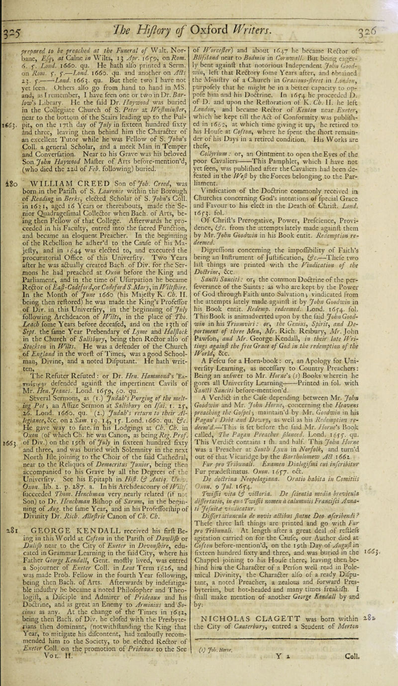 225 ^Je Hiftory of prepared to be preached at the Funeral of Walt. Nor- bane, Efq-, at Caine in Wilts, 13 Apr. 165-9, on Rom. 6. f. Loud. 1660. qu. He hath alio printed a Serai, on Rom. f. y.—Lond. 1660. qu. and another on Afts 23. f.--Lond. 1663. qu. But thefe two I have not yet feen. Others alfo go from hand to hand in MS. and, as I remember, I have feen one or two in Dr. Bar- low's Library. He the laid Dr. Haywood was buried in the Collegiate Church of S. Peter at Weftminfter, near to the bottom of the Stairs leading up to the Pul- 1663. pit, on the 17th day of July in fixteen hundred fixty and three, leaving then behind him the Charadler of an excellent Tutor while he was Fellow of S. John's Coll, a general Scholar, and a meek Man in Temper and Converfation. Near to his Grave was his beloved Son John Haywood Mailer of Arts before-mention’d, (who died the 22d of Feb. following) buried. i8o WILLIAM CREED Son of Job. Creed, was born in the Parifli of S. Laurence within the Botough of Reading in Berks, eledled Scholar of S. John's Coll, in 1631, aged 16 Years or thereabouts, made the Se¬ nior Quadragefimal Colledlor when Bach, of Arts, be¬ ing then Fellow of that College. Afterwards he pro¬ ceeded in his Faculty, entred into the facred Fundtion, and became an eloquent Preacher. In the beginning of the Rebellion he adher’d to the Caufe of his Ma- jefty, and in 1644 was eledled to, and executed the procuratorial Office of this Univerfity. Two Years after he was actually created Bach, of Div. for the Ser¬ mons he had preached at Oxon before the King and Parliament, and in the time of Ufurpation he became Redtor of Eaft-Codeford,or CodefordS.Mary, in Wiltftoire. In the Month of June 1660 (his Majelty K. Ch. II. being then reltored) he was made the King’s Profeffior of Div. in this Univerfity, in the beginning of July following Archdeacon of Wilts, in the place of Tho. Leach fome Years before deceafed, and on the 13th of Sept, the fame Year Prebendary of Lyme and Halflock in the Church of Salisbury, being then Redtor alfo of Stockton in Wilts. He was a defender of the Church of England in the worlt of Times, was a good School¬ man, Divine, and a noted Difputant. He hath writ¬ ten, The Refuter Refuted : or Dr. Hen. Hammond's ’Ex- rm$rf£$v defended againft the impertinent Cavils of Mr. Hen.Jeanes. Lond. 16f9, 60. qu. Sbveral Sermons, as (1.) Judah's Purging of the melt¬ ing Pot 3 an Affize Sermon at Salisbury on Iflai. 1. 25, 26. Lond. 1660. qu. (2.) Judah's return to their Al¬ legiance,{Re. on 2 to. 19. 14, ip. Lond. \66o. qu. {ftc. He gave way to fate, in his Lodgings at Ch. Ch. in Oxon (of which Ch. he was Canon, as being Reg. Prof. 1(5(53 of Div.) on the ipth of July in fixteen hundred fixty and three, and was buried with Solemnity in the next North Ifle joining to the Choir of the faid Cathedral, near to the Reliques of Democritus Junior, being then accompanied to his Grave by all the Degrees of the Univerfity. See his Epitaph in Hift. if Antiq. Untv. Oxon. lib. 2. p. 287. a. In his Archdeaconry of Wiltf. fucceedcd Thom. Henchman very nearly related (if not Son) to Dr. Henchman Bifhop of Sarum, in the begin¬ ning of Aug. the lame Year, and in his Profeflorfhip of Divinity Dr. Rich. Alleflrie Canon of Ch. Ch. *81 GEORGE KENDALL received his firfi Be¬ ing in this World at Cofton in the Parifh of Dawliflo or Duliflj near to the City of Exeter in Devonfhire, edu¬ cated in Grammar Learning in the faid City, where h.is Father George Kendall, Gent, moltly lived, was entred a Sojourner of Exeter Coll. \n Lent Term 162.6, and was made Prob. Fellow in the fourth Year following, being then Bach, of Arts. Afterwards by indefatiga¬ ble induftry he became a noted Philofopher and Theo- logift, a Difciple and Admirer of Prideaux and his Dodtrine, and as great an Enemy to Arminias and So- cinus as any. At the change of the Times in 1642, being then Bach, of Div. he elofed with the Presbyte¬ rians then dominant, (notwith(landing the King that Year, to mitigate his difeontent, had zealoufiy recom¬ mended him to the Society, to be eledled Redtor of Exeter Coll, on the promotion of Prideaux to the See Vo If. Oxford Ifriters. 526 of Wore eft er) and about 1447 he became Redtor of Blifsland near to Bodmin in Cornwall. But being eager¬ ly bent againll that notorious Independent John Good¬ win, left that Redtory fome Years after, and obtained the Mmiftry of a Church in Gracious-fireet in London, purpofely that he might be in a better capacity to op- pofe him and his Doctrine. In i&lt;5f4 he proceeded D. of D. and upon the Relloration of K. Ch. II. he left London, and became Redtor of Kenton near Exeter, which he kept till theAdl of Conformity was publilh- ed in 1 &lt;562, at which time giving it up, he retired to his Houfe at Cofton, where he fpent the fhort remain¬ der of his Days in a retired condition. His VVorks are thefe, Collyrium : or, an Ointment to open the Eyes of the poor Cavaliers-This Pamphlet, which I have not yet feen, was publifhed after the Cavaliers had been de¬ feated in the Weft by the Forces belonging to the Par¬ liament. Vindication of the Dodtrine commonly received in Churches concerning God’s intentions of lpecial Grace and Favour to his eledt in the Death of Chriil. Lond. 165-3. f°l. Of Chrill’s Prerogative, Power, Prefcience, Provi¬ dence, C?c. from the attempts lately made againll them by Mr. John Goodwin in his Book entit. Redemption re¬ deemed. Digreffions concerning the impoffibility of Faith’s being an Inftrument of Jollification, {ftc.—Thefe two lall things are printed with the Vindication of the Do Wine, dec. Sanfti Sanciti: or, the common Dodlrine of the per- feverance of the Saints: as who are kept by the Power of God through Faith unto Salvation ■, vindicated from the attempts lately made againll it by John Goodwin in his Book entit. Redemp. redeemed. Lond. 1 &lt;55-4. fol. This Book is animadverted upon by the faid JohnGood- win in his Triumviri: or, the Genius, Spirit, and De¬ portment of three Men, Mr. Rich. Resbury, Mr. John Pawfon, and Mr. George Kendall, in their late Wai¬ tings againft the free Grace of God in the redemption of the World, dec. A Fefcu for a Horn-book : or, an Apology for Uni¬ verfity Learning, as neceffiary to Country Preachers: Being an anfwer to Mr. Horne's (r) Books wherein he gores all Univerfity Learning--Printed in fol. with Sanfti Sanciti before-mention’d. A Verdidt in the Cafe depending between Mr. John Goodwin and Mr. John Horne, concerning the Heavens preaching the Gofpel5 maintain’d by Mr. Goodwin in his Pagan's Debt and Dowry, as well as his Redemption re¬ deem'd.—This is fet before the faid Mr. Horne's Book called, The Pagan Preacher filenced. Lond. 165-5-. qu. This Verdidt contains 1 Ih. and half. This John Plorne was a Preacher at South Lynn in Norfolk, and turn’d out of that Vicaridge by the Bartholomew Aft 1662. Fur pro Tribunal's. Examen Dialogiftmi cui inferibitur Fur praedellinatus. Oxon. 16f7- odt. De doftrina Neopelagiana. Oratio habita in Comitiis Oxon. 9 Jul. 165-4. Twiftii vita {ft viftoria. De feientia media brevicula dift'ertatio, in qua Twiftii nomen a calumniis Francifci Anna- ti Jefuitee vindicatur. Diftfcrt uiuncula de novis aftibus ftntne Deo aferibendi ? Thefe three lall things are printed and go with Fur pro Tribunal's. At length after a great deal of reftlels agitation carried on for the Caufe, our Author died at Cofton before-mention’d, on the ipth Day of Auguft in fixteen hundred fixty and three, and was buried in the 1663. Chappel joining to his Houfe there, leaving then be¬ hind him the Charadler of a Perfon well read in Pole¬ mical Divinity, the Charadler alfo of a ready Difpu¬ tant, a noted Preacher, a zealous and forward Pres¬ byterian, but hot-headed and many times freak ifh. I lhall make mention of another George Kendall by and by: NICHOLAS CLAGETT was born within 2.8* the City of Canterbury, entred a Student of Merton Y 2 (s) Job. Home, Coll,