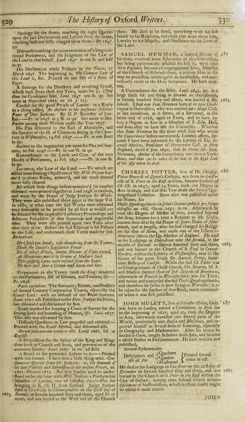 Apology for the Army, touching the eight Queries upon the late Declarations and Letters from the Army, touching Sedition falily charged upon them.—Pr. 1647. qu. Difcourfe touching theinconvenienciesof a long con¬ tinued Parliament, and the Judgment of the Law of the Land in that behalf. Lond. 1647. in one Ih. and half in qu. His Declaration while Prifoner in the Tower, 17 March 1647. The beginning is, The Common Law of this Land is, See. Printed on one fide of a fheet of Paper. A Scourge for the Dire&amp;ory and revolting Synod, which hath fitten thefe five Years, more for 4s. a Day than for Confcience fake. Lond. 1647. one ftu- See more in News-book 1663. nu. 16. p. 118. Cordial for the good People of London : in a Reply to a thing called, An Anfwer to the poyfonous /editions Paper of Dav. Jenkyns. By H. P. Barretter of Line. Inn.-Pr. in 1647. in 3 fit. in qu. See more in Hen. Parker among thefe Writers under the Year 165*7. His Plea delivered to the Earl of Manchejier, and the Speaker of theH. of Commons fitting in the Chan¬ cery at Weflminfter, 14 Feb. 1647.-Pr. in one fheet in qu. Anfwer to the imputation put upon his Plea in Chan¬ cery, in Feb. 1647.--Pr. in one fh. in qu. Remonftrance to the Lords and Com. of the two Houfcs of Parliament, zi Feb. 1647.-Pr. in one fh. in qu. Lex terra, the Law of the Land.——To which are •added fomefeeming ObjeSbions of Mr. Will. Prynne feat¬ ur’d in divers Books, anfwer’d, and the truth thereof more fully cleared. All which little things before-mention’d (in number thirteen) were printed together at Lond.i6/&amp;. \n twelves, and went by the Name of Judge Jenkyns his IV:irks. They were alfo publifhed there again in the fame Vol. in 1681, at what time the faid Works were efteemed very feafonable to be perufed by all fuch as would not be deluded by the unparallel’d arbitrary Proceedings and (editious Pamphlets of that licentious and ungrateful time. They were alfo printed again two Years after that time in tw. Before the faid Editions is his PiSture to the Life, and underneath thefe Verfes made by Joh. Birkenhead. Here Jenkyns Jlands, who thundering from the Tower, Shook.the Senate's Legifative Power: Six of .whofe .Words, twelve Rheams of Votes exceed. As Mountains mov'd by Grains of Muflard Seed. Thus gafping Laws were refeued from the Snare. He that will fave a Crown mufl know and dare. Preparative to the Treaty {with the Kinf) tendered to the Parliament, Aff. of Divines, and Treaters, &amp;V.— Pr. 1648. Pads confultum. The Antiquity, Extent, and Praftice of feveral Country Corporation Courts, efpecially the Court Leet: with an abftradfc of the Penal Statutes. Lond. 16f 7. o£L Publifhed under Dav. Jenkyns his Name, but difowned and difclaimed by him. Exadt method for keeping a Court of Survey for the fetting forth and bounding of Manors, &amp;c. Lond. 1657. This alfo was difowned by him. Difficult Queftions in Law propofed and refolved.— Printed with the Exalt Method, and difowned alfo. Rerum judicatarum centuria otto. Lond. 1661. fol. in Englijh. A Propofition for the Safety of the King and King¬ dom both in Church and State, and prevention of the common Enemy. Lond. 1667. in tw. zd Edit. A Reply to the pretended Anfwer to it.--Printed with the former. I have feen a little thing entit. Con- feientious Queries from Mr.Jenkyns: or, the Grounds of his late Petition and Submijfion to the prefent Power, an. i&lt;Sy 1. Printed 1679. But this Jenkyns mull be under- ftood to be the fame with Will. Jenkyns a Presbyterian Minifter of London, one of Chriftop. Love's-Plot for bringing in K. Ch. II. from Scotland. Judge Jenkyns dyed at Cowbridge in Glamorganfnre on the fixth day of 1663. Decemb, in fixteen hundred fixty and three, aged 81 or more, and was buried at the Well end of the Church there. He died as he lived, preaching with his laft breath to his Relations, and thole that were about him, Loyalty to his Majefty, and Obedience to the Laws of the Land. SAMUEL NEWMAN, a learned Divine of his time, received forae Education in this Univerfity, but being puritanically affedted he left it, went into New England, became a Congregational Man, Minifter of the Church of Rehoboth there, a zealous Man in the way he profefled, indefatigable in his Studies, and mar- vellouily ready in the Holy Scriptures. He hath writ¬ ten, , A Concordance for the Bible. Lond. 1643, f°* in a large thick fol. and dying in Decemb. or thereabouts, in fixteen hundred fixty and three, was buried at Re- 1663. hoboth. I find one Sam. Newman born at or near Chad- lington in Oxfordjhire, who was entered into Magd. Coll, in the condition, as it feems, of a Servitour, in the latter end of 1616, aged 16 Years, and to have ta¬ ken a Degree in Arts as a Member of S. Edm. Hall, and foon after to have left the Univerfity. Whether this Sam. Newman be the fame with him who wrote the Concordance before-mentioned, I cannot affirm, be- caufe I have been informed by the Letters of Mr. In- creafe Mather, Prefident of Harwarden Coll, in New England, dated 6 Jan. 1690, that he thinks Mr. Sam. Newman, Author of the Concordance, was born in York¬ shire, and that (as he takes it) he was in the 6yth Tear of his Age when he died. CHARLES POTTER, Son of Dr .Chriftop. ^ Potter Provoft of Queen'% College, was born in the Pa¬ ri fti of S. Peter in the Eafi in Oxon, became Student of Ch. Ch. in 1647, aged 14 Years, took one Degree in Arts in 164.9, and was that Year made the Senior Qua- dragefimal Colle&amp;or. Soon after was publiftied under his Name, his Thefes Quadragefimales in fcholis Oxon 'ue publicis pro form0 difeuffa, an. 16%. Oxon. 16ft. in tw. Afterwards he took the Degree of Matter of Arts, travelled beyond the Seas, became for a time a Retainer to Mr. Crofts, known foon after by the Name of James Duke of Mon¬ mouth, and at length, after he had changed his Religi¬ on for that of Rome, was made one of the Ufhers to Henrietta Maria the Qu. Mother of England. He died in his Lodgings in Duke-freet near the Strand, in the middle of 'Decemb. in fixteen hundred fixty and three, 1663. and was buried in the Church of S. Paul in Covent- Garden, within the Liberty of Weflminfter, near to the Grave of his great Uncle Dr. Barnab. Potter, fome- time Bifhop of Carlijle. While the faid Ch. Potter was an Undergraduate of Chrifi Church, Tho. Severne, M. A. and Student thereof (Son of Joh. Severne of Broadway, afterwards of Powick in Worcefterfhire) was his Tutor, and wrote and compofed the faid Thefes Quadr age fimales, and therefore he (who is now living at Worceftef) is to be taken for the Author of that Book, much commend¬ ed when it was fir ft publiftied. JOHN HULETT, Son of Silvefler Hulett, Gent. Y87 was born in London, entred a Commoner in New Inn in the beginning of 162.7, aged 20, took the Degrees in Arts, afterwards travelled into feveral parts of the World, particularly into Ruff a and Mufcovia, and im¬ proved himfelf in feveral forts of Learning, efpecially in Geography and Mathematics. After his return he fettled in Oxon, taught Scholars thofe Arts, and became a ufeful Perfon in his Generation. He hath written and publiftied, Several Ephemerides. _ r . . , r Quadrant ufcTthe &lt;Qi'»drac Nodturnal. 1 Printed feveral times in 06b. He died in his Lodgings in Cat-Jlreet on the ziftday of December in fixteen hundred fixty and three, and was buried in the Church of S. Peter in the Eafl within the City of Oxford j leaving then behind feveral written Specimens of hisProfeffion, which without doubt might be ufeful if made extant. 1663. JOHN