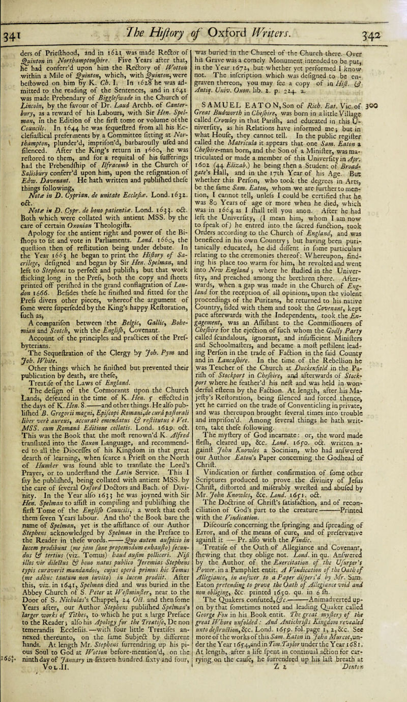 34i ders of Priellhood, and in i6zi was made Reftor of Quinton in Northamptonfhire. Five Years after that, he had conferr’d upon him the Reftory of Wotton within a Mile of Quinton, which, with Quinton, were bellowed on him by K. Ch. I. In i6z8 he was ad¬ mitted to the reading of the Sentences, and in 1641 was made Prebendary of Bigglefwade in the Church of Lincoln, by the favour of Dr. Laud Archb. of Canter¬ bury, as a reward of his Labours, with Sir Hen. Spel¬ man, in the Edition of the firft: tome or volume of the Councils. In 1644 he was fequeltred from all his Ec- clefiaftical preferments by a Committee fitting at Nor¬ thampton, plunder’d, imprifon’d, barbaroully ufed and filenced. After the King’s return in 1660, he was rellored to them, and for a requital of his fufferings had the Prebendfhip of Ilfracomb in the Church of Salisbury conferr’d upon him, upon the refignation of Edw. Davenant. He hath written and publilhed thefe things following, Nota in D. Cyprian, de unitale Ecclefue. Lond. 163a. oft. Notre in D. Cypr. de bom patientie. Lond. 1633. oft. both which were collated with antient MSS. by the care of certain Oxonian Theologilts. Apology for the antient right and power of the Bi- fhops to fit and vote in Parliaments. Lond. 1660, the quellion then of reftitution being under debate. In the Year 1663 he began to print the Hifiory of Sa¬ crilege, defigned and began by Sir Hen. Spelman, and left to Stephens to perfeft and publilh but that work flicking long in the Prefs, both the copy and fheets printed off perilhed in the grand conflagration of Lon¬ don 1666. Befides thefe he finifhed and fitted for the Prefs divers other pieces, whereof the argument of fome were fuperfeded by the King’s happy Relloration, fiich asj A comparifon between ’the Belgic, Gallic, Bohe¬ mian and Scotch, with the Englijh, Covenant. Account of the principles and practices of the Pref- byterians. The Sequeftration of the Clergy by Job. Pym and Job. mite. Other things which he finilhed but prevented their publication by death, are thefe, Treatife of the Laws of England. The defign of the Cofmorants upon the Church Lands* defeated in the time of K. Hen. f effeftedin the days of YL.Hen. 8. and other things. He alfo pub¬ lilhed B. Gregorii magni, Epifcopi Romani,de curdpaftorali liber verb aureus, accurate emendatus &amp; rejlitutus e Vet. MSS. cum Romand Editione collatis. Lond. 16ip. oft. This was the Book that the moll renown’d K. Alfred tranllated into the Saxon Language, and recommend¬ ed to all the Dioceftcs of his Kingdom in that great dearth of learning, when fcarce a Prieft on the North of Humber was found able to tranflate the Lord’s Prayer, or to underlland the Latin Service. This I fay he publilhed, being collated with antient MSS. by the care of feveral Oxford Doftors and Bach, of Divi¬ nity. In the Year alfo 1633 he was joyned with Sir Hen. Spelman to alfill in compiling and publifhing the firft Tome of the Englifi) Councils, a work that coll them feven Years labour. And tho’ the Book bare the name of Spelman, yet is the aflillance of our Author Stephens acknowledged by Spelman in the Preface to the Reader in thefe words.'--Quo autem aufpicio in lucem prodibunt {me jam fane propemodum exhaufio) fecun- dus &amp; tertius (viz. Tomus) baud aufim polliceri. Nift illos vir dilebtus &amp; bono natus publico Jeremias Stephens typis cur aver it mandandos, cujus opera primus hie Lomus {me adhuc tantum non invito) in lucem prodiit. After this, viz. in 1641, Spelman died and was buried in the Abbey Church of S. Peter at Wefiminfier, near to the Door of S. Nicholas's Chappel, Z4 Obi. and then fome Years after, our Author Stephens publilhed Spelman's larger works of Lithes, to which he put a large Preface to the Reader &gt; alfo his Apology for the Treatife, De non temerandis Ecclcliis.—with four little Treatifes an¬ nexed thereunto, on the fame Subjeft by different hands. At length Mr. Stephens furrendring up his pi¬ ous Soul to God at Wot ton before-mention’d, on the ninth day of January in fixteen hundred fixtyand four, Vo L .II, was buried in the Chancel of the Church there. Over his Grave was a comely Monument intended to be put, in the Year 167a, but whether yet performed I know not. The infeription which was defigned to be en¬ graven thereon, you may fee a copy of in Hift. &amp; Antiq. Univ. Oxon. lib. z. p. 224. a. SAMUEL E A T O N, Son of Rich. Eat. Vic. of 300 Great Budwortk in Chejhire, was born in a little Village called Crowley in that Parifh, and educated in this U- niverfity, as his Relations have informed me but in what Houfe, they cannot tell. In the public regilter called the Matricula it appears that one Sam. Eaton a Chejhire-man born, and the Son of a Miniller, was ma¬ triculated or made a member of this Univerfity in Apr. i6oz (44 Elizab.) he being then a Student of Broad- gate's Hall, and in the 17th Year of his Age. But whether this Perfon, who took the degrees in Arts, be the fame Sam. Eaton, whom we are further to men¬ tion, l cannot tell, unlefs I could be certified that he was 80 Years of age or more when he died, which was in i664as I fhall tell you anon. After he had left the Univerfity, (I mean him, whom I am now to fpeak of) he entred into the facred funftion, took Orders according to the Church of England, and was beneficed in his own Country; but having been puri¬ tanically educated, he did diffent in fome particulars relating to the ceremonies thereof: Whereupon, find¬ ing his place too warm for him, he revolted and went into New England j where he ftudied in the Univer¬ fity, and preached among the brethren there. After¬ wards, when a gap was made in the Church of Eng¬ land for the reception of all opinions, upon the violent proceedings of the Puritans, he returned to his native Country, fided with them and took the Covenant, kept pace afterwards with the Independents, took the En¬ gagement, was an Afiiftant to the Commilfioners of Chejhire for the ejeftion of fuch whom the Godly Party called fcandalous, ignorant, and infufficient Minifters and Schoolmaffers, and became a moll pellilent lead¬ ing Perfon in the trade of Faftion in the faid County and in Lancafioire. In the time of the Rebellion he was Teacher of the Church at Duckenfield in the Pa- rilh of Stockport in Chejhire, and afterwards of Stock- port where he feather’d his nell and was held in won¬ derful elleem by the Faftion. At length, after hisMa- jeffcy’s Relloration, being filenced and forced thence* yet he carried on the trade of Conventicling in private, and was thereupon brought feveral times into trouble and imprifoo'd. Among feveral things he hath writ¬ ten, take thefe following. The myllery of God incarnate: or, the word made flefli, cleared up, &amp;c. Lond. 16po. oft. written a- gainll John Knowles a Socinian, who had anfwered our Author Eaton's Paper concerning the Godhead of Chrill. Vindication or farther confirmation of fome other Scriptures produced to prove the divinity of Jefus Chrift, dillorted and mifcrably wrelled and abufed by Mr. John Knowles, ftc. Lond. i6fi. oft. The Doftrine of Chrill’s fatisfaftion, and of recon¬ ciliation of God’s part to the creature-Printed with the Vindication. Difcourfe concerning the fpringing and fpreading of Error, and of the means of cure, and of prefervative againft it —— Pr. alfo with the Vindic. Treatife of the Oath of Allegiance and Covenant, fhewing that they oblige not. Lond. in qu. Anfwered by the Author of the Exercitation of the Ufurpet's Power, in a. Pamphlet entit. A Vindication of the Oath of Allegiance, in anfwer to a Paper dijpers'd by Mr. Sam. Eaton pretending to prove the Oath of Allegiance void and non obliging, &amp;c. printed i&lt;5«&gt;o. qu. in 6 fh. The Quakers confuted, &amp;c.-Animadverted up¬ on by that fometimes noted and leading Quaker called George Fox in his Book entit. Lhe great my fiery of the great Whore unfolded: And Antichrifts Kingdom revealed unto defir ublion,&amp;c. Lond. i6fp. fol.page 1, z, See. Sec more of the works of this Sam. Eaton in John Murcot,\ssx- der the Year 16 f 4,and in Lim.Laylor under the Year id8l» I At length, after a life fpent in continual aftionfor car- ; rying on the caufe, he furrendred up his lall breath at i Z z Denton