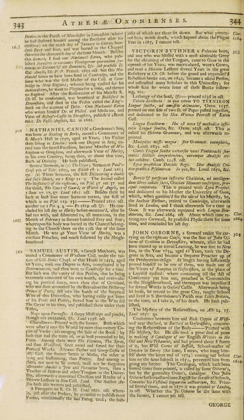 343 16c J. Denton m the Parilh ofManchefier in^affire he had iheltred himfelf among the Brethren after h qeftion) on the ninth day of January in fateer,ih dred fixty and four, and was burred in the Ghappel there on the thirteenth day of the fame Mon i. &lt; this Samuel, I find one -Nathaniel Eaten,, who pub hiked /»*«/&amp;/* »&lt;**»** rheologorum quorundamjen- tentias de Sabbato {ft die Dominico ^c. fub pr*fidio D. Gul Amefii, SS. P ■ P. Franck. 1635.0a but this.Na¬ thaniel feems to have been bred in Cambridge, and the fame who was the firft Mailer of the Coll. at Cam bridee in New England; whence being ejefted for his immoralities, he went to Virginia ior a time, and thence to England. After the Reitoration of his Majeity K. Ch. II. he conformed, was bcneficed at Biddijoid in Devonfhire, and died in the Prifon called the King s- bench on the account of Debt. One Nathaniel Eaton who writes himfelf Dr. of Philof. and Medicine, and Vicar of Bifhop's-Caftle in Shropjhire, publiih’d a Book entit. De Faflis Anglicise See. in 1662.. 301 l66$. ;oi NATHANIEL C A N O N a Gentleman’s Son, was born at Reading in Berks, entred a Commonei or S. Mary's Hall in 15*97, aged 16 Years, (his Father then living in London) took one Degree in Arts, en¬ tred into the facial Funaion, became Miniiler of Wo¬ kingham or Okingham, and afterwards Vicar of Hurley, in his own Country, being then, or about that time, Bach, of Divinity.  He hath publifhed, Several Sermons, as (1) Fhe Cryer ; Sermon at Paul's- Crofs fth of Fcbr. 1600, on Ifaiuh p8. 1. Lond. 1613. qu. (2.) Three Sermons, the firll Difcovering a double and falfe Hearty on 1 Kings 21. 9. The fecond called Fhe bleffednefs of the right eons, on Pfal. 37. ver. 37. and the third, Fhe Court of Guard, or Watch of Angels, on 1 Sam. 17. 17, 37. Lond. \6\{. oa. Befides thefe he hath at Ieaft four more Sermons extant, the firft of which is on Pfal. 119. 13^.-Printed 1616. oa another on 1 Pet. 4. 4. -— Pr. 1619. oa. {ftc. He con¬ cluded his laft day at Hurley before-mention’d, after he had ran with, and fubmitted to, all mutations, in the Month of February in fixteen hundred fixty and four; whereupon his body was buried in the Chancel belong¬ ing to the Church there on the 12th day of the fame Month. He was 46 Years Vicar of Hurley, was a conftant Preacher, and much followed by the Neigh¬ bourhood. SAMUEL AUSTIN, a Cornifto Man born, was entred a Commoner of Wadham Coll, under the tui¬ tion of Gilb. Stokes Chapl. of that Houfe in 16fz, aged id Years, took one Degree in Arts, compleated it by Determination, and then went to Cambridge for a time. But fuch was the vanity of this Perfon, that he being extremely conceited of his own worth, and over-valu¬ ing his poetical fancy, more than that of Cleveland, who was then accounted by the Bravadoes the Hedloring Prince of Poets, fell into the hands of the Satyrical Wits of this Univerfity, who having eafily got fome of his Profe and Poetry, ferved him as the Wits did Fho. Cory at in his time, and publifhed them under thefe Titles, Naps upon Parnaffus. A fleepy Mufenipt and pincht, though not awakened, {ftc. Lond.i6y$. oft. Characters''—Printed with the former. Both which were ufher’d into the World by more than twenty Co¬ ries of Verfes (advantaging the Sale of the Book) by luch that had the name of, or at lead pretended to be, Poets. Among them were Tbo. Flat man, Fho. Sprat, and Sam. Woodford, fince noted and famed for their Poetical Works Silvanus Fay lour and George Caftle of Allf Coll, the former better at Mufic, the other at Wing and buffooning, than Poetry. And among o- rhers, not now to be named, muft not be forgotten Alexander Amidei a Jew and Florentine born, then a I eacher of Hebrew and other Tongues in the Univer- fity, afterwardsa converted Chriftian and Reader of a HebrewLeftufein Sibn Coll. Lond. Our Author Au- Jtin hath alio written and publifhed, . APfegyric on K. CAlI. Lend. 1661. oft. where¬ in, juft after the Preface, he promifed to publifhmore loems, conditionally the faid Paneg. took; the Sub¬ jects of which are there fet down. But what preven- Clar. ted him, unlefs death, which hapned about the Plague 1564. Year in 16&lt;5f, I cannot tell. VICTORIN BYTHNER a Polonian born, and one who was blefled with a moft admirable Gcny for the obtaining of the Tongues, came to Oxon in the ripenefs of his Years, was matriculated, wore a Gown, and read a Hebrew LeChtre feveral Years in the great RefeCtory at Ch. Ch. before the grand and unparallel’d Rebellion broke out, an. 1641, became a ufeful Perfon, and inftrufted many Scholars in this Univerfity; for whofe fake he wrote fome of thefe Books follow- 303 ing, viz. Lethargy of the Soul, {ftc—printed 1636 in oft. Fabfila direcloria : in qua totum TO TEINIKON Lingua fan else, ad amuffim deline at ur, Oxon. 1637. printed on one fide of two fh. of Paper palled together, and dedicated to Sir Hen. Wotton Provoft of Eaton Coll. Lingua Eruditorm : Hoc eft nova {ft methodica infti- tut to Linguae fandtee, &amp;c. Oxon. 1638. oft. This is called his Hebrew Grammar, and was afterwards re¬ printed. Manipulus meffts magnee: five Grammat. exemplar is, &amp;c. Lond. 1639. oft. Clavis Lingua fan eta univerfas voces Pentateuchi fen- tentiis Biblicis comprehendens, earumque Analyfis cri- tice exhibens. Camb. 1648. oft. Lyra prophctica Davidis Regis. Sive Analyfts Cri- tico-pradtica Pfalmorum. In qua,dec. Lond. i6qo, &amp;c. qu. Brevis {ft perfpicua inftitutio Chaldaica, ad intelligen- dum hbros codicis facri,Chaldiieo Idiomate confcriptos, pra- cipue comparata. This is printed with Lyra Prophet. and dedicated to his Mother the Univerfity of Oxon, which, when garrifon’d for the ufeof his Mtajefty, he, the Author Bythner, retired to Cambridge, afterwards lived in London, and I think afterwards for a time in Oxon. It was afterwards reprinted with Lingua Eru- ditorum. 8cc. Lond. 1664. oft. About which time re- Elar. tiring into Cornwall, he praftifed Phyfic there for fome 1664. time, and concluded his laft day. JOHN OSBORNE, a forward zealot for car¬ rying on the righteous Caufe, was the Son of John Of- borne of Credit on in Devonfhire ■, whence, after he had been trained up in trivial Learning, he was fent to New Inn, in the Year 1634, aged 16 Years, took the De¬ grees in Arts, and became a frequent Preacher up of the Presbyterian defign. At length having fufficiently proved himfelf to be one of them, was made one of the Vicars of Bampton in Oxfordftoire, in the place of a Loyalift ejefted: where continuing till the Aft of Conformity put him out, preached in Conventicles in the Neighbourhood, and thereupon was imprifon’d for feveral Weeks in Oxford Caftle. Afterwards being let loofe, he retired to the great City, taught School and lived in S. Bartholomew's Parifh near Little Britain, to the time, as I take it, of his death. He hath pub¬ lifhed, The Myllery of the Refurreftion, on Adis 24. iy. Lond. i6p. qu. Conference between him and Rich. Coppin of Weft- well near Burford, at Burford in Oxfordfhire, concern¬ ing the Refurreftion of the Body-Printed with Fhe My fiery, &amp;c. He alfo took a great deal of pains 304 in making A Catalogue of our Englilh Writers on the Old and New Feftament, and had printed about 8 fheets of it, but Will. Crowe of Suffolk, School-mafter of Croyden in Surrey (the fame, I mean, who hung him¬ felf about the latter end of 1674) coming out before him on the fame Subjeft in 1679, prevented him from going any farther. This Catalogue, which hath been feveral times fince printed, is called by fome Osborne's, but by the generality Crowe's, Catalogue. One John Osborneh-\t\\ tranflated into Englifto for theufc of Schools, Comenius Y\\% Veftibuli linguarum audluarium, 8cc. Print¬ ed feveral times, and in 1670 it was printed at London, in oft. Whether this Jo. Osborne be the fame with the former, I cannot yet tell. Clar. 1654. GEORGE