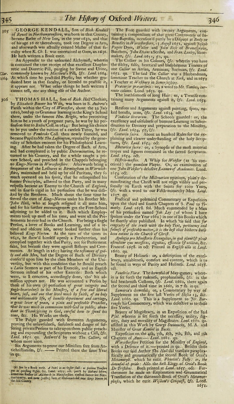 305: GEORGE KENDALL, Son of Rich. Kendall of Rowel in Northamptonfhire, was bom in that County, became Bader of New Inn, in the year 1630, and that of his age 16 or thereabouts^ took one Degree in Arts, and afterwards was actually created Mafter of that fa¬ culty when K.Ch. I. was entertained at Oxon, an. 1636. He hath written a Book entit. An Appendix to the unlearned Alchymift, wherein is contained the true receipt of that excellent Diopho- retic and Diuretic Pill, purging by Sweat and Urine, Clar. commonly known by Matthew's Pill, (3 c. Lond. 1664. 1564. At which time he pra&amp;ifed Phyfic, but whether gra¬ duated here in that faculty, or licenfed to pra&amp;ife it, it appears not. What other things he hath written I cannot tell, nor any thing elfe of the Author. j  306 T H O M A S H A L L, Son of Rich. Hall Clothier, by Elizabeth Bonner his Wife, was born in S. Andrew's Parifh within the City of Worcejler, about the zzjuly 1610, bred up to Grammar learning in the King’s School there, under the famous Hen. Bright, who perceiving him to be a youth of pregnant parts, he was by his per¬ fuafion fentto BaliolCoM.in 1614: But being his chance to be put under the tuition of a carelefs Tutor, he was removed to Pembroke Coll, then newly founded, and became Pupil toMr.Tho.Lujhington, reputed by the gene¬ rality of Scholars eminent for his Philofophical Learn¬ ing. After he had taken the Degree of Bach, of Arts, and had compleated it by public Determination, he re¬ turned to his Country, and for a while taught a pri¬ vate School, and preached in the Chappels Belonging to Kings-Norton in TVorcefterfhire. Afterwards being a frequenter of the Ledtures at Birmingham in Warwick- Jhire, maintained and held up by old Puritans, they fo much operated on his fpirit, that he relinquifhed his former Principles, adhered to that Party, and in many refpedts became an Enemy to the Church of England, and in fine fo rigid in his perfuafion that he was difli- ked by the Brethren. Much about the fame time he ferved the cure of Kings-Norton under his Brother Mr. John Half who at length refigned it all unto him, and for his farther encouragement got the Free-School adjoining to be added to it. Both which Employ¬ ments took up moll of his time, and were all the Pre¬ ferments he ever had in the Church. For being a fingle Perfon, a lover of Books and Learning, and of a re¬ tired and obfeure life, never looked farther than his beloved Kings Norton. At the turn of the times in 1641, he fhew’d himfelf openly a Presbyterian, and complied together with that Party, not for Preferment fake, but becaufe they were againlt Bifhops and Cere¬ monies. At length in 1652 having the teftimony of god¬ ly and able Men, had the Degree of Bach, of Divinity confer’d upon him by the then Members of the Uni- verfity, but with this condition that he Ihould preach a Latin Sermon as part of his Exercife, and an Englijh Sermon inftead of his other Exercife: Both which were, as I conceive, accordingly done, tho’ his ad- •miflion appears not. He was accounted a Perfon by thofe of his own (b) perfuafion of great integrity and fingle-heartednefs in his Miniflry, of a free and liberal and unblameable life, of humble deportment and carriage, a great lover of peace, a plain and profitable Preacher, that he was much in communion with God in public, abun¬ dant in Thankfgiving to God, careful how to J'pend his time, 8tc. His Works are thefe. The Pulpit guarded with feventecn Arguments, proving the unlawfulnefs, finfulnefs and danger of fuf- fering private Perfons to take upon them public preach¬ ing and expounding the Scriptures without a Call, (3 c. Lond. 1 dpi. qu. Anfwer’d by one Tho. Collier, of whom more anon. Six Arguments to prove our Minifters free from An- tichriftianifm, (3c.-Printed there the fame Year in qu. {b) See in a Book entit. A Tearl in an OyJler-Jhell: or pretious Treafure put in periflnng Vejfels, he. L.ond. 167 f. ott. pen'd by Richard Mcore, iermetime Rector of AlJchurch in Worcefierfhire, eje£ted thence for Non¬ conformity, and now (1682) lives at Wctbercock-hill near Kings Horton in the faid.County. The Font guarded with twenty Arguments, con¬ taining a compendium of that great Controverfy of In- fant-Baptifm, occafion’d partly byaDifpute atBeoly or Bewdley in IVorcefterfhire, 13 Auguft 16f 1, againlt Jofeph Pagett Dyer, IValter and John Rofe of Bromefgrave, Butchers, John Evans a Scribe, and Fran.Loxleyy Shoe¬ maker, (3c. Lond.16^1, p2, qu. The Collier in his Colours, (3c. wherein you have the filthy, falfe, heretical and blafphemous Tenents of one Collier an Arrian, Arminian, Socinian, (3c. L.ond. 1 dpi. qu. The laid Tho. Collier was a Husbandman, fometime Teacher to the Church at York, and in i6y 2 a Teacher at kVeftbury in Somerfetfbire. Puecurfor preecurforis: or, a word to Mr. Tombes, cur- rente calamo. Lond. 1652,. qu. The loathfomnefs of long Hair: or, a Treatife con¬ taining many Arguments againlt it, 13c. Lond. idp4. o£t. Reafons and Arguments againlt painting, fpots, na¬ ked brealts, arms, (3 c. Lond. 1(554. o6t. Vindicice literarum. The Schools guarded: or, the excellency and ufefulnefs of humane Learning in Subor¬ dination to Divinity and preparation to the Miniltry, (3 c. Lond. 165-4, pp, (3 c. Centuria facra. About an hundred Rules for the ex¬ plaining and clearer underltanding of the holy Scrip¬ tures, (3c. Lend. 165-4. oft. Rhetorica facra: or, a Synopfis of the molt material tropes and figures contained in the facred Scriptures. Lond. 165*4. oft. Hiftrio-maflix. A Whip for JVebfter (as ’tis con¬ ceived ) the quondam Player. Or, an examination of one John FVebfter's delufive Examen of Academies. Lond. 16P4. oft. Confutation of the Millenarian opinions, plain1 y de- monltrating that Chrilt will not reign vifibly and per- fonally on Earth with the Saints for 1000 Years, (3c. with a word to our Fifth-monarchy Men. Lond. 165:7. qu. Praftical and polemical Commentary or Expofition upon the third and fourth Chapters of S. Paul to Ti¬ mothy. Lond. 165*8. fol. Much commended by a Man of his perfuafion named Job. Ley (of whom I have fpoken under the Year 1662) in one of his Books which he Ihortly after publilhed. In which ’tis faid that for congruity of the truth with the holy Text, pertinency and fulnefs of profitable matter, it is the heft that hitherto hath been extant in the Church of Chrift. Apologia pro Minifterio Evangelicoftn qud plant (3 plen} oftenditur ejus necejjitas, dignitas, efficacia &amp; utilitas, &amp;c. Francof. itfp8. in oft. Printed in Englijh alfo at Lond. 1660. qu. Beauty of Holinefs: or, a defeription of the excel¬ lency, amiablenefs, comfort and content, which is to be found in ways of Purity and Holinefs. Lond. idp8. oft. Funebria Florae. The downfal of May-games; where¬ in is fet forth the rudenefs, prophanenels, (3c. in the faid heathenilh Culloms, (3c. Lond. 1660, there again the fecond and third time in 1661, in 7 fh. inqu. Samaria's downfal j or, a Commentary by way of Lond. 1660. qu. This is a Supplement to Jer. Bur¬ roughs his Commentary, which was defeftive as to thefe five Verfes. Beauty of Magiltracy, in an Expofition of the 8zd Pfal. wherein is fet forth the necelfity, utility, dig¬ nity, duty and morality of Magiftrates. Lond. 1660. qu. afiifted in this Work by George Swinnocke, M. A. and Mini Her of Great Kimbel in Bucks. Expofition on the 4th, 5th, 6th, 7th, 8th, and 9th Chapters of Amos-Lond. 1661. qu. TVorceJlerJhire Petition for the Miniflry of England, with a Defence of it. — printed in qu. Befides thefe Books our faid Author Tho. Hall did tranllate paraphra- llically and grammatically the fecond Book of Ovidls Metamorph. which he entit. Phaeton's Folly: or, the downfal of pride: Alfo the firlt. Elegy of Ovid's Boole DeTriftibus. Both printed at Lond. i6ff. oft. Fur¬ thermore he made an Explanation and Grammatical Tranflation of the thirteenth Book of Ovid's Metamor- phofts, which he entit- LVifdotn's Conqueft, (3c. Lond.