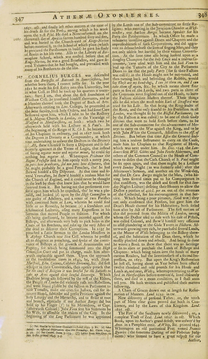 A T H E N OXONIENSES. l66f. 307 i6n oft. and finally left other matters at the time of his death fit for the Prefsj among which is hisi woik upon the 7,It Pfal. He died a Nonconform^ on the thirteenth day of April in fixteen hundred fixty and five and was buried in the Church-yard^ of Kings-Norton before-mcntion'd, to the School of which place (which he procured theParifhioners to build) he gave bis Itudy of Books in his life time. Alfo to the Library of Bir¬ mingham School, which was erefted before that of Kings-Norton, he was a good Benefactor, and gave fe veral Volumes that he had bought, and prevailed with many of his Brethren to do the like. CORNELIUS BURGES was defcended from the Burgeffes of Bat comb in Somerfetjhire, but whether born there, I cannot juftly fay. In the year itJii he made his fil'd Entry into this Umverfity, but in what Coll, or Hall he took up his quarters is uncer¬ tain : Sure I am, that about the fil'd foundation of Wadham Coll, he tranflated himfelf thereunto, and as a Member thereof took the Degree of Bach, of Arts. .Afterwards retiring to Line. College, he proceeded in the fame faculty,took holy Orders, and hadfomeCuie bedowed upon him, which I take to be the Reftoiy of S. Magnus Church in London, or the Vicaridge of Watford in Hartfordfhire, or both : which two he afterwards held with his Ledture at S. P&amp;ul s. In the beginning of the Reign of K. Ch. I. he became one of his Chaplains in ordinary, and in i6zy took both the Degrees in Divinity as a Compounder* at which time undertaking to anfwer the Doftors in tht Divinity L) .Aft, fhew’d himfelf fo forry a Difputant and fo fuf- ficiently ignorant in the Terms of Logic, that indead of faying negatur major and negatur minor, he could fay nothing but negatur id. Whereupon Prideaux the Regius Profeffor laid to him openly with a merry jear, tu potes bene pnedicare, fed non potes bene difputare, that he might probably be a good Preacher, tho’ he had fliewed himfelf a filly Difputant. At that time and fe- veral Years after, he fhew’d himfelf a zealous Man for the Church of England, and it could never be thought in the lead by thofe that knew him that he would have Iwerved from it. But having not that preferment con- fer’d upon him which he expefted, tho’ he was a plu- ralid, and looked (d) upon by the High Commiffion as one guilty of Adultery, and a vexer of two Parishes with continual Suits of Law, wherein he could find little or no Remedy, he became (e) a fcandalous and fchifmatical Lecturer, ufing many Expreflions in his Sermons that moved People to fedition. For which alfo being quedioned, he became incenfed againd the Bifhops, and afterwards very bufy to pick holes in the Coats of his Brethren, and rake up the very Allies of the dead to difeover their Corruptions. In 163 f he preached a Latin Sermon to the London Miniders in S. Alphage Church near Sion Coll, wherein he preffed all to diligence in preaching, and fpoke of the conni¬ vance of Bifhops at the growth of Arminianifm and Popery ■, for which being fummoned into the High Commiffion Court and put to charge, made him after¬ wards implacable againd them. Upon the approach of the troublefome times in 1640, he, with Steph. Mar fall, Edm. Calamy, Calybute Downing, Sec. did fird whifper in their Conventicles, then openly preach that for the caufe of Religion it was lawful for the Subjects to take up Arms a gain ft their lawful Sovereign. Which Doftrine being alfo followed by the red of the Elders, the People of London did violently rulh into Rebellion, and were found pliable by the faction in Parliament to raife Tumults, make out-pries for Judice, call for in¬ nocent Blood, fubferibe and prefer Petitions againd the holy Liturgy and the Hierarchy, and to drike at root and branch, efpecially if our Author Burges did but hold up his Finger (/) to his Mirmidons, or Capt. (afterwards Colonel) John Venn fent his Summons by his Wife, to affemble the zealots of the City. In the beginning of the Long Parliament he was appointed (e) Pet. Heylis in his Letter Combate-Lond.iSf?. p. 81. (d) Sober f*dnefs: or, hifttrical Obftrvations upon th* Proceeding}, Sic. Oxon. 164.3. p. 31. (e) Sec Cantefb. Do*m, p.173. (f) Letter from Mtr,Civic, to Mer. Rt‘Jtic. printed 1643, ?-9- by the Lords one of the Sub-committee to fettle Re¬ ligion : who meeting in the Jerujalem Chamber at IV?_/?- minfter, our Author Burges became Speaker for his Party the Presbyterians. In which Office he made a vehement invective againd Deans and Chapters and the unprofitablenefs of fuch Corporations, and did aggra¬ vate to debauchednefs the lives of finging Men* and they not only ulelels but hurtful by their vitious Converfa- tion. At the fame time alfo being looked upon as a doughty Champion for the holy Caufe and a zealous Co¬ venanter, ’twas ufual with him and the faid V?nn to lead up the Tumults of the City to the Parliament Doors to fee that tht godly Party (for fo their Faftion was call’d) in the Houfe might not be out-voted, and then turning back and beholding the Rabble, would fay fhefe are my band-dogs, I can fet them on, and I can take them off again, &amp;c. by which means above four parts in five of the Lords, and two parts in three of the Commons were frighted out of the Houfe, to leave the Faction abfolute Maders thereof. Thefe things alfo he did when the mod noble Earl of Strafford was tried for his Life. So that being the Ring-leader of the Rout, and the only fcandal to his Profeffion in all London, was thought fit by the Bleffed Parliament* (as by the Faftion it was called) to be one of thofe Godly Divines that were to hold forth before them, to be one of the Sub-committee for the advancement of Mo¬ neys to carry on the War againd the King, and to be with John White the Ccnturid, Affeffors to thzAJf. of Divines. But before that time Ef/ex the General find¬ ing him a zealous Indrument to carry on the Caufe, made him his Chaplain to that Regiment of Horfe, which was next under him. In Dec. 1643 thz Lon¬ doners fent Will. Gibbes and John Fowke Aldermen, and others of the Common Council to the Houfe of Com¬ mons to defire that the Cath. Church of S. Paul might be fet open again* and that there might be a Lefture every Sunday Night (as was formerly ufed) after the Afternoon’s Sermon* and another on the Week-day, and that Dr. Corn. Burges might be the Man, (who ha¬ ving been feveral times put to his Compurgators in that eonfidory, was the abled and fitted for that Sun- Nights Lefture) defiring their Honors to allow the Doctor a penfion of 400 /. per an. out of the revenues of the Cathedral, for his encouragement in that Ser¬ vice. Which being a poor pittance, (God wot) they not only confirmed that Penfion, but gave him the Dean’s Houfe thereof for his Habitation j both fetled foon after by Aft of Parliament. The fird motion of this did proceed from the Militia of London, among whom the Doftor ufed to ride with his cafe of Pidols, was called Colonel, and fhew’d himfelf very officious to affid plundering at the Globe Tavern in Holborn. Af¬ terwards growing very rich, he purchafed feveral Lands, as the Manor of Wells belonging to the Biffiop there¬ of, and the habitation of the Dean there, which he modly plucked down and rebuilt. And being fo done he wrote a Book to fhew that there was no facrilege or fin to alien or purchafe the Lands of Biihops and Chapters: which being taken into the hands of many curious Readers, had the licentioufnefs of a fecondlm- preffion, an. i6f9. But upon the King’s Redoration he lod all, having about an Year before been offer’d twelve thoufand and odd pounds for his Houfe and Lands at, and near, Wells * whereupon retiring to Wat¬ ford in Hertfordfire before-mention’d, lived obfeurely there, and died in a mean condition, as I ifiall anon tell you. He hath written and publifhed thefe matters following, A Chain of Graces drawn out at length for Refor¬ mation of Manners. Lond. 162.2.. in tw. New difeovery of perfonal Tithes: or, the tenth part of Mens clear gains proved due both in Con- fcience, and by the Laws of this Kingdom. Lond. 16zf. oft. The Fire of the Sanftuary newly difeovered * or, a compleat Traft of Zeal. Lond. 16zf. in oft. Which Book, upon its Author’s grand deleft, was anfwer’d by Anon, in a Pamphlet entic. A Whip, &amp;c. printed 1643. Whereupon an old puritanical Poet named Francis Quarles (the fometime Darling of our Plebeian Judg¬ ments) who Teemed to have a g^eat refpeft for our Author,