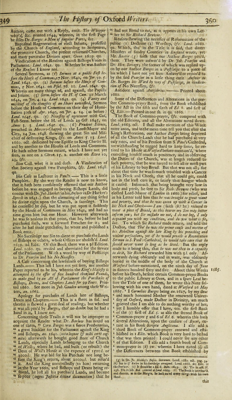 Author'-, came out with a Reply, entit. The Whimper whip'd, &amp;c. printed 1644, wherein, in the firft Page he ftiles Dr. Burges a Man of fingular Parts, &amp;c. Baptifmal Regeneration of elett Infants, profefled by the Church of England, according to Scriptures, the primitive Church, the prefent reformed Churches, and many particular Divines apart. Oxon. 1629. qu. Vindication of the Reafons againft Bifhops Votes in Parliament. Lond. 1641. qu. Whether he was Author of the Reafons I know not. Several Sermons, as (i‘) Sermon at a public Fajl be¬ fore thePIcufe of Commons^iy Nov. 1640, on Jer. 50. 7. Lond. 1641. qu. (2.) Sermon before the Houfe of Com- monSy 7 Nov. 1641. on Pfal. 76. 10. Lond. 1641. qu. Wherein are many things of, and againft, the Papiils andjefuits. (3) Serm. before the H. of Com. 30 March 1642, on Jer. 4. 14. Lond. 1642. qu. (4) Vanity and mifehief of the thoughts of an Heart unwafhedy Sermon before the Houfe of Commons on their day of Humi¬ liation 30th of Apr. 1647, on Jer. 4. 14. (as before) Lond. 1647. qu. (f) Neceffity of agreement with God, Faft-Serm. before the H. of Lords 29 Obi. i&lt;54f, on Amos 3. 3. Lond. itfqf. qu. (6) Prudent Silence, preached in Mercers-Chappel to the Lord-Mayor and City, 14 Jan. 1648. fhewing the great Sin and Mil- chief of deftroying Kings, &amp;c. on Amos p. 13. Lond. \66o. 06b. dedicated by oneEpiftle to King Charles II. and by another to the Houfes of Lords and Commons. He hath other Sermons extant, which 1 have not yet feen, as one on 2 Chroib. ip. 2. another on Ezra 10, ,&amp;C. . . . r Sion Coll, what it is and doth. A Vindication of that Society againft two Pamphlets, 13 c. Lond. 1648. qu. His Cafe as Lecturer in Paul's.-This is a little Pamphlet. By the way the Reader is now to know, that it hath been confidently affirmed that our Author before he was engaged in buying Bifhops Lands, did concur with Dr.Joh.Haeket (in hisAnfwer toDr.Wz.ck.tt's Speech in 1641. ) that the alienating of any thing fetled by divine right upon the Church, is facrilegc. This he confefied he did, but he was put upon it fuddenly by the Houfe of Commons in May 1641, and had no time given him but one Hour. However afterwards he Was fo zealous in that point, that he, before he had purchafed fueh, was a. forward Preacher for it&gt; and after he had made purchafes$ he wrote and publilhed a Book entit. No Sacriledge nor Sin to aliene or purchafe the Lands of Bifhops or others, whofe Offices are abolifh’d. Lond. 1659. 2d Edit. Of this Book, there was a 3d Edition. Lond. 1 £60. qu. reviled and abreviated for the fervice of the Parliament. .With a word by way of Poftfcript to Dr. Pearfon and his No Neceffity. A Cafe concerning the lawfulnefs of buying Bilhops Lands.-This laft I have not yet feen, nor another Paper reported to be his, wherein the King's Majejly is attempted by the offer of five hundred thoafand Pounds, to make good by an Aft of Parliament the Purchafes of BifioopSy DeanSy and Chapters Lands for 99 Tears. Prin¬ ted 1660. See more in Joh.Gauden among thefe Wri¬ ters, an. i66z. Apology for purchafes of Lands late of Bilhops, Deans and Chapters.-This is a fheet in fol. and therein is fhewed a great deal of reading j but whether it was all pen’d by Burgesy tho’ no doubt but he had a hand in it, I know not. Concerning thefe Tra£ts it will not be improper to acquaint the Reader what Dr. Barlow has noted on one of tfiem, 44 Corn. Burges was a fierce Presbyterian, 44 a great Stickler for the Parliament againft the King 44 and Bilhops, an. 1640. (notes loquar &amp; mihi certe cog- 44 nita) afterwards he bought good ftore of Church 44 Lands, efpecially Lands belonging to the Church 44 of Welly j where he had, and built (or rebuilt) the 44 Dean of Well's Houfe at the expence of 1700 /. or u 20001. He was bid for his Purchafe not long be- 44 fore the King’s return, about 20000/. but refus’d 44 it. And the King unexpectedly (to him) returning 44 in the Year 1660, and Bifhops and Deans being re- &lt;c ftored, he loft all his purchas’d Lands, and became u fopoor (ingens JuJiiti# divin&lt;e documentum) that he &lt;c had not Bread to eat, as it appears in his own Let- 44 ter to Sir Richard Browne. Reafons fhewing the necefiity of Reformation of the public (1) Dodtrinc (2) Worfhip) &amp;c. Lond. 1660. qu. Which, tho’ in the Title it is laid, that divers Minifters of fundry Counties in England wrote, yet Mr. Baxter (g) faith that our Author Burges pen’d, them. They were anfwer’d by Dr. Job. Pearfon and Dr. Hen. Savage', the former of which was replied up¬ on by our Author Burges in a Poflfcript to a piece of his which I have not yet feen: Anfwer’d or rejoin’d to by the faid Pearfon in a little thing entit. Anfwer to Dr. Burges his Word by way of Poftfcript, in vindica¬ tion o/No Neceffity, &amp;c. Antidote againft Antifobrius.-— Printed about \66o. Some of the Differences and Alterations in the pre¬ fent Common-prayer Book, from the Book eftablilhed by the A£f in the fifth and fixth of Ed. 6. and firft of QuEliz.— Printed in one fh. in qu. id6o. The Book of Common-prayer, &amp;c. compared with the old Editions, and all the Alterations noted down. Lond. 1662,.. o£L I fhall make mention of this Work more anon., and in the mean time tell you that after the King’s Reftoration, our Author Burges being deprived of all the Church-Lands that he had purchafed at very eafy rates, and of his Penfion from S. Paul's Cathedral, notwithftanding he tugged hard to keep fome, he re¬ tired to his Houfe at Watford before-mention’d, where exercifing himfelf much in penitence, and in obferving the Duties of the Church, was at length reduced to fuch poverty, that he was forced to fell all or moft part of his Library to buy Bread. But that was not all j for about that time he was fo much troubled with a Cancer in his Neck and Cheek, that all he could get, could not in the leaft cure it, or fatisfy that hunger which it caufed. Infomuch that being brought very low in body and purfe, he fent to Sir Rich. Browne (who was elected Lord-Mayor of London in id&lt;5o.)for relief, and in his Letter told him that be was brought to great want and poverty, and that he was eaten up with a Cancer in his Neck and Cheek-lam (faith (h) he) reduced to want a piece of Bread, as this bearer my Son may better inform you j but Sir miftake me not, I do not begy I only acquaint you with my condition, and do you what is fit. See. To which Six Richard made return, and told the Doctor, that 'Tho' he was the prime caufe and motive of his Rebellion againft the late King by his preaching and violent perfuafionsy yet if he would preach a Recantation Sermon in S. Paulb Cathedraly he would take care that he Jhould never want fo long as he lived. But the reply made to it being this, that be was not then in a capacity to doity Sir Richard rewarded him with 3 l. only. Af¬ terwards dying obfeurely and in want, was obfeurely buried in the middle of the body of the Church at IVatford before-mentioned, on the ninth day of June in fixteen hundred fixty and five. About three Weeks before his Death, he fent certain Gommon-prayer Books to the public Library at Oxo», and in a fpare Leaf be¬ fore the Title of one of them, he wrote this Note fol¬ lowing with his own hand) dated at Watford 16 May 166f. 4 I Cornelius Burges being an. i6zjy by my dear 4 and much honoured Mother the renowned Univer- 4 fity of Oxford, made Do£tor in Divinity, am much 4 grieved that I am able to do nothing worthy of her* 4 yet I humbly offer that I have, viz. the firft Book 4 of the (i) firft of Ed. 6. as alfo the fecond Book of 4 Common-prayer 7 and 6 of Ed. 6. wherein this hath 4 feveral Alterations, upon the cenfure of Bucery ex- 4 tant in his Book Scripta Anglicana. I alfo add a 4 third Book of Common-prayer renewed and efta- 4 bliftied in 1 Eliz. which Book is very hard to be had 4 that was then printed: I coiild never fee any other 4 of that Edition. I alfo add a fourth book of Com- 4 mon-prayer in (k) tw. wherein I have noted (/) all ‘ the Differences between that Book eftablifhed by (g) In Dr. Jo. Hmkley’s Fafcic. literarum. Lond. 1680. oft. pag. 34 (h) Sec in If Bafire in hisSacriledge arraigned. Lond. 1668. fee. Edit, in thePrelacc. (i) It Ihouldbe 1 Ed. 6. Dom. 1649. (k) ’Tis in oft. H. 138. Th.in bib. Bod. t rinted ziLond. 1663. (1) The Book is interleav'd, and therein, as in the Margin, he hatbnortd many things with his own Hand. l6&lt;Sf this