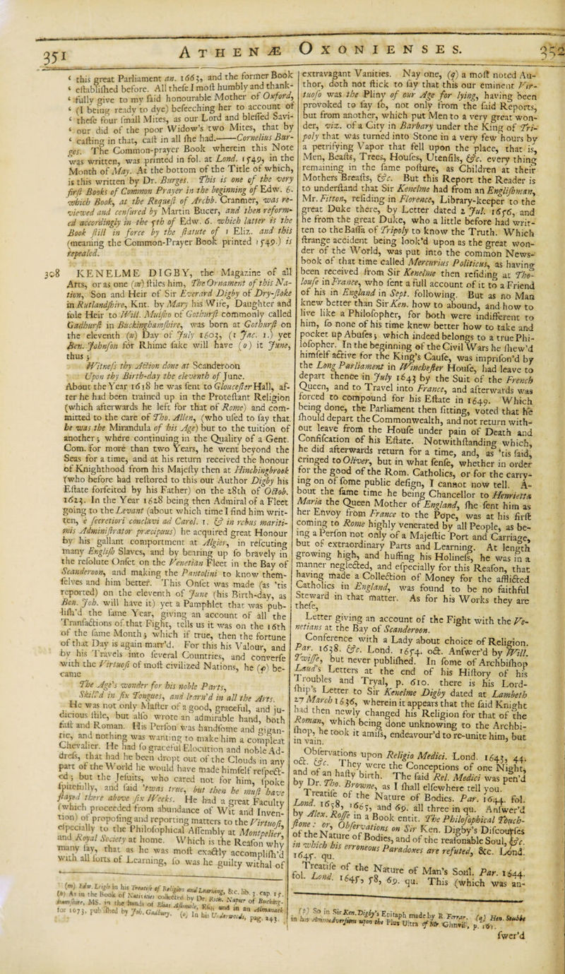 351 * this great Parliament an. i&lt;5&lt;5$, and the former Book ‘ eftabliihed before. All thefe I mod humbly and thank- 4 fully give to my find honourable Mother of Ox ford) 4 (I being ready to dye) befeeching her to account Of 4 thefe four imall Mites, as our Lord and blefied Savi- * our did of the poor Widow s two iVIites^ that hy 4 calling in that, call in all ike had, -Cornelius Bur- CaltiniZ 111 Lllal} caic in ^ m The Common-prayer Book wherein this Note « • _ j * r ~ a * i ne -..- - — was written, was printed in fol. at Lond. i f45fi in the Month of May. At the bottom of the Title of which, is this written by Dr. Burges. ‘This is one of the very fir(l Rooks of Common Prayer in the beginning of Edw. 6. which Book) at the Requejl of Archb. Cranmer, was re¬ viewed and cenfured by Martin Bucer, and then reform¬ ed accordingly in the yth of Edw. 6. which latter is the Book fill in force by the ftatute of i Eliz. and this (meaning the Common-Prayer Book printed if49-) ts repealed. 308 KEN ELM E DIGBY, the Magazine of all Arts, or as one (;») fliles him, Jfbc Ornament of this Na¬ tion) Son and Heir of Sir Everard Digby of Dry-Jloke in Rutlandjkire) Knt. by Mary his Wife, Daughter and foie Heir to Will. Mulfho of Gcthurft commonly called Gadhurft in Bucklnghamjhire) was bom at Gcthurft on the eleventh (®) Day of July 1603, (t Jac. i.) yet Ben. Johnfon for Rhime fake will have (0) it June, thus} tVitnefs thy Action done at Scanderoon Upon thy Birth-day the eleventh of June. About the Year 1618 he was fent to Gloucefter Hall, af¬ ter he had been trained up in the Proteflant Religion (which afterwards he left for that of Rome) and com¬ mitted to the care of Tho. Allen) (who ufed to fay that, be was the Mirandula of his Age) but to the tuition of another j where continuing in the Quality of a Gent. Com. for more than two Years, he went beyond the Seas for a time, and at his return received the honour of Knighthood from his Majelly then at Hinchingbrook fwho before had reftored to this our Author Digby his Ellate forfeited by his Father) on the 2.8th of Odlob. i6z;. In the Year 162.8 being then Admiral of a Fleet going to thc Levant (about which time I find him writ¬ ten, e fecretiori conclavi ad Carol. 1. &amp; in rebus mariti- mis Adminiftrator pradpuus) he acquired great Honour by his^ gallant comportment at AlgieV) in refeuting many Englifh Slaves, and by bearing up fo bravely in the refolute Onfet on the Venetian Fleet in the Bay of Scanderoon) and making the Pant dim to know them- i Elves and him better. This Onfet was made (as ’tis ' reported) on the eleventh of June (his Birth-day, as Ben. Job. will have it) yet a Pamphlet that was pub- liila’d the fame Year, giving an account of all the Tranfaftions of that Fight, tells us it was on the 16th ot the fame Month j which if true, then the fortune of that Day is again marr’d. For this his Valour, and bv his '1 ravels into ieveral Countries, and converfe with the Virtuofi of moll civilized Nations, he (p) be¬ came ‘The Age's wonder for his noble Parts, S kill'd in fix Tongues, and learn'din all the Arts. He was not only Mailer of a good, graceful, and ju¬ dicious fide, but alio wrote an admirable hand, both fall and Roman. His Perfon Was handfome and mgan- r.c, and nothing was wanting to make him a coSpleat Chevauei. He had !o graceful Elocution and noble Ad- drds, that had he been dropt out of the Clouds in any part of the V odd he would have made himfelf relpeft- yd ; but the Jeluits, who cared not for him, fpoke lpitcfiilly, and laid 'twas true) but then he muft have flays,I ,hn above fi* IVceks. He had a great Faculty (Which proceeded from abundance of Wit and Inven¬ tion t of propoling and reporting matters to the Virtuori clpeaaHy to the Philofophical Aflembly at Montpelier’ and Royal Society at home. Which is the Reafon why many lay, that as lie was moil exaftly accompliffi’d Nwih all forts of Learning, fo was he guilty WltPhal of mtINSAflAPlAASPZfVAU* &gt; h*mih,rc, ms. in the hands ot F.lu, A(l,w&gt;k KC.'Vn d in ^ ?****■*' lor 1073, pub'Hhed by Job.Gaiburj. (S/ f^'v. J ullmar&gt;ac^ extravagant Vanities. Nay one, (q) a molt noted Au¬ thor, doth not Hick to fay that this our eminent Vir- tuofo was the Pliny of our Age for lying) having been provoked to fay fo, not only from the Laid Reports, but from another, which put Men to a very great won¬ der, viz. of a City in Barbary under the King of Tri¬ poly that was turned into Stone in a very few hours bv a petrifying Vapor that fell upon the place, that is, Men, Bealls, Trees, Houfes, Utenfils, iftc. every thing remaining in the fame poilure, as Children at their Mothers Breafts, fftc. But this Report the Reader is to underlland that Sir Kenelme had from \O.EngUJhmm^ Mr. Fit ton) refiding in Florence, Library-keeper to the great Duke there, by Letter dated 1 Jul. 16y6, and he from the great Duke, who a little before had writ¬ ten to the Balia of Tripoly to know the Truth. Which llrange accident being look’d upon as the great won¬ der of the World, was put into the common News- book of that time called Mercurias PoliticuS) as having been received from Sir Kenelme then refiding at Tko- loufe in Emnte) who fent a full account of it to a Friend of his in England in Sept, following. But as no Man knew bettei than SwKen. how to abound, and how to live like a Philolopher, for both were indifferent to him, fo none of his time knew better how to take and pocket up Abules j which indeed belongs to a truePhi- lofophcr.^In the beginning of theCivil Wars he Ihew’d himlelf acrive for the King’s Caufe, was imprifon’d by the Long Parliament in Wincheftter Houfe, had leave to depart thence in July 1643 by the Suit of the French Queen, and to Travel into France) and afterwards was forced to compound for bis Ellate in 1649. Which n?In?JdJ°ne’ th5 Parliament then fitting, voted that he mould depait the Commonwealth, and not return with- out leave from the Houfe under pain of Death and Confifcation of his Ellate. Notwithllanding which, he did afterwards return for a time, and, as *tis faid, cringed to Oliver) but in what fenle, whether in order 01 the good of the Rom. Catholics, or for the carry¬ ing on of fome public defign, I cannot now tell. A- bout. the fame time he being Chancellor to Henrietta Maria the Queen Mother of England) fire fent him as her Envoy from France to the Pope, was at his firft coming to Rome highly venerated by all People, as be¬ ing a Ieilon not only of a Majeflic Port and Carriage, but of extraordinary Parts and Learning. At length glowing high, and huffing his Holinefs, he was in a manner neglected, and efpecially for this Reafon, that I leaving made a Collection of Money for the afflifted | Catholics in England) was found to be no faithful j ™vard in that hiatter. As for his Works they are Letter giving an account of the Fight with the Ve¬ netians at the Bay of Scanderoon. Conference with a Lady about choice of Religion. Ear i6$8. fcjV. Lond. 16f4. oft. Anfwer’d by Will. Twifi) but never publiffied. In fome of Archbiffiop Letters at the end of his Hiftory of his Tioubles and Tryal, p. 610. there is his Lord- Letter to Sir Kenelme Digby dated at Lambeth tjMarch 16 $6) wherein it appears that the faid Knight p, then changed his Religion for that of the n ™and whl.ch bcing done unknowing to the Archbi- op, he took it amifs, endeavour’d to re-unite him, but m vain. J oa0f*VatTi?!..U?°n ReAd MedM■ LonP «45, 44- r  , 1iiey wcre the Conceptions of one Night, bvdDr 77 haz/ blrth&gt; The faid Rel- Medici was pen’d bVr- nc°• Bfowne) as I ffiall elfewhere tell you ihC NatUre of Bodies- Par- *d44‘ fol. bv Airy c&gt; and 69. all three in qu. Anfwer’d 7on1 or nirn a Book entit- rhe Philofophical Tb^ch- JTu xt’ 0bfervatt°ns on Sir Ken. Digby’s Difcoutfes t StUre 0f Bod'«. of the rtlnMe sX ■4r i,s err&gt;ntm P‘r«b* ™ &amp;c. lLa. fol1 TN f tIle Cature of Man’s Soul. Par. 1S44. ’ L d I64f= f8&gt; qt- This (Which was an- p. 161 fwer’d