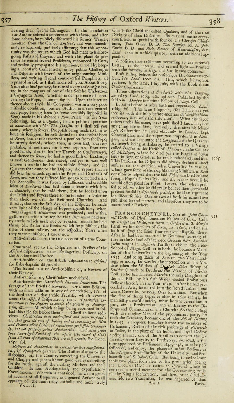 hearing their feveral Harangues. In the conclufion our Author defired a conference with them, and after fome debate, he publicly difowned his former Tenets, revolted from the Ch. of England, and was immedi¬ ately re-baptized, pofitively affirming that this oppor¬ tunity was the return which God had made to his fore¬ going Falls and Prayers &gt; and with this plaufible pre¬ tence he gained feveral Profelytes, renounced his Cure, and zealoully propagated his opinions, as well by keep¬ ing a conllant Conventicle, as by public Challenges and Difputes with feveral of the neighbouring Mini- fters, and writing feveral con trover fial Pamphlets, all reprinted in fol. as I fhall anon tell you. About 8 orp Years after hisApollacy, he turned a very zealousQuaker, and in the company of one of that Sedthe Undertook a Voyage to Rome, whether under pretence of con¬ verting the Pope, I cannot fay it. Upon their return thence about i6y8, his Companion was in a very poor miferable condition, but our Author in a very genteel Equipage, having been (as ’twas credibly fuppofed in Kent) made in his abfence a Rom. Prieft. In the Year foliowing, he, as a Quaker, held a public deputation at Sandwich with Mr. Tho. Danfon, as i fhall tell you anonj wherein feveral Propofals being made to him a- bout his Religion, he firft denied not that he had been at Rome, but that he received a penfion from the Pope, he utterly denied j which then, as’twas faid, was very probable, if not true; for it was reported from very good hands, that in his late Travels to Conftantinople, and thence to Rome, he had as good Bills of Exchange as mod Gentlemen that travel, and yet it was well known then that he had no vifible Eftatej and the Quakers that came to the Difpute, did report that he did bear his witnefs againft the Pope and Cardinals of Rome, and yet they buffered him not tobemedled with, &amp;c. Secondly, it was fworn by fufficient and credible Men of Sandwich that had fome difeourfe with him at Dunkirk, that he told them, that he looked upon the Jefuits and Fryers there to be founder in Dodfcrine than thofe we call the Reformed Churches. And thirdly, that on the firft day of the Difpute, he made very light of the charge of Popery againft him, when Amefius againft Bellarmine was produced j and with a gefture of derifion he replied that Bellarmine held ma-; ny truths which mull not be rejedted becaufe he held them, &amp;c. As for the Books which he publifhed, the titles of them follow, but the refpedlive Years when they were publifhed, I know not. j Anti-diabolifm: or, the true account of a true Coun¬ terfeit. i One word yet to the Difputers and Scribes of the AJhford difputation: or an Epilogetical Poftlcript on the Apologetical Preface. . Anti-babifm: or, the Babilh difputation at Afhford for Baby-baptifm difproved. The fecond part of Anti-babifm : or, a Review of their Review. Anti-rantifm: or, Chrift’ndom unchriftn’d. Anti-facerdotilm. Sacerdotale delirium delineatum. The dotage of the Priefts difeovered. Or a new Edition, with no fmall addition in way of emendation, iftc. of the third part of that treble Treatife, which is extant about the AJhford Difputation, entit. A pathetical ex¬ hortation to the Pafiors to oppofe the growth of Anabap- tifm, &amp;c.--All which things being reprinted in fol. had this title fet before them.-Chriftianifmus redi- vivus. Chrift'ndom both unchrifined and new-chriflned : or, that good old way of dipping and in churching of Men and IVmen after faith and repentance profeffed, (common- ly, but not properly called Anabaptifm) vindicated from that two-edged SwoYd of the Spirit (the word of God) from all kind of calumnies that are call upon it, &lt;kc Lond I6yf. fol. Rufticus ad Academicos in exercitationibus expoftulato- riis, &amp; Apologeticis quatuor. The Ruftics alarum to the Rabbines: or, the Country corredling the Univerfity and Clergy •, and (not without good caufe) contefting ™r.[5e truth, againft the nurfing Mothers and their Children. In four Apologetical, and expoftulatory Exercitations. Wherein is contained, as well a gene¬ ral account of all Enquirers, as a general Anfwer to all oppofers ot the molt truly catholic and moll truly Vo L. II. thrift-like Chriftians called Quakers, and of the true Divinity of their Dodtrine. By way of entire entcr- courfe held in lpecial with four of the Clergies Chief- uins, John Owen D. D. Eh a. Danfon M. A. Job. Tombes B. D. and Rich. Baxter of Kederminftcr, &amp;c. Lond. 1660 in a thick quarto, with an additional ap¬ pendix. r A pofitivc true teftimony according to the external Letter, to the internal and eternal light — Printed WIf” ^ie former, in Engl, and Lat. in two columes. Bufy Bifhop befides the bufinefs,or Dr. Gaudcn over- ieen, eft c. Lond. \66z. qu. This, which I have not yet leen, is the fame, I fuppofe, with the Book about Tender Confciences. Three deputations at Sandwich with Tho. Danfon an. i6jq. Bond. 1664. odt. 3d edit. Publifhed by the laid Tho. Danfon fometime Fellow of Magd. Coll. Baptifm before or after Faith and repentance. Lond. 1669. fol. The fame I fuppofe, (for I have not yet leen it) with the folio before-mention’d, Chriftianifmus redivivus, &amp;c. only the title alter’d. What cll'ehe,or others under his name, have publifhed I know not, nor any thing elfe of him, fave only, that after his Maje- y s Reftoration he lived obfeurely in London, kept Conventicles, and thereupon was impnfon’d in New¬ gate, and was accounted the Coryphaeus of the Quakers. At length being at Liberty, he retired to a Village called Dalfton in the Parifh of Hackney in the County ofs Middlefex, where he died (of the Plague as ’twas laid) in Sept, or Otlob. in fixteen hundred fixty and five. This Perfon in his Difputes did always decline a diredi anfwer to the queftion what Univerfity he was of, which gave fome of the neighbouring Minifters in Kent occafion to fufpedt that the faid Fifher was bied in fome foreign Popifti Univerfity j and the rather becaufe he would often plead for Popifti Tenets, tho’ when pref- fed to tell whether hedid really believe them, he would pretend hedid it difputandi gratia, to hold an argument foi difeourfe fake. One or two of both his names have publifhed feveral matters, and therefore they are to be remembred elfewhere. FRANCIS CHEYNEL, Son of John Chey* nell Dodt. of Phyf. fometime Fellow of C. C. Coll, i by Bridget his Wife, was born in Catftreet in S. Mary's Parifh within the City of Oxon, an. i&lt;5q8, and on the fixth of July the fame Year received Baptifm there. After he had been educated in Grammar learning ei¬ ther in the School of that noted Grecian Edw. Sylvefter (who taught in Allfaints Parifh) or elfe in the Free- School of Magd. Coll, or in both, he became a Mem¬ ber of this Univerfity in the beginning of the Year 1623: And being Bach, of Arts of two Years ftand- mg, or more, he was by the interceflion of his Mo¬ ther (then the Widow of Ds^Rob. Abbot Bifhop of Salisbury) made to Dr. Brent ffie Warden of Merton Coll, (who had married Martha the only Daughter of the laid Bifh. by his firft Wife) eledted Probationer Fellow thereof, in the Year 1619. After he had pro¬ ceeded in Arts, he entred into the facred fundlion, and was a Curate in, or near, Oxon for a time. But when the face of things began to altar in 11540 and 41, he manifeftly fhew’d himlelf, what he was before but in part, viz. a Presbyterian, and an Enemy to the Bi- fhops and Ceremonies of the Church : So that clofing with the mighty Men of the predominant party, he took the Covenant, became one of the Aff. of Divines in 1643, a frequent Preacher before the members of Parliament, Rector of the rich parfonage of Petworth in Suffex, in the place of an honeft and loyal Dodlor ejedted thence, one of the Apoftles to convert the U- niverfity from Loyalty to Presbytery, an. 1646, a Vi* fitor appointed by Parliament 1647,-48, to take pof* feftion of, and enjoy, the places of other Perfons, as the Margaret Profcffoifhip of the Univerfity, andPre- fidentfhip of S. John's Coll. But being forced to leave thofe two places foon after to his great grief (bein°- then Dodl. of Div.) he retired to Petworth where he remained a ufeful member for the Covenanting caufe till the King’s Reftoration, and then, or at Bartholo¬ mew tide two Years after, he was deprived of that A a z Pario- 166 f. 313