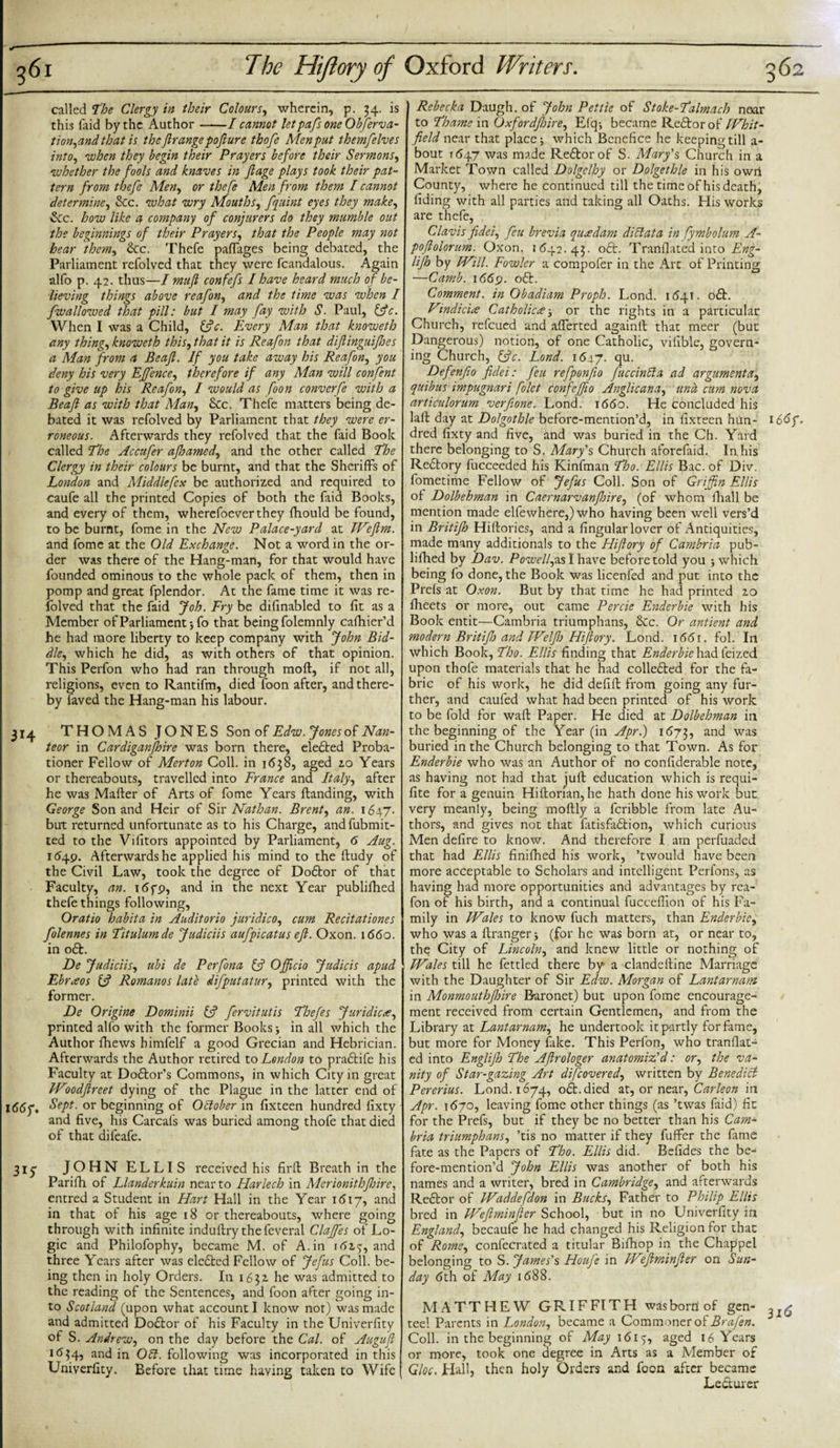 called The Clergy in their Colours, wherein, p. 34. is this laid by the Author-1 cannot letpafs one Observa¬ tion,and that is theftrange pofture thofe Menput themfelves into, when they begin their Prayers before their Sermons, whether the fools and knaves in Jlage plays took their pat¬ tern from thefe Men, or thefe Men from them I cannot determine, &amp;c. what wry Mouths, [quint eyes they make, &amp;c. Zwzy /iff? 4 company of conjurers do they mumble out the beginnings of their Prayers, that the People may not hear them, &amp;c. Thefe paflages being debated, the Parliament refolved that they were fcandalous. Again alfo p. 42. thus—I mujl confefs I have heard much of be¬ lieving things above reafon, and the time was when I [wallowed that pill: but I may [ay with S. Paul, (3 c. When I was a Child, 13c. Every Man that knoweth any thing, knoweth this, that it is Rea[on that diftinguiftoes a Man from a Beafl. If you take away his Reafon, you deny his very Eft'ence, therefore if any Man will confent to give up his Reafon, I would as foon converfe with a Beafi as with that Man, Sec. Thefe matters being de¬ bated it was refolved by Parliament that they were er¬ roneous. Afterwards they refolved that the faid Book called The Accufer afhamed, and the other called The Clergy in their colours be burnt, and that the Sheriffs of London and Middlefcx be authorized and required to caufe all the printed Copies of both the faid Books, and every of them, wherefoeverthey fhould be found, to be burnt, fome in the New Palace-yard at Weftm. and fome at the Old Exchange. Not a word in the or¬ der was there of the Hang-man, for that would have founded ominous to the whole pack of them, then in pomp and great fplendor. At the fame time it was re- folved that the faid Job. Fry be difinabled to fit as a Member of Parliament*, fo that being folemnly cafhier’d he had more liberty to keep company with John Bid¬ dle, which he did, as with others of that opinion. This Perfon who had ran through moft, if not all, religions, even to Rantifm, died foon after, and there¬ by laved the Hang-man his labour. 314 THOMAS JONES Son of Edw. Jones of Nan- teor in Cardiganfhire was born there, elefted Proba¬ tioner Fellow of Merton Coll, in 1638, aged 20 Years or thereabouts, travelled into France and Italy, after he was Mafler of Arts of fome Years Handing, with George Son and Heir of Sir Nathan. Brent, an. 1647. but returned unfortunate as to his Charge, and fubmit- ted to the Vifitors appointed by Parliament, 6 Aug. 1^49. Afterwards he applied his mind to the ftudy of the Civil Law, took the degree of Doftor of that Faculty, an. 16f&lt;?, and in the next Year publifhed thefe things following, Oratio habita in Auditorio juridico, cum Recitationes [olennes in Titulumde Judiciis aufpicatus eft. Oxon. 1660. in oft. De Judiciis, ubi de Perfona (3 Officio Judicis apud Ebraos (3 Romanos late difputatur, printed with the former. De Origine Dominii (3 [ervitutis Thefes Juridicae, printed alfo with the former Books* in all which the Author fhews himfelf a good Grecian and Hebrician. Afterwards the Author retired to London to praftife his Faculty at Doftor’s Commons, in which City in great IVlodftreet dying of the Plague in the latter end of I&lt;56y. Sept, or beginning of October in fixteen hundred lixty and five, his Carcafs was buried among thofe that died of that dileafe. 3iy JOHN ELLIS received his firft Breath in the Parifh of Llanderkuin near to Harlech in Merionithfbire, entred a Student in Hart Hall in the Year 1617, and in that of his age 18 or thereabouts, where going through with infinite induftry thefeveral Clajfes of Lo¬ gic and Philofophy, became M. of A. in 162$, and three Years after was elefted Fellow of Jefus Coll, be¬ ing then in holy Orders. In 1632. he was admitted to the reading of the Sentences, and foon after going in¬ to Scotland (upon what account I know nor) was made and admitted Doftor of his Faculty in the Univerfity °f S. Andrew, on the day before the Cal. of Auguft HJ34, and in Obi. following was incorporated in this Univerfity. Before that time having taken to Wife Rebecka Daugh. of John Pettie of Stoke-Talmach near to Thame in Oxfordfhire, Efq-, became Reftor of Whit¬ field near that place* which Benefice he keeping till a- bout 1647 was made Reftor of S. Mary's, Church in a Market Town called Dolgelhy or Dolgethle in his owii County, where he continued till the time of his death, fiding with all parties and taking all Oaths. His works are thefe, Clavis fidci, feu brevia qu&lt;edam diet at a in fymbolum A- poftolorum. Oxon. 1642. 43. oft. Tranflated into Eng- lifh by Will. Fowler a compofer in the Art of Printing —Camb. 1669. oft. Comment, in Obadiam Proph. Lond. 1641. oft. Vindicia Catholicor the rights in a particular Church, refeued and afterted againft that meer (but Dangerous) notion, of one Catholic, vifible, govern¬ ing Church, (3c. Lond. 1647. qu- Defenfto fidei: feu refponfio fuccinbla ad argument a, qtiibus impugnari folet confeffto Anglic ana, und cum nova articulorum verftone. Lond. 1660. He concluded his laft day at Dolgothle before-mention’d, in fixteen hun- 166f„ dred fixty and five, and was buried in the Ch. Yard there belonging to S. Mary's Church aforefaid. In his Reftory fucceeded his Kinfman Tho. Ellis Bac. of Div. fometime Fellow of Jefus Coll. Son of Griffin Ellis of Dolbehman in Caernarvanftoire, (of whom fhall be mention made elfewhere,) who having been well vers’d in Britift) Hiftories, and a fingular lover of Antiquities, made many additional to the Hiftory of Cambria pub¬ lifhed by Dav. Powell,ms I have before told you * which being fo done, the Book was licenfed and put into the Prefs at Oxon. But by that time he had printed 20 fheets or more, out came Percie Enderbie with his Book entit—Cambria triumphans, Sec. Or antient and modern Britift) and Welftj Hiftory. Lond. 1661. foLTri which Book, Tho. Ellis finding that Enderbie had feized upon thofe materials that he had collefted for the fa¬ bric of his work, he did defift from going any fur¬ ther, and caufed what had been printed of his work to be fold for waft Paper. He died at Dolbehman in the beginning of the Year (in Apr.) 1673, and was buried in the Church belonging to that Town. As for Enderbie who was an Author of no confiderable note, as having not had that juft education which is requi- fite for a genuin Hiftorian, he hath done his work but very meanly, being moftly a fcribble from late Au¬ thors, and gives not that fitisfaftion, which curious Men defire to know. And therefore I am perfuaded that had Ellis finifhed his work, ’twould have been more acceptable to Scholars and intelligent Perfons, as having had more opportunities and advantages by rea¬ fon of his birth, and a continual fucceffion of his Fa¬ mily in Wales to know fuch matters, than Enderbie, who was a ftranger* (for he was born at, or near to, the City of Lincoln, and knew little or nothing of Wales till he fettled there by* a clandeftine Marriage with the Daughter of Sir Edw. Morgan of Lantarnam in Monmouthjhire Baronet) but upon fome encourage¬ ment received from certain Gentlemen, and from the Library at Lantarnam, he undertook it partly for fame, but more for Money fake. This Perfon, who tranflat¬ ed into Englift) The Aftrologer anatomiz'd: or, the va¬ nity of Star-gazing Art difeovered, written by Benedict Pererius. Lond. 1674, oft. died at, or near, Carleon in Apr. 1670, leaving fome other things (as ’twas faid) fit for the Prefs, but if they be no better than his Cam¬ bria triumphans, ’tis no matter if they fuffer the fame fate as the Papers of Tho. Ellis did. Befides the be¬ fore-mention’d John Ellis was another of both his names and a writer, bred in Cambridge, and afterwards Reftor of Waddefdon in Bucks, Father to Philip Ellis bred in Weftminfter School, but in no Univerfity in England, becaufe he had changed his Religion for that of Rome, confecrated a titular Bifhop in the Chappel belonging to S. James's Houfe in Weftminfter on Sun¬ day 6th of May 1688. MATTHEW GRIFFITH was born of gen- teel Parents in London, became a Commoner of Brafen. Coll, in the beginning of May 1615, aged 16 Years or more, took one degree in Arts as a Member of Gloc. Hallj then holy Orders and foon after became Lecturer