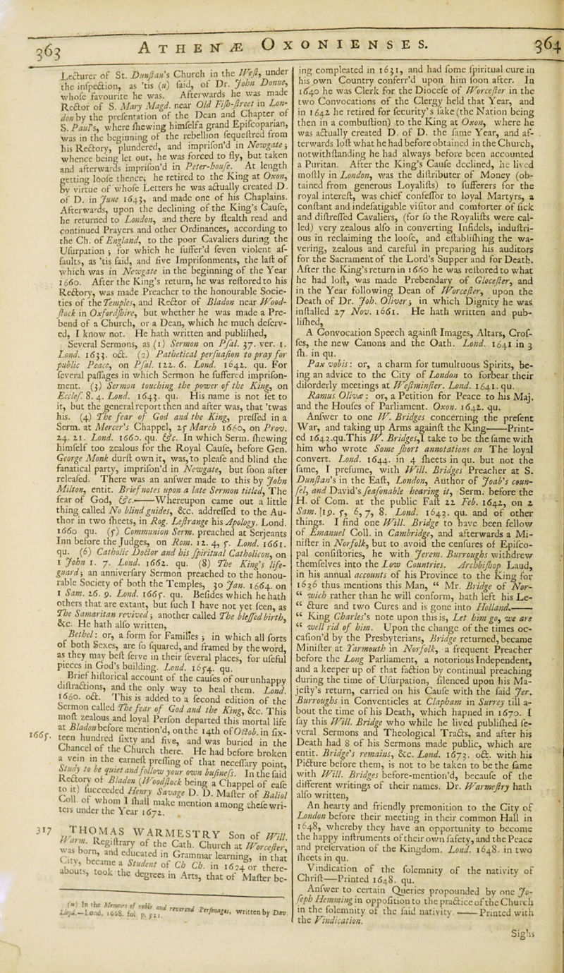 364 Athene Ox Lecturer of St. Dunftan's Church in the Weft, under the infpeftion, as ’tis («) faid, of Dr. John Donne, whofe favourite he was. Afterwards he was made Rcftor of S. Mary Magd. near Old FiJb-Jlreet in Lon¬ don bv the prefentation of the Dean and Chapter or S. Pauls, where fhewing himfelfa grand Epifcoparian, was in the beginning of the rebellion fequeltred fiom his Reftory, plundered, and imprifon’d in Newgate whence being let out, he was foiced to fly, but taken and afterwards imprifon’d in Peter-houfe. At length getting loofe thence, he retired to the King at Ox on, by virtue of whofe Letters he was actually created D. of D. in June 1643, and made one of his Chaplains. Afterwards, upon the declining of the King’s Caufe, he returned to London, and there by Health read and continued Prayers and other Ordinances, according to the Cb. of England, to the poor Cavaliers during the Ufurpation * for which he fuffer’d feven violent af- faults, as ’tis faid, and five Imprifonments, the laffc of which was in Newgate in the beginning of the Year 1660. After the King’s return, he was reftoredto his Redory, was made Preacher to the honourable Socie¬ ties of the Temples, and Redor of Bladon near Wood- flock in Oxfordshire, but whether he was made a Pre¬ bend of a Church, or a Dean, which he much deferv- ed, I know not. He hath written and publifhed, Several Sermons, as (1) Sermon on Pfal. 37. ver. r. Lond. 1633. od. (2) Pathetical perfuafion to pray for public Peace, on Pfal. izz. 6. Lond. 1641. qu. For feveral paflages in which Sermon he fuffered imprifon- ment. (3) Sermon touching the power of the King, on Ecclef. 8. 4. Lond. 1643. qu. Misname is not fet to it, but the general report then and after was, that ’twas his. (4) The fear of God and the King, prefled in a Serm. at Mercer's Chappcl, zg March 1660, on Prov. 24. zi. Lond. \66o. qu. &amp;c. In which Serm. fhewing himfelf too zealous for the Royal Caufe, before Gen. George Monk durft own it, was, to pleafe and blind the fanatical party, imprifon’d in Newgate, but foon after releafed. There was an anfwer made to this by John Milton, entit. Brief notes upon a late Sermon titled, The fear of God, &amp;c.--Whereupon came out a little thing called No blind guides, &amp;c. addrefled to the Au¬ thor in two fheets, in Rog. Leflrange his Apology. Lond. 1660 qu. (7) Communion Serm. preached at Serjeants Inn before the Judges, on Rom. \z. 4, 7. Lond. 1661. qu. (6) Catholic Doctor and his fpiritual Catholicon, on 1 John 1. 7. Lond. 166z. qu. (8) The King's life¬ guard-, an anniverfary Sermon preached to the honou¬ rable Society of both the Temples, 30 Jan. 1664. on 1 Sam. z6. 9. Lond. 1667. qu. Befides which he hath others that are extant, but fuch I have not yet feen, as The Samaritan revived-, another called The blejfedbirth, 5cc. He hath alfo written, Bethel: or, a form for Families $ in which all forts of both Sexes, are fo fquared, and framed by the word, as they may befl ferve in their feveral places, for ufeful pieces in God’s building. Lond. 1674. qu. Kftorical account of the caufes of our unhappy diltradions, and the only way to heal them. Lond. 1660. od This is added to a fecond edition of the Sermon called The fear of God and the King, &amp;c. This mofl zealous and loyal Perfon departed this mortal life i66, f Bl*fo»be£orc mention’d, on the 14th of Otlob. in fix- 6,‘ ““ hud'cd l‘gy a»d five, and was buried in the Chancel of the Church there. He had before broken C/Vv the.earnjelrl prefling of that needfary point, ,, U!f 10 , Zu*et andfollow your own bufinefs. In the faid Redory of Bladon JVoodflock being a Chappel of cafe to 1 , lucceeded Henry Savage D. D. Mafter of Baliol Coll of whom I lhall make mention among thefe wri¬ ters under the Year i6jz. 6 317 //.THC?&gt;MAaS WARMESTRY Son of Will Lcnm. Regiftrary of the Cath. Church at Worcefter ■a Kun, and educated in Grammar learning, in that Oty, became a Student of Cb Ch. in 1624 or here¬ abouts. took 1-1-ip -a , -t, nlI1Cle Mafter be- abouts, took the degrees in Arts, that of MTPilTw. wrii ONIENSES. ing compleated in 1631, and had fome fpiritual cure in his own Country conferr’d upon him loon after. In [&lt;£40 he was Clerk for the Diocefe of Worcefter in the two Convocations of the Clergy held that Year, and in 164Z he retired for fecurity’s lake (the Nation being then in a combuftion) to the King at Oxon, where he was adually created D. of D. the fame Year, and af¬ terwards loft what he had before obtained in the Church, notwithftanding he had always before been accounted a Puritan. After the King’s Caufe declined, he lived moftly in London, was the dillributer of Money (ob¬ tained from generous Loyalifts) to fuflerers for the royal intereft, was chief confeflor to loyal Martyrs, a conftant and indefatigable vifitor and comforter of lick and diftrefled Cavaliers, (for fo the Royalifts were cal¬ led) very zealous alfo in converting Infidels, induftri- ous in reclaiming the loofe, and eltablifhing the wa¬ vering, zealous and careful in preparing his auditors for the Sacrament of the Lord’s Supper and for Death. After the King’s return in 1660 he was reftoredto what he had loft, was made Prebendary of Glocefer, and in the Year following Dean of Worcefler, upon the Death of Dr. Job. Oliverin which Dignity he was inftalled 27 Nov. 1661. He hath written and pub¬ liflied, A Convocation Speech againft Images, Altars, Crof- fes, the new Canons and the Oath. Lond. 1641 in 2 111. in qu. Pax vobis: or, a charm for tumultuous Spirits, be¬ ing an advice to the City of London to forbear their dilorderly meetings at Weftminfter. Lond. 1641. qu. Ramus Oliva : or, a Petition for Peace to his Maj. and the Houfes of Parliament. Oxon. 1 642. qu. Anfwer to one IV. Bridges concerning the prefent War, and taking up Arms againft the King-Print¬ ed 1d43.qu.This W. Bridges,1 take to be the fame with him who wrote Some Jhort annotations on The loyal convert. Lond. 1644. in 4 fheets in qu. but not the fame, I prefume, with Will. Bridges Preacher at S. Dunftan's in the Eaft, London, Author of Joab's coun- fel, and David’s feafonable hearing it, Serm. before the H. of Com. at the public Fait 22 Feb. 1642, on 2 Sam. [19. y, 6,7, 8. Lond. 1643. qu. and of other things. I find one Will. Bridge to have been fellow of Emanuel Coll, in Cambridge, and afterwards a Mi- nifter in Norfolk, but to avoid the cenfures of Epifco- pal confiftories, he with Jerem. Burroughs withdrew themfelves into the Low Countries. Archbijhop Laud, in his annual accounts of his Province to the King for 1636 thus mentions this Man, “ Mr. Bridge of Nor- “ wich rather than he will conform, hath left his Le- “ fture and two Cures and is gone into Holland»- u King Charles's note upon this is, Let him go, we are “ we// rid of him. Upon the change of the times oc- cafion’d by the Presbyterians, Bridge returned, became Minifter at Yarmouth in Norfolk, a frequent Preacher before the Long Parliament, a notorious Independent, and a keeper up of that faftion by continual preaching during the time of Ufurpation, filenced upon his Ma- jefty’s return, carried on his Caufe with the laid Jer. Burroughs in Conventicles at Clapham in Surrey till a- bout the time of his Death, which hapned in i6jo. I fay this Will. Bridge who while he lived publifhed fe¬ veral Sermons and Theological Tradts, and after his Death had 8 of his Sermons made public, which are entit. Bridge's remains, &amp;c. Lond. 1673. oft. with his Pifture before them, is not to be taken to be the fame with Will. Bridges before-mention’d, becaufe of the different writings of their names. Dr. Warmeflry hath alfo written. An hearty and friendly premonition to the City of Londojz before their meeting in their common Hall in 1648, whereby they have an opportunity to become the happy inftruments of their own fafety, and the Peace and prefervation of the Kingdom. Lond. 1648. in two fheets in qu. Vindication of the folemnity of the nativity of Chrift—Printed 1648. qu. Anfwer to certain Queries propounded by one Jo- feph Hemming in oppofidonto the praftice of the Church in the folemnity of the laid nativity. ——Printed with the Vindication. Sighs -