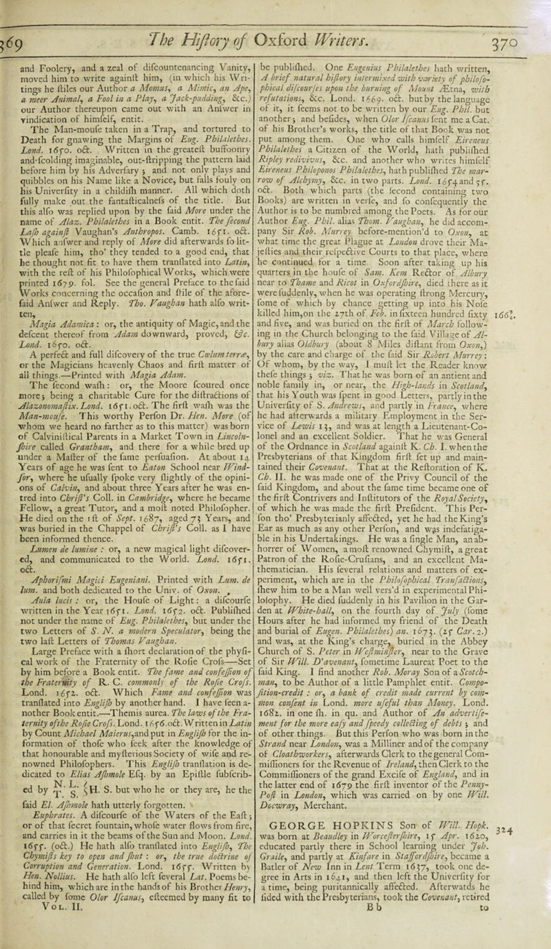 and Foolery, and a zeal of difcountenancing Vanity, moved him to write againlt him, (in which his Wri¬ tings he lliles our Author a Momus, a Mimic, an Ape, a meer Animal, a Fool in a Play, a Jack-pudding, &amp;c.) our Author thereupon came out with an Anfwer in vindication of himfelf, entit. The Man-moufe taken in a Trap, and tortured to Death for gnawing the Margins of Eug. Philalethes. Lond. i&lt;5yo. oft. W ritten in the greateft buffoonry and-fcolding imaginable, out-ftripping the pattern laid before him by his Adverfary &gt; and not only plays and quibbles on his Name like a Novice, but falls fouly on his Univerfity in a childifh manner. All which doth fully make out the fantafticalnefs of the title. But this alfo was replied upon by the faid More under the name of Alaz. Philalethes in a Book entit. The fecond Lafh againft Vaughan’s Anthropos. Camb. i6fi- oft. Which anfwer and reply of More did afterwards fo lit¬ tle pleafe him, tho’ they tended to a good end, that he thought not fit to have them tranflated into Latin, with the reft of his Philofophical Works, which were printed 1679. fol. See the general Preface to the faid Works concerning the occafion and {file of the afore- faid Anfwer and Reply. Tho. Vaughan hath alfo writ¬ ten, Magia Adamica : or, the antiquity of Magic, and the defcent thereof from Adam downward, proved, fffc. Lond. 1670. oft. A perfeft and full difcovery of the true Ccelumterr&lt;&lt;e, or the Magicians heavenly Chaos and firft matter of all things.—Printed with Magia Adam. The fecond wafh: or, the Moore fcoured once more 5 being a charitable Cure for the diftraftions of Alazonomaftix. Lond. i6fi.oft. The firft wafh was the Man-moufe. This worthy Perfon Dr. Hen. More (of whom we heard no farther as to this matter) was born of Calviniftical Parents in a Market Town in Lincoln- Jloire called Grantham, and there for a while bred up under a Mafter of the fame perfuafion. At about 14 Years of age he was fent to Eaton School near FVind- Jor, where he ufually fpoke very {lightly of the opini¬ ons of Calvin, and about three Years after he was en- tred into Chrifi's Coll, in Cambridge, where he became Fellow, a great Tutor, and a molt noted Philofopher. He died on the ift of Sept. 1687, aged 73 Years, and was buried in the Chappel of Chrift's Coll, as I have been informed thence. Lumen de lumine : or, a new magical light difeover- ed, and communicated to the World. Lond. 1671. oft. Aphorifmi Magici Eugeniani. Printed with Lum. de lum. and both dedicated to the Univ. of Oxon. t Aula lucis : or, the Houfe of Light: a difeourfe written in the Year 11. Lond. 1672. oft. Publifhed not under the name of Eug. Philalethes, but under the two Letters of S. N. a modern Speculator, being the two laft Letters of Thomas Vaughan. Large Preface with a fhort declaration of the phyfi- cal work of the Fraternity of the Rofie Crofs—Set by him before a Book entit. The fame and confefion of the Fraternity of R. C. commonly of the Rofie Crofs. Lond. i6f2,. oft. Which Fame and confefion was tranflated into Englijh by another hand. I have feen a- nother Book entit.—•Themis aurea. laws of the Fra¬ ternity ofthe Rofie Crofs. Lond. 1676.0ft. Written in Ltfri/z by Count Rlichael Maierus,and put in Englijlo for the in¬ formation of thofe who feek after the knowledge of that honourable and myfterious Society of wife and re¬ nowned Philofophers. This Englijh tranflation is de¬ dicated to Elias Afimole Efq. by an Epillle fubferib- ed by g* (h. S. but who he or they are, he the faid El. Afiomole hath utterly forgotten. Euphrates. A difeourfe of the Waters of theEaftj or of that fecret fountain, whofc water flows from fire, and carries in it the beams ofthe Sun and Moon. Lond. 1677. (oft.) He hath alfo tranflated into Englijh, The Chymifts key to open and flout : or, the true doctrine of Corruption and Generation. Lond. 1677. Written by Hen. Nollius. He hath alfo left feveral Lat. Poems be¬ hind him, which are in the hands of his Brother Henry, called by feme Olor Ifcanus, efteemed by many fit to VOL. II. 1 be publifhed. One Eugenius Philalethes hath written, A brief natural hiftory intermixed with variety of philofo¬ phical difeourfes upon the burning of Mount /Etna, with refutations, ftc. Lond. 1669- oft. but by the language of it, it feems not to be written by our Eug. Phil, but another $ and befides, when Olor Ifcanus fent me a Cat. of his Brother’s works, the title of that Book was not put among them. One who calls himfelf Eireneus Philalethes a Citizen of the World, hath publifhed Ripley redivivus, See. and another who writes himfelf Eireneus Philoponos Philalethes, hath publifhed The mar¬ row of Alchymy, See. in two parts. Lond. 16 74 and 57. oft. Both which parts (the fecond containing two Books) are written in verfe, and fo confequently the Author is to be numbred among the Poets. As for our Author Eug. Phil, alias Thom. Vaughan, he did accom¬ pany Sir Rob. Murrey before-mention’d to Oxon, at what time the great Plague at London drove their Ma- jefties and their refpeftive Courts to that place, where he continued for a time Soon after taking up his quarters in the houfe of Sam. Kem Reftor of Albury near to Thame and Ricot in Oxfordjhire, died there as it were luddenly, when he was operating ftrong Mercury, fome of which by chance getting up into his Nofe killed him,on the 17th of Feb. infixteen hundred fixty i66\. and five, and was buried on the firft of March follow¬ ing in the Church belonging to the faid Village of Al¬ bury alias Oldbury (about 8 Miles diftant from Oxon,) by the care and charge of the faid Sir Robert Murrey. Of whom, by the way, I mult let the Reader know thefe things 5 viz. That he was born of anantientand noble family in, or near, the High-lands in Scotland, that his Youth was fpent in good Letters, partly in the Univerfity of S. Andrews, and partly in France, where he had afterwards a military Employment in the Ser¬ vice of Lewis i}, and was at length a Lieutenant-Co¬ lonel and an excellent Soldier. That he was General of the Ordnance in Scotland againft K. Ch. I. when the Presbyterians of that Kingdom firft fet up and main¬ tained their Covenant. That at the Reftoration of K. Ch. II. he was made one of the Privy Council of the faid Kingdom, and about the fame time became one of the firft Contrivers and Inftitutors of the Royal Society, of which he was made the firft Prefident. This Per¬ fon tho’ Presbyteiianly affefted, yet he had the King’s Ear as much as any other Perfon, and wjs indefatiga¬ ble in his Undertakings. He was a fingle Man, anab- horrer of Women, araoft renowned Chymift, a great Patron of the Ro fie-Cru flans, and an excellent Ma¬ thematician. His feveral relations and matters of ex¬ periment, which are in the Philofophical Tranfaftions, fhew him to be a Man well vers’d in experimental Phi- lolophy. He died fuddenly in his Pavilion in the Gar¬ den at White-hall, on the fourth day of July (fome Hours after he had informed my friend of the Death and burial of Eugen. Philalethes) an. 1673. (27 Car. 2.) and was, at the King’s charge, buried in the Abbey Church of S. Peter in Wcftminffer, near to the Grave of Sir Will. D'avenant, fometime Laureat Poet to the faid King. I find another Rob. Moray Son of a Scotch¬ man, to be Author of a little Pamphlet entit. Compo- fition-credit : or, a bank of credit made current by com¬ mon confent in Lond. more ufeful than Money. Lond. k58z. in one fh. in qu. and Author of An advertife- ment for the more eafy and fpeedy collecting of debts ; and of other things. But this Perfon who was born in the Strand near London, was a Milliner and of the company of Cloathworkers, afterwards Clerk to the general Com- miflioners for the Revenue of Ireland, then Clerk to the Commiflioners of the grand Excife of England, and in the latter end of 1679 the firft inventor of the Penny- Poft in London, which was carried on by one Will. Docwray, Merchant. GEORGE HOPKINS Son of Will Hopk. was born at Reaudley in Worceftcrfinre, 17 Apr. 1620, educated partly there in School learning under Job. Graile, and partly at Kinfare in Staff'orelfhire, became a Batler of New Inn in Lent Term 1637, took one de¬ gree in Arts in 1641, and then left the Univerfity for a time, being puritannically affefted. Afterwatds he lidcd with the Presbyterians, took the Covenant, retired B b to