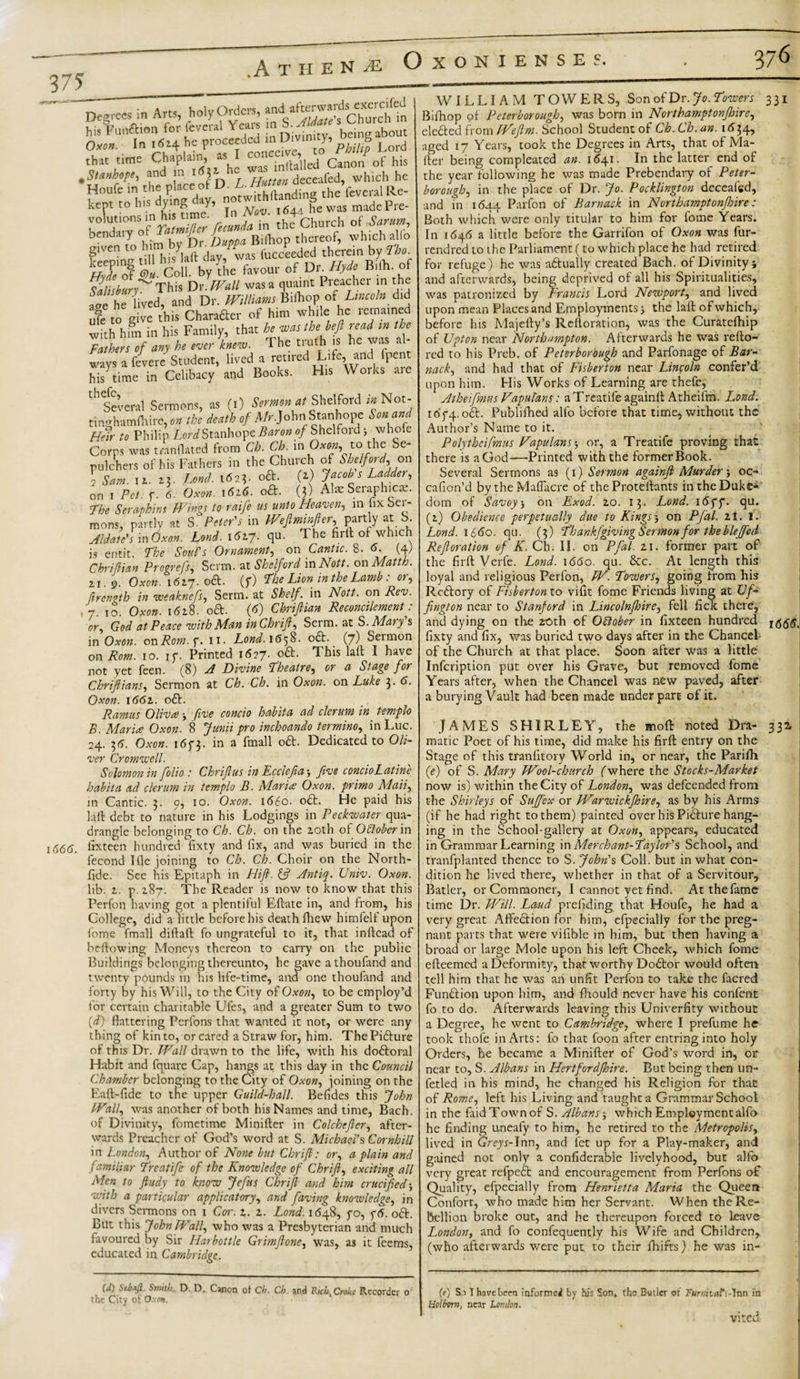 .A THEN M 3 75 w • Decrees in Arts, holy Orders, and afterwards exercifed ~5 1 v#or« in S Aldate's Church in his Funa.cn for Icve.ul Yarn n bom 0*o/&gt; In 1614 He proceeded in Divinny, S Lor(j ^i3S*&gt;1S±isr5i4“ f‘ven„'^l h.syiaft dfyfwas fucceedcd therein by Tho AT of ©». Coll, by the favour of Do //).* Bilh. of Salisbury^ This Dr. //4j// was a quaint Preacher in the age he lived, and Dr. OT/ww Bilhop or ' IW» did u?e to give this Charafter of him while he remained with him in his Family, that hewasthebeft read tn the Fathers of any he ever knew. The truth is he was a ways a feverc Student, lived a retired Life, and fpent his time in Celibacy and Books. His Works aie 1 r ‘ Several Sermons, as (1) Sermon at Shelford in Not- tinghamfhire, » the death of Mr.John1 Stanhope Son and Corns was mnflated from Ch. Ch. m Oxw, to the Se¬ pulchers of his Fathers in the Church of Shelford, on 2 Sam. it. 23. Lond. 1623. oft. (1) Jacob s Ladder, on 1 Pet. f. 6. Oxon. 1616. oft. (3) Al* Seraphic*. The Seraphim Wings to raife us unto Heaven,, in fix Ser¬ mons, partly at S. Peter's in Weftminfer, partly at S. Aldate's in Oxon. Lond. i6vy. qu. The firll of which is emit. The Soul's Ornament, on Cantic. 8.6. (4) Chriftian Progrefs, Serm. at Shelford in Nett, on Mattk. 21.9. Oxon. 1627.0ft. (f) The Lion in the Lamb . ot, ftrength in weaknefs, Serm. at Shelf, in Nott. on Rev. , 7. 10. Oxon. 1628. oft. (6) Chriftian Reconcilement: or, God at Peace with Man inChrift, Serm. at S. Mary's in Oxon. onRom.f. 11. Lond. 1658. oft.. (7) Sermon on Rom. 10. if. Printed 1627. oft. This lalt I have not yet feen. (8) A Divine Theatre, or a Stage for Chriftians, Sermon at Ch. Ch. in Oxon. on Luke 3. 6. Oxon. 1662. oft. Ramus Oliva ■, five concio habit a ad clerum in templo B. Maria Oxon. 8 Junii pro inchoando termino, in Luc. 24. 36. Oxon. i6f3- in a fmall oft. Dedicated to Oli¬ ver Cromwell. Solomon in folio : Chrifius in Ec cleft a ■, five concioLatine habit a ad clerum in templo B. Maria Oxon. primo Mail, in Cantic. 3. 0, 10. Oxon. \66o- oft. He paid his la ft debt to nature in his Lodgings in Peckwatcr qua¬ drangle belonging to Ch. Ch. on the 20th of Odober in s666. irxteen hundred fixty and fix, and was buried in the fecond I fie joining to Ch. Ch. Choir on the North- fide. See his Epitaph in Hift. {ft Antiq. Univ. Oxon. lib. 2. p. 287. The Reader is now to know that this Perfon having got a plentiful Eftate in, and from, his College, did'a little before his death fhew himfelf upon fome fmall diftaft fo ungrateful to it, that inftead of bellowing Moneys thereon to carry on the public Buildings belonging thereunto, he gave athoufand and twenty pounds in his life-time, and one thoufand and forty by his Will, to the City of Oxon, to be employ’d for certain charitable Ufes, and a greater Sum to two (d) flattering Pcrfons that wanted it not, or were any thing of kin to, or cared a Straw for, him. ThePifture of this Dr. Wall drawn to the life, with his doftoral Habit and fquare Cap, hangs at this day in the Council Chamber belonging to the City of Oxon, joining on the Eaft-fide to the upper Guild-hall. Befides this John Wall, was another of both his Names and time, Bach, of Divinity, fometime Minifter in Colchefler, after¬ wards Preacher of God’s word at S. Michael's Cornbill in London, Author of None but Chrift: or, a plain and familjiar Treatife of the Knowledge of Chrift, exciting all Men to ftudy to know Jefus Chrift and him crucified with a particular applicator)’, and faving knowledge, in divers Sermons on 1 Cor. 2. 2. Lond. 1648, fo, y&lt;5. oft. But this John Wall, who was a Presbyterian and much favoured by Sir Harbottle Grimftone, was, as it feems, educated in Cambridge. (d) ScoaJI. Smith, D. D. Canon of Ch. Ch. and Rich, Crake Recorder o' the City of O.xex. WILLIAM TOWERS, Son of Dr. Jo. Towers Bifhop of Peterborough, was born in Northamptonfhire, elefted from Weftm. School Student of Ch. Ch. an. 1634, aged 17 Years, took the Degrees in Arts, that of Ma¬ iler being compleated an. 1641. In the latter end of the year following he was made Prebendary of Peter¬ borough, in the place of Dr. Jo. Pocklington deceafed, and in 1644 Parfon of Barnack in Northamptonjhire: 331 Both which were only titular to him for fome Years. In 1646 a little before the Garrifon of Oxon was fur- rendred to the Parliament (to which place he had retired for refuge) he was aftually created Bach, of Divinity i and afterwards, being deprived of all his Spiritualities, was patronized by Francis Lord Newport, and lived upon mean Places and Employments j the laft ofwhich, before his Majelly’s Rcftoration, was the Curatefhip of Upton near Northampton. Afterwards he was refto- red to his Preb. of Peterborough and Parfonage of Bar¬ nack, and had that of Fisberton near Lincoln confer’d upon him. His Works of Learning are thefe, Atheifimus Vapul'ans: a Treatife againft Atheifm. Lond. ioy4'°&amp;- Published alfo before that time, without the LordBaron of Shelford; whofe Author’s Name to it. , i.,n to II P ^ W m n*™ m thp Se- Polythcifmus Vapulans $ or, a Treatife proving that there is a God—Printed with the former Book. Several Sermons as (1) Sermon againft Murder j oc- cafion’d bytheMafiacre of the Protellants in the Duke¬ dom of Savoy5 on Exod. zo. 13. Lond. 16ff. qu. (2) Obedience perpetually due to Kings j on Pfal. zt. l. Lond. 1660. qu. (3) Th ankfgiving Sermon for the bleffed Re ft oration of K. Ch. II. on Pfal 21. former part of the firft Verfe. Lond. 1660. qu. &amp;c. At length this loyal and religious Perfon, W. Towers, going from his Rcftory of Fisberton to vifit fome Friends living at Vf- fington near to Stanford in Lincolnjhire, fell fick there, and dying on the 2£&gt;th of Odober in fixteen hundred fixty and fix, was buried two days after in the Chancel of the Church at that place. Soon after was a little Infcription put over his Grave, but removed fome Years after, when the Chancel was new paved, after a burying Vault had been made under part of it. 1666, JAMES SHIRLEY, the mo ft noted Dra¬ matic Poet of his time, did make his firft entry on the Stage of this tranfitory World in, or near, the Parilh (e) of S. Mary Wool-church (where the Stocks-Market now is) within the City of London, was defeended from the Shirleys of Suffex or Warwickjhire, as by his Arms (if he had right to them) painted over his Pifture hang¬ ing in the School-gallery at Oxon, appears, educated in Grammar Learning inMerchant-Taylor's School, and tranfplanted thence to S. John's Coll, but in what con¬ dition he lived there, whether in that of a Servitour, Batler, or Commoner, I cannot yet find. Atthefame time Dr. Will. Laud prefiding that Houfe, he had a very great Affeftion for him, efpecially for the preg¬ nant parts that were vifible in him, but then having a broad or large Mole upon bis left Cheek, which fome efteemed a Deformity, that worthy Doftor would often tell him that he was an unfit Perfon to take the facred Funftion upon him, and fliould never have his confent fo to do. Afterwards leaving this Univerfity without a Degree, he went to Cambridge, where I prefume he took thole in Arts: fo that foon after entringinto holy Orders, he became a Minifter of God’s word in, or near to, S. Albans in Hertfordfhire. But being then un- fetled in his mind, he changed his Religion for that of Rome, left his Living and taught a Grammar School in the find Town of S. Albans; which Employment alfo he finding uneafy to him, he retired to the Metropolis, lived in Greys-Inn, and let up for a Play-maker, and gained not only a confiderable livelyhood, but alfo very great refpeft and encouragement from Perfons of Quality, efpecially from Henrietta Maria the Queen Conforr, who made him her Servant. When the Re¬ bellion broke out, and he thereupon forced to leave London, and fo confequently his Wife and Children, (who afterwards were put to their fhifts) he was in- (?) Si T have been informed by his Son, the Butler of Turmalt-lnn in Hoi horn, near London. vited 332.