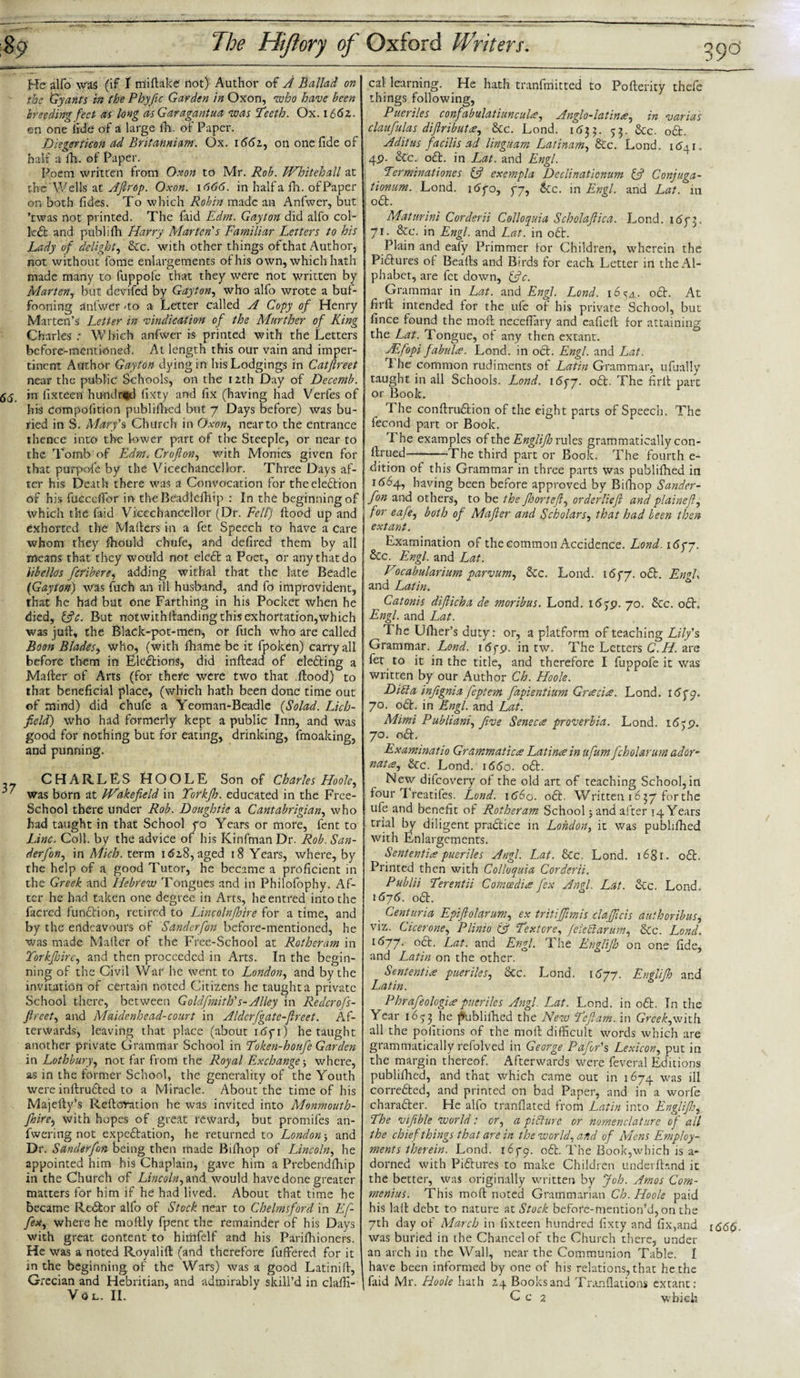 39°' He alfo was (if I rrfiftake not) Author of A Ballad on the Gy ants in the Phyfic Garden in Oxon, who have been breeding feet as long asGaragantua was Teeth. Ox. 1661. en one lide of a large fh. of Paper. Diegerticon ad Britanniam. Ox. 1661, on one fide of half a fh. of Paper. Poem written from Oxon to Mr. Rob. Whitehall at the Wells at Ajlrop. Oxon. 1666. in half a fh. of Paper on both fides. To which Robin made an Anfwer, but ’twas not printed. The Paid Edm. Gayton did alfo col- kit and publifh Harry Marten’s Familiar Letters to his Lady of delight, &amp;c. with other things of that Author, not without fome enlargements of his own, which hath made many to luppofe that they were not written by Marten, but devifed by Gayton, who alfo wrote a buf¬ fooning anfwer -to a Letter called A Copy of Henry Marten’s Letter in vindication of the Murther of King Charles : Which anfwer is printed with the Letters before-mentioned. At length this our vain and imper¬ tinent Author Gayton dying in his Lodgings in Catftreet near the public Schools, on the 12th Day of Decemb. in lixteen hundred fixty and fix (having had Verfes of his Compofition publifhed but 7 Days before) was bu¬ ried in S. Mary's Church in Oxon, near to the entrance thence into the lower part of the Steeple, or near to the Tomb of Edm. Crofton, with Monies given for that purpofe by the Vicechancellor. Three Days af¬ ter his Death there was a Convocation for theeleftion of his fucceffor in the Beadlefhip : In the beginning of which the Laid Vicechancellor (Dr. Fell) flood up and exhorted the Mafters in a fet Speech to have a care whom they fhould chufe, and defired them by all means that they would not eleft a Poet, or any that do hbellos /cribere, adding withal that the late Beadle (Gayton) was fuch an ill husband, and fo improvident, that he had but one Farthing in his Pocket when he died, &amp;c. But notwithfianding this exhortation,which was juft, the Black-pot-men, or fuch who are called Boon Blades, who, (with fhame be it fpoken) carryall before them in Eleftions, did inftead of elefting a Mafter of Arts (for there were two that .flood) to that beneficial place, (which hath been done time out of mind) did chufc a Yeoman-Beadle (Solad. Lich¬ field) who had formerly kept a public Inn, and was good for nothing but for eating, drinking, fmoaking, and punning. CHARLES HOOLE Son of Charles Hoole, was born at Wakefield in Torkfh. educated in the Free- School there under Rob. Doughtie a Cantabrigian, who had taught in that School yo Years or more, fent to Line. Coll, by the advice of his Kinfman Dr. Rob. San- derfon, in Mich, term 1 &lt;52,8, aged 18 Years, where, by the help of a good Tutor, he became a proficient in the Greek and Hebrew Tongues and in Philofophy. Af¬ ter he had taken one degree in Arts, heentred into the facred funftion, retired to Lincolnshire for a time, and by the endeavours of Sanderfon before-mentioned, he was made Mailer of the Free-School at Rotheram in Yorkjhire, and then proceeded in Arts. In the begin¬ ning of the Civil War he went to London, and by the invitation of certain noted Citizens he taught a private School there, between G oldfmith's-Alley in Redcrofs- fireet, and Maidenhead-court in Aldcrfgate-fireet. Af¬ terwards, leaving that place (about itffi) he taught another private Grammar School in Token-houfe Garden in Lothbury, not far from the Royal Exchange; where, as in the former School, the generality of the Youth were inftrufted to a Miracle. About the time of his Majefty’s Reftovation he was invited into Monmouth- fioire, with hopes of great reward, but promifes an- fwering not expeftation, he returned to London 5 and Dr. Sanderfon being then made Bifhop of Lincoln, he appointed him his Chaplain, gave him a Prebendfhip in the Church of Lincoln, and would have done greater matters for him if he had lived. About that time he became Reftor alfo of Stock near to Chelmsford in Lf- fex, where he moftly fpent the remainder of his Days with great content to himfelf and his Parifhioners. He was a noted Royalift (and therefore fuffered for it in the beginning of the Wars) was a good Latinift, Grecian and Hebritian, and admirably skill’d in clafti- VOL. II. cal learning. He hath tranfrriitted to Pofterity thefe things following, Pueriles confabulatiuncula, Anglo-latina, in varias claufulas difiributa, 8tc. Lond. 163 3. 53. &amp;c. oft. Aditus facilis ad linguam Latinam, &amp;c. Lond. 1^41. 4P. &amp;c. oft. in Lat. and Engl. Terminations &amp; exempla Dcclinationum if Conjuga- tionum. Lond. i&lt;5yo, gy, tec. in Engl, and Lat. in oft. Maturini Corderii Colloquia Scholafiica. Lond. i6y3, 71. &amp;c. in Engl, and Lat. in 06L Plain and eafy Primmer lor Children, wherein the Piftures ot Beafts and Birds for each. Letter in the Al¬ phabet, are fet down, ffic. Grammar in Lat. and Engl. Lond. i6^a. oft. At firft intended for the ufe oi his private School, but fince found the moll necefiary and eafieft lor attaining the Lat. Tongue, of any then extant. sLfopi fabula. Lond. in oft. Engl, and Lat. 1 he common rudiments of Latin Grammar, ufually taught in all Schools. Lond. 16gy. oft. The firlt part or Book. The conftruftion of the eight parts of Speech. The fecond part or Book. 1 he examples of the Englijh rules grammatically con¬ fined-The third part or Book. The fourth e- dition of this Grammar in three parts was publifhed in 1(564, having been before approved by Bifhop Sander¬ fon and others, to be the fhorteft, orderliefi and plainefl, for eafe, both of Mafier and Scholars, that had been then extant. Examination of the common Accidence. Lond. 16 gy. &amp;c. Engl, and Lat. Vocabularium parvum, &amp;c. Lond. 16gy. oft. LngU and Latin. Catonis difiicha de moribus. Lond. i&lt;5jp. 70. &amp;c. oft. Engl, and Lat. The Ufher’s duty: or, a platform of teaching Lily's Grammar. Lond. 1 &lt;5fp. in tw. The Letters C.H. are fet to it in the title, and therefore I fuppofe it was written by our Author Ch. Hoole. DM a infignia feptem fapientium Gracia. Lond. iSgy. 70. oft. in Engl, and Lat. Mimi Publiani, five Seneca proverbia. Lond. 1639. 70. oft. Lxaminatio Grammatica Latina in ufum fcholarum ador- nata, &amp;c. Lond. 1660. oft. New difeovery of the old art of teaching School,in four Treatifes. Lond. 1660. oft. Written 1637 forthe ufe and benefit of Rotheram School jand after 14 Years trial by diligent praftice in London, it was publifhed with Enlargements. Sententia pueriles Angl. Lat. &amp;c. Lond. i6gr. oft. Printed then with Colloquia Corderii. Pmblii Terentii Comcedia fex Angl. Lat. &amp;c. Lond. \6j6. oft. _ Centuria Lpifiolarum, ex tritijfimis clafficis authoribus, viz. Cicerone, Plinio tff Textore, jcleft arum, 8cc. Lond. l677- °£E Lat. and Engl. The Lnglijb on one fide, and Latin on the other. Sententia pueriles, 8cc. Lond. 1677. Lnglifh and Latin. Phrafeologia pueriles Angl. Lat. Lond. in oft. In the Year 1653 he publifhed the New Teftam. in Greek,with all the politions of the mod difficult words which are grammatically refolved in George Pafor's Lexicon, put in the margin thereof. Afterwards were feveral Editions publifhed, and that which came out in 1674 was ill correfted, and printed on bad Paper, and in a worfe charafter. He alfo tranflated from Latin into Englijh, The vijible world: or, a pifturc or nomenclature of all the chief things that are in the world, and of Mens Employ¬ ments therein. Lond. 165-9. oft. The Book,which is a- dorned with Piftures to make Children underfknd it the better, was originally written by Joh. Amos Com- menius. This mod noted Grammarian Ch. Hoole paid his lail debt to nature at Stock before-mention’d, on the 7th day of March in fixteen hundred fixty and fix,and i66$ was buried in the Chancel of the Church there, under an arch in the Wall, near the Communion Table. I have been informed by one of his relations, that he the faid Mr. Hoole hath z 4 Books and Tranflations extant: C c 2 which