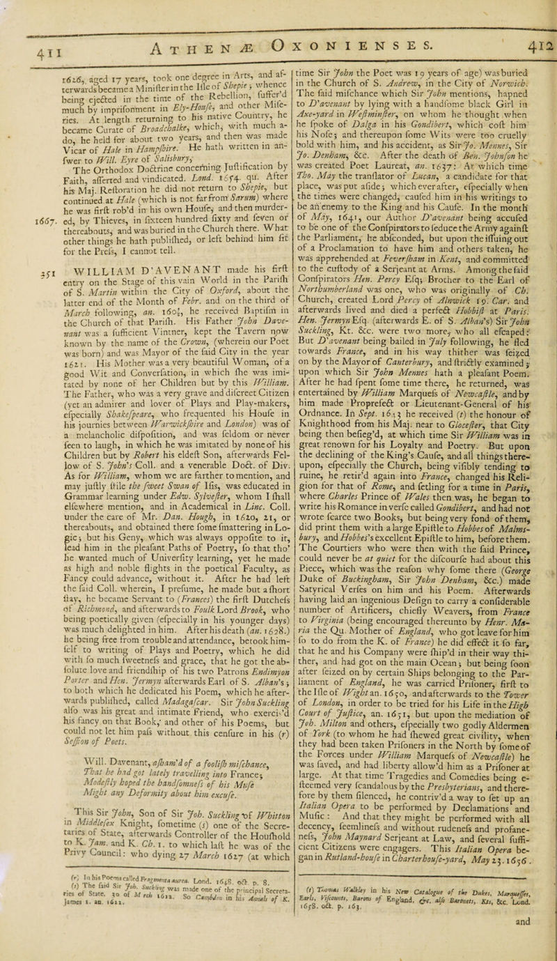 4TI Athene Oxonienses. 412 16id, aced 17 years, took one degree in Arts, and af- terwards became a Minifter in the Illeof S leptf, o enc being eiefted in the time of the Rebellion, (offer much by .mpnfonmcnt in Ely-Hmfi, and other Mi e- ries. At length returning to his native Country, ie became Curafe of Broadcbalke, which, with much a- do, he held for about two years, and then was made Vicar of Hale in Ham?fare. He hath written in an- fwer to Will Eyre of Salisburyy _ . The Orthodox Do&amp;rine concerning Jultification by Faith, aliened and vindicated. Land. i6f4- q&lt;l- A ter his Mai. Re flora t ion he did not return to Shepte, but continued at Hale (which is not far from 8 arum) where he was firft rob’d in his own Houfcj and then rourdei 1(5(57, ed, by Thieves, in Sixteen hundred fixty aud fetfen or thereabouts, and was buried in the Church there. What other things he hath publifhed, or left behind him fit for the Prefs, I cannot tell. WILLIAM D’AVEN ANT made his firft ' entry on the Stage of this vain World in the Parilh of S. Martin within the City of Oxford, about the latter end of the Month of Febr. and on the third of March following, an. i5o’, he received Baptifm in the Church of that Parilh. His Father John Dave- nant was a fufficient Vintner, kept the Tavern now known by the name of the Crown, (wherein our Poet was born) and was Mayor of the faid City in the year £ 5 2, r. His Mother was a very beautiful Woman, of a good Wit and Convention, in which fhe was imi¬ tated by none of her Children but by this William. The Father, who was a very grave and difereet Citizen (yet an admirer and lover of Plays and Play-makers, especially Shakefpeare, who frequented his Houfe in his journies between Warwnckjhire and London) was of a melancholic difpofition, and was feldom or never feen to laugh, in which he was imitated by none of his Children but by Robert his eldeft Son, afterwards Fel- Jow of S. John's Coll, and a venerable Do£t. of Div. As for William, whom we are farther to mention, and may juftly (tile the fweet Swan of Ilis, was educated in Grammar learning under Edw. Sylvefter, whom I (hall elfewhere mention, and in Academical in Line. Coll, under the care of Mr. Dan. Hough, in 1620, 21, or thereabouts, and obtained there fome [mattering in Lo¬ gic } but his Geny, which was always oppofite to it, lead him in the pleafant Paths of Poetry, fo that tho’ he wanted much of Univerfity learning, yet he made as high and noble flights in the poetical Faculty, as Fancy could advance, without it. After he had left the faid Coll, wherein, I prefume, he made but alhort flay, he became Servant to (Frances) the firft Dutchefs of Richmond, and afterwards to Foulk Lord Brook, who being poetically given (efpecially in his younger days) was much delighted in him. After his death (an. 1628.) he being free from trouble and attendance, betook him- felf to writing of Plays and Poetry, which he did with fo much fweetnefs and grace, that he got the ab- folute love and friendfliip of his two Patrons Endimyon Porter sind Hen. Jermyn afterwards Earl of S. Alban's to both which he dedicated his Poem, which he after¬ wards publifhed, called Madagafcar. Sir John Suckling alio was his great and intimate Friend, who exercis’d his fancy on that Book,' and other of his Poems, but could not let him pafs without this cenfure in his (r) Seffion of Poets. \v ill. Davenant, ajham'dof a foolijh mifchance, That be had got lately travelling into France^ Modeftly hoped the handfomnefs of his Mife Might any Deformity about him excufe. This Sir John, Son of Sir Job. Suckling mf Whitton in Middlefex Knight, fometime (j) one of the Secre- tanes of State, afterwards Controller of the Houlhold to K. Jam. and K. Ch. 1. to which laft he was of the Invy Council: who dying 27 March 1627 (at which &lt;ri InhisP^*calledLond. i6+S. oft. p 8 „W S«« MlVrTZr niadc^mc of the prtodpl te, James ». an. ,6aa. ^ S° C*mU'r' ,n ll;&gt; *** °f *• time Sir John the Poet was 19 years of age) was buried in the Church of S. Andrew, in the City of Norwich, The faid mifchance which Sir John mentions, hapned to D'avenant by lying with a handfome black Girl in Axe-yard in Weftminfter, on whom bethought when he fpoke of Dalga in his Gondibert, which coll: him his Nofej and thereupon fome Wits were too cruelly bold with him, and his accident, as Sir Jo. Mennes, Sir Jo. Denham* &amp;c. After the death of Ben. Johnfon he was created Poet Laureat, an. 1637: Ar. which time Tho. May the tranflator of Lucan, a candidate for that place, was put afidej which ever after, efpecially when the times were changed, caufed him in his writings to be ail enemy to the King and his Caufe. In the month of May, 1641, our Author D'avenant being accufed to be one of theConfpiratorstofeducethe Army againft the Parliament, he abfeonded, but upon the ifluing out of a Proclamation to have him and others taken, he was apprehended at Fever[ham in Kent, and committed to the curftody of a Serjeant at Arms. Among the faid Confpirators Hen. Percy Efq; Brother to the Earl of Northumberland was one, who was originally of Ch. Church, created Lord Percy of Alnwick ip. Car. and afterwards lived and died a perfedb Hobbift at Paris. Hen. JermynFS&lt;\. (afterwards E. of S. Alban's) Sir John Suckling., Kt. &amp;c. were two more,- who all efcaped:1 But D'avenant being bailed in July following, he fled towards France, and in his way thither was lei?;ed on by the Mayor of Canterbury, and ftri&amp;ly examined ;• upon which Sir John Mennes hath a pleafant Poem. After he had fpent fome time there, he returned, was entertained by William Marquefs of Newcaftle, and by him made Proprefed or Lieutenant-General of his Ordnance. In Sept. 1643 he received (t) the honour of Knighthood from his Maj. near to Glocefler, that City being then befieg’d, at which time Sir William was in great renown for his Loyalty and Poetry. But upon the declining of the King’s Caufe, and all things there¬ upon, efpecially the Church, being vifibly tending to ruine, he retir’d again into France, changed his Reli¬ gion for that of Rome, and fetling for a time in Paris, where Charles Prince of Wales then was, he began to write his Romance in verfe called Gondibert, and had noE wrote fcarce two Books, but being very fond of them, did print them with a large Epiftkto Hobbes ot Malms- bury, and Hobbes's excellent Epi Ale to him, before them. The Courtiers who were then with the Lid Prince, could never be at quiet for the difeourfe had about this Piece, which was the reafon why fome there (George Duke of Buckingham, Sir John Denham, &amp;c.) made Satyrical Verfes on him and his Poem. Afterwards having laid an ingenious Defign to carry a confiderable number of Artificers, chiefly Weavers, from France to Virginia (being encouraged thereunto by Henr. Ma¬ ria the Qu. Mother of England, who got leave for him lo to do from the K. of France) he did effect it fo far, that he and his Company were fhip’d in their way thi¬ ther, and had got on the main Ocean 5 but being foon after teized on by certain Ships belonging to the Par¬ liament of England, he was carried Prifoner, firft to thelfleof Wight an. id'jo, and afterwards to the Tower of London, in order to be tried for his Life intheHigb Court of JuJlice, an. 1651, but upon the mediation of Job. Milton and others, efpecially two godly Aldermen of Fork (to whom he had lhewed great civility, when they had been taken Prifoners in the North by fome of the Forces under William Marquefs of Newcaftle) he was laved, and had liberty allow’d him as a Prifoner at large. At that time Tragedies and Comedies being e- fteemed very fcandalous by the Presbyterians, and there¬ fore by them filenced, he contriv’d a way to fet up an Italian Opera to be performed by Declamations and Mufic : And that they might be performed with all decency, feemlinels and without rudenefs and profane- nefs, John Maynard Serjeant at Law, and feveral fuffi¬ cient Citizens were engagers. This Italian Opera be¬ gan in Rutland-boufe in Charterhoufe-yard, May 23.1656 . (t) Tbow« Walk ley in his New Catalogue of the Dukes, Marquetfes, Earls, V,{counts, Barons of England. &lt;£*. alfo Baronets, Kis, &amp;c Lond. 16^8. o«. p. 163. and