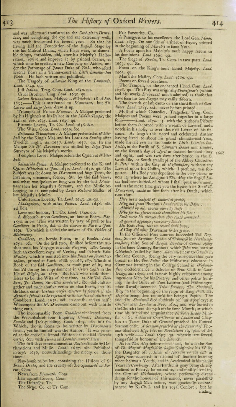 and was afterward tranflated to the Cock-pit in Drury- lane, and delighting the eye and ear extreamly well, was much frequented for feveral years. So that he having laid the Foundation of the Englijh Stage by this his Mufical Drama, when Plays were, as damna¬ ble things, forbidden, did, after his Majefty’s Refto- ration, revive and improve it by painted Scenes, at which time he erefted a new Company of Aftors, un¬ der the Patronage of James Duke of fork, who adfced feveral Years in a Tennis-court in Little Lincolns-Inn Fields. He hath written and publifhed. The Tragedy of Albovinc King of the Lombards. Lond. 1619. qu. juft Italian, T rag. Com .Lond. 1630. qu. Cruel Brother. Trag. Lond. 1630. qu. Ccelum Britannicum. Mafque at Whitehall. 18 of Feb. 1633.-This is attributed to D'avenant, but Fh. Carew and Inigo Jones drew it up. Triumphs of Prince D'amour. A Mafque prefented by his Highnefs at his Palace in the Middle Femple, the 24th of Feb. 165f. Lond. 163T- Su- Platonic Lovers, Tr. Co. Lond. 1*536. &amp;c. The Wits, Com. Lond. 1636, &amp;c. Britannia Friumphans: A Mafque prefented at White¬ hall by the King’s Maj. and his Lords on Sunday after Twelfth night, an. i6yj. Lond. i6$j. qu. In this Mafque Sir W. Davenant was affifted by Inigo Jones Surveyor of his Majefty’s works. Temple of Love : Mafque before the Queen at White¬ hall. Salmacida Spolia. A Mafque prefented to the K. and Qu. at Whitehall z\ Jan. 1639. Lond. 1639. qu. The j Subjeft was fet down by D'avenant and Inigo Jones, the invention, ornament, feenes, Ifc. by the faid Jones&gt; and what was fpoken or fung was by the faid D'ave- vant then her Majefty’s Servant, and the Mufic be¬ longing to it compofed by Lewis Richard Mafter of her Majefty’s Mufic. Unfortunate Lovers, Tr. Lond. 1643. 49. qu. Madagafcar, with other Poems. Lond. 1648. odt. 2d Edit. Love and honour, Tr. Co. Lond. 1649. qu. A difeourfe upon Gondibert, an heroic Poem. Par. 1650. in tw. This was written by way of pref. to his Gondibert in Profe, dat. at the Louvre in Paris z Jan. 16||. To which is added the anfwer of Fh. Hobbes of Malmsbury. Gondibert, an heroic Poem, in 3 Books. Lond. 1671. oft. On the firft two, finifhed before the Au¬ thor took his Voyage towards Virginia, Abr. Cowley hath an excellent copy of Verfes &gt; and fo hath Edm. Waller, which is remitted into his Poems on feveral oc- cafions, printed at Lond. 1668. p. 166, 167. The third Book of the faid Gondibert, or moil part of it, was finifh’d during his imprifonment in Cow’s Caflle in the Me of Wight, an. 1650. But fuch who took them- felves to be the Wits of that time, as Sir Job. Den¬ ham, Jo. Dome, Sir Allen Broderick, 8cc. did club to¬ gether and made abufive verfes on that Poem, in a lit¬ tle Book entit. Certain verfes written by feveral of the Author’s friends to be reprinted with the fecond edition of Gondibert. Lond. i6f3- oft. in one fh. and an half: Whereupon Sir W. D’avenant came out with a little thing entit. The incomparable Poem Gondibert vindicated from the Wit-cabals of four Efquires, Clinids, Dametas, Sancho and Jack-pudding. Lond. 1 &lt;5f 3. oft. in 1 fh. Which, tho’ it feems to be written by D’avenant's friend, yet he himfelf was the Author. It was print¬ ed at the end of a fecond Edition of the faid Certain verfes, &amp;c. with Hero and Leander amock Poem. The firft days entertainment at Rutland houfe by De¬ clamations and Mufic. Lond. i6f7- oft. Publifhed in Sept. 16y6, notwithstanding the nicety of thofe times. Play-houfe to be let, containing the Hiftory of S. Franc. Drake, and the cruelty of the Spaniards at Pe- ruev Com. News from Plymouth, Com. Law againft Lovers, Com, The Diftrefles. Tr. The Siege. Co. or Tr, Com. Fair Favourite. Co. A Panegyric to his excellency the Lord Gen. Monk. Lond. 165-9. On one fide of a fheet of Paper, printed in the beginning of March the fame Year. A Poem upon his Majefty’s moil happy return to his dominions. Lond. 1660. qu. The Siege of Rhodes, Tr. Com. in two parts. Lond. 1663. qu. &amp;c. Poem on the King’s mod facred Majefty. Lond. 1663. qu. Man’s the Mafter, Com .Lond. 1669. qu. Poems on feveral occallons. The Tempeft, or the enchanted lfland.Com. Lond. 1676. qu. ThisPlay was originally Shakefpear’s (whom and his works D'avenant much admired) as thofe that have feen his Sea Voyage may eafily dilcern. The feventh or laft canto of the third Book of Gon¬ dibert. Lond. i68f. oft. never before printed. Moft of which Comedies, Tragedies, Trag. Com. Mafques and Poems were printed together in a large folio-Lond. i6jz.—3. with the Author’s Pifture before them (adorned with a wreath of Lawrel) and a notch in his nofe, as over the firft Letter of his fir- name. At length this noted and celebrated Author having lived to about his grand climafterical Year, made his laft exit in his houfe in Little Lincolns-Inn- Fieldsfm the Parifh of S. Clement’s Danes near London, on the feventh day of April in fixteen hundred fixty j &lt;5(58 and eight, and was two days after buried in the S. Crofs lfle, or South tranfeept of the Abbey Church of S. Peter within the City ol Weftminfter, without any Lawrel upon his Coffin, which, I prefume, was for¬ gotten. His Body was depofited in the very place, or near it, where his Antagoni ftFho. May the Englifj Lu¬ can had been buried, of whom I fhall {peak more anon, and in the mean time give you the Epitaph of Sir Will. D'avenant, made on him foon after his Death, which runs thus. Here lies a Subjell of immortal praife, Wh^ did from Phoebus’* hand receive his Bayes : Admir’d by all, envied alone by thofe Who for his glories made themfelves his foes : Such were his virtues that they could command A general applauj 'e from every hand: His Exit then, this on record fhall have, A Clap did ujher D’avenant to his grave. In the Office of Poet Laureat fucceeded Job. Dry- den, Son of Erafmus Dry den of Fichmerjh in North amp- tonfnre, third Son of Lrafm. Dryden of Canons Afloby in the fame County, Baronet: which John was born at Oldwincle (called by fome Aldwincle) near to Oundle in the fame County, (being the very fame place that gave breath to Dr. Fho. Fuller the Hiftorian) educated in Grammar learning in the College School in Weflmin- fler, elefted thence a Scholar of Frin. Coll, in Cam¬ bridge, an. idyo, and is now highly celebrated among ingenious Men for his Poetry, and other polite learn¬ ing. In the Office of Poet Laureat (and Hiftoriogra- pher Royal) fucceeded John Dryden, Fho. Skachvell, Efqj in the beginning of the reign of King Will. III. Dryden being then remov’d for being a Papift. The laid Fho. Shadwell died fuddenly (of an Apoplexy) at Chelfea near London mNov. 169a, and was buried in theChurch there the 24th of the fame Month &gt; at which time his friend and acquaintance Nicholas Brady Mini- fter of St. Katharine Cree-Church in London and Chap¬ lain to James Duke of Ormond preached his Funeral Sermon entit. A Sermon preach'd at the Funeral of Tho¬ mas Shadwell Efqj &amp;c. on Revelations 14, part of the 13th verfe-Lond. 1693. qu. wherein are feveral things faid in honour of the defunft. As for Fho. May before-men. ioned, he was the Son of Fh. May of Mayfield in Suffex Knight,by his Wife, the Daughter of. .. Rich, of Hornden on the hill in LJfex, was educated in all kind of humane learning when he was a Youth, and in Academical in his manly Years in Cambridge. Afterwards, his geny being chiefly enclined to Poetry, he retired to, and moftly lived in, the City of Wefiminfter, where performing divers things for the honour of this nation, never paralell’d by any Englifj Man before, was gracioufly counte¬ nanced by K, Ch. I. and his royal Confort 5 but he finding