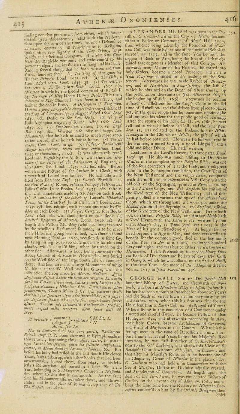 finding not that preferment from either, which he ex¬ pected, grew difeontented, fided with the r-s y rians upon the turn of the times, became a Dc auc ad omnia, entertained ill Principles as to Reugi , UU WMW. UKUWU.v-u , rr&gt; ■ -x l,onf fpoke often very Rightly of the Holy ^ bcaftly and atheiftical Company, of whom Tho. Cha loner the Regicide was one, and endeavour d to his power to afperfe and invalidate the King and his Gauie. Amoim feveral things that he hath written and tran- flated,°fome are thefe. (i) The Tag. of Antigone the Theban Princefs. Lond. 1631. o£t. (a) The Hem, a Com. A died i6zo. Lond. i6tf. qu. (3) The vitton- cus reign of K. Ed. 3 in 7 Books. Lond. oct. Written in verfe by the fpecial command of K. Ch. 1. Cl) The reign of King Henry II. in 7 Boons, Title tot n, dedicated to King Charles I. in a Poem in odtavo, and hath at the end in Profe, A Defcription of King Hen. II .with a Jhori furvey of the changes inhis reign. Bib.Sheld. (y) Trag. of Cleopatra^. o/yEgypt. Adted 1616. Lond. 1639. odt. Dedic. to Sir Ken. Dighy. (6) Trag. of Julia Agrippina Emprefs of Rome. Adled 161S. Lond. 1639. oct. (?) Supplementum Lucani, lib. vii. Lugd. Bat. 1640. odt. Written in fo lofty and happy Lat. Hexameter, that he hath attained to much more repu¬ tation abroad, than he hath loft at home. (8) The old couple. Com. Lond. in qu. (9) Hifior'ue Parliamenti Angl'ue Breviarium, tribus partibus explicitum. Lond. 1649 or thereabout, in odt. It was afterwards tranf- lated into Englifh by the Author, with this title. Bre¬ viary of the Hifiory of the Parliament of England, in three parts, Sec. Lond. itfff. odt. fee. edit. Before which is the Pidture of the Author in a Cloak, with a wreath of Laurel over his head. He hath alfo tranf- lated from Lat. into Engl. (1) Lucan's Pharfalia 5 or, the civil Wars of Rome, between Pompey the Great and Julius Csefar. In ro Books. Lond. 165T- °£t* third e- dit. with annotations made by Th. May on each Book. (z) A continuation of the fubjeff of Lucan’s Hiftorical Poem, till the Death of Julius Cmfar. in 7 Books .Lond. odt. fee. edition, with annotations made by Tho. May on each Book. (3) Virgil's Georgies, four Books. Lond. 16zz. odt. with annotations on each Book. (4) Selected Epigrams of Martial. Lond. 1629. odt. At length this Perfon Tho. May (who had been favoured by the rebellious Parliament fo much, as to be made their Hiftorian) going well to bed, was therein found next Morning Dead,^«. idyo, occafion’d, as fome fay, by tying his night-cap too clofe under his fat chin and cheeks, which choak’d him, when he turned on the other fide. Afterwards his body being conveyed to the Abbey Church of S. Peter in Weftminfter,, was buried on the Weft fide of the large South Ifle or tranfeept there: And foon after had a large Monument of white Marble fet in the W. Wall over his Grave, with this infeription thereon made by March. Nedham. Quern Anglicana Rgfpub. habuit vindicem,ornamentum Liter aria, faclifui Vatum celeberrimus, deli cue futuri, Luc anus alter plufquam Romanus, Hiftoricus fidus, E quit is aurati filius primogenitus, Thomas Maius h.f.e. Qui paternis titulis claritatis fua fpecimen ufque adeo fuperaddidit, ut a fupre- mo Anglorum fenatu ad annales fuos confcribendos fuerit afeitus. ' Tandem fide intemeratd Parliament0 prasftitd, morte inepind noclu correptus diem fuum obiit id. Nov. M.DC.L. II. A libertatis refiituU uEtatis fuce Lv. Hoc in honorem fervi tarn bene merits. Parliament. Reipub. Angl. P. P. Soon after was an Epitaph made in anfwer to it, beginning thus. Aft a, viator. (ft poetam Pgas Lucani interplretem, quem it a felicit er Anglicanum fecerat, ut Maius fimul (ft Lucanus videbatur, See. But before his body had refted in the faid South Ifle eleven \ ears, ’twas takenup,with other bodies that had been unwarrantably buried there, from 1641, to his Ma- lelty s Reltoration, and buried in a large Pit in the X ard belonging to S. Margaret's Church in Weflmin- fier, where to this day it continueth. At the fame time his Monument alfo was taken down, and thrown al,de; and m the place of it was fet up that of Dr. Tho. Triplet, an. i6yo. * ALEXANDER HUISH was born in the Pa- 3 yz rifh of S. Cuthbert within the City of Wells, became either a Bader or Commoner of Magd. Hall. 1600, from whence being taken by the Foundrefs of Wad- ham Coll, was made by her one of the original Scholars thereof, an 1613, and in the fame Year he took the degree of Bach, of Arts, being the firftof all that ob¬ tained that degree as a Member of that College. Af¬ terwards being Mafter of his Faculty, he entred into holy Orders, became a noted Preacher, and in the Year \6zy was admitted to the reading of the Sen¬ tences. Afterwards he was made Redlor of Becking- ton, and of Hornbloton in Somerfetjhire, the laft of which he obtained on the Death of Thom. Clarke, by the prefentation thereunto of Job. Milbourne Efq* in the beginning of Febr. 1638. Afterwards he became a Iharer of affliftions for the King’s Caufe in the fad time of Rebellion, and tho’driven from place to place, yet, in the quiet repofe that he fometimes obtained, he did improve his talent for the public good of learning. After the return of his Maj. Ch. IL an. 1660, he was reftored to what he before had loft, and the fame Year Sept. \z, was collated to the Prebendfhip of Whit- lackington in the Church of Wells; the gift of which he had before obtained. He was a Perfon well read in the Fathers, a noted Critic, a good Linguift, and a folid and fober Divine. He hath written, Le&amp;ureson the Lord’s Prayer j in three parts. Lond. 162,6. qu. He alfo was much affifting to Dr. Brian Walton in the compleating the Polyglot Bible &gt; was one of the four corredtors of it at the Prefs, and took great pains in the Septuagint tranflation, the Greek Text of the New Teftament and the vulgar Latin, compared with the moft antient Alexandrian MS. Copy with the old edit, of the Septuagint, printed at Rome according to the Vatican Copy, and Rob. Stephens his edition of the Greek text of the New Teftament j and did dili¬ gently colledt the various readings of the Alexandrian Copy, which are throughout the work put under the Roman edition of the Septuagint, and Stephen's edition of the Greek text of the New Teftament. In the fixth vol. of the faid Polyglot Bible, our Author Huijh hath a Greek Hymn with the Latin to it 5 written by him on S. Hilary's day, 13 Janu. (Styl. vet.) i6f| in the Year of his great climacteric 6y. At length having lived beyond the Age of Man, and done extraordinary benefit for the common good, died in the beginning , of the Year (in Apr. as it feems) in fixteen hundred 1 fixty and eight, and was buried either at Beckington or Hornbloton. In his Prebendfhip fucceeded Henry Dut¬ ton Bach. ofDiv. fometime Fellow of Corp. Chr. Coll, in Oxon, to which he was collated on the zzd of April, in the fame Year. See more o': Alex. Huijlo in thefirft vol. an. 1617 in John Flavell nu. 498. GEORGE HALL Son of Dr. Jofeph Hall 353 fometime Bifhop of Exetet, and afterwards of Nor¬ wich, was born at Waltham Abbey in EJfex, (where his Father had been a conftant Preacher for above 20 Years) had the Seeds of virtue fown in him very early by his faid Father, who, when this his Son was ripe for the Univ. fent him toExeterGoW. an. t618,aged 16 Years: Where living in the condition of a Commoner under a noted and careful Tutor, he became Fellow of that Houfe, an. 1632, and afterwards proceeding in Arts, took hoiy Orders, became Archdeacon of Cornwall, and Vicar of Mayhenet in that County. What hisfuf- ferings were in the time of Rebellion I know not : Sure I am that feveral Years before his Majefty’s Re- ftoration, he was firft Preacher of S. Bartholomew's near to the Old Exchange, and afterwards Vicar of S. Botolph's Church without Alderfgate, in London j and that after his Majefty’s Reftoration he became one of his Chaplains, Canon of Windfor in the place of Dr. G. Goodman who had held it in Commendam with the See of Glocefter, DoClor of Divinity actually created, and Archdeacon of Canterbury. At length upon the death of Dr. Hen. Feme, he was confecrated Bifhop of Chefier, on the eleventh day of May, an. 1662, and a- \ bout the lame time had the Reftory of Wigan in Lan- cajhire conferr’d on him by Sir Orlando Bridgman then chief