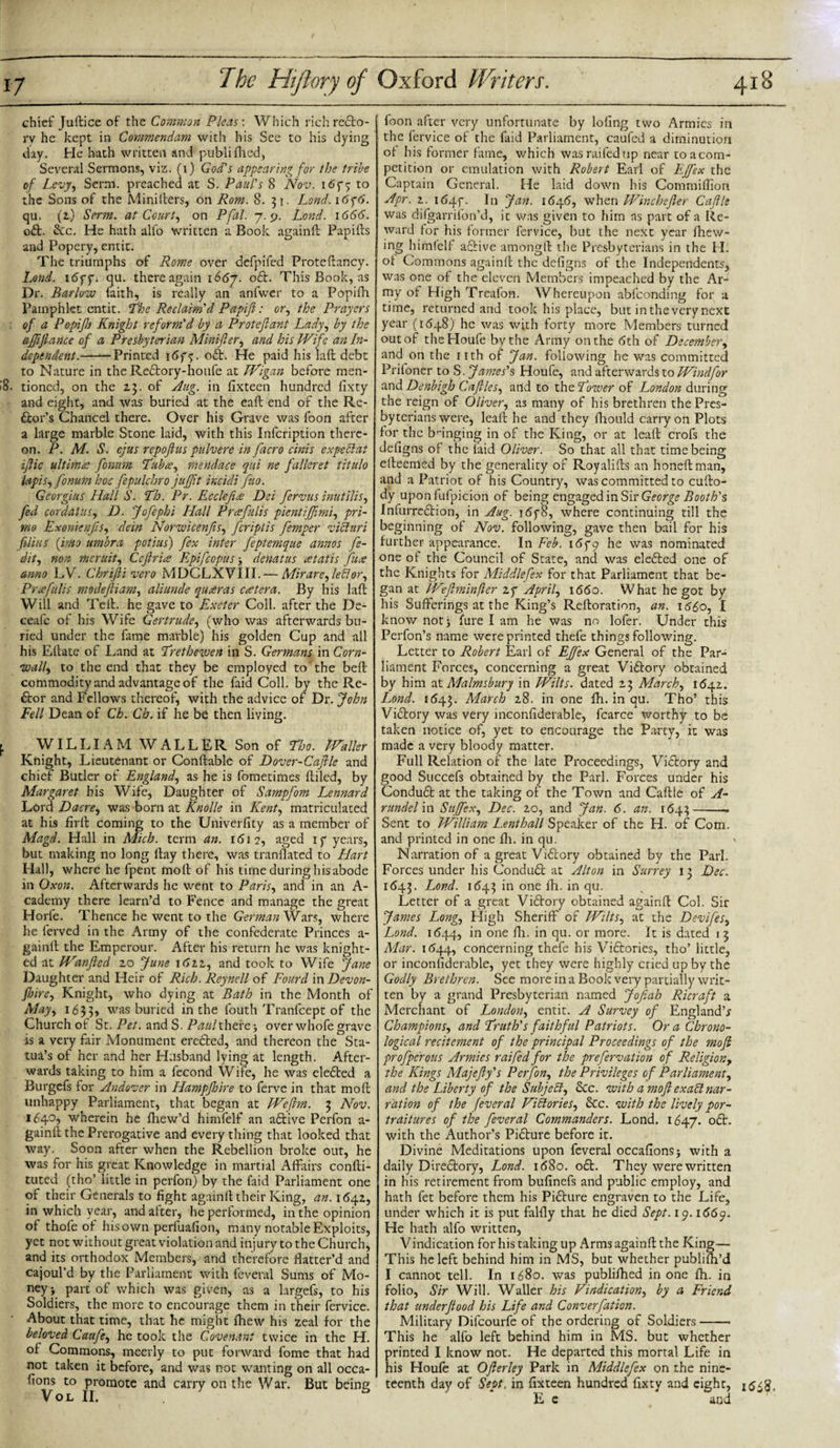 chief Juftice of the Common Pleas: Which rich recto¬ ry he kept in Commendam with his See to his dying day. He hath written and publifined. Several Sermons, viz. (1) God's appearing for the tribe of Levy, Serm. preached at S. Paul's 8 Nov. 1 &lt;55*5 to the Sons of the Minillers, on Rom. 8.31. Lond. i6y6. qa. (2) Serm. at Court, on Pfal. 7.9. Lond. 1666. oft. &amp;c. He hath alfo written a Book again ft Papifts and Popery, entit. The triumphs of Rome over defpifed Proteftancy. Lond. 16yy. qu. there again 1667. oft. This Book, as Dr. Barlow faith, is really an anfwer to a Popifh Pamphlet entit. The Reclaim'd Papiftt: or, the Prayers of a Popifh Knight reform'd by a Proteflant Lady, by the affijlance of a Presbyterian Minifler, and his Wife an In¬ dependent.-Printed 1oft. He paid his laft debt to Nature in the Reftory-houfe at Wigan before men- &gt;8. tioned, on the 23. of Aug. in fixteen hundred fixty and eight, and was buried at the eaft end of the Re- ftor’s Chancel there. Over his Grave was loon after a large marble Stone laid, with this Infcription there¬ on. P. M. S. ejus repofius pulvere in facro cinis ex pell at iflic ultima fonum Tubre, mendace qui ne falleret titulo lapis, fonum hoc fepulchro jujjit incidi fao. Georgius Hall S. Th. Pr. Ec cleft £ Dei fervus inutilis, fed cor dal us, D. Jofephi Hall Pr refills picntiJJimi, pri- mo Exonienfis, dein Norwicenfis, feriptis femper vibluri filius (into umbra potius) fex inter feptemque annos fe- dit, non meruit, C eft rice Epifcopus , denatus atatis fire anno LV. Chrifli vero MDCLXVIII.— Mir are, lector, Priefills modefliam, aliunde quteras cretera. By his laft Will and Teft. he gave to Exeter Coll, after the De- ceafe of his Wife Gertrude, (who was afterwards bu¬ ried under the fame marble) his golden Cup and all his Eftate of Land at Trethewen in S. Germans in Corn¬ wall, to the end that they be employed to'the beft commodity and advantage of the faid Coll, by the Re- ftor and Fellows thereof, with the advice of Dr. John Fell Dean of Ch. Ch. if he be then living. f. WILLIAM WALLER Son of Tho. Waller Knight, Lieutenant or Conftable of Dover-Cafile and chief Butler of England, as he is fometimes Riled, by Margaret his Wife, Daughter of Sampfom Lennard Lord Dacre, was born at Knolle in Kent, matriculated at his firft coming to the Univerfity as a member of Magd. Hall in Mich, term an. 1612, aged if years, but making no long ftay there, was tranflated to Hart Hall, where he fpent molt of his time during his abode in Oxon. Afterwards he went to Paris, and in an A- cademy there learn’d to Fence and manage the great Horfe. Thence he went to the German'Wzvs, where he ferved in the Army of the confederate Princes a- gainlf the Emperour. After his return he was knight¬ ed at Wanfled 20 June i6zz, and took to Wife Jane Daughter and Heir of Rich. Reynell of Fourd in Devon- fur e, Knight, who dying at Bath in the Month of May, 163 3&gt; was buried in the fouth Tranfcept of the Church of St. Pet. and S. Paul there over whofe grave is a very fair Monument erefted, and thereon the Sta- tua’s of her and her Husband lying at length. After¬ wards taking to him a fecond Wife, he was elefted a Burgcfs for Andover in Hampfhire to ferve in that moft unhappy Parliament, that began at Weflm. 3 Nov. 1640, wherein he fhew’d himfelf an aftive Perfon a- gainft the Prerogative and every thing that looked that way. Soon after when the Rebellion broke out, he was for his great Knowledge in martial Affairs confti- tuted (tho’ little in perfon) by the faid Parliament one of their Generals to fight agamft their King, an. 1642, in which year, and after, he performed, in the opinion oi thofe of his own perfuafion, many notable Exploits, yet not without great violation and injury to the Church, and its orthodox Members, and therefore flatter’d and cajoul’d by the Parliament with feveral Sums of Mo¬ ney y part of which was given, as a largefs, to his Soldiers, the more to encourage them in their fervice. About that time, that he might fhew his zeal for the beloved Caufe, he took the Covenant twice in the H. of Commons, meerly to put forward fome that had not taken it before, and was not wanting on all occa- fions to promote and carry on the War. But being VOL II. . b ( foon after very unfortunate by lofing two Armies in the fervice of the faid Parliament, caufed a diminution of his former fame, which wasraifedup near to acorn- petition or emulation with Robert Earl of Effex the Captain General. He laid down his Commiflion Apr. z. 16457 In Jan. 1646, when Wine heft er Caftle was difgarrifon’d, it was given to him as part of a Re¬ ward for his former fervice, but the next year fhew- ing himfelf aftive amongft the Presbyterians in the II. of Commons againft the defigns of the Independents, was one of the eleven Members impeached by the Ar¬ my of High Treafon. Whereupon abfeonding for a time, returned and took his place, but inthevery next year (1648) he was with forty more Members turned out of the Houfe bvthe Army on the 6th of December, and on the nth of Jan. following he was committed Prifoner to S. James's Houfe, and afterwards to Windfor and Denbigh Caftles, and to the Tower of London during the reign of Oliver, as many of his brethren the Pres¬ byterians were, leaft he and they fhould carry on Plots for the bringing in of the King, or at leaft crofs the defigns of the laid Oliver. So that all that time being efteemed by the generality of Royalifts an honeftman, and a Patriot of his Country, was committed to cufto- dy upon fufpicion of being engaged in Sir George Booth's Infurreftion, in Aug. 165-8, where continuing till the beginning of Nov. following, gave then bail for his further appearance. In Feb. 165*9 he was nominated one of the Council of State, and was elefted one of the Knights for Middlefex for that Parliament that be¬ gan at Weftminfler zy April, 1660. What he got by his Sufferings at the King’s Reftoration, an. 1660, I know not j fure I am he was no lofer. Under this Perfon’s name were printed thefe things following. Letter to Robert Earl of Effex General of the Par¬ liament Forces, concerning a great Viftory obtained by him at Malmsbury in Wilts, dated 23 March, 1642. Lond. 1643. March 28. in one fh. in qu. Tho’ this Viftory was very inconfiderable, fcarce worthy to be taken notice of, yet to encourage the Party, it was made a very bloody matter. Full Relation of the late Proceedings, Viftory and good Succefs obtained by the Pari. Forces under his Conduft at the taking of the Town and Caftle of A- rundel in Suffex, Dec. 20, and Jan. 6. an. 1643-— Sent to William Lenthall Speaker of the H. of Com. and printed in one fh. in qu. Narration of a great Viftory obtained by the Pari. Forces under his Conduft at Alton in Surrey 13 Dec. 1643. Loncl. 1643 in one fh. in qu. Letter of a great Viftory obtained againft Col. Sir James Long, High Sheriff of Wilts, at the Devifes, Lond. 1644, in one fh. in qu. or more. It is dated 13 Mar. 1644, concerning thefe his Viftories, tho’ little, or inconfiderable, yet they were highly cried up by the Godly Brethren. See more in a Book very partially writ¬ ten by a grand Presbyterian named Jofiah Ricraft a Merchant of London, entit. A Survey of England’* Champions, and Truth's faithful Patriots. Ora Chrono¬ logic all recitement of the principal Proceedings of the moft profperous Armies raifed for the prefervation of Religion, the Kings Majefty's Perfon, the Privileges of Parliament, and the Liberty of the Subjell, &amp;c. with a moft exabl nar¬ ration of the feveral Victories, &amp;c. with the lively por¬ traitures of the feveral Commanders. Lond. 1647. oft. with the Author’s Pifture before it. Divine Meditations upon feveral occafionsj with a daily Direftory, Lond. 1680. oft. They were written in his retirement from bufinefs and public employ, and hath fet before them his Pifture engraven to the Life, under which it is put falfly that he died Sept. 19.1669. He hath alfo written, Vindication for his taking up Arms againft the King— This he left behind him in MS, but whether publifh’d I cannot tell. In 1680. was publifhed in one fh. in folio, Sir Will. Waller his Vindication, by a Friend that underftood his Life and Converfation. Military Difcourfe of the ordering of Soldiers- This he alfo left behind him in MS. but whether printed I know not. He departed this mortal Life in his Houfe at Ofterley Park in Middlefex on the nine¬ teenth day of Sept, in fixteen hundred fixty and eight, E e and