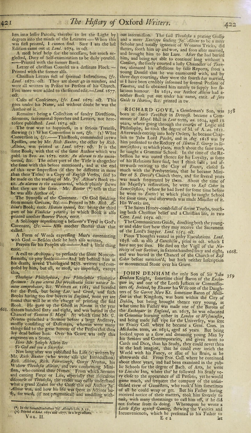 422 ken into letter Parcels, thereby to let the Light by degrees into the minds of the Learners-When this was firft printed, 1 cannot find. Sure I am the laft Edition came out at Lond. 1674. in oft. A molt brief help for the neceflary, but much ne- glefted, Duty of Self-examination to be daily perufed. •-Printed with the former Book. Letter 6f chriftian Counfel to a deftitute Flock.— Printed with the former alfo. Chriftian Letters full of fpiritual Inftruftions, &amp;c. Lond. 1672.. oft. They are about 40 in number, and Were all written in Prilon to Perfons of his Church. Five more were added to the fecond edit.—Lond. 1677. oft. Cafes of Confcience, (3c. Lond. 1671. oa. This goes under his Name, and without doubt he was the . Author of it. Remains: being a Colleaion of fundry Direaions, Sermons, facramental Speeches and Letters, not here¬ tofore publifticd. Lond. 1074. oa. The true way to happinefs, in a ferious Treatife, fhewing (1) What Converfion is not, (3c. (1) What Converfion is, 13c.-This Book, commended in two Epiftles, one by Mr. Rich. Baxter, the other by Rich. Alleine, was printed at Lond. 1677. oa. It is the fame Book, with that of the fame Author which was publ. in 8vo. an. 1671. entit. An alarum to the uncon¬ verted, &amp;c. The other part of the Title is altogether the fame with this before mentioned 5 and at the end of this new Impreffion (if they be different in more than their Titles) is a Copy of Englijh Verfes, faid to be made on the reading of Mr. Jo/. Alleine's Book en¬ tit. An alarum to the unconverted, which plainly fhews that they are the fime. Mr. Baxter (*) tells us that he was alfo Author of. The Synopfis of the Covenant. Or God fpeaking from mount Gerizim, &amp;c.-Printed in Mr. Rich. Al- leine's Book, entit. Heaven opened, &amp;c. being the third part of his Vindicis petatis5 in which Book is alfo printed another ftiorter Piece, entit. A Soliloquy reprefenting a believer’s Tryal in God’s Covenant, (3c.-Alfo another fhorter than that called. A Form of Words expreffing Man’s covenanting with God. — Befides thefe he hath alfo written, Prayers for his Peoples ule-'And d little thing entit. A call to Archippus •, to perfuade the filent Noncon- formifts, to pity Souls —--And left behind him at his death, feveral Theological MSS. written andcom- pofed by him, but all, or moft, are imperfect, except this, Theologis Philo/ophics, five Philo/ophts Theologies fpecimen: In quo aterni Dei providentia folius naturs la- mine comprob at ur, &amp;c. Written an. 1661, and licenfed for the Prefs, but being Lat. and Greek, and fuch Books having too few buyers in England, none yet are found that will be at the charge of printing the faid Book. He gave up the Ghoft in Novem. in the year 6&lt;j8. fixteen hundred fixty and eight, and was buried in the Chancel of Taunton S. Magd. At which time Mr. G. Newton preached a Sermon before a large Auditory, moftly confifting of Diflenters, wherein were many things faid to the great honour of the Perfon that then lay dead before him. Over his Grave was only this engraven on a Stone, • : Here Mr. Jofeph Allein lies To God and you a Sacrifice. Not long after was publifhed ibis Life (#) written by Mr. Rich. Baxter (who wrote alfo the Introduction) Rich. Alleine, Rich. Faireclough, George Newton, his Widow Theodofia Alleine, and two conforming Mini- fters, who conceal their Names. From which Sermon and canting Farce or Life, efpecially that ridiculous difeourfe of Theodofia, the reafter may eafily underftand what a grand Zealot for-the Caufe this our Author Jo/ Alleine was, and how his life was fpent in Aft ions bu- fy, for ward, (if not pragmatical) and meddling with- (*) In the Introduction before Jof. Alleine s Life, /&gt;. 17. (x) Printed at Lond. 1671 and 1677-, in a large odtavo. VOL. II. out intei million. T he faid Theodofia a prating Goftip and a meei Xantippe finding Jo/ Alleine to be a nicer Scholar ;and totally ignorant of Womens Tricks, did flatter, footh him up and woe, and foon after married, and brought him to her Lure. After ftie had buried him, and being not able to continue’long without a Conlort, die freely courted a lufty Chaundler of Taun¬ ton, alienated his affeftions by falfe Reports, from a young Damfel that he was enamoured with, and by three days courting, they were the fourth day married, as l have been credibly informed by feveral Perfons of Taunton, and fo obtained him meerly to fupply her fa- lacious humour. In 11591, our Author Alleine had a- nother Book put out under his name, entit. A /ure Guide to Heaven, &amp;cc. printed in tw. RICHARD GOVE, a Gentleman’s Son, was 358 bom at South Tavijlock in Devonjh. became a Com¬ moner of Magd. Hall in Lent term, an. 1504, aged 18 years, where going through the courfes of Logic and Philofophy, he took the degree of M. of A. an. r&lt;511. Afterwaids entring into holy Orders, he became Chap¬ lain to John Lord Paulet, and in Aug. 1618 was by him presented totheReftory of HentonS. George in So- mer/etjhire; at which place, much about the fame time, he taught a Grammar School. In the time of the Re¬ bellion he was outed thence for his Lovalty, as fome of his Relations have faid, but I think falfe * and af¬ terwards retiring to the City of Exeter, clofed fo much with the Presbyterians, that he became Mini- ftei of S. David s Church there5 and for feveral years was much frequented by them. About the time of his Majefty’s reftoration, he went to Eaft Coker in Somer/etjhire, (where he had lived for fome time before he went to Exeter) at which place he taught School for fome time, and afterwards was made Minifter of it. His Works are, The Saints Honey-comb full of divine Truths, touch¬ ing both Chriftian belief and a Chriftian life, in two Cent. Lond. i6yi. oft. The Communicants Guide, directing both the young¬ er and elder fort how they may receive the Sacrament of the Lord’s Supper. Lond. 1674. oft. Pious Thoughts vented in pithy Ejaculations. Lond. 1558. oft. as alfo A Catechi/m, print in oft. which I have not yet feen. He died on the Vigil of the Na¬ tivity of our Saviour, in fixteen hundred fixey and eight, i&lt;5&lt;5$„ and was buried in the Chancel of the Church of Eafi Coker before mention’d, but hath neither Infcription or monumental Stone over his Grave. JOHN DENHAM the only Son of Sir John Denham Knight, fometime chief Baron of the Exche- ' quer in, and one of the Lords Juftices or Commiffio- ners of, Ireland, by Eleanor his Wife one of the Daugh¬ ters of Sir Garret More Kt. fometime Baron of Melli- font in that Kingdom, was born within the City of Dublin, but being brought thence very young, at what time his Father was made one of the Barons of the Exchequer in England, an. 1 &lt;5i 7, he was educated in Grammar learning either in London or JVeftminfier, and being made full ripe for the Univerfity, was fent to Trinity Coll, where he became a Gent. Com. in Michaelm. term, an. 1 &lt;531, aged 16 years. But being looked upon as a flow and dreaming young Man by his Seniors and Contemporaries, and given more to Cards and Dice, than his Study, they could never then in the leaft imagine, that he could ever inrich the World with his Fancy, or iflue of his Brain, as he afterwards did. From Trin. Coll, where he continued about three years, and had been examined in the pub¬ lic Schools for the degree of Bach, of Arts, he went to Lincolns Inn, where tho’ he followed his Study ve¬ ry clofe to the appearance of all Perfons, yet he would game much, and frequent the company of the unfan- ftified crew of Gamefters, who rook’d him fometimes of all he could wrap or get. But his Father having received notice of thefe matters, took him feverely to task, with many threatnings to caft him off, if he did not forbear from fo doing. Whereupon he wrote a Little EJ/ay again/ Gaming, fhewing the Vanities and Inconveniences, which he prefented to his Father to E ei kt