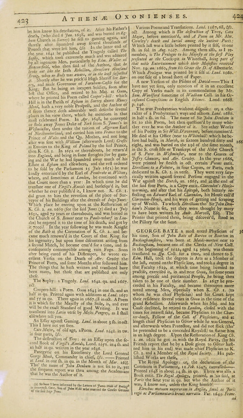 G3 A T H E N JE- let him know his deteftation, ot it. Akei his Fathers death, (who died 6 Jar,. 1658, and was buried mkgr bam Church in Surrey) he fell to gaming agrrm, lhortly after fquandred away feveral houfands ot Pounds that were left him, &amp;e. In the lattu en the year 1641 he publithcd the Tragedy called The Sophy, which took extremely much and ad”'ie - by all ingenious Men, particularly by Edm. mtler ot Beaconsfield, who then faid oh the Authoi, broke out like the Iriffi Rebellion,, threescore thoufand hong, when no Body was aware, or in the leafifffPe“e“ it. Shortly after he was prick’d High Sheriff loi Sur¬ rey, and made Govemour of Farnham-Caflle foi th King; But he being an inexpert Soldier, foon atter left^that Office, and retired to his Maj. at Ox on, where he printed his Poem called Cooper's-hill: which Hill is in the Parifli of Egham in Surrey above Runey Mead, hath a very noble Profpeft, and the Authoi o it from thence doth admirably well defcribe feveia places in his view there, which he mentions in that moll; celebrated Poem. In Apr. 1648, he conveyed or ftole away 'James Duke of York from S. James s in Weftminfter, then under the tuition of Algernon Earl of Northumberland, and carried him into France to the Prince of Wales and the Qu. Mother, and not long after was fent with William (afterwards Lord) Crofts as Envoies to the King of Poland by the laid Prince, thenK. Ch. 2. In i6fi or thereabouts, he return’d into England, and being in fome ffreights (for by gam¬ ing and the War he had fquandred away much of his Eftate at Egham and elfewhere, and the reft ordered to be fold by the Parliament July i6fi) he was kindly entertain’d by the Earl of Pembroke pit Wilton3 where, and fometimes at London, he continued with that Count more than a year: In which time, he did tranflate one of Virgil's, AEneids and burlefqu’d it, but whether he ever publifh’d it, I know not. K. Ch. 1. did grant to him the reverfion of the place of Sur¬ veyor of his Buildings after the dcceafe of Inigo Jones: Which place he entring upon at the Reftoration of K. Ch. z. an. 1660 (for the faid Jones {y) died 21 July 1651, aged 70 years or thereabouts, and was buried in the Church of S. Bennet near to Pauls-wharf in Lon¬ don) he enjoyed it to the time of his death, and got by it 7000/. In the year following he was made Knight of the Bath at the Coronation of K. Ch. z. and be¬ came much renown’d in the Court of that King for his ingenuity 3 but upon fome difeontent arifing from a fecond Match, he became craz’d for a time, and fo confequently contemptible among vain Fops. Soon after being cured of his Diftemper, he wrote ex¬ cellent Verfes on the Death of Abr. Cowley the Prince of Poets, and fome Months after followed him. The things that he hath written and tranflated have been many, but thofe that are publifhed are only thefe. The Sophy: a Tragedy. Lond. 1642. qu. and 16157. oft. Coopers-hill: a Poem. Oxon 1645 in one fh. and an half in qu. Printed again with additions at Lond. 1670 and ff in qu. There again in 1667.68 inoft. APoem it is which for the Majefty of the Stile, is, and ever will be the exaft Standard of good Writing. It was tranflated into Latin verfe by Mofes Pengrey, as I fhall clfewhere tell you. An Effay againil Gaming. Lond. in about 3 fh.inoft. This I have not yet feen. Cato Major, of old age, aPoem. Lond. 1648. in tw. in four parts, &amp;c. The deftruftion of Troy : or an Effay upon the fe¬ cond Book of Virgin AEneids, Lond. i6fo. in4fh. and an half in qu. written in the year 1636. Panegyric on his Excellency the Lord General George Monk, Commander in chief, &amp;c.-Printed at Lond. in one fh. in qu. in the Month of Mar. i6{|. Pho the name of John Denham is not fet to it, yet the frequent report was then among the Academians that he was the Author of it. (y) So have 1 been informed by the Letters of Jznes Webb of But lei SSSfiSTjw J,hn w“°mim{l ,tc Coofi“ G”“' Various Poems and Tranflations. Lond. 1667,68, &amp;c. oft. Among which is The deftruCtion of Troy, Cato Major, before mention’d, and A Poem on Mr. Abr. Cov/ley’r death and burial among the antient Poets: Which laft was a little before printed by it felf, in one fh. in fob in Aug. 1667. Among them alfo, as I re¬ member, is The Prologue to his Majefty at the firji Play prefented at the Cock-pit in Whitehall, being part of that noble Entertainment which their Majejiies received Nov. ip. an. 1660, from his Grace the D. of Albemarle. Which Prologue was printed by it felf at Lond. 1660. ’ on one fide of a broad iheet of Paper. A new Verfion of the Pfalms of David-This I have not yet feen, only mention of it in an excellent Copy of Verfes made in its commendation by Mr. Sam. Woodford fometime of Wadham Coll, in his Oc- cafional Compofitions in Englifh Rhimes. Lond. 1668. p. 146. The true Presbyterian without difguife : or, a cha- rafter of a Presbyterian’s ways and aftioils. Lond. 1680. in half a fh. in fol. The name of Sir John Denham is fet to this Poem, but then queftion’d by many whe¬ ther ever he was the Author of it. See other Works of his Poetry in Sir Will. D'avenant, before mention’d. He died at his Office (near to Whitehall) which he be¬ fore had built, in March, in fixteen hundred fixty and r54 eight, and was buried on the 2.3d of the fame month, in the S. crofs Ifle or Tranfcept of the Abby Church of S. Peter in Weflminfier, near to the Graves of Jeffry Chaucer, and Abr. Cowley. In the year 1666, were printed by Health in oft. certain Poems entit. Directions to a Painter, in four Copies, or Parts, each dedicated to K. Ch. z. in verfe. They were very faty- rically written againfl feveral Perfons engaged in the War againfl the Dutch, an. i66f, and at the end of the faid four Parts, is a Copy entit. Clarendon's Houfe- warming, and after that his Epitaph, both bitterly re- flefting on Edward Earl of Clarendon, his Houfe call’d Clarendon-Houfe, and his ways of getting and feraping up of Wealth. To which Directions tho’ Sir John Den¬ ham's Name is fet, yet they were thought by many to have been written by Anclr. Marvell, Efq. The Printer that printed them, being difeover’d, flood in the Pillory for the fame. GEORGE BATE a mofl noted Phyfician of 36 his time, Son of John Bate of Burton or Bourton in Buckinghamjhire, was born at Maids-morton near to Buckingham, became one of the Clerks of New Coll, in the beginning of 162.2, aged 14 years, was thence tranflated to ght. Coll, for a time, and thence to S. Edm. Hall, took the degrees in Arts as a Member of the laft, entred onthePhyficline, and took a degree in that Faculty 1629, at which time being licenfed to praftife, exercifed it, in and near Oxon, for fome years among precife and puritanical People, he being then taken to be one of their number. In 1637 he pro¬ ceeded in his Faculty, and became thereupon more noted among Men, efpecially when K. Ch. 1. (to whom he was chief Phyfician) and his Court kept their refidence feveral years in Oxon in the time of the grand Rebellion. Afterwards when his Maj. and his Caufe declined, he retired to London, clofed with the times for intereft fake, became Phyfician to the Char- ter-houfe, Fellow of the Coll, of Phyficians, and at length chief Phyfician to Oliver while he was General, and afterwards when Proteftor, and did not flick (tho’ he pretended to be a concealed Royalift) to flatter him in an high degree. Upon the Reftoration of King Ch. 2. an. 1660 he got in with the Royal Party, (by his Friends report that he by a Dofe given to Oliver haft- ned him to his end) was made chief Phyfician to K. Ch. 2. and a Member of the Royal Society. His pub¬ lifhed Works are thefe, The Royal Apology: or, the declaration of the Commons in Parliament, 11 Feb. 1647, canvaffed- Printed 1648 in about 14 fh. in qu. There was alfo a Book entit. The Regal Apology, printed, as ’tis faid, at Paris the fame year in qu. but who the Author of it was, I know not, unlefs the King himfclf. Elenchus motuum nuperorum in Anglia, fimul ac Juris regii ac Parlamentariibrevis narratio. Par. 1649. Franc. ad