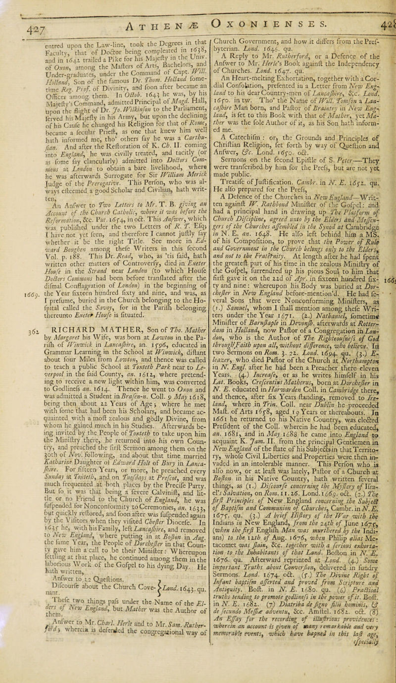 entree! upon the Law-line, took the Degrees in that Faculty, that of Doctor being compleated in ioj», and in 1641 trailed a Pike for his Majefty in the Umv. of Oxon, among the Mailers ot Arts, Bachelors, and Under-graduates, under the Command of Capt. Will. Holland\ Son of the fiimous Dr. Horn. Holland lome- time Reg. Prof, of Divinity, and foon after became an Officer among them. In Odlob. 164} he was, by his Maiefty’s Command, admitted Principal of Magd. Hall, upon the flight of Dr. Jo. mikinfon to the Parliament, fcrved his Majefty in his Army, but upon the declining of his Caufe he changed his Religion for that of Rome, became a fecular Prieft, as one that knew him well hath informed me, tho’ others fay he was a Carthu- fian. And after the Reftoration of K. Ch. II. coming into England, he was civilly treated, and tacitly (or as fame fay clancularly) admitted into Doctors Com¬ mons at London to obtain a bare livelihood, where he was afterwards Surrogate for Sir lVilli am Merick Judge of the Prerogative. This Perfon, who was al¬ ways elleemed a good Scholar and Civilian, hath writ¬ ten, An Anfwer to 'Two Letters to Mr. T. B. giving an Account of the Church Catholic, where it was before the Reformation, &amp;c. Par. 1 &lt;55-4, in oct. This Anfwer, which was publifhed under the two Letters of R. T. Efqj I have not yet feen, and therefore I cannot juftly fay whether it be the right Title. See more in Ed¬ ward Boughen among thefe Writers in this fecond Vol. p. 188. This Dr. Read, who, as ’tis faid, hath written other matters of Controverfy, died in Exeter Houfe in the Strand near London (to which Houfe Doflcrs Commons had been before tranflated after the difmal Conflagration of London) in the beginning of 166c/. the Year fixteen hundred fixty and nine, and was, as I prefume, buried in the Church belonging to theHo- fpital called the Savoy, for in the Parifli belonging thereunto ExeteP Houfe is fituated. RICHARD MATHER, Son of Tho. Mather by Margaret his Wife, was born at Lowton in the Pa- rifh of EVinwick in Lane afire, an. 1796, educated in Grammar Learning in the School at Winwick, diftant about four Miles from Lowton, and thence was called to teach a public School at Toxteth Park near to Lc- verpool in the faid County, an. 1612, where pretend¬ ing to receive a new light within him, was converted to Godlinefs an. 1 &lt;514. Thence he went to Oxon and was admitted a Student in Brafen-n. Coll. 9 May 1618, being then about 2z Years of Age &gt; where he met with fome that had been his Scholars, and became ac¬ quainted with a moll zealous and godly Divine, from whom he gained much in his Studies. Afterwards be¬ ing invited by the People ot Toxteth to take upon him the Miniftry there, he returned into his own Coun¬ try, and preached the fir ft Sermon among them on the 30th of Nov. following, and about that time married Katharine Daughter oi Edward Holt of Bury in Lanca- fhire. For fifteen- Years, or more, he preached every Sunday at Toxteth, and on Tuefdays at Prefcot, and was much frequented at both places by the Precife Party. But fo it was that being a fevere Calvinift, and lit¬ tle or no Friend to the Church of England, he was fufpended for Nonconformity to Ceremonies, an. 1633, out quickly lcllored, and foon after was fufpended again by the Vifitors when they vifited Cbefter Diocefe. In 16 with his Family, left Lane afire, and removed to New England, where putting in at Bofion in Aug. the fame \ ear, the People of Dor chef er in that Coun¬ ty gave him a call to be their Minifter: Whereupon fettling at that place, he continued among them in the laborious Work of the Gofpel to his dying Day He hath written, Anfwer to Queftions. Difcourfe about the Church Cove¬ nant. , Tbfethin§s Pafs umkr the Name of the El- o.crs of Lew England, but Mather was the Author of them. Anhver to Mr .Chari Herle and to Mr. Sam. Ruther- jon, * wherem is defended the congregational way of OXONIEN SES. Church Government, and how it differs from thePref- byterian. Land. 1646. qu. A Reply to Mr. Rutherford, or a Defence of the Anfwer to Mr. Herle's Book againfl the Independency of Churches. Lond. 1(547. qu. An Heart-melting Exhortation, together with a Cor¬ dial Confolation, prefented in a Letter from New Eng¬ land to his dear Country-men of Lane a fire, &amp;c. Lond. 1 &lt;5fo. in tw. Tho’ the Name of Will. Tomfon a Lan- cafire Man born, and Pallor of Braintry in New Eng¬ land, isfet to this Book with that of Mather, yet Ma¬ ther was the foie Author of it, as his Son hath inform¬ ed me. A Catechifm : or, the Grounds and Principles of Chriftian Religion, fet forth by way of Queftion and Anfwer, &amp;c. Lond. i&lt;5yo. oct. Sermons on the fecond Epiftle of S. Peter—They were tranferibed by him for the Prefs, but are not yet made public. Treatife of Juflification. Camhr. in N. E. \6pz. qu. He alfo prepared for the Prefs, A Defence of the Churches in New England—Writ¬ ten againfl W. Rathbond Miniller of the Gofpel: and had a principal hand in drawing up The Platform of Church Difcipline, agreed unto by the Elders and Meffen- gers of the Churches ajfembled in the Synod at Cambridge in N. E. an. 1648. He alfo left behind him a MS. of his Compofition, to prove that the Power of Rule and Government in the Church belongs only to the Elders, and not to the Fraternity. At length after he had fpent the greateft part of his time in the zealous Miniftry of the Gofpel, furrendred up his pious Soul to him that firft gave it on the 22d of Apr. in fixteen hundred fix¬ ty and nine : whereupon his Body was buried at Dor- chefier in New England before-mention’d. He had fe- veral Sons that were Nonconforming Minifters, as (r.) Samuel, whom I fhall mention among, thefe Wri¬ ters under the Year 1671. (2.) Nathaniel, fometim® Minifter of Barnftaple in Devonf. afterwards at Rotter¬ dam in Holland, now Paftor of a Congregation in Lon¬ don, who is the Author of The Righteoufnefs of God through'Faith upon all, without difference, who believe. Irt two Sermons on Rom. 3. 22. Lond. 1694. qu. (?•) $- leazer, who died Paftor of the Church at Northampton in N. Engl, after he had been a Preacher thefe eleven Years. (4.) Increafe, or as he writes himfelf in his Lat. Books, Crefentius Mather us, bom at Dor chefier in N. E. educated in Harwarden Coll, in Cambridge there, and thence, after fix Years {landing, removed to Ire¬ land, where in Trin. Coll, near Dublin he proceeded Mali, of Arts 1678, aged 19 Years or thereabouts. In 1661 he returned to his Native Country, was defied Prefidcnt of the Coll, wherein he had been educated* an. 168r, and in May 1688 he came into England to acquaint K. Jam. II. from the principal Gentlemen in New England of theftate of his Subjeftsin that Territo¬ ry, whofe Civil Liberties and Properties were then in¬ vaded in an intolerable manner. This Perfon who is alfo now, or at leaft was lately, Paftor of a Church at Bofion in his Native Country, hath written feveral things, as (r.) Difcourfe concerning the Myflery of Ifra- elh Salvation, on Rom. 11.16. Lond. 1669. oct. (2.) The firft Principles of New England concerning the Sub jell of Baptifm and Communion of Churches, Cambr. in N. E. 16~yj. qu. (3.) A brief Hiftory of the War with the Indians in New England, from the 24th of June 1677, (when the firft Englifh Man was murthered by the Indi¬ ans) to the nth of Aug. 1676, when Philip alias Me¬ tacomet was fiain, &amp;c. together with a ferious exhorta¬ tion to the Inhabitants of that Land. Bofton in N. E. \6j6. qu. Afterward reprinted at Lond. (4.) Some important Truths about Converfion, delivered in fundry Sermons. Lond. 1674. oft. (7.) The Divine Right of Infant baptifm ajferted and proved from Scripture and Antiquity. Boft. in N. E. 1680. qu. (6.) Practical truths tending to promote godlinefs in the power of it. Boft. : in N. E. 1682. (7) Diatriba de figno filii hominis, &amp; de fecundo Meffue adventu, &amp;c. Amltel. 1682. 06I. (8) An Ejfay for the recording of illuftrious providences: wherein an account is given of many remarkable and very memorable events, which have hapned in this laft age, cfpecially