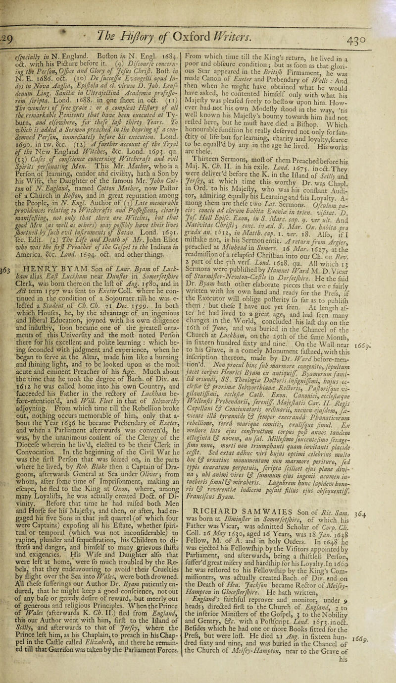 4 especially in N. England. Bofton in N. Engl. 1684. oft. with his Picture before it. (9) Difcourfe concern¬ ing the Per [on, Office and Glory of Jcfus Chrift. Boil, in N. E. 1 68cj. oft. (10) De fucceffu Evangelii apud In¬ dus in Nova Anglia, Epiftola ad cl. virum 1). Job. Leuf- denum Ling. Sanclce in UltrajeTind Academia profeffio- rem feripta. Lond. 1688. in one fheet in oft. (11) The wonders of free grace : or a compleat Hijlory of all the remarkable Penitents that have been executed at Ty¬ burn, and elfewhcre, fur thefe lafl thirty Tears. To which is added a Sermon preached in the hearing of a con¬ demned Perfon, immediately before his execution. Lond. 1690. in tw. &amp;c. (iz) A further account of the Tryal of the New England Witches, &amp;c. Lond. 1693. qu. (13) Cafes of confcience concerning Witchcraft and evil Spirits perfonating Men. This Mr. Mather, who is a Perfon of learning, candor and civility, hath a Son by his Wife, the Daughter of the famous Mr. John Cot¬ ton of N. England, named Cotton Mather, now Pallor of a Church in Bofton, and in great reputation among the People, in N. Engl. Author of (1) Late memorable providences relating to Witchcrafts and Poffejftons, clearly manifeflings not only that there are Witches, but that good Men (as well as others) may poftibly have their lives jhortned by fuch evil inftruments of Satan. Lond. 1691. fee. Edit, (z) The Life and Death of Mr. John Eliot who was the fir ft Preacher of the Gofpel to the Indians in America. &amp;c. Lond. 1694. oft. and other things. 363 HENRY BY AM Son of Laur. By am of Luck- ham alias Eaft Luckham near Dunfter in Somerfetfhire Clerk, was born thereon the laft of Aug. if80, and in AT term if 97 was fent to Exeter Coll, where he con¬ tinued in the condition of a Sojourner till he was e- lefted a Student of Ch. Ch. 21 Dec. 1 fpp. In both which Houfes, he, by the advantage of an ingenious and liberal Education, joyned with his own diligence and induftry, Toon became one of the greateft orna¬ ments of this Univerfity and the moll noted Perfon there for his excellent and polite learning : which be¬ ing feconded with judgment and experience, when he began to ferve at the Altar, made him like a burning and Aiming light, and to be looked upon as the moll acute and eminent Preacher of his Age. Much about the time that he took the degree of Bach, of Div. an. 1612 he was called home into his own Country, and fuccceded his Father in the reftory of Luckham be- Fore-mention’d, and Will. Fleet in that of Selworthy adjoyning. From which time till the Rebellion broke out, nothing occurs memorable of him, only that a- bout the Year 1636 he became Prebendary of Exeter, and when a Parliament afterwards was conven’d, he was, by the unanimous confent of the Clergy of the Diocefe wherein he liv’d, elefted to be their Clerk in Convocation. In the beginning of the Civil War he was the firft Perfon that was feized on, in the parts where he lived, by Rob. Blake then a Captain of Dra¬ goons, afterwards General at Sea under Oliver j from whom, after fome time of Imprifonment, making an efcape, he fled to the King at Oxon, where, among many Loyalifts, he was actually created Doft. of Di¬ vinity. Before that time he had raifed both Men and Horfe for his Majefty, and then, or after, had en¬ gaged his five Sons in that juft quarrel (of which four were Captains) expofing all his Eftate, whether fpiri- tual or temporal (which was not inconfiderable) to rapine, plunder and fequeftration, his Children to di- ftrefs and danger, and himfelf to many grievous fhifts and exigencies. His Wife and Daughter alfo that were left at home, were fo much troubled by the Re¬ bels, that they endeavouring to avoid their Cruelties by flight over the Sea into Wales, were both drowned. All thefe fuflferings our Author Dr. Byam patiently en¬ dured, that he might keep a good confcience, not out of any bafe or greedy defire of reward, but meerly out of generous and religious Principles. When the Prince of Wales (afterwards K. Ch. II.) fled from England, this our Author went with him, firft to the Ifland of Scilly) and afterwards to that of Jerfey, where the Prince left him, as his Chaplain, to preach in his Chap- pel in the Caftle called Elizabeth, and there he remain¬ ed till that Garrifon was taken by the Parliament Forces. From which time till the King’s return, he lived in a poor and obfeure condition j but as foon as that glori¬ ous Star appeared in the Brit if) Firmament, he was made Canon of Exeter and Prebendary of Wells : And then when he might have obtained what he would have asked, he contented himfelf only with what his Majefty was pleafed freely to bellow upon him. How¬ ever had not his own Modefty flood in the way, ’tis well known his Majefty’s bounty towards him had not refted here, but he mull have died a Bifhop. Which honourablefunftion he really deferved not only forfan- ftity of life but for learning, charity and loyalty,fcarce to be equall’d by any in the age he lived. His works are thefe. Thirteen Sermons, moftof them Preached before his Maj. K. Ch. II. in his exile. Lond. 1675. inoft They were deliver’d before the K. in the Ifland of Sc illy and Jerfey) at which time this worthy Dr. was Chapl. in Old. to his Majefty, who was his conftant Audi¬ tor, admiring equally his Learning and'his Loyalty. A- mong them aie thefe two Lat. Sermons. Ofculum ta¬ ds ~. concio ad clerum habita Exonice in trien. vifitat. D Jof. Hall Epifc. Exon, in S. Marc. cap. 9. ver ult. And Nativitas Chrifti j cone, in &lt;£d. S. Alar. Ox. habita pro gradu an. 1612, in Matth. cap. 1. ver. 18. Alfo, if I mi flake not, is his Sermon entit. A return from Argier pieached at Skinhead in Somers. 16 Alar. 1627, at the readmifiion of a lelapfcd Chnftian into our Ch. on Rev. 2 pait of the 5th verf. Lond. 1628. qu. All which 13 Sermons were publiihed by Hamnct Ward M. D Vicar of Sturmifter- Newt on- Caftle in Dorfetfidre. He the faid Dr. Byam hath other elaborate pieces that we: e fairly written with his own hand and ready for the Prefs, if the Executor will oblige pofterity fo far as to publifh them . but thele I have not yet feen. At length af- tci he had lived to a great age, and had feen many changes in the World, concluded his laft day on the 1 dth of JunC) and was buried in the Chancel of the Chinch at Luckham, on the zpth of the fame Month, in fixteen hundred lixty and nine. On the Wall near to his Giave, is a comely Monument faftned, with this infciiption theieon, made by Dr. JHard before-men¬ tion’d. Non procul hinc fib marmore congenitO) fepultum facet corpus Henrici Byam ex antiquiff. Byamorum fami- lia oriundi) SS. Theologize DoToris infigniffimi) hujus ec- cle fee ft? proximo Selworthian.e Re Tor is, Paflorifquc vi- gilantiffimi) ccclefice Cath. Exon. Canonici) ecclefueque Wellenfis Prebenclarii) fereniff. Alajeftatis Car. II. Regis Capellani ft? Concionatoris or dinarii) necncn ejufdem) fa- viente ilia tyrannidc ft? femper execrandd Phanaticorum rebellione) terra marique comilis, exulifque fimul. Ex meliore luto ejus conftruTum corpus poft annos tandem oToginta ft? novem, an fal. Milleftmo fexcentefimo fexa^e- fimo nono) morti non triumphanti quam invitanti placide cefftt. Sed ext at adhuc viri hujus optimi cclebrius multo hoc ornatius monumentum non marmore periturO) fed typis exaratum perpetuiS) feripta fcilicet ejus plane divi- na j ubi animi vires ft? fummum ejus ingenii acumen in- tueberis fimul ft? miraberis. Lugubrem hunc lapidem hono¬ ris ft? reverentia indicem pofuit filius ejus obfequentiffi. Francifcus Byam. RICHARD SAM W AIE S Son of Ric. Sam. was born at Illminfter in Somerfetftoire) of which his Father was Vicar, was admitted Scholar of Corp. Ch. Coll. 16 May 1630, aged i&lt;5 Years, was 18 Jan. 1638 Fellow, M. of A. and in holy Orders. In 1648 he was ejefted his Fellowfhip by the Vifitors appointed by Parliament, and afterwards, being a fhiftlels Perfon, fuffer’d great mifery and hardfhip for his Loyalty.In 166o he was reflored to his Fellowfhip by the King’s Com- mifiloners, was aftually created Bach, of Div. and on the Death of Hen. Jackfon became Rector of Meifey- Hampton in Glocefterfhire. He hath written, England's faithful reprover and monitor, under 9 heads j direfted firft to the Church of England) 2 to the inferior Minifters of the Gofpel, 3 to the Nobility and Gentry, ftjV. with a Poftfcript. Lond. 165-3.inoft. Befides which he had one or more Books fitted for the Prefs, but were loft. He died 21 Aug. in fixteen hun¬ dred fixty and nine, and was buried in the Chancel of the Church of Meifey-Hampton) near to the Grave of his