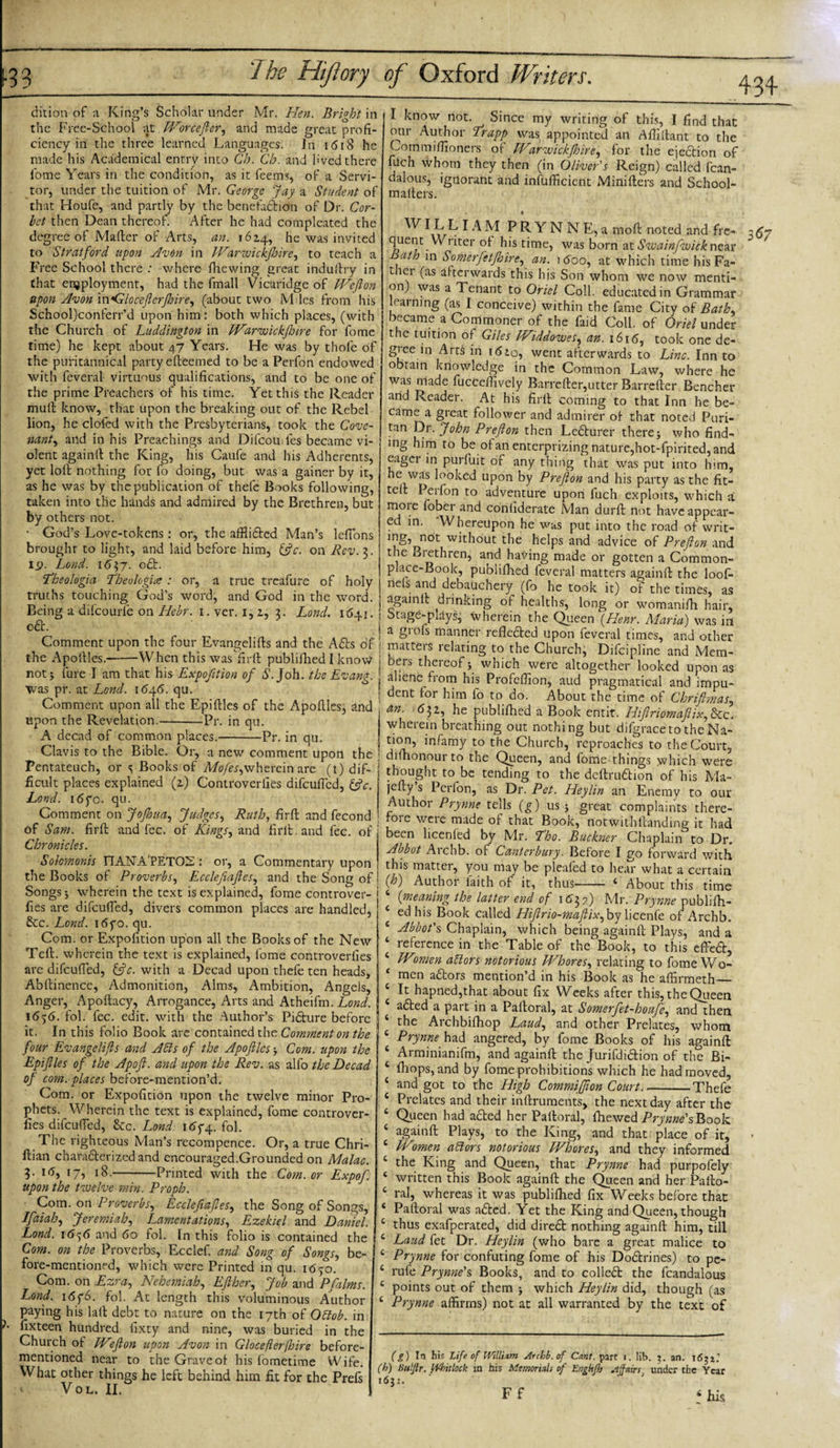 dition of a King’s Scholar under Mr. Hen. Bright in the Free-School at Worcefter, and made great profi¬ ciency in the three learned Languages. In 1618 he made his Academical entry into Ch. Ch. and lived there fome Years in the condition, as it feems, of a Servi¬ tor, under the tuition of Mr. George Jay a Student of that Houfe, and partly by the benefaction of Dr. Cor- let then Dean thereof. After he had compleated the degree of Mailer of Arts, an. 1624, he was invited to Stratford upon Avon in Warwickfhire, to teach a Free School there : where fhewing great induilry in that employment, had the fmall Vicaridge of Weflon upon Avon \wGloceftcrftoire, (about two M les from his School)conferr’d upon him: both which places, (with the Church of Luddington in Warwickftnre for fome time) he kept about 47 Years. He was by thofe of the pufitannical party efleemed to be a Perfon endowed with fcveral virtuous qualifications, and to be one of the prime Preachers of his time. Yet this the Reader mull know, that upon the breaking out of the Rebel lion, he clofed with the Presbyterians, took the Cove¬ nant^ and in his Preachings and Difcou les became vi¬ olent againll the King, his Caufe and his Adherents, yet loll nothing for fo doing, but was a gainer by it, as he was by the publication of thefe Books following, taken into the hands and admired by the Brethren, but by others not. God’s Love-tokens: or, the affiided Man’s lefions brought to light, and laid before him, &amp;c. on Rev.$. 19. Lond. 1637. od. Theologia Theologice : or, a true treafure of holy truths touching God’s word, and God in the word. 1. ver. 1, 2, 3. Lond. 1641. Being a difeourie on Hebr. od. Comment upon the four Evangelills and the Ads of the Apotlles.--When this was fir 11 publifhed I know not * lure I am that his Expofition of S. Joh. the Evang. Was pr. at Lond. 1646. qu. Comment upon all the Epiflles of the ApolUesj and upon the Revelation.-Pr. in qu. A dccad of common places.-Pr. in qu. Clavis to the Bible. Or, a new comment upon the Pentateuch, or &lt;; Books of Myer,wherein are (t) dif¬ ficult places explained (2) Controverfies difeufled, &amp;c. Lond. i6fo. qu. Comment on JoJIoua, Judges, Ruth, firll and fecond of Sam. firll and fee. of Kings, and firll. and fee. of Chronicles. Solomonis rTANA'PET02: or, a Commentary upon the Books of Proverbs, Ecclefiaftes, and the Song of Songs 5 wherein the text is explained, fome controver¬ fies are difeufled, divers common places are handled, &amp;c. Lond. i6yo. qu. Com. or Expofition upon all the Books of the New Tell, wherein the text is explained, fome controverfies are difeufled, fftc. with a Decad upon thefe ten heads, Abllinence, Admonition, Alms, Ambition, Angels, Anger, Apoltacy, Arrogance, Arts and Atheifm. Lond. 1656. fol. fee. edit, with the Author’s Pidure before it. In this folio Book are contained the Comment on the four Evangelifts and Aids of the Apoftlcs ■, Com. upon the Epiftles of the Apofi. and upon the Rev. as alfo the Decad of com. places before-mention’d. Com. or Expofition upon the twelve minor Pro¬ phets. Wherein the text is explained, fome controver¬ fies difeufled, &amp;c. Lond. itfyq. fol. The righteous Man’s recompence. Or, a true Chri- llian charaderized and encouraged.Grounded on Malac. 18.-Printed with the Com. or 3. 16, 17, Expof. upon the twelve min. Proph. Com. on Proverbs, Ecclefiaftes, the Song of Songs, Jfaiah, Jeremiah, Lamentations, Ezekiel and Daniel. Lond. 16^6 and 60 fol. [n this folio is contained the Com. on the Proverbs, Ecclef. and Song of Songs, be¬ fore-mentioned, which were Printed in qu. 1650. Com. on Ezra, Nehemiah, EJiher, Job and Pfalms. Lond. 16y6. fol. At length this voluminous Author paying his lall debt to nature on the 17th of Odob. in fixteen hundred lixty and nine, was buried in the Church of IVft on upon Avon in Gloceflerfibire before- mentioned near to the Grave of his lometime Wife. What other things he left behind him fit for the Prefs • * VOL. II. I know not. Since my writing of this, I find that °ur Author Trapp was appointed an Afllltant to the Commiflioners of Warwickftoire, for the ejedion of filch whom they then (in Oliver's Reign) called fcan- dalous, ignorant and insufficient Minilters and School- mailers. , • ^ I k L&gt; IA M P R Y N N E, a moll noted and fre¬ quent. Writer ol his time, was born at Swainfwick near ath in Somerfetjhire, an. itfoo, at which time hisFa- tier (as afterwards this his Son whom we now menti¬ on) was a Tenant to Oriel Coll, educated in Grammar earning (as I conceive) within the fame City of Bath, became a Commoner of the Paid Coll, of Oriel under the tuition ol Giles Widdowes, an. 1616, took one de¬ gree in Arts in idio, went afterwards to Line. Inn to obtain knowledge in the Common Law, where he was niade fucCeffivcly Barreller,utter Barreller Bencher and Reader. At his firll coming to that Inn he be¬ came a great follower and admirer ol that noted Puri¬ tan Dr. John Prefton then Ledurer there j who find¬ ing him to be ol an enterprizing nature,hot-fpirited, and eager in purluit of any thing that was put into him, he was looked upon by Prefton and his party as the fit¬ ted Perfon to adventure upon fuch exploits, which a. moi e fober and confiderate Man durll not have appear¬ ed in. Whereupon he was put into the road of writ- mg, not without the helps and advice of Prefton and the Biethren, and having made or gotten a Common¬ place-Book, publilhed leveral matters againll the loof- nels and debauchery (fo he took it) of the times, as againll drinking of healths, long or womanilli hair, Stage-pjays, therein the Queen (Henr. Maria) was in a grofs manner refleded upon feveral times, and other matters relating to the Church, Difcipline and Mem¬ bers thereof} which were altogether looked upon as alienc from his Profelfion, aud pragmatical and impu¬ dent for him fo to do. About the time of Chriftmas, An- 632, he publilhed a Book entit. Hiftriomaftix,6tc. wherein breathing out nothing but dilgraceto theNa- infamy to the Church, reproaches to the Court, difhonourto the Queen, and fome things which were thought to be tending to the deftrudion of his Ma- jcHy s Perfon, as Dr. Pet. Heylin an Enemy to our Author Prynne tells (g) us } great complaints there- roie were made ol that Book, notwithfeanding it had been licenfed by Mr. Tho. Buckner Chaplain to Dr. Abbot Aichb. of Canterbury. Before I go forward with, this matter, you may be pleafed to hear what a certain (h) Author laith of it, thus- 4 About this time (meaning the latter end of 1632) Mr. Prynne publilh¬ ed his Book called Hiftrio-maftix,bylicenfe of Archb. £ Abbot's Chaplain, which being againll Plays, and a 4 reference in the Table of the Book, to this effed, 6 IVmen adors notorious Whores, relating to fome Wo- 4 men adors mention’d in his Book as he affirmeth_ c It hapned,that about fix Weeks after this, the Queen aded a part in a Paltoral, at Somerfet-houfe, and then the Aichbilhop Laud, and other Prelates, whom c Prynne had angered, by fome Books of his againll 6 Arminianifm, and againll the Jurifdidion of the Bi- ‘ fhops, and by fome prohibitions which he had moved, c and got to the High Commiffion Court_Thefe 6 Prelates and their inllruments, the next day after the ‘ Queen had aded her Pailoral, fhewed Prynne's Book 4 againll Plays, to the King, and that place of it, 6 Women adors notorious Whores, and they informed 4 the King and Queen, that Prynne had purpofely 4 written this Book againll the Queen and her Pallo- 4 ral, whereas it was publilhed fix Weeks before that 4 Pailoral was aded. Yet the King and Queen, though 4 thus exafperated, did dired nothing againll him, till 4 Laud fet Dr. Heylin (who bare a great malice to 4 Prynne for confuting fome of his Dodrines) to pe- 4 rufe Prynne's Books, and to colled the fcandalous 4 points out of them } which Heylin did, though (as 4 Prynne affirms) not at all warranted by the text of (g) In his Life of IVillixm Archb. of Gi»f. part i. lib. 3. an. 16^z' (h) Buljlr. fUhitlock in his Memorials of Engkfh Affairst under die Year 1632. 1 t