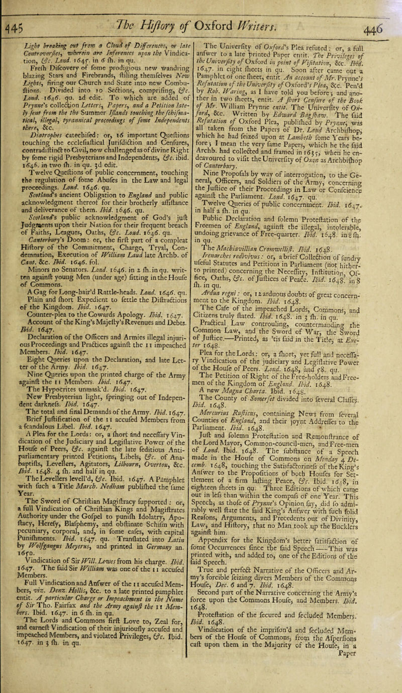 Light breaking out from a Cloud of Differences, or late Controverfes, wherein are Inferences upon the Vindica¬ tion, &amp;c. Lond. i(54f. in 6 fh. in qu. Frefh Difcovery of fome prodigious new wandring blazing Stars and Firebrands, (tiling thernfelves New Lights, firing our Church and State into new Combu- ftions. Divided into to S-e&amp;ions, comprifing, &amp;c. Lond. 1646. qu. id edit. To which are added of Prynne's collection Letters, Papers, and a Petition late¬ ly fent from the the Summer IJlands touching the fchifma- iical, illegal, tyrannical proceedings of fome Independents there, &amp;c. Diatrophes catechifed: or, 16 important Queftions touching the ecclefiaftical Jurifdidtion and Cenfures, contradiftimft: to Civil, now challenged as of divine Right by fome rigid Presbyterians and Independents, &amp;c. ibid. 1646. in two fh. in qu. 3d edit. Twelve Queftions of public concernment, touching the regulation of fome Abufes in the Law and legal proceedings. Lond. 1645. qu. Scotland’s ancient Obligation to England and public acknowledgment thereof for their brotherly afiiftance and deliverance of them. Ibid. 1646. qu. Scotland's public acknowledgment of God’s jufi Judgments upon their Nation for their frequent breach of Faiths, Leagues, Oaths, &amp;c. Lond. 1646. qu. Canterbury's Doom: or, the firft part of a compleat Hifiory of the Commitment, Charge, Tryal, Con¬ demnation, Execution of IVilliam Laud late Archb. of Cant. &amp;c. Ibid. 164(5. fol. Minors no Senators. Lond. 1645. in z fh.inqu. writ¬ ten againft young Men (under age) fitting in the Houfe of Commons. A Gag for Long-hair’d Rattle-heads. Lond. 1646. qu. Plain and (hort Expedient to fettle the Diffractions of the Kingdom. Ibid. 1647. Counter-plea to the Cowards Apology. Ibid. 164.J. Account of the King’s Majefiy’s Revenues and Debts. Ibid. 1647. Declaration of the Officers and Armies illegal injuri¬ ous Proceedings and Pradlices againft the 11 impeached Members. Ibid. 1647. Eight Queries upon the Declaration, and late Let¬ ter of the Army. Ibid. 1647. Nine Queries upon the printed charge of the Army againft the 11 Members. Ibid. 1647. The Hypocrites unmask’d. Ibid. 1647. New Presbyterian light, fpringing out of Indepen¬ dent darknefs. Ibid. I &lt;547. The total and final Demands of the Army. Ibid. 1647. Brief Juftifieation of the 11 accufed Members from a fcandalous Libel. Ibid. 1647. A Plea for the Lords: or, a (hort and neceflary Vin¬ dication of the Judiciary and Legiflative Power of the Houfe of Peers, &amp;c. againft the late feditious Anti¬ parliamentary printed Petitions* Libels* &amp;c. of Ana- baptifts, Levellers, Agitators, Lilbourn, Overton, &amp;c. Ibid. 1648. 4 (h. and half in qu. The Levellers levell’d, Ifc. Ibid. 1647. A Pamphlet with fuch a Title March. Nedham publifhed the fame Year. The Sword of Chriftian Magiftracy fupported : or, a full Vindication of Chriftian Kings and Magiftrates Authority under the Gofpel to punifh Idolatry, Apo- ftacy, Herefy, Blafphemy, and obftinate Schifm with pecuniary, corporal, and, in fome cafes, with capital Punifhments. Ibid. 1647. fiu- Tranflated into Latin by Wolfgangus Meyerus, and printed in Germany an. idyo. Vindication of Sir Will. Lewes from his charge. Ibid. 1647. The faid Sir IVilliam was one of the 11 accufed Members. Full Vindication and Anfwer of the 11 accufed Mem¬ bers, viz. Denz. Hollis, &amp;c. to a late printed pamphlet entit. A particular Charge or Impeachment in the Name of Sir Tho. Fairfax and the Army againji the 11 Mem¬ bers. Ibid. 1647. in 6 fh. in qu. The Lords and Commons firft Love to, Zeal for, and earned: Vindication of their injurioufly accufed and impeached Members, and violated Privileges, (fc. Ibid. 1647. in 3 (h. in qu. The Univerfity of Oxford's Plea refuted : or, a full anfwer to a late printed Paper entit. The Privileges of the Univerfity of Oxford in point of Vifitation, U.c? Ibid, 1647. in eight fheets in qu. Soon after came out a Pamphlet of onefheet, entit. An account of Mr. PrynneV Refutation of the Univerfity of Oxford's Plea, etc. Pen’d by Rob. IV%ring., as I have told you before; and ano¬ ther in two fheets, entit. A ffort Cenfnre of the Book of Mr. William Prynne entit. The Univerfity of Ox¬ ford, &amp;c. Written by Edward Bdgfoaw. The faid Refutation of Oxford Plea, publifhed by Prynne, was all taken from the Papers of Dr. Laud Archbifhop, which he had feized upon at Lambeth fome Years be¬ fore ; I mean the very fame Papers, which he the faid Archb. had colle&amp;ed and framed in 1 &lt;$35; when he en¬ deavoured to vifit the Univerfity of Oxen as Archbifhop of Canterbury. 1 Nine Propofals by way of interrogation, to the Ge¬ neral, Officers, and Soldiers of the Army, concerning the Juftice of their Proceedings in Law or Confcience againft the Parliament. Lond. 1647. qu. Twelve Queries of public concernment. Ibid. 1647, in half a fh. in qu. Public Declaration and folemn Proteftation of the Freemen of England, againft the illegal, intolerable, undoing grievance of Free-quarter. Ibid. 1648. ingfh. in qu. The Mackiavillian Cromwcllifl. Ibid. 1648. Irenarches redivivus : or, a brief Collodion of fondry ufeful Statutes and Petitions in Parliament (not hither¬ to printed) concerning the Neceffity, Inftitution Of¬ fice, Oaths, ffc. of Juftices of Peace. Ibid. 16±% in 8 fh. in qu. Ardua regni: or, 1 z arduous doubts of great concern¬ ment to the Kingdom. Ibid. 1(548. The Cafe of the impeached Lords, Commons, and Citizens truly ftated. Ibid. 1548. in 3 fh. in qu. Pra&amp;ical Law controuling, countermanding the Common Law, and the Sword of War, the Sword of Juftice.—Printed, as ’tis faid in the Title, at Exe¬ ter 1648. Plea for the Lords: or, a fliort, yet full and neceffia- ry Vindication of the judiciary and Legiflative Power of the Houfe of Peers. 'Lond. 1(548, and°y8. qu. The Petition of Right of the Free-holders and Free¬ men of the Kingdom of England. Ibid. 1648. A new Magna Charta. Jbid. 1648. 1 he County of Somerfet divided into feveral Clafles- Ibid. 1(548. Mercurius Ruflicus, containing News from feveral aunties of England, and their joynt Addrefles to the Parliament. Ibid. 1648. Juft and folemn Proteftation and Remonftrance of the Lord Mayor, Common-council-men, andFree-men of Lond. Ibid. 1(548. The fubftance of a Speech made in the Houfe of Commons on Monday 4 De- cemb. 1648, touching the Satisfa&amp;rorinefs of the King’s Anfwer to the Propofitions of both Houfes for Set¬ tlement of a firm lafting Peace, ffc. Ibid. 1648, in eighteen fheets in qu. Three Editions of which came out in lefs than within the compafs of one Year. This Speech* as thofe of Prynne's Opinion fay, did fo admi¬ rably well ftate the faid King’s Anfwer with fuch folid Reafons, Arguments, and Precedents out of Divinity, Law, and Hiftory, that no Man took up the Bucklers againft him. Appendix for the Kingdom’s better fatisfa&amp;ion of fome Occurrences fince the faid Speech-This was printed with, and added to, one of the Editions of the faid Speech. True and perfect Narrative of the Officers and Ar¬ my’s forcible feizing divers Members of the Commons Houfe, Dec. 6 and 7. Ibid. 1648. Second part of the Narrative concerning the Army’s force upon the Commons Houfe, and Members. Ibid. 1648. Proteftation of the fecured and fecluded Members.' Ibid. 1648. Vindication of the imprifon’d and fecluded Mem¬ bers of the Houfe of Commons, from the Afperfions caft upon them in the Majority of the Houfe, in a Paper