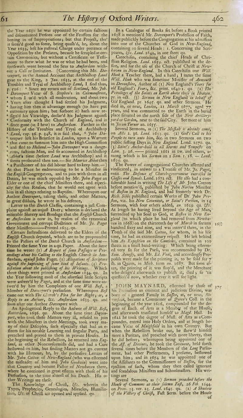 the Year 1630 he was appointed by certain faftious and difcontented Perlons one of the Feoffees for the buying in of Impropriations &gt; but that Projeft, tho’ it fecm’d good to fome, being quafh’d, he, about the Year 1633, left his paftoral Charge under pretence of Oppofition by the Prelates, becaufe he fcrupled at cer¬ tain Ceremonies, but without a Certificate or Telli- monv to ihew what he was or what he had been, and forthwith went beyond the Seas to Amfterdam with¬ out a Call or Invitation. [Concerning this Mr. Da¬ venport, in the Annual Account that Archbifhop Laud gvae to the King, 2. Jan. 1*533, at the end of the Troubles and Tryal of Archbifhop Laud, I find thus, p. 5* 26 : 4 Since my return out of Scotland, Mr. Job. 1 Davenport Vicar of S. Stephen's in Colemanftreet, 4 whom I us’d with all moderation, and about two 4 Years after thought I had fettled his Judgment, 4 having him then at advantage enough (to have put 4 extremity upon him $ but forbore it) hath now re- 4 fign’d his Vicaridge, declar’d his Judgment againfl: 4 Conformity with the Church of England, and is 4 fince gone (as I hear) to Amfterdam. Farther in the Hiltory of the Troubles and Tryal of Archbifhop 4 Laud, cap. 2,6. p. 348, it is faid that, 4 John Da- 4 venport left his Benefice in London, upon a Warrant 4 that came to fummon him into the High Commiflion 4 and fled to Holland.—John Davenport was a dange- 4 rous, factious Man, and fo accounted in Archbifhop 4 Abbot's time (before Laud was Archbifhop) and it 4 fcems profecuted then too.-—Sir Maurice Abbot then 4 a Parifhioner of his did labour hard to keep him.—] At that Place he endeavouring to be a Minifter in the Englijh Congregation, and to join with them in all Duties, he was much oppofed by Mr. John Paget an Elder or one of the chief Minifters there, and eipeci- ally for this Reafon, that he would not agree with him in all things relating to Baptifm. Whereupon our Author Davenport, taking thefe, and other Matters, in great difdain, he wrote in his defence, Letter to the Dutch Claflis, containing a jufl Com¬ plaint againfl; an unjuft Doer) wherein is declared the miferable Slavery and Bondage that the Englijh Church at Amjlerdam is now in, by reafon of the tyrannical Government and corrupt Doftrines of Mr. Jo. Paget their Minifter-Printed 1(534. qu. Certain Inftruftions delivered to the Elders of the Englijh Church deputed* which are to be propounded to the Paftors of the Dutch Church in Amjlerdam — Printed the fame Year in a qu. Paper. About the fame time he wrote (1) A Report of fome Pajfages or Pro- eeedings about his Calling to the Englifti Church in Am¬ flerdam, againfl John Paget. (2) Allegations of Scripture againfl the baptizing of J'ome kind of Infants. (3) Pro- tefiation about the publifhing of his Writings. Which three things were printed at Amjlerdam 1634. qu. In the Year following moft of the aforefaid little Scripts were anfwer’d by Paget, and at the fame time were an- fwer’d by him the Complaints of one Will Bejl, a Member of Davenport's perfuafion. Whereupon Befi came out with The Church's Plea for her Rightor, a Reply to an Anfwer, 5tc. Amfierdam 1*535. qu. and foon after our Author Davenport with An Apologetical Reply to the Anfwer of Will. Bejl, Rotterdam, 1636. qu. About the fame time Daven¬ port, who took thefe Matters very ill, refufed to join with the Minifters in their Meetings, took away ma¬ ny of their Difciples, fuch efpecially that had an e- fteem for his notable Learning and Angular Parts, and preached and prayed to them in private Houfes. In the beginning of the Rebellion, he returned into Eng¬ land, as other Nonconformifts did, and had a Cure beftowed on him, but finding Matters not go current with his Humour, he, by the perfuafive Letters of Mr. John Cotton of New-England (who was efteemed the mifleader of him and John Goodwin) went into that Country and became Paftor of Newhaven there, where he continued in great efteern with thofe of his Perfuafion, to the time almoft of his Death. His o- ther Writings are thefe. The Knowledge of Chrift, 13c. wherein the Types, Prophecies, Genealogies, Miracles, Humilia¬ tion, (3c. of Chrift are opened and applied, qu. In a Catalogue of Books fet before a Book printed 1*558 is mention’d Mr. Davenport's Profeflion of Faith, made publickly before the Congregation at his admifiion into one of the Churches of God in New-England, containing 20 feveral Heads : 1. Concerning the Scri¬ ptures, (3c. Lond. 164a, in one fheet qu. Catechifm, containing the chief Heads of Chri- . ftian Religion. Lond. 165*9. °&amp;- publiftied at the de¬ fire, and for the ufe of the Church of Chrift at New¬ haven in New-England. In this Catechifm one Will. Hook a Teacher there, had a hand) I mean the fame Will. Hook who was fometime Minifter of Axmouth in Devonftnre, Author of (1) New England’s Lears for old England’* Fears, &amp;c. print. 1640-1. qu. (2) The Privileges of the Saints on Earth above thofe in Heaven. pr. in oft. (3) Sermon in New England in behalf of Old England, pr. 16qf. qu. and other Sermons. He died in, or near, London, zi March 1677, aged 77 years, and was committed to the Earth in the burial place firuated on the north fide of the New Artillery- yard or Garden, near to the faid City. See more of him in Jerom Turner an. 165*5*. Several Sermons, as (1) The Mejfiah is already come, on Ahts z. 36. Lond. 1633. qu. (z) God's Call to his People to turn unto him, &amp;c. in two Sermons on two public faffing Days in New England. Lond. 1670. qu. (3) Saint's Anchor-hold in all Storms and Tempefts on Lam. 3. 26.-printed 1661 in tw. and others, a- mong which is his Sermon on 2 Sam. 1. 18. — Lond. 1629. qu. The Power of congregational Churches aflertedand vindicated) in anfwer to a Treatife of Mr. Jo. Paget, entit. The Defence of Church-government exercifed in ClaJJ'esand Synods. Lond. 1672 oft. He alfo had a con- fiderable hand in writing The Life of Mr. John Cotton before mention’d, publifhed by John Norton Minifter of Bofion in N. England, and had formerly with Dr. Rich. Sibbs publifhed certain Works of Dr. John Pre- fton, viz. his New Covenant, or Saint's Portion, in 14 Sermons, with four others added, an. 1629. qu. (3c. At length he having lived beyond the Age of Man, furrendred up his Soul to God, at Bojlon in New En¬ gland (to which place he had removed from Newha¬ ven in i668)on the thirteenth day of March in fixteen 15** hundred fixty and nine, and was interr’d there, in the Tomb of the laid Mr. Cotton, for whom, in his life time, he had an extraordinary refpeft. He left behind him An Expofition on the Canticles, contained in 100 fheets in a fmall hand-writing: Which being efteem¬ ed very fit for the Prefs, was recommended by Dr. Sam. Amiefty, and Mr. Ed. Veal, and accordingly Pro- pofals were made for the printing it, to be fold for 7 fli. in Quires, in Mich, term an. 1687. But foon af¬ ter, the printing of it was ftop’d, and the Merchant who defign’d afterwards to publifh it, died ) fo ’tis queftion’d now, whether ever it will fee light. * JOHN MAYNARD, efteemed by thofe of 3y^ his Perfuafion an eminent and judicious Divine, was born of a genteel Family in Sujfex, at, or near, Ri¬ ver fold, became a Commoner of Queen's Coll, in the beginning of the year 1616, compounded for the de¬ gree of Bach, of Arts as a Member of that Houfe, and afterwards tranfiated himfelf to Magd. Hall. In 1622 he took the degree of Maft. of Arts as a Com¬ pounder, entred into Holy Orders, and at length be¬ came Vicar of Maighfield in his own Country. But when the Rebellion broke out, he Ihew’d himfelf more a Puritan, and preached with more liberty, than he did before) whereupon being appointed one of the Af. of Divines, he took the Covenant, held forth feveral times before the Members of the Long Parlia¬ ment, had other Preferments, I prefume, beftowed upon him) and in 165*4 he was appointed one of the Afliftants to the Commiflioners of Sujfex, for the ejeftion of fuch, whom they then called ignorant and fcandalous Minifters and Schoolmafters. His wri¬ tings are Several Sermons, as (*) Sermon preached before the Houfe of Commons at their folemn Fafl, z6 Feb 1644. on Prov. 23. ver. 23. Lond. 1645. qu. (2) A Shadow of the ViRory of Chrijl, Faft Serm. before the Houfe of