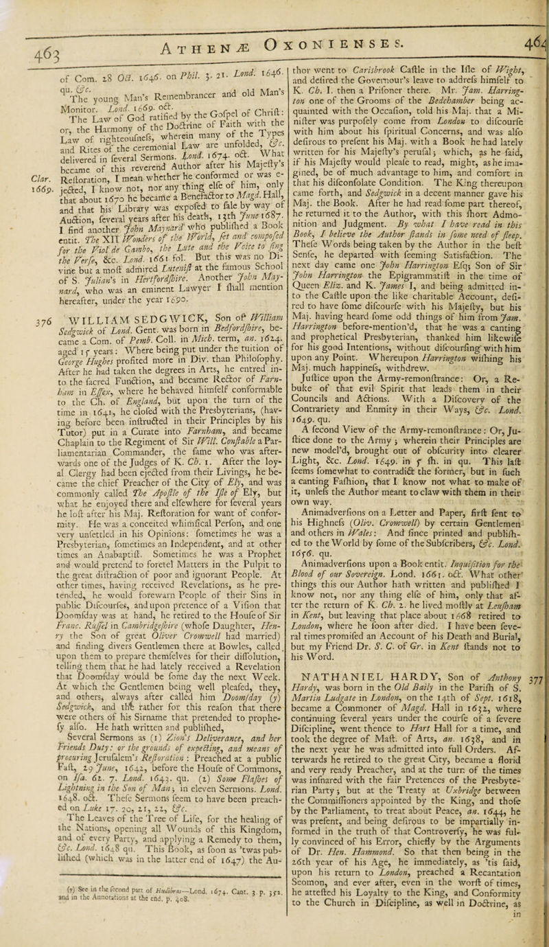 c O • Athene Oxoniense Clar. 1669. of Com qu. &amp;c 18 Off. on Phil. 3. 21. Lond. 1646. ^The* young Man’s Remembrancer and old Mans 1‘,t£°lJZCoddl'd by the Gofpel of Chrift: or, the H^ny of the Doftrine of Fa.th w.th the Law of righteoufnefs, wherein many of the Types and Rites of the ceremonial Law aie unfolde , b . delivered in feveral Sermons. fond. 1674. oft. What became of this reverend Author after his Majefty s Reiteration, I mean whether he conformed or was e- jefted, I know not, nor any thing elfe ot him, only that about 1670 he became a Benefaftor to Magd. Hall, and that his Library was expofed to fale by way of Auction, feveral years after his death, lVf\Jlfne Lf°7- I find another John Maynard who publifhed a Book entit. the XII Wonders of the World, fet and compojed for the Viol de Gumbo, the Lute and the Voice to fing the Verfe, &amp;c. Lend. 1661 fob But this was no Di¬ vine but a molt admired Lntenift at the famous School of S. Julian'% in Hertfordjhire. Another John May¬ nard, who was an eminent Lawyer I mall mention hereafter, under the year 169®- 376 WILLIAM SEDGWICK, Son of* William Sedgwick of Lond. Gent, was born in Bedfordjhire, be¬ came a Com. of Pemb. Coll, in Mich, term, an._ 1624. aged 1 f years: Where being put undei the tuition of George Hughes profited more in Div. than Philofophy. After he had taken the degrees in Arts, he entred in¬ to the facred Function, and became Reftor of Farn- bim in Effex, where he behaved himfelf conformable to the Ch. of England, but upon the turn of the time in 1641, he clofed with the Presbyterians, (hav¬ ing before been inftrufted in their Principles by his Tutor) put in a Curate into Farnham, and became Chaplain to the Regiment of Sir Will. Conftable a Par¬ liamentarian Commander, the fame who was after¬ wards one of the Judges of K. Ch. 1. After the loy¬ al Clergy had been ejected from their Livings, he be¬ came the chief Preacher of the City of Elf and was commonly called The Apoftle of the Ifle of Ely, but what he enjoyed there and elfewhere for feveral years he loft after his Maj. Reftoration for want of confor¬ mity. He was a conceited whimfical Perfon, and one very unfettled in his Opinions: fometimes he was a Presbyterian, fometimes an Independent, and at other times an Anabaptift. Sometimes he was a Prophet and would pretend to foretel Matters in the Pulpit to the great diftraftion of poor and ignorant People. At other times, having received Revelations, as he pre¬ tended, he would forewarn People of their Sins in public Difcourfes, and upon pretence of a Vifion that Doomfday was at hand, he retired to the Houfeof Sir Franc. Rujfel in Cambridgejhire (whofe Daughter, Hen¬ ry the Son of great Oliver Cromwell had married) and finding divers Gentlemen there at Bowles, called upon them to prepare themlelves for their diflolution, telling them that he had lately received a Revelation that Doomfday would be feme day the next Week. At which the Gentlemen being well pleafed, they, and others, always after called him Doomfday (y) Sedgwick, and the rather for this reafon that there were others of his Sirname that pretended to prophe- fy alfo. He hath written and publifhed, Several Sermons as (1) Zion’s Deliverance, and her Friends Duty: or the grounds of expecting, and means of procuring Jerufalemb Reftoration : Preached at a public Eaft, 2 y June, 1642, before the Houfe of Commons, on If a. 61. 7. Lond. 1643. qu. (2) Some Flafhes of Lightning in the Son of Man &gt; in eleven Sermons. Lond. 1648. oft. Thefe Sermons feem to have been preach¬ ed on Luke 17. 20, 21, 22, iftc. The Leaves of the Tree of Life, for the healing of the Nations, opening all Wounds of this Kingdom, and ot every Party, and applying a Remedy to them, tdc. Lond. 1648 qu. This Book, as foon as ’twas pub- lilhed (which was in the latter end of 1647) the Au- (r) Sec in the fccond part of HuJibrv—Lond. 167+. Caot. j p. and in the Annotations at the end. p. 408. thor went to Carisbrook Caftle in the Ifle of Wight, and defired the Govemour’s leave to addrefs himfelf to K. Ch. I. then a Prifoner there. Mr. Jam. Harring¬ ton one of the Grooms of the Bedchamber being ac¬ quainted with the Occafion, told his Maj. that a Mi- nifter was purpofely come from London to difeourfe with him about his fpiritual Concerns, and was alfo defirous to prefent his Maj. with a Book he had lately written for his Majefty’s perufalj which, as he faid, if his Majefty would pleale to read, might, as he ima¬ gined, be of much advantage to him, and comfort in that his difconfolate Condition. The King thereupon came forth, and Sedgwick in a decent manner gave his Maj. the Book. After he had read fome part thereof, he returned it to the Author, with this fhort Admo¬ nition and Judgment. By what I have read in this Book, I believe the Author ft ands in fome need of fteep. Thefe Words being taken by the Author in the belt Senfe, he departed with feeming Satisfaction. The next day came one John Harrington Efqj Son of Sir John Harrington the Epigrammatift in the time of Queen E/iz. and K. James I, and being admitted in¬ to the Caftle upon the like charitable Account, deft- red to have fome difeourfe with his Majefty, but his Maj. having heard fome odd things of him from Jam. Harrington before-mention’d, that he was a canting and prophetical Presbyterian, thanked him likewife for his good Intentions, without difeourfing’ with him upon any Point. Whereupon Harrington wifhing his Maj. much happinefs, withdrew. Juftice upon the Army-remonftrance: Or, a Re¬ buke of that evil Spirit that leads them in their Councils and Aftions. With a Difcovery of the Contrariety and Enmity in their Ways, (ftc. Lond. 1649. qu. A fecond View of the Army-remonftrance : Or, Ju¬ ftice done to the Army ; wherein their Principles are new model’d, brought out of obfeurity into clearer Light, &amp;c. Lond. 1649. in y fli. in qu. This laft feems fomewhat to contradift the former, but in fuch a canting Fafhion, that I know not what to make of it, unlefs the Author meant to claw with them in their own way. Animadverfions on a Letter and Paper, firft fent to his Highnefs (Oliv. Cromwell) by certain Gentlemen and others in Wales: And fince printed and publifti- ed to the World by fome of the Subscribers, &amp;c. J^ond. i6f6. qu. Animadverfions upon a Book entit. Inquifition for the Blood of our Sovereign. Lond. 1661. oft. What other' things this our Author hath written and publifhed I know not, nor any thing elfe of him, only that af¬ ter the return of K. Ch. 2. he lived moftly at Leujham in Kent, but leaving that place about 1668 retired to London, where he foon after died. I have been feve¬ ral times promifed an Account of his Death and Burial, but my Friend Dr. S. C. of Gr. in Kent Hands not to his Word. NATHANIEL HARDY, Son of Anthony Hardy, was born in the Old Baily in the Parifh of S. Martin Ludgate in London, on the 14th of Sept. 1618, became a Commoner of Magd. Hall in 1632, where continuing feveral years under the courfe of a fevere Difcipline, went thence to Hart Hall for a time, and took the degree of Maft. of Arts, an. 1638, and in the next year he was admitted into full Orders. Af¬ terwards he retired to the great City, became a florid and very ready Preacher, and at the turn of the times was infnared with the fair Pretences of the Presbyte¬ rian Party i but at the Treaty at Uxbridge between the Commiflioners appointed by the King, and thofe by the Parliament, to treat about Peace, an. 1644, he was prefent, and being defirpus to be impartially in¬ formed in the truth of that Controverfy, he was fuL ly convinced of his Error, chiefly by the Arguments of Dr. Hen. Hammond. So that then being in the 26th year of his Age, he immediately, as ’tis faid, upon his return to London, preached a Recantation Seomon, and ever after, even in the worft of times, he attefted his Loyalty to the King, and Conformity to the Church in Difcipline, as well in Doftrine, as in