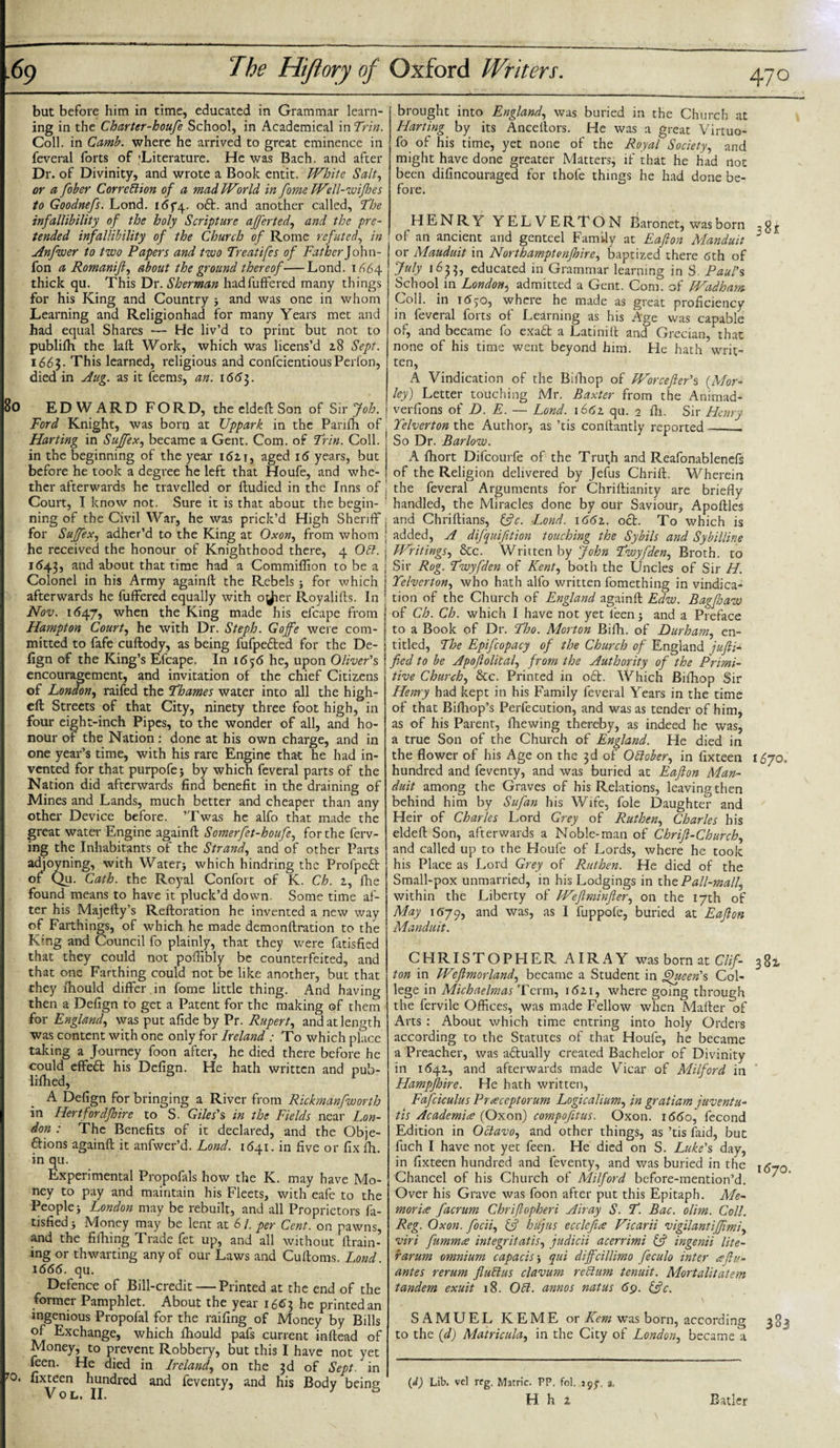 i69 8o The Hiftory of Oxford Writers. 470 but before him in time, educated in Grammar learn¬ ing in the Charter-houfe School, in Academical in Trin. Coll, in Camb. where he arrived to great eminence in feveral forts of 'Literature. He was Bach, and after Dr. of Divinity, and wrote a Book entit. White Salt, or a fober Correction of a mad World in fome Well-wifhes to Goodnefs. Lond. i&lt;5f4- oft. and another called, 'The infallibility of the holy Scripture afjerted, and the pre¬ tended infallibility of the Church of Rome refuted, in Anfwer to two Papers and two Treatifes of Father]o\m- fon a Romanijl, about the ground thereof-Lond. 1664 thick qu. This Dr. Sherman hadfuffered many things for his King and Country * and was one in whom Learning and Religionhad for many Years met and had equal Shares — He liv’d to print but not to publifh the laft Work, which was licens’d 2.8 Sept. i66$- This learned, religious and confcientious Perfon, died in Aug. as it feems, an. 166$. EDWARD FORD, the eldeft Son of Sir Job. Ford Knight, was born at Uppark in the Panfh of Harting in Suffex, became a Gent. Com. of Trin. Coll, in the beginning of the year 1611, aged 16 years, but before he took a degree he left that Houfe, and whe¬ ther afterwards he travelled or ftudied in the Inns of Court, I know not. Sure it is that about the begin¬ ning of the Civil War, he was prick’d High Sheriff for Suffex, adher’d to the King at Oxon, from whom he received the honour of Knighthood there, 4 OCl. i&lt;543, and about that time had a Commiffion to be a Colonel in his Army againft the Rebels * for which afterwards he buffered equally with o^ier Royalifts. In Nov. 1(547, when the King made his efcape from Hampton Courts he with Dr. Steph. Goffe were com¬ mitted to fafe cuftody, as being fufpefted for the De- lign of the King’s Elcape. In 1656 he, upon Oliver's encouragement, and invitation of the chief Citizens of London, raifed the Thames water into all the high- ell Streets of that City, ninety three foot high, in four eight-inch Pipes, to the wonder of all, and ho¬ nour of the Nation: done at his own charge, and in one year’s time, with his rare Engine that he had in¬ vented for that purpofe* by which feveral parts of the Nation did afterwards find benefit in the draining of Mines and Lands, much better and cheaper than any other Device before. ’Twas he alfo that made the great water Engine againft Somerfet-houfe, for the ferv- ing the Inhabitants of the Strand, and of other Parts adjoyning, with Water* which hindring the Profpeft of Qu. Cath. the Royal Confort of K. Ch. 1, fhe found means to have it pluck’d down. Some time af¬ ter his Majefty’s Reftoration he invented a new way of Farthings, of which he made demonftration to the King and Council fo plainly, that they were fatisfied that they could not pofllbly be counterfeited, and that one Farthing could not be like another, but that they lhould differ in fome little thing. And having then a Defign to get a Patent for the making of them for England, was put afide by Pr. Rupert, and at length was content with one only for Ireland : To which place taking a Journey foon after, he died there before he could effeft his Defign. He hath written and pub- lilhed, A Defign for bringing a River from Rickmanfworth in Hertforclfhire to S. Giles's in the Fields near Lon¬ don : The Benefits of it declared, and the Obje- ftions againft it anfwer’d. Lond. 1641. in five or fix fh. in qu. Experimental Propofals how the K. may have Mo¬ ney to pay and maintain his Fleets, with eafe to the People* London may be rebuilt, and all Proprietors fa¬ tisfied * Money may be lent at 6 /. per Cent, on pawns, and the fifhing Trade fet up, and all without drain¬ ing or thwarting any of our Laws and Cuftoms. Lond. 1666. qu. Defence of Bill-credit — Printed at the end of the former Pamphlet. About the year i6&lt;&gt;3 he printed an ingenious Propofal for the railing of Money by Bills of Exchange, which lhould pafs current inftead of Money, to prevent Robbery, but this I have not yet feen. He died in Ireland, on the 3d of Sept, in 70. fixteen hundred and feventy, and his Body being V 0 Li II. brought into England, was buried in the Church at Harting by its Anceftors. He was a great Virtuo- fo of his time, yet none of the Royal Society, and might have done greater Matters, if that he had not been difincouraged for thofe things he had done be¬ fore. HENRY YELVERTON Baronet, was born of an ancient and genteel Family at Eafton Manduit J or Mauduit in Northamptonjhire, baptized there 6th of July 1633, educated in Grammar learning in S. Paul's School in London, admitted a Gent. Com. of Wadham Coll, in 1650, where he made as great proficiency in feveral forts of Learning as his Age was capable of, and became fo exaft a Latinift and Grecian, that none of his time went beyond him. He hath writ¬ ten, A Vindication of the Bifhop of Worcefter's (Mor- ley) Letter touching Mr. Baxter from the Animad- verfions of D. E. — Lond. 1662 qu. 2 fh. Sir Henry Telverton the Author, as ’tis conftantly reported_. So Dr. Barlow. A fhort Difcourfe of the Trutji and Reafonablenefs of the Religion delivered by Jefus Chrift. Wherein the feveral Arguments for Chriftianity are briefly handled, the Miracles done by our Saviour, Apoftles and Chriftians, Cfc. Lond. 1661. oft. To which is added, A difquifition touching the Sybils and Sybilline Writings, &amp;c. Written by John Twyfden, Broth, to Sir Rog. Twyfden of Kent, both the Uncles of Sir H. Telverton, who hath alfo written fomething in vindica¬ tion of the Church of England againft Edw. Bagfaw of Ch. Ch. which I have not yet feen * and a Preface to a Book of Dr. Tho. Morton Bifh. of Durham, en¬ titled, The Epifcopacy of the Church of England jufti- fied to be Apoflolical, from the Authority of the Primi¬ tive Church, &amp;c. Printed in oft. Which Bifhop Sir Henry had kept in his Family feveral Years in the time of that Bifhop’s Perfecution, and was as tender of him, as of his Parent, fhewing thereby, as indeed he was, a true Son of the Church of England. He died in the flower of his Age on the 3d of October, in fixteen i&amp;jq* hundred and feventy, and was buried at Eafton Man¬ duit among the Graves of his Relations, leaving then behind him by Sufan his Wife, foie Daughter and Heir of Charles Lord Grey of Ruthen, Charles his eldeft Son, afterwards a Noble-man of Chrift-Church, and called up to the Houfe of Lords, where he took his Place as Lord Grey of Ruthen. He died of the Small-pox unmarried, in his Lodgings in the Pall-mall, within the Liberty of Weflminfier, on the 17th of May 1679, an^ was5 as I fuppofe, buried at Eafton Manduit. CHRISTOPHER AIRAY was born at Clif- ton in Wefimorland, became a Student in Queen's Col¬ lege in Michaelmas Term, 1621, where going through the fervile Offices, was made Fellow when Mafter of Arts : About which time entring into holy Orders according to the Statutes of that Houfe, he became a Preacher, was aftually created Bachelor of Divinity in 11542, and afterwards made Vicar of Milford in Hampfhire. He hath written, Fafciculus Praceptorum Logicalium, in gratiam juventu- tis Academia (Oxon) compofitus. Oxon. 1660, fecond Edition in Octavo, and other things, as ’tis faid, but fuch I have not yet feen. He died on S. Luke's day, in fixteen hundred and feventy, and was buried in the l($70 Chancel of his Church of Milford before-mention’d. ' Over his Grave was foon after put this Epitaph. Me- moria facrum Chriflopheri Airay S. T. Bac. oli?n. Coll. Reg. Oxon. focii, &amp; hifjus ecclefia Vicarii vigilant iff mi, viri fumma integritatis, judicii acerrimi &amp; ingenii lite- rarum omnium capacis * qui diffcillimo feculo inter afiu- antes rerum fluClus clavum reCtum tenuit. Mortalitatem tandem exuit 18. OCi. annos natus 69. &amp;c. SAMUEL KEME or Kern was born, according 383 to the (d) Matricula, in the City of London, became a (d) Lib. vcl rcg. Matric. PP. fol. 1yy. a.