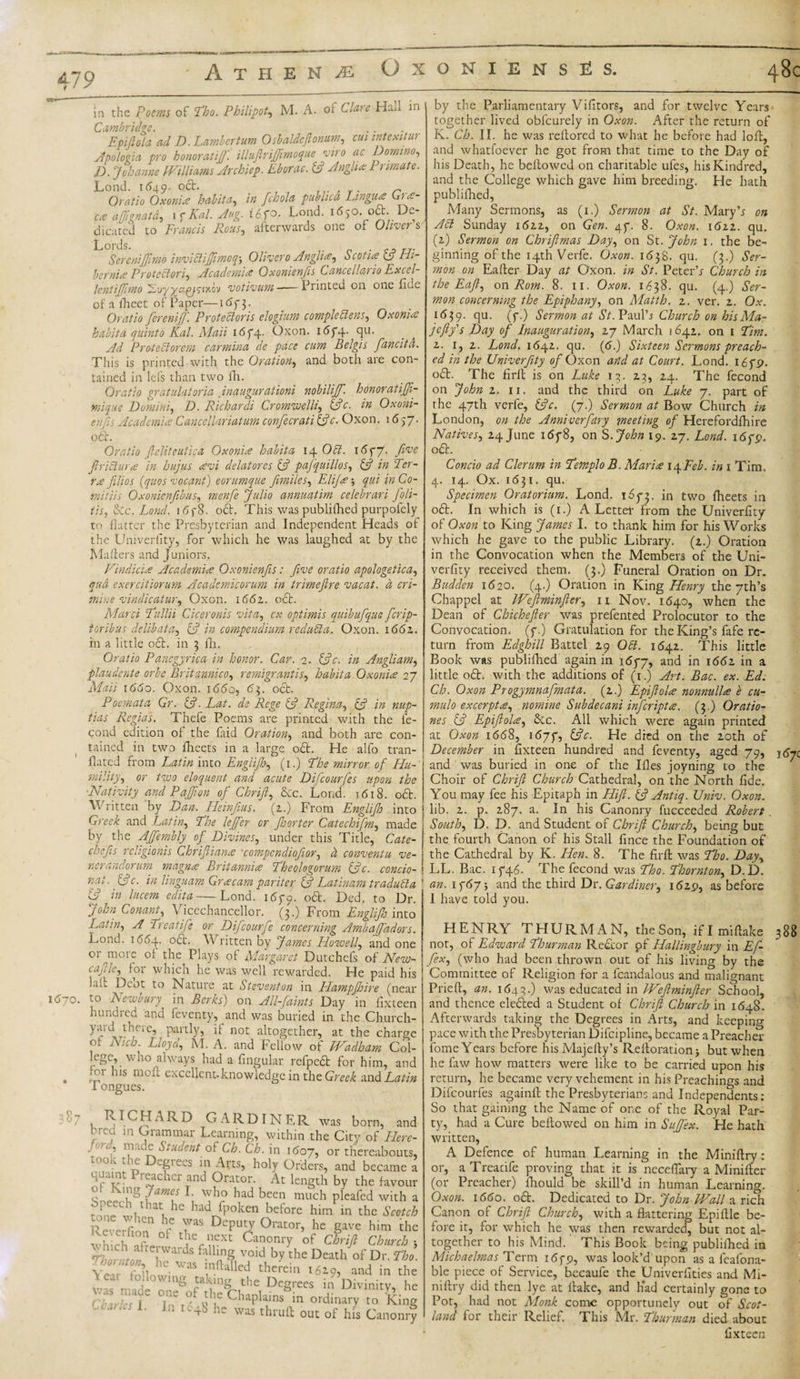 in the Poems of Tho. Philipot., M. A. of Clare Hall in Cambridge. Epijlola ad D. Lambertum Osbaldcjlonum, cut intexitur hnvmr/i.tift' UlutlrUTimOQUe VITO UC DomiUO, apologia pro honor at if. illuflrijjimoque vit 0 ac Domino. D. Johanne Williams Archiep. Eborac. 3 Anglia: Primate Lond. 1^49. °^r- „ n Oratio Oxonia habit a, in fchola publica Lingua Cta- ca ajfignatd, 1 7 Kal. Aug. i6fo. Lond. 1650. ocb. De¬ dicated to Francis Rous, afterwards one of Oliver s Lords. SereniJJlmo inviclijjimoq-, Olivero Anglia, Scotia 13 Hi¬ bernia Protectory Academia OxonienfisCancellario Excel¬ lent ifimo Evyyeipj'ciy.Gv votivum -— Punted on one fide of a iheet of Paper—167 3. Oratio fierenifi. Protebloris elogium complebiens, Oxonia habit a quint 0 Kal. Mail 1674. Gxon. i&lt;574- qu. Ad Protect or cm carmina de pace cum Belgis fancitci. This is printed with the Oration, and both are con¬ tained in lefs than two fh. Oratio gratulatoria inaugurationi nobilijf. honoratijji- mique Domini^ D. Richardi Cromwelli, (3c. in Oxoni¬ enfis Academia Cancejlariatum confecrati 3c- Oxon. 1657. oft. Oratio (lejiteutica Oxonia habita 14 Obi. 1677. flVe ftribtura in hujus avi delatores 3 pafquillos, 3 in Ter¬ ra filios (quos vocant) eorumque fimiles, Elija 5 qui in Co- mitiis Oxonicnfibus, menfie Julio annuatim celebrari foli- tis, 3c. Lond. 1678. oft. This was publifhed purpolely to flatter the Presbyterian and Independent Heads of the Univerfity, for which he was laughed at by the Mahers and Juniors. Vindicia Academia Oxonienfis: five oratio apologetica, qua exercitiorum Acadcmicorum in trimefire vacat. d cri- miue vindicatuf) Oxon. 1662. act. Marci Tullii Ciceronis vita, cx optimis quibufique ferip- toribus delibata-) 3 in compendium redubla. Oxon. 166z. in a little oft. in 3 fh. Oratio Pancgyrica in honor. Car. 2. 3c. in Angliam, plaudente orbe Britannico, remigrantis, habita Oxonia 27 Mail 1660. Oxon. 1660, 63. oft. Poemata Gr. 3- Lat. de Rege 3 Regina, 3 in nup- tias Regias. Thefe Poems are printed with the fe- cond edition of the faid Oration, and both are con¬ tained in two fheets in a large oft. He alfo tran¬ sited from Latin into Englijh, (1.) The mirror of Hu-' mility, or two eloquent and acute Dificourfes upon the ■Nativity and Pajfion of Chrifi) &amp;c. Lond. 1618. oft. Written by Dan. Heinfius. (2.) From Englijh into Greek and .Latin, The lejfier or fie or ter Catechifim, made j by the AJfiembly of Divines, under this Title, Cate- ' chefs rcligionis Chriftiana ■compcndiofior, h conventu ve¬ rier andorum magna Britannia Theologorum 3c. condo- , nat. 3c. in linguam Gracam pariter 3 Latinam tradubla ’ 3 in lucem edita—Lond. 1679. °&amp;- Ded. to Dr. John Conant, Vicechancellor. (3.) From Englijh into Latin, A Treatifie or Dificourfie concerning Ambajfiadors. Lond. 1664. occ. Written by James Howell, and one or more of the Plays of Margo/ret Dutchefs of New- cafile, for which he was well rewarded. He paid his Lit Deot to Nature at Steventon in Llampfioire (near i6jo. to Newbury in Berks) on All-faints Day in fixteen hundred and feventy, and was buried in the Church- y*Vd tncie, partly, if not altogether, at the charge of Nich. Lloyd, M. A. and Fellow of Wadloam Col- legc, who always had a Angular refpeft for him, and . 11S excellent-knowledge in the Greek and Latin I ongues. by the Parliamentary Vifitors, and for twelve Years together lived obfeurely in Oxon. After the return of K. Ch. II. he was reflored to what he before had loft, and whatfoever he got from that time to the Day of his Death, he bellowed on charitable ufes, his Kindred, and the College which gave him breeding. He hath publifhed, Many Sermons, as (1.) Sermon at St. Mary’r on Act Sunday 1622, on Gen. 47. 8. Oxon. i6zz. qu. (2) Sermon on Chrifimas Day, on St.John 1. the be¬ ginning of the 14th Verfe. Oxon. 1638. qu. (3.) Ser¬ mon on Eafter Day at Oxon. in St. Peter’r Church in the Eaft) on Rom. 8. 11. Oxon. 1638. qu. (4.) Ser¬ mon concerning the Epiphany, on Matth. 2. ver. 2. Ox. 1639. flu. (f-) Sermon at St. Paul’j Church on hisMa- jcfly's Day of Inauguration, 27 March 1642. on 1 Tim. 2. 1, 2. Lond. 1642. qu. (&lt;S.) Sixteen Sermons preach¬ ed in the Univerfity of Oxon and at Court. Lond. 1679. oft. The firll is on Luke 13. 23, 24. The fecond on John 2. 11. and the third on Luke 7. part of the 47th verfe, 3c. (7.) Sermon at Bow Church in London, on the Anniverfdry meeting of Herefordfhire Natives, 24 June 1678, on S John 19. 27. Lond. 1679. oft. Concio ad Clerum in Templo B. Maria \yFeb. in 1 Tim, 4. 14. Ox. 1 (531. qu. Specimen Oratorium. Lond. 1673. in two fheets in oft. In which is (1.) A Letter from the Univerfity of Oxon to King James I. to thank him for his Works which he gave to the public Library. (2.) Oration in the Convocation when the Members of the Uni¬ verfity received them. (3.) Funeral Oration on Dr. Budden 1620. (4.) Oration in King Henry the 7th’s Chappel at Wefiminfter, 11 Nov. 1640, when' the Dean of Chichefter was prefented Prolocutor to the Convocation, (7.) Gratulation for the King’s fafe re¬ turn from Edghill Battel 29 Obi. 1642. This little Book was publifhed again in 1677, and in 1662 in a little oft. with the additions of (1.) Art. Bac. ex. Ed. Ch. Oxon Progymnafmata. (2.) Epijlola nonnulla e cu- mulo excerpt a, nomine Subdecani inferipta. (3.) Oratio- nes 3 Epijlola, 3c. All which were again printed at Oxon 1668, 1677, 3c. He died on the 20th of December in fixteen hundred and feventy, aged 79, j^c and was buried in one of the Ifles joyning to the Choir of Chrifi Church Cathedral, on the North fide. You may fee his Epitaph in Hift. 3 Antiq. Univ. Oxon. lib. 2. p. 287. a. In his Canonry fucceeded Robert. South, D. D. and Student of Cbrijl Church, being but the fourth Canon of his Stall fince the Foundation of the Cathedral by K. Hen. 8. The firft was Tbo. Day, LL. Bac. 1746. The fecond was Tho. Thornton, D. D. an. 17675 and the third Dr. Gardiner, 1629, as before I have told you. RICHARD GARDINER was born, and bred m Grammar Learning, within the City of Elere- .’ 'f '‘ft ^tUc^ent °1 Ch. Ch. in 1607, or thereabouts, took the Degrees in Arts, holy Orders, and became a Ld.unt teacher and Orator. At length by the favour &gt;g James .. who had been much pleafed with a he had fooken before him in the Scotch \L.J™ hrC 7as Depl'^ °rator&gt; hc Slvc him the whichfX f Canonry of Chrifi Church-, J ;tf« Wards feUine void by the Death of Dr. The. Y«, MoJl V ’,nftaUed thcrcin and in the . L ln^ .!?aung the Degrees in Divinity, he CV A’M6 T ° o^.e Chaplams in ordinary to King - h-adcs 1. In ic48 he was thruft out of his Canonry HENRY THURMAN, theSon, iflmiftake 388 not, of Edward Thurman Reftor pf Hallingbury in Efi- fex, (who had been thrown out of his living by the Committee of Religion for a fcandalous and malignant Prieft, an. 1643.) was educated in Wefiminfter School, and thence elefted a Student of Chrifi Church in 1648. Afterwards taking the Degrees in Arts, and keeping pace with the Presbyterian Difcipline, became a Preacher fome Years before hisMajefty’s Refloration5 but when he faw how matters were like to be carried upon his return, he became very vehement in his Preachings and Dificourfes againft the Presbyterians and Independents: So that gaining the Name of one of the Royal Par¬ ty, had a Cure bellowed on him in SuJ/ex. He hath written, A Defence of human Learning in the Miniftry: or, aTreacife proving that it is neceftary a Minifter (or Preacher) fhould be skill’d in human Learning. Oxon. 1660. oft. Dedicated to Dr. John Wall a rich Canon of Chrijl Churchy with a flattering Epiftle be¬ fore it, for which he was then rewarded, but not al¬ together to his Mind. This Book being publifhed in Michaelmas Term 1679, was look’d upon as a feafona- ble piece of Service, becaufe the Univerfities and Mi¬ niftry did then lye at flake, and h*ad certainly gone to Pot, had not Monk come opportunely out of Scot¬ land for their Relief. This Mr. Thurman died about fixteen