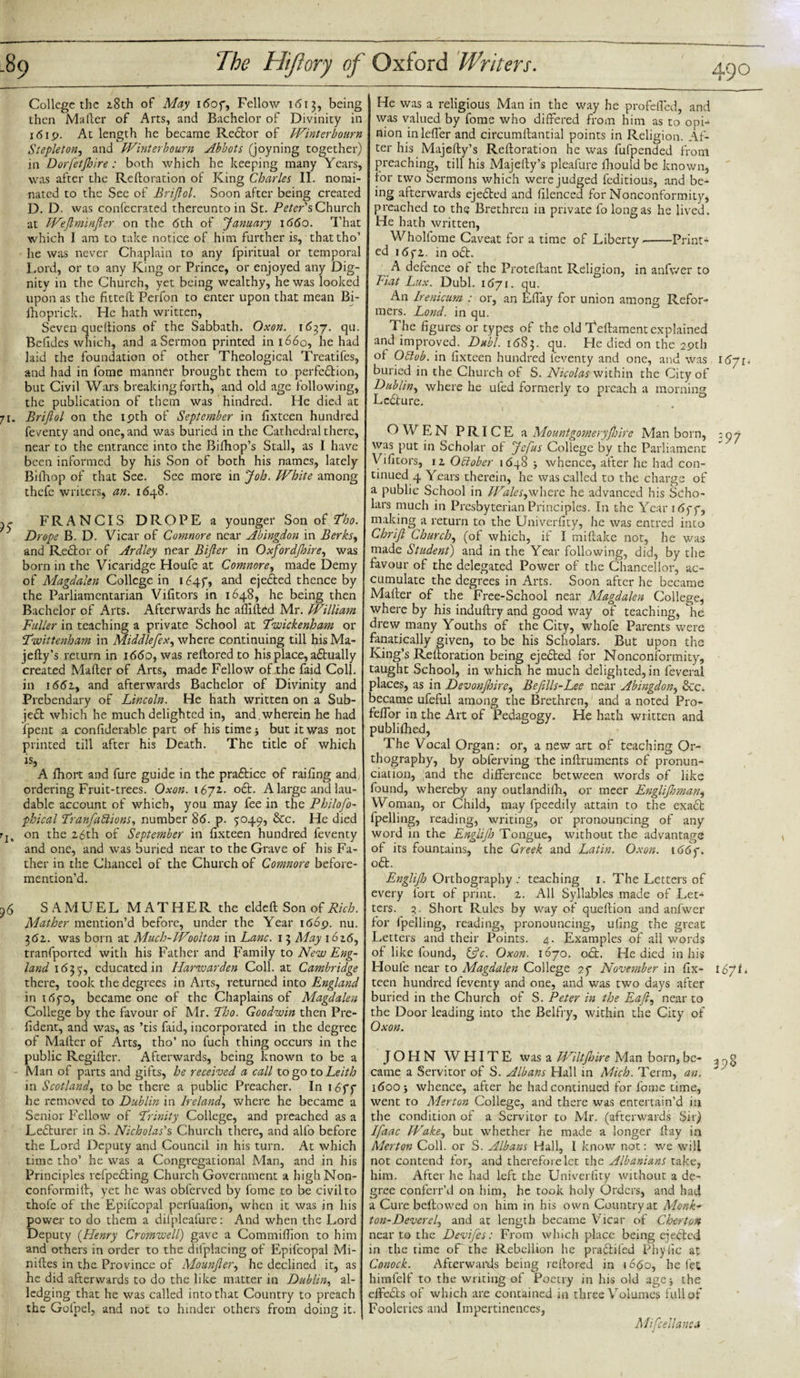 71* )$ ri&gt; College the 28th of May 16054 Fellow 1613, being then Mailer of Arts, and Bachelor of Divinity in 1619. At length he became Redtor of Winterbourn Stepleton, and Winter bourn Abbots (joyning together) in Dorfetjhire: both which he keeping many Years, was after the Reftoration of King Charles II. nomi¬ nated to the See of Brijlol. Soon after being created D. D. was confecrated thereunto in St. Peter's, Church at Wejlminjler on the 6th of January 1660. That which 1 am to take notice of him further is, thattho’ he was never Chaplain to any fpiritual or temporal Lord, or to any King or Prince, or enjoyed any Dig¬ nity in the Church, yet being wealthy, he was looked upon as the fitted; Perfon to enter upon that mean Bi- fhoprick. He hath written, Seven queftions of the Sabbath. Oxon. 1637. qu. Befides which, and a Sermon printed in 1660, he had laid the foundation of other Theological Treatifes, and had in fome manner brought them to perfedtion, but Civil Wars breaking forth, and old age following, the publication of them was hindred. He died at Brijlol on the 19th of September in fixteen hundred feventy and one, and was buried in the Cathedral there, near to the entrance into the Bifhop’s Stall, as I have been informed by his Son of both his names, lately Bifhop of that See. See more in Job. White among thefe writers, an. 1648. FRANCIS DROPE a younger Son of Tho. Drope B. D. Vicar of Coninore near Abingdon in Berks, and Rector of Ardley near Bijler in Oxfordjhire, was born in the Vicandge Houfe at Comnore, made Demy of Magdalen College in 16454 and ejected thence by the Parliamentarian Vifitors in 1648, he being then Bachelor of Arts. Afterwards he affifted Mr. William Fuller in teaching a private School at ’Twickenham or Twittenham in Middlefex, where continuing till his Ma¬ jefty’s return in 1660, was reltored to his place, adtually created Mailer of Arts, made Fellow of the faid Coll, in 1662, and afterwards Bachelor of Divinity and Prebendary of Lincoln. He hath written on a Sub¬ ject which he much delighted in, and,wherein he had ipent a confiderable part of his time j but it was not printed till after his Death. The title of which is, A fhort and fure guide in the pradtice of railing and ordering Fruit-trees. Oxon. 1671. odt. A large and lau¬ dable account of which, you may fee in the Philofo- phical Tranfactions, number 86. p. 5049, &amp;c. He died on the 26th of September in fixteen hundred feventy and one, and was buried near to the Grave of his Fa¬ ther in the Chancel of the Church of Comnore before- mention’d. SAMUEL MATHERthe eldefl Son of Rich. Mather mention’d before, under the Year 1669. nu. 362. was born at Much-Woolton in Lane. 13 May 1626, tranfported with his Father and Family to New Eng¬ land 1635', educated in Harwarden Coll, at Cambridge there, took the degrees in Arts, returned into England in 165-0, became one of the Chaplains of Magdalen College by the favour of Mr. Tho. Goodwin then Pre- lident, and was, as ’tis faid, incorporated in the degree of Mailer of Arts, tho’ no fuch thing occurs in the public Regiller. Afterwards, being known to be a Man of parts and gifts, he received a call to go to Leith in Scotland, to be there a public Preacher. In 165*5* he removed to Dublin in Ireland, where he became a Senior Fellow of Trinity College, and preached as a Lecturer in S. Nicholas's Church there, and alfo before the Lord Deputy and Council in his turn. At which time tho’ he was a Congregational Man, and in his Principles refpedting Church Government a highNon- conformift, yet he was obferved by fome to be civil to thole of the Epifcopal perfuafion, when it was in his power to do them a dilpleafure: And when the Lord Deputy (Henry Cromwell) gave a Commilfion to him and others in order to the difplacing of Epifcopal Mi¬ nifies in the Province of Mounjler, he declined it, as he did afterwards to do the like matter in Dublin, al¬ ledging that he was called into that Country to preach the Gofpel, and not to hinder others from doing it. He was a religious Man in the way he profefled, and was valued by fome who differed from him as to opi¬ nion inlefier and circumfiantial points in Religion. Af¬ ter his Majefty’s Reftoration he was fufpended from preaching, till his Majefty’s pleafure ihould be known, lor two Sermons which were judged feditious, and be¬ ing afterwards ejedted and filenced for Nonconformity, preached to the Brethren in private fo long as he lived. He hath written, Whollome Caveat for a time of Liberty.-Print¬ ed 16f2. in odt. A defence of the Proteftant Religion, in anfwer to Fiat Lux. Dubl. 1671. qu. An Irenicum : or, an Eftay for union among Refor¬ mers. Lond. in qu. The figures or types of the old Teftament explained and improved. Dubl. 1683. He died on the 29th of Oblob. in fixteen hundred feventy and one, and Was 1671. buried in the Church of S. Nicolas within the City of Dublin, where he uled formerly to preach a morning Lcdture. OWEN PRICE a Mountgomeryjlurc Man born, : 07 was put in Scholar of Jefus College by the Parliament Vifitors, 12 Oblober 1648 j whence, after he had con¬ tinued 4 Years therein, he was called to the charge of a public School in Wales,where he advanced his Scho¬ lars much in Presbyterian Principles. In the Year 165-54 making a return to the Univerfity, he was entred into Chrijl Churchy (of which, if I miftake not, he was made Student) and in the Year following, did, by the favour of the delegated Power of the Chancellor, ac¬ cumulate the degrees in Arts. Soon after he became Mafter of the Free-School near Magdalen College, where by his induftry and good way of teaching, he drew many Youths of the City, whofe Parents were fanatically given, to be his Scholars. But upon the King’s Reftoration being ejedted for Nonconformity, taught School, in which he much delighted, in feveral places, as in Devonfinre, Befills-Lee near Abingdon, &amp;c, became ufeful among the Brethren, and a noted Pro- fefior in the Art of Pedagogy. He hath written and publifhed, The Vocal Organ: or, a new art of teaching Or¬ thography, by obferving the inftruments of pronun¬ ciation, and the difference between words of like found, whereby any outlandilh, or meer EngliJJoman, Woman, or Child, may fpeedily attain to the exadt fpelling, reading, writing, or pronouncing of any word in the Englijh Tongue, without the advantage of its fountains, the Greek and Latin. Oxon. i66f. odt. EngliJJj Orthography.' teaching 1. The Letters of every fort of print. 2. All Syllables made of Let¬ ters. 3. Short Rules by way of queftion and anfwer for Ipelling, reading, pronouncing, uiing the great Letters and their Points. 4. Examples of all words of like found, &amp;V. Oxon. 1670. oct. He died in his Houfe near to Magdalen College 2f November in fix- 1671. teen hundred feventy and one, and was two days after buried in the Church of S. Peter in the Eafl, near to the Door leading into the Belfry, within the City of Oxon. JOHN WHITE was a Wiltjhire Man born, be- r, g came a Servitor of S. Albans Hall in Mich. Term, an. J 1600 5 whence, after he had continued for fome time, went to Merton College, and there was entertain’d in the condition of a Servitor to Mr. (afterwards Sir) Ifaac Wake, but whether he made a longer flay in Merton Coll, or S. Albans Hall, I know not: we will not contend for, and therefore let the Albanians take, him. After he had left the Univerfity without a de¬ gree conferr’d on him, he took holy Orders, and had a Cure bellowed on him in his own Country at Monk- ton-Deverel, and at length became Vicar of Cherton near to the Devifes: From which place being ejedted in the rime oP the Rebellion he pradtifed Phyfic at Conock. Afterwards being reltored in 1660, he fet himfelf to the writing of Poetry in his old age ■, the effedts of which are contained in three Volumes full of Fooleries and Impertinences, Mifcellanca