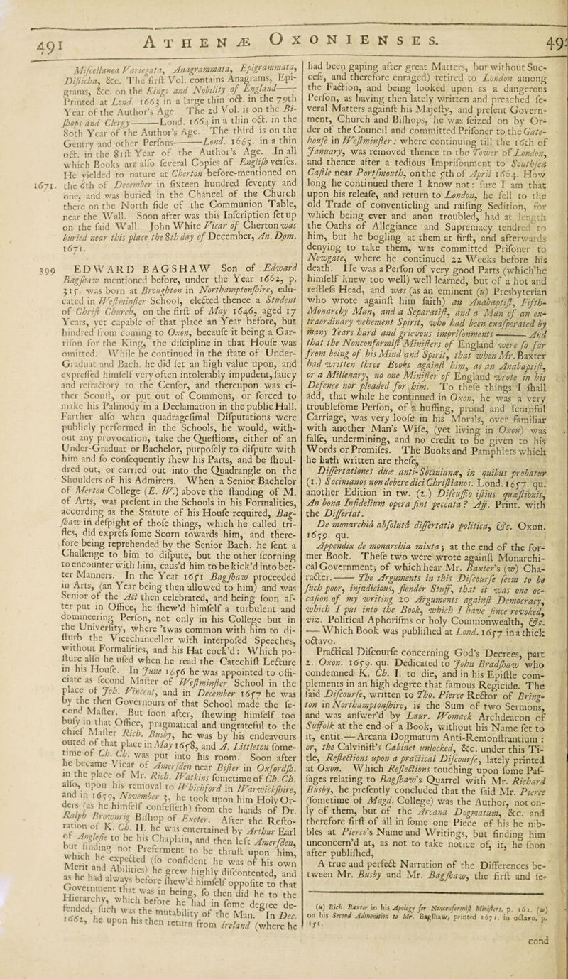 ■ Athene Oxonienses. Mifcellanea Variegata, Anagrammata, Epigrammata, Difticha, &amp;c. The firft Vol. contains Anagrams, Epi- grams, &amp;c. on the Kings and Nobility of England Printed at Lond. 1663 in a large thin oft. in the 79th Year of the Author’s Age. The id Vol. is on the Bi- /loops and Clergy--Lond. 1664 in a thin oft. in the 80th Year of the Author’s Age. The third is on the Gentry and other Perfons-Lond. 1667 in a thin oft. iri the 81 ft Year of the Author’s Age. Jn all which Books are alfo feveral Copies of Engli/h verfes. He yielded to nature at Cherton before-mentioned on 1571. the tfth of December in fixteen hundred feventy and one, and was buried in the Chancel of the Church there on the North fide of the Communion Table, near the Wall. Soon after was this Infcription fetup on the faid Wall, John White Vicar of Cherton was buried near this place the Sth day of December, An. Dom. 1671. 399 EDWARD BAGSHAW Son of Edward Bagfhaw mentioned before, under the Year 1662, p. 317. was born at Broughton in North amptonfhire, edu¬ cated in IVeft m infer School, elefted thence a Student of Chrift Churchy on the firft of May 1646, aged 17 Years, yet capable of that place an Year before, but hundred from coming to Oxon, becaufe it being a Gar- rifon for the King, the dilcipline in that Houfe was omitted. While he continued in the ftate of Under- Graduat and Bach, he did let an high value upon, and exprefled himfelf very often intolerably impudent, faucy and refraftory to the Cenfor, and thereupon was ei¬ ther Sconft, or put out of Commons, or forced to make his Palinody in a Declamation in the public Hall. Farther alio when quadragefimal Deputations were publicly performed in the Schools, he would, with¬ out any provocation, take the Queftions, either of an Under-Graduat or Bachelor, purpofely to difpute with him and fo confequently fhew his Parts, and be fhoul- dred out, or carried out into the Quadrangle on the Shoulders of his Admirers. When a Senior Bachelor °f Merton College {E. W.) above the ftanding of M. of Arts, was prefent in the Schools in his Formalities, according as the Statute of his Houfe required, Bag¬ fhaw in defpight of thofe things, which he called tri¬ fles, did exprefs fome Scorn towards him, and there¬ fore being reprehended by the Senior Bach, he fent a Challenge to him to dilpute, but the other fcorning to encounter with him, caus’d him to be kick’d into bet¬ ter Manners. In the Year 16fi Bag/haw proceeded in Arts, (an Year being then allowed to him) and was Senior of the ACi then celebrated, and being foon af¬ ter put in Office, he fhew’d himfelf a turbulent and domineering Perfon, not only in his College but in the Univerlity, where ’twas common with him to di- ftuib the \ icechancellor with interpofed Speeches, without Formalities, and his Hat cock’d: Which po- . lu'e alfo he ufed when he read the Catechift Lefture in his Houfe. In June 16f6 he was appointed to offi¬ ciate as fecond Mafter of Weftminfter School in the place of Job. Vincent, and in December 16 f 7 he was y lpc_^'cn Governours of that School made the fe- cond Mafter. But foon after, fhewing himfelf too niiy m that Office, pragmatical and ungrateful to the c 1C 1 APei Rich. Busby, he was by his endeavours outed of that place in May i6fS, and A. Littleton fome- timeot Ch Ch. was put into his room. Soon after he became Vicar of Amerfden near Bifter in Oxfordfh. in the place of Mr. Rich. Watkins fometime of Ch. Ch. alio, upon his removal to Whichford in JVarwickjhire, and in i6j9, November 3, he took upon him HolyOr- ;iaSohC himfeLf £°nfeffeth) from the hands of Dr. rn\P! Bc°\Enr'i Mf]0p ot Excter- After the Refto- of °L°/VK- ( J' L Was .entertained by Arthur Earl l\/nMe to be b,s Chaplain, and then left Amerfden, but hndmg not Preferment to be thruft upon him Men h , (f° ConM™ ™ °f hL own as TlTNNl he ?rew, hiShly difeontented, and P ‘ v,iys before lliew’d himfelf oppofite to that H~vCnt'haV7Vn fo L he to the IChLbc ore he had in borne degree de- ^ ’heUurnrvthlmUtabllity °f the Man- D“- ’ he Up°n hls ^hen return from Ireland (where he had beep gaping after great Matters, but without Suc- cefs, and therefore enraged) retired to London among the Faftion, and being looked upon as a dangerous Perfon, as having then lately written and preached fe¬ veral Matters againft his Majefty, and pretent Govern¬ ment, Church and Bifhops, he was feized on by Or¬ der of the Council and committed Prifoner tothcGate- houfe in Weftminfter: where continuing till the itfth of January, was removed thence to the Dower of London, and thence after a tedious Imprifonment to Southfea Caftle near Portfmouth, on the fthof April 1664. How long he continued there I know not: fare I am that upon his releafe, and return to London, he fell to the old Trade of conventicling and railing Sedition, for which being ever and anon troubled, had at length the Oaths of Allegiance and Supremacy tendred to him, but he bogling at them at firft, and afterwards denying to take them, was committed Prifoner to Newgate, where he continued 22 Weeks before his death. He was a Perfon of very good Parts (whiclfihe himfelf knew too well) well learned, but of a hot and reftlefs Head, and was (as an eminent (u) Presbyterian who wrote againft him faith) an Anabaptift, Fifth- Monarchy Man, and a Scparatift, and a Man of an ex¬ traordinary vehement Spirit, who had been exafperated by many Tears hard and grievous imprifonments ■—-And that the Nonconformifi Minifters of England were fo far from being of his Mind and Spirit, that when Mr. Baxter had written three Books againft him, as an Anabaptift, or a Millenary, no one Minifter of England wrote in his Defence nor pleaded for him. To thefe things I fhall add, that while he continued in Oxon, he was a very troublefome Perfon, of whuffing, proud and fcornful Carriage, was very loofe in his Morals, over familiar with another Man’s Wife, (yet living in Oxon) was falfe, undermining, and no credit to be given to his Words or Promifes. The Books and Pamphlets which he hath written are thefe. Differ tat tones diice anti- S ocinianw, in quibus probatur (1.) Socinianos nondebere diciChriftianos. Lond. 1677. qu. another Edition in tw. (2.) Difcuftio iftius queeftionis, An bona Infidelium opera fint peccata ? Aff. Print, with the Difertat. De monarchid abfolutd dijfertatio politic a, ftfr. Oxon. idjp. qu. Appendix de monarchia mixta 5 at the end of the for¬ mer Book. Thefe two were wrote againft Monarchi¬ cal Government j of which hear Mr. Baxter's (w) Cha¬ racter. -- The Arguments in this Difcourfe feem to be fuch poor, injudicious, /lender Stuff, that it was one oc- cafton of my writing 20 Arguments againft Democracy, which I put into the Book, which I have fince revoked, viz. Political Aphorifms or holy Commonwealth, Cftc. •—Which Book was publifhed at Lond. i6pj in a thick oftavo. Praftical Difcourfe concerning God’s Decrees, part 2. Oxon. 1 679. qu. Dedicated to John Brad/haw who condemned K. Ch. I. to die, and in his Epiftle com¬ plements in an high degree that famous Regicide. The faid Difcourfe, written to Tloo. Pierce Reftor of Bring- ton in Northampton/hire, is the Sum of two Sermons, and was anfwer’d by Laur. Womack Archdeacon of Suffolk at the end of a Book, without his Name fet to it, entit.' Arcana Dogmatum Anti-Remonftrantium : or, the Calvinift’r Cabinet unlocked, &amp;c. under this Ti¬ tle, Reflections upon a practical Difcourfe, lately printed at Oxon. Which Reflections touching upon fome Paf- fages relating to Bag/haw's Quarrel with Mr. Richard Busby, he prefently concluded that the faid Mr. Pierce (fometime of Magd. College) was the Author, not on¬ ly of them, but of the Arcana Dogmatum, &amp;c. and therefore firft of all in fome one Piece of his he nib¬ bles at Pierce's Name and Writings, but finding him unconcern’d at, as not to take notice of, it, he foon after publifhed, A true and perfeft Narration of the Differences be¬ tween Mr. Busby and Mr. Bag/haw, the firft and fe- («) Rich. Baxter in his Apology for Nonconformifi Mini/iers, p. \6i. (w) on his Second Admonition to Mr. Bagfhaw, printed 1671. in o&amp;avo, p. 'Se¬ cond