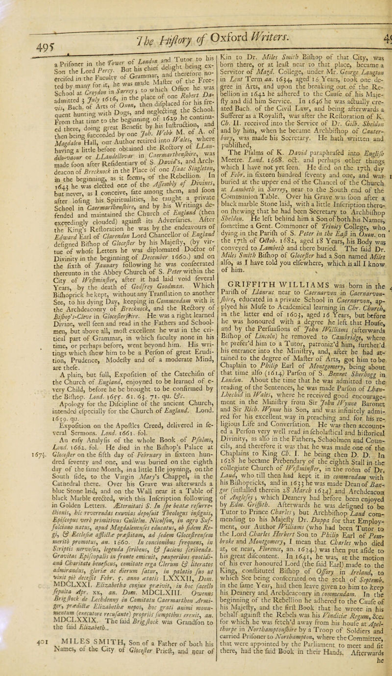 a Prifoncr in the Lower of London and T1^ “ f. Son the Lord Percy. But h« churf delightj* £ erciied in the Faculty of Gramma., and ^ ^ ^ to whu^t Office he was f bI*X of’o»tthen d.fpLced for hi, fe- quent hunting with Dogs, and neglecting t iis c o From that time to the beginning ot 162.9 he conun ed there, doing great Benefit by his Inftnj^ioa, and then being fucceeded by one Job. IVebb M. ot A. ot Magdalen Hall, our Author retired into, Wales, wheie having a little before obtained the Redory ot LLan- dilo-vaour or LLandellovar in Caermarthenftnre was made foon after Refidentiary ot S. David s, and Arch- deacon of Brecknock in the Place of one Ifaac Singleton, in the beginning, as it feems, ot the Rebellion. In 164.1 he was eleded one of the AJfembly of Divinej, but never, as I conceive, fate among them, and toon after lofing his Spiritualities, he taught a pnvate School in Caermaribenjhire, and by his \V ntings de¬ fended and maintained the Church ot England (then exceedingly clouded) againft its Adverfaries. Alter the King’s Reftoration he was by the endeavours ot Edward Earl of Clarendon Lord Chancellor of England defigned Bithop of Glocefter by his Majelty, (by vir¬ tue of whofe Letters he was diplomated Doctor ot Divinity in the beginning of December 1660.) and on the fixth of January following he was confecrated thereunto in the Abbey Church of S. Peter within the City of Weftminfter, after it had laid void feveral Years, by the death of Godfrey Goodman. Which Bifiioprick he kept, without any Tranthtion to another See, to his dying Day, keeping in Commendam with it the Archdeaconry of Brecknock, and the Redtory of Bifhop' s-Cleve in GlocefterftHre. He was a right learned Divine, well feen and read in the Fathers and School¬ men, but above all, moft excellent he was in the cri¬ tical part of Grammar, in which faculty none in his time, or perhaps before, went beyond him. His wri¬ tings which (hew him to be a Perfon ot great Erudi¬ tion, Prudence, Modefty and of a moderate Mind, are thefe. A plain, but full, Exposition of the Catechifm of the Church of England, enjoyned to be learned of e- very Child, before he be brought to be confirmed by the Bifhop. Lond. i6ff. 6t. 63. 71. qu. {ftc. Apology for the Difcipline of the ancient Church, intended efpecially for the Church of England. Lond. 16^9. qu. Expofition on the Apoftles Creed, delivered in fe¬ veral Sermons. Lond. 1661. fol. An eafy Analyfis of the whole Book of Pfalms, Lond. 1661. fol. He died in the Bifhop’s Palace at 167F Glocefter on the fifth day of February in fixteen hun¬ dred feventy and one, and was buried on the eighth day of the fame Month, ina little Ifle joyning, onthe South fide, to the Virgin Mary's Chappel, in the Cathedral there. Over his Grave was afterwards a blue Stone laid, and on the Wall near it a Table of black Marble erefted, with this Infcription following in Golden Letters. yEternitati S. In fpe beat# refurre- ttionis, bic reverendas exuvias depofuit Tbeologus inftgnis, Epifcopus verb primitivus Gulielm. Nicolfon, in agro Suf- folciano natus, apud Magdalenenfes educatus, ob fidem Re- gi, {ft Eccleftue affliblce prseftitam, ad fedem Gloceftrenfem meritb promotus, an. 1660. In concionibus frequens, in Script is nervofus, legenda feribens, {ft faciens [crib end a. Gravitas Epifcopalis in fronte emicuit, pauperibus quotidi- and Cbaritate beneficus, comitate erga Clerum {ft literates admirandus, gloria ac dierum fatur, in palatio fuo ut osixit pie deceffit Febr. f. anno atatis LXXXII, Dorn. MDCLXXI. Elizabetha conjux praivit, in hoc facello fepulta Apr. xx, an. Dom. MDCLXIII. Owcnus Brigftock de Lechdenny in Comitatu Caermarthen Armi- ger, pradicia Elizabetha nepos, hoc grati animi monu¬ ment um (eye cut ore recufante) propriis ftumptibus erexit, an. ^^CLXXIX. The faid Brigftock was Grandfon to the faid Elizabeth.. Kin to Dr. Miles Smith Bifhop of that City, was born there, or at lead; near to that place, became a Servitor of Magd. College, under Mr. George Lqngton in Lent Term an. 1654, aged 16 Years, took one de¬ gree in Arts, and upon the breaking out of the Re¬ bellion in 1642. he adhered to the Caufe of his Maje¬ fty and did him Service. In 1646 he was adlually cre¬ ated Bach, of the Civil Law, and being afterwards a Sufferer as a Royalift, was after the Reftoration of K. Ch. II. received into the Service of Dr. Gilb. Sheldon and by him, when he became Archbifhop of Canter¬ bury', was made his Secretary. He hath written and publifhed, The Pfalms of K. David paraphrafed into Englijh Meetre. Lond. 1668. o£L and perhaps other things which I have not yet feen. He died on the 17th day of Febr. in fixteen hundred feventy and one, and was 1 buried at the upper end of the Chancel of the Church at Lambeth in Surrey, near to the South end of the Communion Table. Over his Grave was foon after a black marble Stone laid, with a little Infcription there¬ on (hewing that he had been Secretary to Archbifhop Sheldon. He left behind him a Son of both his Names fometime a Gent. Commoner of Trinity College, who dying in the Parifh of S. Peter in the Eaft in Oxen, on ' the 17th of Oftob. 1681, aged 18 Years, his Body was conveyed to Lambeth and there buried. The faid Dr. Miles Smith Bifhop of Glocefter had a Son named Miles alfo, as I have told you elfewhere, which is all I know of him. 4c 1 MILES SMITH, Son of a Father of both his Names, oi the City of Glocefter Prieft, and near of GRIFFITH WILLIAMS was born in the Parifh of Llanruc near to Caernarvon in Caernarvon- Jhire, educated in a private School in Caernarvon, ap- plyed his Mufe to Academical learning in Chr. Churchy j in the Etter end of 1603, aged i&lt;5 Years, but before he was honoured with a degree he left that Houfe, and by the Perfuafions of John Williams (afterwards Bifhop of Lincoln) he removed to Cambridge, where he prefer’d him to a Tutor, patroniz’d him, further’d his entrance into the Miniftry, and, after he had at¬ tained to the degree of Mafter of Arts, got him to be Chaplain to Philip Earl of Alontgomery, being about that time alfo (1614) Parfon of ft Bcnnet Sherhogg in London. About the time that he was admitted to the reading of the Sentences, he was made Parfon of Lhan- Lhechid in Wales, where he received good encourage¬ ment in the Miniftry from Sir John Wynne Baronet and Sir Rich. Wynne his Son, and was infinitely admi¬ red for his excellent way in preaching and for his re¬ ligious Life and Converfation, He was then account¬ ed a Perfon very well read in fchplaftical and hiftorical Divinity, as alfo in the Fathers, Schoolmen and Coun¬ cils, and therefore it was that he was made one of the Chaplains to King Ch. I. he being then D. D. In 1(528 he became Prebendary of the eighth Stall in the collegiate Church of Weftminfter, in the room of Dr. Laud, who till then had kept it in commendam with his Bifhopricks, and in 1633 he was made Dean of Ban¬ gor (inftalled therein 28 March 1534) and Archdeacon of Angle fey j which Deanery had before been enjoyed by Edm. Griffith. Afterwards he was defigned to be Tutor to Prince Charles; but Archbifhop Laud com¬ mending to his Majefty Dr. Duppa for that Employ¬ ment, our Author Williams (who had been Tutor to the Lord Charles Herbert Son to Philip Earl of Pem¬ broke and Montgomery, I mean that Charles who died at, or near, Florence, an. 1634.) was then put afide to his great difeontent. In 1641, he was, at the motion of his ever honoured Lord (the faid Earl) made to the King, conftituted Bifhop of Offiory in Ireland, to which See being confecrated on the 20th of Septemb. in the fame Year, had then leave given to him to keep his Deanery and Archdeaconry in commendam. In the beginning of the Rebellion he adhered to the Caufe of his Majefty, and the firft Book that he wrote in his behalf againft the Rebels was his Findicia Regum, &amp;c. for which he was fetch’d away from his houfe at Apel- thorpe in Northamptonfhire by a Troop of Soldiers and carried Prifoner to Northampton, where the Committee that were appointed by the Parliament to meet and fit there, had the faid Book in their Hands. Afterwards he