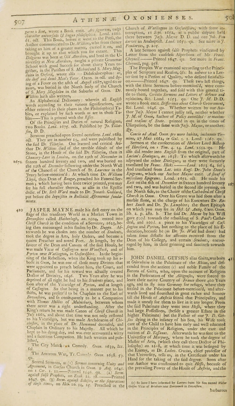 1672. qarno a Scot, wrote a Book entit. Ars fignorum, vulgo character univerfalls &amp; lingua philofopbica. 011t • * ' Ol. od. This Book, before it went to the L reis,the Author communicated to Dr. JViUins, who 1 om t lence taking an hint of a greater matter, carried it on, and brought it up to that which you fee extant. I hi Doharno was born at Old Aberdeen., and bred m the U- niverllty at New Aberdeen, taught a private Grammat School with good Succcfs for about thirty Years to¬ gether, in the Parifhes of S. Michael and S. Mary Mag¬ dalen in Oxford, wrote alfo -- Didafcalocophus: or, the deaf and dumb Man's 'Tutor. Oxon. in oct. and dy¬ ing of a Fever on the z8th of Augufi 1687, aged 60 or more, was buried in the North body of the Chuich of S. Mary Magdalen in the Suburbs of Oxon. Dr. Wilkins hath alfo written, An Alphabetical Didionary: wherein all Englijh words according to their various bonifications, aie either referred to their places in the Philofophical Ta¬ bles, or explained by fuch words as are in thole Ta¬ bles-This is printed with the EJfay. Of the Principles and Duties of natural Religion, two Books. Lond. 167 g od. Publifhed by Jo. Tillot- fon, D. D. Sermons preached upon feveral occafions. Lond. 1682. od. They are in number 15, and were publifhed by the faid Dr. Til'lotfon. Our learned and critical Au¬ thor Dr. Wilkins died of the terrible difeafe of the Stone, in the Houfe of the faid Dr. Tillotfon, then in Chancery-Lane in London, on the 19th of November in fixteen hundred feventy and two, and was buried on the 12th of December following under the North Wall of the Chancel of the Church of St. Laurence in the Jewry before-mention’d : At which time Dr. William Lloyd, then Dean of Bangor, preached his Funeral Ser¬ mon y which having been lince twice printed, you may fee his full charader therein, as alfo in the Epiftle dedic. of Dr. Seth Ward made to Dr. Jonath. Goddard, put before the Inquifitio in Bullialdi Aftronomia funda¬ ment a. 410 JASPER MAYNE made his firft: entry on the flage of this tranlitory World in a Market Town in Devonfoire called Hatherlagh, an. 1604, entred into ; Chrifi Church in the condition of a Servitor, 1623, be¬ ing then encouraged in his fbudies by Dr. Duppa. Af- j terwards he was chofen into the number of Students, took the degree in Arts, holy Orders, and became a quaint Preacher and noted Poet. At length, by the favour of the Dean and Canons of the faid Houfe, he was made Vicar of Caffington near Woodjlock, and of Pyrton near Watlington, in Oxfordjhire. In the begin¬ ning of the Rebellion, when the King took up his a- bode in Oxon, he was one of thofe many Divines that were appointed to preach before him, the Court, and Parliament, and for his reward was adually created Dodor of Divinity, 1646. Two Years after he was deprived of all right he had to his Students place, and foon after of the Vicaridge of Pyrton, and at length j of Caffington. So that being in a manner put to his fhifts, he was prcferr’d to be Chaplain to the Earl of Devonfoire, and fo confequently to be a Companion with Thomas Hobbes of Malmsbury, between whom there never was a right underftanding. After the King s return he was made Canon of Chrift Church in July 1660, and about that time was not only refbored to his Vicaridges, but was made Archdeacon of Chi- chefler, in the place of Dr. Hammond deceafed, and Chaplain in Ordinary to his Majefty. All which he kept to his dying day, and was ever accounted a witty and a facetious Companion. He hath written and pub- lifhed, * I he City Match.’*a Comedy. Oxon. 1639, &amp;c. fob J Oxon. I&lt;5?8. The Amorous War, Tr. Comei qu. Seveial Sermons, as (1) Sermon concerning Unity , Agreement, in Carfax Church in Oxon. 9 Aug. 16 on 1 Cor. 1. 10.-Printed i£a.&lt;5. qu (?) Se againf falfe Prophets, on Ezek. 22. 28 _—Prir 1547. qu. (3) Serm. againft Schijn, or the feparat of tbefe times, on Heb. 10.24, Preached in Church of Watlington in Oxfordjhire, with fome in¬ terruption, 11 Sept. 1672, at a public difpute held there between Jafp. Mayne D. D. and one Jch. Pen darves an Anabaptift. Lond. 167 2. qu. See more inj. Pendarves, p. 207. A late Sermon againft falfe Prophets vindicated by Letter from the caufelefs Afperfions of Mr. Franc. Cheynell.-Printed 1647. clu- See more in Franc. Cheynell, pag. 378. The Peoples War examined according to the Princi¬ ples of Scripture and Reafon, &amp;c. In anfwer to a Let¬ ter fent by a Perfon of Quality, who deflred fatisfadfi- on.*-Printed 1647. qu. Thefe two laft things, with the three Sermons before-mention’d, were com¬ monly bound together, and fold with this general ti¬ tle to them, Certain Sermons and Letters of defence and reflation, &amp;c. Lond. 1673. qu. One J. M. D. D. wrote a Book entit. Difference about Church Government, &amp;c. Lond. 1646. qu. Whether written by our Au¬ thor Jafp. Mayne I cannot juflly tell, neither whether J. M. of Oxon, Author of Policy unveilded: or maxims and reafons of State, printed in qu. in the times of Ufurpation, be the fame with Jafp. Mayne, or another. Concio ad Acad. Oxon. pro more habit a, inchoante Ter- mino, 27 Maii 1662^ in Gal. 5. 1. Lond. 1862. qu. Sermon at the confecration of Herbert Lord Bifhop of Hereford, on r Tim. 4. 14. Lond. 1662. qu. He alfo did render into Englijh from the original, part of Lucian's Dialogues, an. 1638 : To which afterwards he adjoyned the other Dialogues, as they were formerly tranflated by Franc. Hicks.-Lond. 1663. &lt;54. fol 5 And tranflated from Lat. into Engl. Dr. John Donn's Epigrams, which our Author Mayne entit. A Jheaf of mifcellany Epigrams. Lond. 1672. o£t. He made his Exit on the 6th of December in fixteen hundred feventy and two, and was buried in the fecond ifle joyning, on the North fide, to the Choire of the Cathedral of Chrifi Church in Oxon. Over his Grave was laid foon after a marble flone, at the charge of his Executors Dr. Ro¬ bert South and Dr. Jo. Lamphire; the fhort Epitaph on which you may fee in Hift. (ft Antiq. Univ. Oxon. lib. 2. p. 282. b. The faid Dr. Mayne by his Will gave fool, towards the rebuilding of S. Paul's Cathe¬ dral, and 100/. a piece to his Vicaridges of Caf¬ fington and Pyrton, but nothing to the place of his E- ducation,becaufe he (as Dr. Jo. Wall had done) had taken fome diftafte for affronts received from the Dean of his College, and certain Students, encou¬ raged by him, in their grinning and faucinefs towards him. JOHN DANIEL GETSIUS aim Goetz ,wasboin at Odernheim in the Palatinate of the Rhine, and def- cended from the antient (c) and noble Family of the Barons of Goetz, who, upon the account of Religion in the Perfecution of the Albigenfes, were forced to leave their native Country of France above 400 Years ago, and to fly into Germany for refuge, where they fettled in the Palatinate before-mention’d, and after¬ wards lived and flourifhed in great riches and honour till the Houfe of Auftria feized that Principality, and made it uneafy for them to live in it any longer. From the faid Palatinate they went into HeJfie, where they had large Poflefiions, (befide a greater Eftate in the higher Palatinate) but the Father of our J. D. Get- fms dying in the infancy of his Son, his Wife took care of the Child to have him early and well educated in the Principles of Religion, under the care and tuition of D. Tojfanus. Afterwards he was fent to the Univerfity of Marpurg, where he took the degree of Mailer of Arts, (which they call there Dodtor of Phi- lofophy) an. 1618, at which time it was befieged by the Enemy, as Dr. Ludov. Crocius, chief profeffor of that Univerfity, tells us, in the Certificate under his Hand for the taking of the faid degree. Soon after our Author was conflrained to quit Heffe, becaufe of the prevailing Power of the Houle of Auftria, and the (c) So have I been informed by Letters from bis Son named Wa’ter Getfus Vicar of Brixbam near Dartmouth in Devonfhire. barbarous