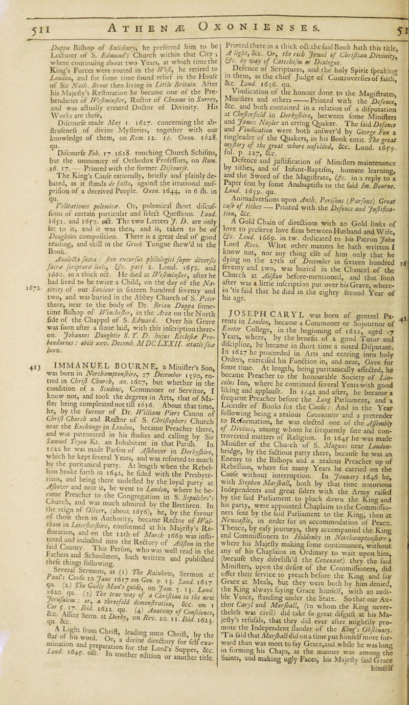 1672. 413 Duppa Biiliop of Salisbury, he preferred him to be Lecturer of S. Edmund's Church within that City ■, where continuing about two Years, at which time the King’s Forces were routed in the EXeft, he retired to London, and for fome time found relief in the Houfe of Sir Nath. Brent then living in Little Britain. Alter his Majefly’s Refloration he became one of the Pre¬ bendaries of IVeftminfter, Rector of Cheame in Surrey, and was aftually created Doftor of Divinity. His Works are thefc, Difcourfe made May 1. i6zy. concerning the ab- firufenefs of divine My fieri es, together with our knowledge of them, on Rom. iz. 16- Oxon. 1628. qu. Difcourfe Feb. 17. 1628. touching Church Schifms, but the unanimity of Orthodox ProfefTors, on Rom. 16. 17.--- Printed with the former Difcourfe. The King’s Caufe rationally, briefly and plainly de¬ bated, as it hands de fablo, againfl the irrational mif- priflon of a deceived People. Oxon. 1644, in 6 fh. in qu. Velitationes polemica. Or, polemical fhort difcuf- fions of certain particular and feleft Queflioris. Lond. i(5yi. and 16f 2. oft. The two Letters J. D. are only let to it, and it was then, and is, taken to be of Doughties compofition. There is a great deal of good reading, and skill in the Greek Tongue fhew’d in the Book. Analetta facra : five excurfus philologici fuper diverfis facr&lt;e feriptur# locis, tftc. part 2. Lond. ltfyg. and 166c. in a thick oft. He died at Weftminfter, after he had lived to be twice a Child, on the day of the Na¬ tivity of our Saviour in fixteen hundred feventy and two, and was buried in the Abbey Church of S. Peter there, near to the body of Dr. Brian Duppa l'ome- time Bifhop of (Vinchefter, in the Area on the North fide of the Chappel of S. Edward. Over his Grave was foon after a hone laid, with this infeription there¬ on. Johannes Doughtie S.f. D. hujus Ecclefiue Pre- bendarius : obiit xxv. Decemb. MDCLXXII. atatis face Ixxv. } IMMANUEL BOURNE, a Miniher’s Sor was born in Northamptonjhire, 27 December 15-90, en tred in Chrift Church, an. 1607, but whether in th condition of a Student, Commoner or Servitor know not, and took the degrees in Arts, that of Ma her being compleated not till 1616. About that time he, by the favour of Dr. JVilliam Piers Canon 0 Chrift Church and Reftor of S. Chriftophers Churci neai the Exchange in London, became Preacher there and was patronized in his hudies and calling by Si Samuel fry on Kt. an Inhabitant in that Parifh. Ii 1622 he was made Parfon of AJhhover in Derby (hire which he kept feveral Years, and was reforted to mucl by the puritanical party. At length when the Rebel .°n broke forth in 1642, he fided with the Presbyte runs, and being there molehed by the loyal party a Afoover and near it, he went to London., where he be came Preacher to the Congregation in S. Sepulchre’ Church, and was much admired by the Brethren. Ii the reign of Oliver (about itfptf), he, by the favou of thole then in Authority, became Reftor of IVal tham in Letceftcrjhire, conformed at his Male fly’s Re floranon, andon the 12th of March 1669 was in Hi tuted and indufted into the Reftory of Ailfion in th Fathers?1/'c 7h\S Perf0n’ whowas well read in th there things foUowIng’ “ and Publifte PaardrA'™0^’ “ (0 fhe RaMm’ Sermon a “ iff rlCL'6'7 ° Gen- 9 '5- Lond. 16,- ( Lfi, GPJl on Jam. Lom ry 7 ,C1 ' (it ^ Je way of a Chriftian to the neo clf z : n a/hmf°Id demonstration. Sec. on &amp;c Alli'e A ' 2n T (4': Xnatomy of Confciemt qu &amp;c Se™- M D,ri?&gt; on Rev- *&gt;• ■ I- A. is* j IWof hhtvord Cof’ Chrift, by th An another edition or another title 11intedthe.ein a thick oft.thcfaid Book hath this title A light, ftc. Or, the rich Jewel of Chrift ian Divinity, &amp;c- h way of Catechifm or Dialogue. . Defence of Scriptures, and the holy Spirit fpeaking in them, as the chief Judge of Controverfies of faitln cCc. Lond. 16)6. qu. Vindication of the honour done to the Matriflrates Miniflers and others-Printed with the Defence, &amp;c. and both contained in a relation of a deputation at Chefterfield in Derbyjhire, between fome Miniflers and James Nayler an erring Quaker. The faid Defence and Vindication were both anfwer’d by George Fox a ringleadei of the Quakers, m his Book entit. 1he great my fiery of the great whore unfolded, &amp;c. Lond i6r o fol. p. 127, &amp;c. Defence and juflification of Miniflers maintenance • by tithes, and of Infant-Baptifm, humane learning, and the Sword of the Magiflrate, (ftc. in a reply to a 1 aper lent by fome Anabaptifls to the faid Im. Bourne. Lond. 16^9. qu. Animadverfions upon Anth. Perifons (Parfins) Great caje of tithes — Printed with the Defence and Juflifica- tion, occ. A Gold Chain of direftions with 20 Gold links of love to preferve love firm between Husband and Wife, &lt;3c. Lond. 1669. in tw. dedicated to his Patron John Lord Rods. What other matters he hath written I know not,^ nor any thing elfe of him only that he dying on the 27th of December in fixteen hundred 16 eventy and two, was buried in the Chancel of the Church at Ailfion before-mentioned, and that food after was a little infeription put over his Grave, where¬ in ’tis faid that he died in the eighty fecond Year of his age. JOSEPH CARYL was born of genteel Pa- lents in London, became a Commoner or Sojournor of * Exeter College, in the beginning of 1621, aged ,7 Yeats, where, by the benefit of a good Tutor and difcipline, he became in fhort time a noted Difputant. Jfi *617 he proceeded in Arts and entring into holy Orders, exercifed his Funftion in, and near, Oxon for home time. At length, being puritanically affected, he became Preacher to the honourable Society of Lin¬ colns Inn, where he continued feveral Years with good liking and applaufe. In 1642 and after, he became a fiequent Preacher before the Long Parliament, and a Licenfer of Books for the Caufe: And in the Year following being a zealous Covenanter and a pretender to Reformation, he was elefted one of the AJfembly of Divines, among whom he frequently fate and con- A1^Vented maI:t:ers °‘ Religion. In 1647 he was made Minifter of the Church of S. Magnus near London- bridge, by the faftious party there, becaufe he was an Enemy to the Bifhops and a zealous Preacher up of Rebellion, where for many Years he carried on the Caufe without interruption. In January i6y6 he, with Stephen Marfhall, both by that time notorious Independents and great fiders with the Army raifed by the faid Parliament to pluck down the King and his party, were appointed Chaplains to the Commiffio- ners lent by the faid Parliament to the King, then at Newcaftle, in order for an accommodation of Peace. Thence, by eafy journeys, they accompanied the King and Commiffioners to Holdenby in Northamptonjhire 5, where his Majefly making fome continuance, without any of his Chaplains in Ordinary to wait upon him, (becaufe they difrelifh’d the Covenant) they the faid Miniflers, upon the defire of the Commiffioners, did o^flei then fervice to preach before the King and fay Grace at Meais, but they were both by him denied, the King always faying Grace himfelf, with an audi¬ ble Voice, Handing under the State. So that our Au- thoi Caryl and Marfhall, (to whom the King never- thelefs was civil) did take fo great difgufl at his Ma- jefty’s refufals, that they did ever after mightily pro¬ mote the Independent flander of the King's Obftinacy. Tis faid that Marfhall did on a time put himlelf more for¬ ward than was meet to fay Grace,and while hewaslon^ in foiming his Chaps, as the manner was among the Saints, and making ugly Faces, his Majefly faid firace himfelf