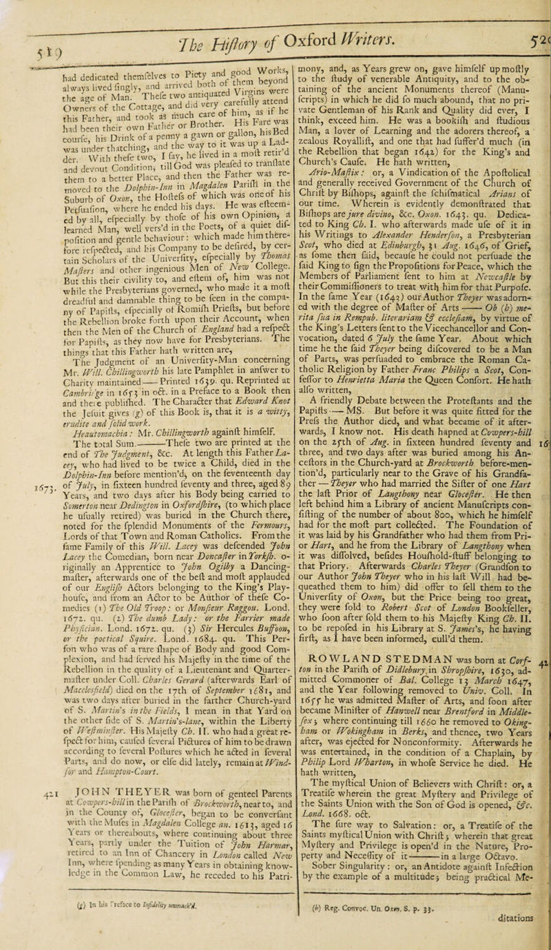 5*9 had dedicated themfdves to Piety and good Works, always lived fingly, and arrived bora o ^.ere the a're of Man. Thefe two antiquated Vilens Owners of the Cottage, and did very atrefoiliy attend this Father, and took as much care of him as it Ihe had been their own Father or Brother H.s Fa.e^ eourfe, his Drink of a penny a gawn or gallon,&gt; h's Bcd was under thatching, and the way to .t was up a Ud der With thefe two, I fay, he lived in a molt rem d and devout Condition, till God was pleaied to tianflate them ro a better Place, and then the Father was re¬ moved to the Dolphin-Inn in Magdalen Parifli in the Suburb of Oxon, the Ho fiefs of which was oneol his Petfuafion, where he ended his days. He was efteem- cd by all, cfpecially by thofe of his own Opinion, a learned Man, weU vers’d in the Poets, of a quiet dif- nofition and gentle behaviour: which made him there- fore refpefted, and his Company to be defired, by cer¬ tain Scholars of the Univerfity, efpec.ally by Thomas Maters and other ingenious Men of New College. But this their civility to, and eitem of, him was not while the Presbyterians governed, who made it a molt dreadful and damnable thing to be feen in the compa¬ ny of Pa pills, efpecially of Romifh Priefts, but before the Rebellion broke forth upon their Account, when then the Men of the Church of England had a refpect for Papilts, as they now have for Presbyterians. The things that this Father hath written are, The Judgment of an Univerfity-Man concerning Mr. Will. Chillingworth his late Pamphlet in anfwer to Charity maintained-Printed 1639. qu. Reprinted at Cambridge in i&lt;5f 3 in oft. in a Preface to a Book then and these publifhed. The Charafter that Edward Knot the Jefuit gives (g) of this Book is, that it is a witty, erudite and /olid work. Heau'tomachia: Mr. Chillingworth againft himfelf. The total Sum.-Thefe two are printed at the end of The Judgment, &amp;c. At length this Father La¬ cey, who had lived to be twice a Child, died in the 2573. Dolphin-Inn before mention’d, on the feventeenth day of July, in fixteen hundred ieventy and three, aged 89 Years, and two days after his Body being carried to Somerton near Dedington in Oxfordshire, (to which place he ufually retired) was buried in the Church there, noted for the fplendid Monuments of the Fermours, Lords of that Town and Roman Catholics. From the fame Family of this Will. Lacey was defeended John Lacey the Comedian, born near Doncafter mTorkfh. o- riginally an Apprentice to John Ogilby a Dancing- mailer, afterwards one of the bell and molt applauded of our Englifh Aftors belonging to the King’s Play- houfc, and from an Aftor to be Author of thefe Co¬ medies (1) The Old Troop: or Monfieur Raggou. Lond. 1672. qu. (2) The dumb Lady: or the Farrier made Phyfician. Lond. 1672. qu. (3) Sir Hercules Buffoon, or the poetical Squire. Lond. 1684. qu. This Per- fon who was of a rare fhape of Body and good Com¬ plexion, and had ferved his Majefty in the time of the Rebellion in the quality of a Lieutenant and Quarter- mafler under Coll. Charles Gerard (afterwards Earl of Macclesfield) died on the 17th of September 1681, and was two days after buried in the farther Church-yard of S. Martin'’% in the Fields, 1 mean in that Yard on the other fide of S. Martin1 Mane, within the Liberty ot Weftminfier. His Majefty Ch. II. who had a greatrc- fpeft for him, caufed levcral Piftures of him to be drawn according to levcral Poltures which he afted in feveral Parts, and do now, or elfe did lately, remain at Wind- far and Hampton-Court. 411 JOHN THEYER was born of genteel Parents at Cozvpers-hill in theParifh of Brockworth, near to, and ;n the County of, Glocefier, began to be converlant with the Mules in Magdalen College an. 1613, aged 16 Tears or thereabouts, where continuing about' three Years, partly under the Tuition of John Hat ‘mar, letirrd to an Inn of Chancery in London called New inn, wheie tpending as many Years in obtaining know¬ ledge in the Common Law, he receded to his Patri¬ mony, and, as Years grew on, gave himfelf upmoftly to the ftudy of venerable Antiquity, and to the ob¬ taining of the ancient Monuments thereof (Manu- feripts) in which he did fo much abound, that no pri¬ vate Gentleman of his Rank and Quality did ever, I think, exceed him. He was a bookifh and ftudious Man, a lover of Learning and the adorers thereof, a zealous Royallift, and one that had fuffer’d much (in the Rebellion that began 1642) for the King’s and Church’s Caufe. He hath written, Ario-Maftix: or, a Vindication of the Apoftolical and generally received Government of the Church of Chrift by Bifhops, againft the fchifmatical Arians of our time. Wherein is evidently demonftrated that Bifhops art jure clivino, &amp;c. Oxon. 1643. ftu- Dedica¬ ted to King Ch. I. who afterwards made ufe of it in his Writings to Alexander Henderfon, a Presbyterian Scot, who died at Edinburgh, 31 Aug. 1646, of Grief, as fome then faid, becaufe he could not perfuade the faid King to fign thePropofitions for Peace, which the Members of Parliament fent to him at Newcaftle by their Commiffioners to treat with him for thatPurpofe. In the fame Year (i&lt;5 43) our Author Theyer wasadorn- ed with the degree of Mailer of Arts-Ob (h) me- rita fua in Rempub. literariam &amp; ecclefiam, by virtue of the King’s Letters fent to the Vicechancellor and Con¬ vocation, dated 6 July the fame Year. About which time he the faid Pheyer being difeovered to be a Man of Parts, was perfuaded to embrace the Roman Ca¬ tholic Religion by Father Franc Philips a Scot, Con- feflbr to Henrietta Maria the Queen Confort. He hath alfo written, A friendly Debate between the Proteftants and the Papifts-MS. But before it was quite fitted for the Prefs the Author died, and what became of it after¬ wards, I know not. His death hapned at Cowpers-hill on the 2fth of Aug. in fixteen hundred feventy and three, and two days after was buried among his An- ceftors in the Church-yard at Brockworth before-men- tion’d, particularly near to the Grave of his Grandfa¬ ther — Theyer who had married the Sifter of one Hart the laft Prior of Langthony near Glocefier. He then left behind him a Library of ancient Manufcripts con- fifting of the number of about 800, which he himfelf had for the moft part collefted. The Foundation of it was laid by his Grandfather who had them from Pri¬ or Hart, and he from the Library of Langthony when it was diflolvcd, befides Houfhold-fluff belonging to that Priory. Afterwards Charles Tloeyer (Grandfon to our Author John Theyer who in his laft Will had be¬ queathed them to him) did offer to fell them to the Univerfity of Oxon, but the Price being too great, they were fold to Robert Scot of London Bookfeller, who foon after fold them to his Majefty King Ch. II. to be repofed in his Library at S. James's, he having firft, as I have been informed, cull’d them. (j) In liis Preface to Infidelity unmask'd. ROWLAND STEDMAN was born at Corf- a 2 ton in the Parilh of Didlebury. in Shropjbire, 1630, ad- ^ mitted Commoner of Bal. College 13 March 1647, and the Year following removed to Univ. Coll. In 16ff he was admitted Mafter of Arts, and foon after became Minifter of Hanwell near Brentford in Middle- fex', where continuing till 1660 he removed to Oking- ham or Wokingham in Berks, and thence, two Years after, was ejefted for Nonconformity. Afterwards he was entertained, in the condition of a Chaplain, by Philip Lord Wharton, in whofe Service he died. He hath written, The myftical Union of Believers with Chrift: or, a Treatife wherein the great My fiery and Privilege of the Saints Union with the Son of God is opened, &amp;c. Lond. 1668. oft. The fure way to Salvation: or, a Treatife of the Saints myftical Union with Chrift * wherein that great Myllery and Privilege is open’d in the Nature, Pro¬ perty and Neceftity of it-in a large Oftavo. Sober Singularity : or, an Antidote againft Infeftion by the example of a multitude j being praftical Me- (b) Reg. Convpc. Un. Oxw. S. p. 33. ditations