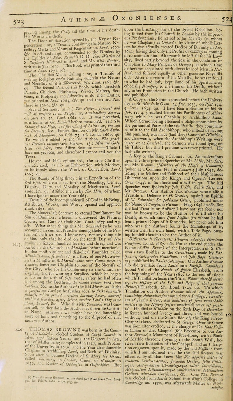 523 iGj among the Godly till the time of his death. praying „ His Works are thele, c w The Door of Salvation opened by the Key of Re- or, a Treatife containing the Nature, N e- ceflity, Marks and Means of Regeneration. Lond. 1660, &amp;c. in oft. and in qu. commended to the Readeis by the Epiftles of Edw. Reynolds V.V.The.Watfonoi $. Stephen's Walbrook in Lond. and Mr. Rich. Baxter, written in Jan. 1 &lt;5f 9. This Book was printed the third time at Lond. 1671.0ft. .r - The Chriftian-Man’s Calling : or, a Treatife of making Religion one’s Buhneis, wherein the Nature and Neceffity of it is difeovered, 3c. Lond. 1661. 3c. qu The fecond Part of this Book, which direfteth Parents, Children, Husbands, Wives, Mallei s, Sen vants, in Profperity and Adverfity to do their Duties, yvas printed at Lond. 1663, 3c. qu. and the third Part there in 1667, 3c. qu. Several Sermons, as (1.) The Paftor's farewel and wifto of welfare to his People: or, a valedictory Sermon on Acts 20. 32. Lond. 166z. qu. It was preached, as it feems, at Gr. Kimbell before-mention’d. (2.) The fading of the Flejh, and flour if sing of Eaith : or, one cafl for Eternity, &amp;c. Funeral Sermon on Mr. Caleb Swin- nock of Maidftone, on Pfal. 73. 26. Lond. 1662. qu. To which is added by the faid Author, The graci¬ ous Per [on's incomparable Portion. (3.) Men are Gods, Gods are Men, two Allize Sermons.-Thefe I have not yet feen, and therefore I cannot tell you the Texts. Heaven and Hell epitomized, the true Chriftian charafterized, as alfo an Exhortation with Motives, to be fpeedy about the Work of Converfion. Lond. 1663. qu. The Beauty of Magiftracy : in an Expofition of the 8 2d Pfal. wherein is let forth the Neceffity, Utility, Dignity, Duty and Morality of Magillrates. Lond. i&lt;5&lt;5o, 3c. qu. Aftifted therein by Tho. Half of whom I have fpoken under the Year 1665. Treatife of the incomparablenefs of God in his Being, Attributes, Works, and Word, opened and applied. Lond. 1672. oft. The Sinners laft Sentence to eternal Punifhment for Sins of Omiflion: wherein is difeovered the Nature, Caufes, and Cure of thofe Sins. Lond. 1677 and 79. oft. What other things this Mr. Swinnock (who was accounted an eminent Preacher among thofe of hisPer- fuaflon) hath written, I know not, nor any thing elfe of him, only that he died on the tenth Day of No¬ vember in fix teen, hundred feventy and three, and was buried in the Church at Maidftone before-mention’d. In that moil virulent and diabolical Pamphlet called Mirabilis annus fee undus (/) is a ftory of one Mr. Swin¬ nock. a Minifter in S. Martin's-lane near Canon-ftrect in London, fometime Chaplain to one of the Sheriffs of that City, who for his Conformity to the Church of England, and for wearing a Surplice, which he began to do on the 21ft of Sept. 1662, (after he had often laid among the Brethren, he would rather burn than Conform, ftc. as the Author of the faid Mirab. an. faith) it pleaded the Lord (as he further adds) to ftrike him with Jicknefs, which proved a violent burning Fever, whereof within a few days after, before another Lord's Day came about, he died, ftc. Who this Mr. Swinnock was 1 can¬ not tell, neither doth the Author fet down his Chrifti- an Name, othenvife we might have faid fomething more of him, and fomething to the difproof of that mofl vile Author. 426 1 H O M AS BROWNE was born in the Coun¬ ty of Middle flex, elected Student of Chrift Church in 1620, aged lixteen Years, took the Degrees in Arts, that of Mailer being compleated in 1627, madeProftor of the Univerfity in 1636, and the Year after domellic Chaplain to Archbifhop Laud, and Bach, of Divinity. . oon alter he became Reftor of S. Mary the Great, called Aiaermary, in London, Canon of Windfor in l67&gt;'&gt; and Reftor of Qddington in Oxfordjhire. But fectnd Tears Frodi- yes, XC. runted 1661. in qu pig. +o. upon the breaking out of the grand Rebellion, be¬ ing forced from his Church in London by,the impetu-. ous Presbyterians, he retired to his Majefly (to whom he was Chaplain) at Oxford: by virtue of whofe Let¬ ters he was actually created Doftor of Divinity in Feb. 1542, having then only the Profits of Oddington coming in to maintain him. Afterwards he loft all for his Loy¬ alty, lived partly beyond the Seas in the condition of Chaplain to Mary Frincefs of Orange y at which time he became acquainted with divers learned Men in Hol¬ land, and buffered equally as Other generous Royalifts did. After the return of his Majefly, he was reitored to what he had loft, kept fome of his Spiritualities, efpecially Windfor, to the time of his Death, without any other Promotion in the Church. He hath written and publifhed, A Copy of the Sermon preached before the Univer¬ fity at St. Mary's in Oxon. 24 Dec. 1633, on Pfal. 134, 4. Oxon. 1634. qu. I have feen a Sermon of his on Job. 11. 4. preached before his Parifhioners of Alder- mary while he was Chaplain to Archbifhop Laud. Which Sermon being efteemed a blafphemous piece by the puritanical Party of the faidParifh, they complain¬ ed of it to the faid Archbifhop, who inftead of having him punifhed, was made (faid they) Canon of Windfor and afterwards, when the Archbifhop’s Writings were feized on at Lambeth, the Sermon was found lying on his Table: but this I prefume was never printed. He hath alfo written, A Key to the King’s Cabinet: or, Animadverfions upon the three printed Speeches of Mr. L'lflle, Mr. Tates and Mr. Browne, (.Members of the Houfe of Commons) fpoken at a Common Hall in London 3 July 1647, de¬ tecting the Malice and Falfhood of their blafphemous Oblervations upon the King’s and Queen’s Letters. Oxon. 1647. in fix fheets and a half in qu. The faid Speeches were fpoken by Job. L'lfle, Zouch Tate, and Mr. Browne. Our Author Tho. Browne wrote alfo a Treatife in Defence of H. Grotius, againft an Epiftle of Cl. Salmafius De pofthumo Grotii, publifhed under the Name of Simplicius Virinus.—Hag. 1646. in oft. But the faid Treatife or Anfwer I have not yet feen 5 nor was he known to be the Author of it till after his Death, at which time Ifaac Vojftus (to whom he had fent a printed Copy of it formerly, but never told him who was the Author) found the Manufcript of it, written with his own hand, with a Title Page, own¬ ing himfelf therein to be the Author of it. Differtatio de Therapeutic Philonis adverfus Henricum Valefium. Lond. 1687. oft. Put at the end (under the Name of Tho. Bruno) of the Interpretation of S. Cle¬ ment's two Epiftles to the Corinthians, made by Pat. Junius, Got toft edus Vendelinus, and Joh. Bapt. Coteleri- us j publifhed by Paulus Colomefius. Our Author Browne alfo did tranflate from Latin into Englijh, Cambden's fecond Vol. of the Annals of fflueen Elizabeth, from the beginning of the Year 1789, to the end of 1602: which Tranflation bears thisTitle, Tomus alter 3 idem: or, the Hi ftory of the Life and Reign of that famous Princefs Elizabeth, 3c. Lond. 162.9. qu. To which Tranflation our Author Browne added An Appendix, containing Animadverfions upon feveral Pajfages, correcti¬ ons of fundry Errors, and additions of fome remarkable matters of the Hiftory {before-mention'd) never yet print¬ ed. He died at Windfor on the fixth Day of December in fixteen hundred feventy and three, and was buried without, and on the South fide of, the King’s Free- Chappcl there, dedicated to St. George. Over his Grave was foon after erefted, at the charge of Dr. Ifaac Vofft- us Canon of that Chappel (foie Executor to our Au¬ thor Browne) a Monument of Free-ftone, with a Plank of Marble thereon, (joyning to the South Wall, be¬ tion engraven upon it, made by the faid Vojftus: from which I am informed that he the faid Browne was efteemed by all that knew him Fir apprime doClus 3 eruditus, Criticus a cut us, facundus Orator, felix Philo- logus, Antiquitatum Chronologicque cultor Jolertifftmus, JEnigmatum Dilemmatumque confcientiarum dubitantium Oedipus admodum Chrifiianus, &amp;c. One Tho. Browne was elefted from Eaton School into King's College in Cambridge an. 1770, was afterwards Mafter of Weft- minfter 167