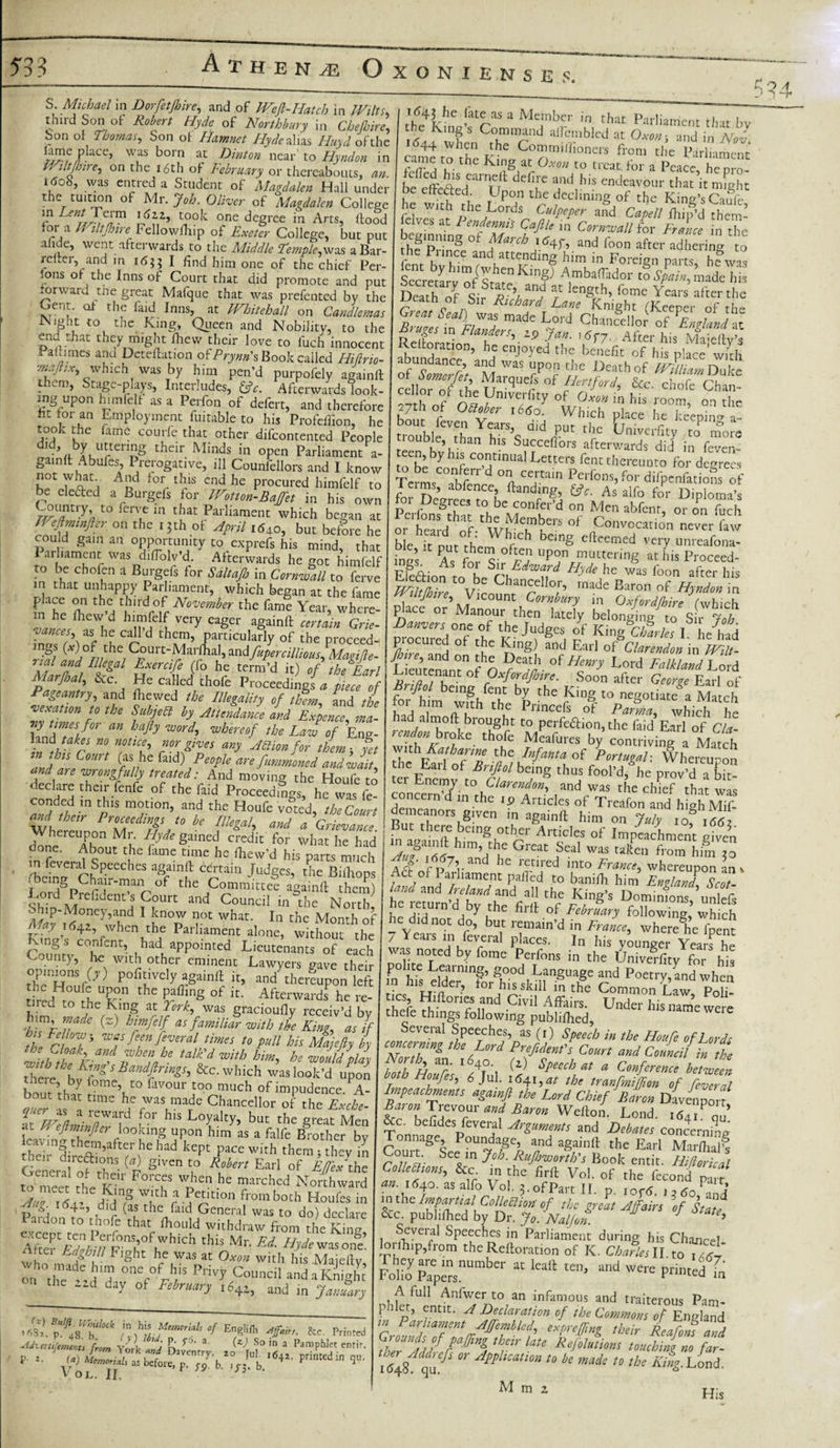 third Son ot Robert Hyde of Northbury in Chefhirc Son of Thomas, Son of Hamnet Hyde alias Huyd ofthe Placc&gt; was bom ac Hinton near' to Hyndon in Wiltfh ire, on the 16th of February or thereabouts, an. itfob, was entred a Student of Magdalen Hall under the tuition of Mr. Job. Oliver of Magdalen College in Lent Term \6zz, took one degree in Arts, flood for a Wiltftnre Fellowfhip of Exeter College, but put all e, went afterwards to the Middle Femple,\v-x% aBar- reltei, and in 1655 I find him one of the chief Per¬ sons of the Inns of Court that did promote and put forward the great Mafque that was prefented by the Gent, of the laid Inns, at Whitehall on Candlemas fNight to the King, Queen and Nobility, to the end that they might fhew their love to fuch innocent ra!umes and Detection oiPrynn's Book called Hillrio- maftix, which was by him pen’d purpofely againft - taSc''plays) Interludes, &amp;c. Afterwards look- incr iinr\n h 1 .-,0 r 1 - £ 9 A ) -&gt; Uf tffe4k^ ! ras a Me;nbcr ,n that Parliament that by the Kings Command allembled at Oxon, and in Nov came to She I-6 C°^rn,fll0ners &amp;om the Parliament came to the King at Oxon to treat, for a Peace, he nrn- be effcaed arTjl endeavour thac ic might be effected. Upon the declining of the Kind’s Caule M nhe^L°rds Copper and Capell fhip’d them- ves a 1 endennis Cafile in Cornwall for France in the hfpnni0t fmiF^ ad fo™ af«' Bering to the 1 nnce and attending him in Foreign parts, he was K’#J A,mba(rado‘' J Spain, made his Death of Sir T’/ r knS,th’ fome Years th= ijeatn of Sir Richard Lane Knight fKeener nf thr Great Seal) was made T mvi n ° n op the Bruter in Elnv,A T?ld Chancellor of Englander. Relforation7 hf /’-ZP 7T 'P7' After his Majefty’s k 5 5 h? enJ°yed the benefit of his place with of Somrfb aM WaS fp°? c,5e Ueathof irfllism Duke cellnrT ,1’ of Hertford &amp;c. chofe Chan- « “ «• room» °n the ■’ Diiutuuci, Afterwards look- cellor of the Univerfru rf n ■ if An tng up0n himlelt as a Perfon of defert, and therefore 27th of olher 7ls J Whfoh ' 1 S TT’ ° thl fat tor an Employment fuitable to his Profeffion, he bout feven Years d?d Dm l f »jace be fceePmg »- rnnl t-hr fr,mn --r„ .1-1-r- . _J r ,, , r:rs» aid Puc the Umverfity to more tiouble, than his Sucreffni-e —A* • r — utuwc ms rroteliion, he took the fame courfe that other difeontented People d!dVbLUrten£S their Minds in 0Pen Parliament a- gamft Abufes, Prerogative, ill Councilors and I know kf 7^1 ASd f°r 1 r1S Cnd he Procured himfelf to be elected a Burgefs for Wotton-Baffet in his own to ferve in that Parliament which began at but before he Wefiminfler on the ijth of April out oetore he could gam an opportunity to exprefs his mind, that arhament was diffolv’d. Afterwards he got himfelf to be chofen a Burgefs for Saltafi in Cornwall to ferve in tilflt unhnnnv *r,l_k i , trouble than his SuccelLs atowtofS in feven- teen byhis continual Letters fent thereunto for degrees TerW, fFd °l Ctain Pci fcb for difpenfatioS of l ams, abfence ftandrng, £*. As alfo foHr Di loma&gt;s p |D gr“’ tr' bc eonfer’d on Men abfenr, or on fuch or told rf.thWfo?Kere 0f f0—'ion never law ble it nut the I”’1 beinS tht'-nied very unreafona- f pei.°ften upon muttering at his Proceed- Efeftion^to hft/'h WaF H,de hc was foon after b;s iRn d Chancellor, made Baron of Hyndon in Wiltftnre* Vicount C.nrvh,,™ m Ra0lW *1 unhappy P&amp;iam^ wK fc^Tthe Zt ^/Vikum TT’ ^ place on thei third of Number the fan.! Year, whe”! place7 or’Manour rheffi'7 (which aesWheca,WC lVery ^ ^ DaHrs oTcfVftZJlfh ,t0.S'!' &gt;*: IZ7\ e i n d particularly of the proceed- 3n s (^) of the Court-Marfital, andfupercilliouslMagide- T'icil and Tlleval n^ ^ _• \ /&gt; , ^ • rial and niegai Exercife (fo Ve term’d h)7f TeEarl Marftml, &amp;c. He called thofe Proceedings a piece of Pageantry, and Fie wed the Illegality of them and the vexamn ,o the Suljed by A. JdJe Li n) times for an hafty word, whereof the Law of Eng- inthifr n°f TtCv c0YaPT any ^monf°r them} yet and P C ?S/;he {zxd\PeoPle are fummoned and wait* and are wrongfully treated: And moving the Houfe to ^ Proceedilgs, he °wt£ Danvers on, of thejS^i King (SSr/« I L had Vn)°CpmP °f tbe and Earl of Clarendon in Wilt L eu’temmol n ?“]’■ of ^ FalUandVL / i ^ Oxfordjhire. Soon after Earl of being fent by the King to negotiate a Match for hrni with the Princefs of Parma, which he had almofl brought to perfedion, the faid Earl of Cla- ion on bioke thofe Meafures by contriving a Match with Katharwe the Infanta of Portugal'. Whereupon the Earl of Briftol being thus fool’d, he prov’d a bit- ter Euemy to Clarendon, and was the clnef that was del ™.imJ.*?-•Articl“ °.f Traf™ highMif- conded in this motion, and 'the^toufe v£'V 7r ^ LF''n’d in.the *? A™ides of Treafon an. and their Proceedings to be Illegal and' a^G-ipo d * ' RuLtF15 ',n aganlil him on July 10^1662 Whereupon Mr. iy* gained cfedit tr Wh2 he had I hVLrthXc- °f IraPrachment give5,, done. About the lame time he fhew’d his parts much Au? 6d-r n ’u ft ^lcat: beal was ta^en from him 20 m feveral Sneerhec tumlnft P ‘t£.n?uch . J' and he retired into France, whereupon an v Act of Parliament pafi'ed to banifh him J Scot¬ land and Ireland, arvl -,11 eke, tc:_ done. About the in feveral Speeches againft certain Judges, the Biihops r em,goCbaiir-ma tbe Committee againft them) «,°.r , Are idenc’s Court and Council in the North ohip-Money,and I know not what. In the Monrh of May ^z, when the Parliament alone, without the King s confent, had^ appointed Lieutenants of each County, he with other eminent Lawyers gave their opinions (y) pofitively againft it, and thereupon left the Houfe upon the paffing of it. Afterwards^ he re- ^red to ^he Ejng at York, was gracioufly receiv’d by him made (z) himfelf as familiar with the King, as if the ctV WVpn^Veral times t0 P»U his Majefty by thtran^b^e talidwith he would play T^beP^sBandftrings, &amp;c. which was look’d upon bour rhJ [°me’ t0 favour J00 m^ch of impudence. A- bout that time he was made Chancellor of the Exche- 2“eiJl a reward for his Loyalty, but the great Men tlfdi’Tf u1on him as a falfe B™tber by leaving them,after liehud kept pace with them; they in General'of^the' (p S‘''Cn \° Earl of -^«'the to meet the K; d W„hen he nlarchcd Northward Am iL! dMT w,,d’a,P«'tmn from both Houfes in 4-j did (as the faid General was to do) declare Pardon to thofe that foould withdraw from the King AK«rYf|,WhiCh this Mr- Ed- -fry* was one! , . 1 fC1- bo was at Oxon with his .Maiellv who made him one of his Privy Council andaKnigh! the aid day ot February and in ja,.°try Evglilh to. Prin«d V OL. II. 3‘ * h?remrn7dtv1hndfi1 ft fWg'S Domi^nVunle&amp; hr A‘A Ddu 1th6 bld: of Pebruary following, which he did not do, but remain'd in Fralce, wherete fpint / Years in feveral places. In his younger Years he was noted by fome Perfons in the Univeffity for his in his elder ,nSrSh°°dnilnSUl8e ^ PoetV&gt;&gt;nd when n ms eider, for his skill in the Common Law Pnli Ihefe ft nfS nnd Civil Affairs' Unde&gt;' his name were thefe things following publifhed, Several Speeches, as (r) Speech in the Houfe of lords TlTl A ^ Pfr*fldent's C™rt and Council in the both El *lr' 1 Pr i 1 speech at a Conference between both Houfes, 6Jul. 1641,^ the tranfmiffton of feveral Impeachments againft the Lord Chief Baron Davenporf Baron Trevour and Baron Wefton. Lond. i&lt;S4rPqu’ &amp;c. befides feveral Arguments and Debates concerning Tonnage Poundage, and againft the Earl MarS oui t. See in Job. Rujhwortb's Book entit. Hiflorical Collethons, &amp;c in the firft Vol. 0f the fecond plrf au 164°. as alfo Vo], 3. of Part II. p. iof5. , 3 6oFani m the Impartial Collection' of the great Affairs of State &amp;c. publifhed by Dr. Jo. Nalfon. 1 *U* Several Speeches in Parliament during his Chaucrl loriEip,from the Reftoration of K. Charles II. to 1A67 FolioypapersnU“ “ and Were P™ted in A lull Anfwer to an infamous and traiterous Pam- J antlt- Vedarcaion of the Commons of England GrouTdPlfftftftf ft expjfZ ,htir Reafom and thei Add!,r, ^ F ‘aU ReE«‘iom touching no far- iZff.aff ^ AtthcaU0n 10 bs to the King. Load. M m a His