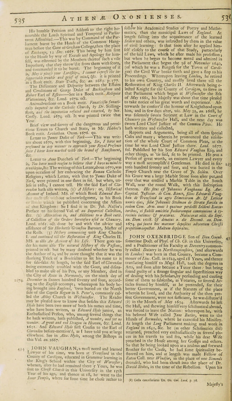 535 Ic74- His humble Petition and Addrefs to the right ho¬ nourable the Lords Spiritual and Tempora in ai i.t nient Aflembled.—This was by Command of the Pal- 1,ament burnt by the Hands of the Common Hang¬ man before the Gate of Gnjbam College,then the place of Exchange .2 Dec. ,6d7- Tins being by him fart to the Floufe by way of Excufe and Apology for him- felf, was efteemcd by the Members thereof fuch a vile Impoilure, that they throw’dit from them with fcoin, and commanded it to be burnt. The beginning of it is. May it pleafe your Lordjhips, I cannot exprejs the in- fnpportable trouble avid grief of mind, tftc. it is printed 'in a Book emit. State drafts, &amp;c. an. 1689. P_377- The Difference and Difparity between the Eftates and Conditions of George Duke of Buckingham and Robert Earl of Effex-See in a Book entit. Reliquiae IVottonianes, See. Lond. 167Z. oft. . Animadversions on a Book entit. Fanaticifm fanati¬ cally imputed to the Catholic Church, by Di. Stilling- fleet, and the imputation refuted and retorted, . by Ser. Crefiy. Lond. 1674. oft. It was printed twice that Year. , Brief view and furvey of the dangerous and perni¬ cious Errors to Church and State, in Mr. Hobbes's Book entit. Leviathan. Oxon. 1676. qu. Letter to fames Duke of York- This was writ¬ ten about 1670, with this beginning, Sir, I have not prefumed in any manner to approach your Royal Prefence fince I have been marked with the brand of Banifhment, See. Letter to Anne Dutchefs of York.—The beginning is, You have much reafon to believe that 1 have no mind to troubleyou,Sec. The writing of this Letter,about 1(570,was upon occafion of her embracing the Roman Catholic Religion $ which Letter, with that to fames Duke of York, were printed in one fheet in fol. but when, un- lefs in 1681, I cannot tell. He the faid Earl of Cla- rendon hath alfo written, (1) A Hi ft or y : or, Hiftorical Account of Ireland. MS. of which Book Edmund Bor- 1::: m le \-fe id out acknowledgment, in his Book ,, hich he publifhed concerning the Affairs of that Kingdom: So I find it in Dr. foh. Nalfon'% Preface to his fecond Vol. of an Impartial Collection, Sec. (z) Alterations in, and Additions to a Book entit. A Collection of the Orders heretofore ufed in Chancery. Lond. 1661. oft. done by and with the advice and aflifiance of Sir Harbottle Grimfton Baronet, Mafler of the Rolls. (3) Hiftory commencing with King Charles I. and continued till the Reftoration of King Charles II. MS. as alfo An Account of his Life. There goes un¬ der his name alfo Yhe natural Hiftory of the Paffions, printed in oft. but by many doubted whether he was the Author of it, and by more thought that it was the fliarking Trick of a Bnokfeller to fet his name to it for fale-fake. At length, he the faid Earl of Clarendon being extreamly troubled with the Gout, and difina- bled to make ufe of his Pen, or any Member, died in the City of Roan in Normandy, on the ninth day of December in fixteen hundred leventy and four, accord¬ ing to the Englifh accompt* whereupon his body be¬ ing brought into England, ’twas buried on the North fide of the Capella Regum in S. Peter's, commonly cal¬ led the Abbey Church in Weftminfler. The Reader may be pleafed now to know that belides this Edward Hyde have been two more of both his names and time, who have been writers, as Edward Hyde junior, an Enthufiailical Pcrfon, who, among feveral things that he hath written, hath publifhed, A wonder, and yet no wonder. A great and red Dragon in Heaven, Sec. Lond. 1651. And Edward Elyde firfl Coufin to the Earl of Clarendon before-mention’d, as I have told you at larcre elfevvhere. See in Alex. Hyde, among the Bifhops ^n this Vol. an. 166J. T 434 JOHN VAUGHAN,a mofl noted and learned Lawyer of his time, was born at Yrowfcoed in the County of Cardigan, educated in Grammar learning in the King’s School within the City of EVorcefter 3 whence, after he had remained there f Years, he was lent to Chrift Church in this Univerfity in the 1 cth \ eat of his age, and thence at 18, he went to the Yitiet Temple, where tor fome time he chofe rather to follow his Academical Studies of Poetry and Mathe¬ matics, than the municipal Laws of England. At length falling into the acquaintance of the learned Selden and others, was inflrufted by them in the value of civil learning: fo that foon after he applied him- felf clofely to the courfe of that Study, particularly of the faid Laws, which he after made his profeflion j but when he began to become noted and admired in the Parliament that began the 2d of November 1640, (of which he was a Burgefs for the Town of Cardi¬ gan) the Civil War broke forth and gave a flop to his Proceedings. Whereupon leaving London, he retired to his own Country, and moflly lived there till the Reftoration of King Charles II. Afterwards being e- lefted Knight for the County of Cardigan, to ferve in that Parliament which began at IVeJlminfter the 8th of May 1 &lt;561, his Majefty was about that time pleafed to take notice of his great worth and experience. Af¬ terwards he conferr’d the honour of Knighthood upon him, and in few days after, viz. May 21, an. 1668, he was folemnly fworn Serjeant at Law in the Court of Chancery [in EVeftminfter Hall, and the next day was fworn Lord Chief Juftice of the Common Pleas. He hath written and colleftcd, Reports and Arguments, being all of them fpecial Cafes and many j wherein he pronounced the refolu- tion of the whole Court of Common Pleas, at the time he was Lord Chief Juftice there. Lond. 1677. fol. Publifhed by his Son Edward Vaughan Efq&gt; and other things, as ’tis faid, fit to be printed. He ^vas a Perfon of great worth, an eminent Lawyer and every way a mofl accomplifh’d Gentleman. He died in fix- teen hundred feventy and four, and was buried in the Temple Church near the Grave of fo. Selden. Over his Grave was a large Marble Stone foon after put,and over that was erefted a Marble Table in the South Wall, near the round Walk, with this Infcription thereon. Hie fttus eft fohannes Vaughanus Eq. Aur. Capital, fufticiar. de Com. Banco, filius Edwardi Vaug¬ han de Yrowfcoed in agro Dimetarum Ar. if Leticice uxoris ejus, filia fohannis Stedman de Strata florida in eodem Com. Arm. unus e quatuor perdofti Seldeni Execu¬ tor ib us, ei ftabili amicitia ftudiorumque communione d ty- rocinio intimus {ft pracarus. Nat us erat xiiii. die Sept, an. Dom. 1608. tft denatus x. die Decemb. an. Dom. 1674. quijuxta hoc marmor depofitus adventum Chrifti propitium expeClat. Multum deploratus. JOHN OXENBRIDGE Son of Dan.Oxenb. fometime Doft. of Phyf. of Ch. Ch. in this Univerfity, and a Praftitioner of his Faculty at Daventry common¬ ly called Daintry in Northamptonjhire, (and afterwards in London) was born in that County, became a Com¬ moner online. Coll, in 1613, aged 18 Years, and thence tranflating himfelf to Magd. Hall, took the degrees in Arts, and foon after became a Tutor there : but being found guilty of a ftrange Angular and fuperftitious way of dealing with his Scholars,by perfuading and caufing fome of them to fubferibe, as Votaries, to feveral Ar¬ ticles framed by himfelf, as he pretended, for their better Government, as if the Statutes of the place wherein he lived, and the Authority of the then pre- lent Government, were not fufficient, he was diftutor’d (b) in the Month of May 1634. Afterwards he left the Hall, and fiiewing himfelfvery fchifmatical abroad, was forced to leave the Nation: whereupon he, with his beloved Wife called fane Butler, went to the Hlands of Bermudas, where he exercifed his Miniftry. At length the Long Parliament making mad work in England in 1641, &amp;c. he (as other Schematics did) returned, preached very enthufiaftically in feveral pla¬ ces in his travels to and fro, while his dear Wife preached in the Houfe among her Goflips and others. So that he being looked upon as a zealous and forward Brother for the Caufe, he had fome fpirituality be¬ llowed on him, and at length was made Fellow of Eaton Coll, near EVindfor, in the place of one Simonds deceafed, who had been thruft into the place of Dr. David Stokes, in the time of the Rebellion. Upon his 16; 43 [b) Gcfta cancellariatus Un, Ox. Gul, Lewd, p. 7 6. Majefty’S
