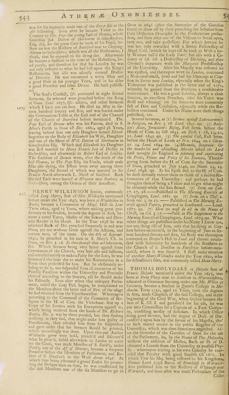 54: • 1 was for his ingenuity made one of the Terra filii in t ie Act following. Soon after he became Tutor in the Countrv to Tho. Pope the young Earl of Downe, whole Guardian Job. Dutton of Sherbourne mGlocefterfnre, Efu-, did, for the great Care he took of his I upil, be¬ llow on him the Reftory of Swerford near to Chipping- Norton in Oxfordshire } which was all the Piefeiment, 1 think, that he enjoyed to his dying day. Afterwards he became a Sufferer in the time of the Rebellion, liv¬ ed poorly, and therefore for that his Loyalty he was not only'reitored to what he had loll upon the King’s Reftoration, but alfo was adtually created Dodtor of Divinity. He was accounted a witty Man and a good Poet in his younger Years, and in his elder a good Preacher and fober Divine. He hath publish¬ ed, The Soul’s Conflidt, &amp;c. portrayed in eight feveral Sermons, fix whereof were preached before the King at Oxon. Lond. i6f7, &amp;c. odtavo, and other Sermons which I have not yet feen. He died 29 May in fix- } teen hundred feventy and five, and was buried under the Communion-Table at the Ealt end of the Chancel of the Church of Swerford before mention’d, ‘tho. Pope Earl of Downe who was his Patron, died in S. Mary's Parifh in Oxon 28 Dec. 1660, aged 38 Years, leaving behind him one only Daughter named Elizab. begotten on the Body of Elizabeth his Wife, Daughter and one of the Heirs of Will. Dutton of Sherbourne in Glocefterfbire Efq. Which laid Elizabeth his Daughter was firft married to Henry Francis Lea of Dichley in Oxfordjhire, and afterwards to Robert Earl of Lindfey. The Earldom of Downe went, after the death of the laid Thomas, to Tho. Pope Efq&gt; his Uncle, whofe male Ifiue alfo dying, the Eftate went away among three Daughters, the fecond of which was married to Sir Francis North afterwards L. North of Guilford. Both the faid Earls were buried at Wroxton near Banbury in Oxfordshire, among the Graves of their Anceftors. Oxon in 1646 (after the Surrender of the Garrifon there) to draw off by their preaching the Scholars from their Orthodox Principles to the Presbyterian perfua- lion, and foon after one of the Vifitors to break open, turn out, and take pofiefllon: For which Service he was not only rewarded with a Senior Fellowihip of Magd. Coll, (which he kept till he took to Wife a ho¬ ly Woman call’d the Lady Carr) but alfo with a Ca- nonry of Ch. Ch. a Dodtorfhip of Divinity, and after Cheymil's departure with the Margaret Profefiorfhip of the Univerfity. After his Majelty was reftored he was ejedted, and thereupon went to London, continued a Non-conformift, lived and had his Meetings at Clap- ham in Surrey near London, efpccially when the King’s Toleration was publifhed in the latter end of 1671, whereby he gained from the Brethren a confiderablc maintenance. He was a good Scholar, always a clofe Student, an excellent Preacher, (tho’ his Voice was fhrill and whining) yet his Sermons were commonly full of Dire and Confufion, efpecially while the Re¬ bellion continued. Under his Name were thefe things publifhed, viz. Several Sermons, as (1) Sermon againft Lukewarmnefs in Religion, on Rev. 3. 16. Lond. 1641. qu. (2) Baby- HENRY WILKINSON Senior, commonly called Long Harry, Son oFHen. Wilkinfon mentioned before under the Year 1647, was born at Waddefdon in Bucks, became a Commoner of Magd. Hall in Lent Term 1622, aged 13 Years, where making great pro¬ ficiency in his,Studies, he took the degrees in Art5, be¬ came a noted Tutor, Mailer of the Schools and Divi¬ nity Reader in his Houfe. In the Year 1638 he was admitted Bach, of Div. preached frequently in and near Oxon, yet not without Girds againft the Adtions, and certain men, of the times. On the (5th of Septemb. 1 dqo, he preached in his turn in S. Mary's Ch. in Oxon, on Rev. 3. 16. So then becaufe thou art lukewarm, &amp;c. Which Sermon being very bitter againft fome Ceremonies of the Church, very bafe alfo and factious, and intended meerly to make a Party for the Scots, he was fummon’d the fame day to make his Recantation in a Form then preferib’d for him. But he obftinately re¬ futing to do it, was tufpended from all execution of his Prieiily Function within the Univerfity and Precindts thereof according to the Statute, till he fhould make his Palinody. Soon after when that unhappy Parlia¬ ment, called the Long Pari, began, he complained to the Members about the latter end of Nov. of the ufage - O he had received from the Vicechancellor. Whereupon according to the Command of the Committe of Re¬ ligion in the H. of Com. the Vicechanc. fent up a Copy oi his Sermon with his Exceptions againft it} which being received from the hands of Dr. Richard Baylie, Dec. 9. was by them perufed, but they finding nothing, as they laid, that might make him guilty of 1 umthment, they relealed him from his Sulpenfion and gave order that his Sermon fhould be printed, which accordingly was done. Upon this our Author Wilkin fon , grew very bold, preach’d and difeours’d what he pleas’d, fetled afterwards in London to carry on the Caufe, was made Minifter of S. Faith's, under Lat{r\’ 01?C°F the °f Divines, became a frequent I readier before the Members of Parliament, and Re- c.or of S. Dunftan's in the Weft about 16±r At which time being efteemed a grand Zealot for promo- mg the Defigns then on foot, he was conftituted by the laid Members one of the fix Minillers to go to Cripplegate, Lond. 1661. qu. (6) Serm. on 2 Thef. z. from ver. 3. to 10.-Publifhed in The Morning Ex- ercife againft Popery, preached in Southwark.-Lond. 1675;. qu. (7) How we muft do all in the Name of Chrift, on Col. 3. 17.-Publ. in The Supplement to the Morning Exercife at Cripplegate, Lond. 1674. qu. What other things are publifhed under his Name I know not, nor any thing elfe of him, only that he dying at Clap- ham before-mention’d, in the beginning of June in fix- teen hundred feventy and five, his Body was thereupon conveyed to Draper's Hall in Lond. and thence condu¬ cted with Solemnity by hundreds of the Brethren to the Church of S. Dunftan in Fleet ft feet before-men¬ tion’d, where it was interr’d. I fhall make mention of another Henry Wilkinfon under the Year 1690, who fordiftindtion’s fake, was commonly called Dean Harry. Ion's Ruin, Jerufalem's Riftng, Fall Serna, before the Houfe of Com. 25 Obi. 1643. on Zech. 1. 18, 10, 20, 21 . Lond. 1(543. qu. (?) The gainful Coft, Fall Serm. before the Houfe of Lords 27 Nov. 1644. on 1 Chron. 21. 24. Lond. 1(544. Su- Miranda, Stupenda: Or the wonderful and aftonifoing Mercies which the Lord hath wrought for England in fubduing and captivating the Pride, Power and Policy of his Enemies, Thanks¬ giving Serm. before the H. of Com. for the Surrender of Oxon, preached 21 July 1646, on Numb. 23, 23. Lond. 1(546. qu. In his Epift. ded. to theH. of Com. he doth ferioully exhort them to think of a fudden Re¬ formation of that Univerfity: and perhaps he had thoughts then of being a Vifitor and to get what might be obtained while the Sun fhined. (f) Serm. on Luk. 17. 27, 28.'-Publifhed in Tloe Morning Exercife at THOMAS H O L Y O A K E or Holyoke Son of , Francis Holyoke mention’d under the Year 1673, was born at Stony Thorp near to Southam in Warwickfhire, educated in Grammar learning under one Mr. White at Coventry, became a Student in Queen's College in Mi¬ ch aelm. Term 1632, aged 16 Years, took the degrees in Arts, made Chaplain of the faid College, and in the beginning of the Civil War, when Oxford became the Seat of K. Ch. I. and garrifon’d for his ufe, he was put into Commiffion for a Captain of a Foot Compa¬ ny, confifting moftly of Scholars. In which Office doing good Service, had the degree of Dodt. of Div. conferr’d upon him by the favour of his Majefty, tho’ no fuch matter occurs in the public Regitter of the Univerfity, which was then fometimes neglected. Af¬ ter the furrender of the Garrifon of Oxon for the ufe of the Parliament, he, by the Name of Tho. Holyoake, without the addition of Matter, Bach, or D. of D. obtained a Licenfe from the Univerfity to pradtifePhy- fic : whereupon fettling in his own Country he exer- cifed that Faculty with good Succefs till 1660. In which Year his Maj. being reftored to his Kingdoms, Thomas Lord Leigh Baron of Stoneleigh in Warwick- fhire prefented him to the Rectory of Whitnajh near Warwick, and foon after was made Prebendary of the Colie- ■