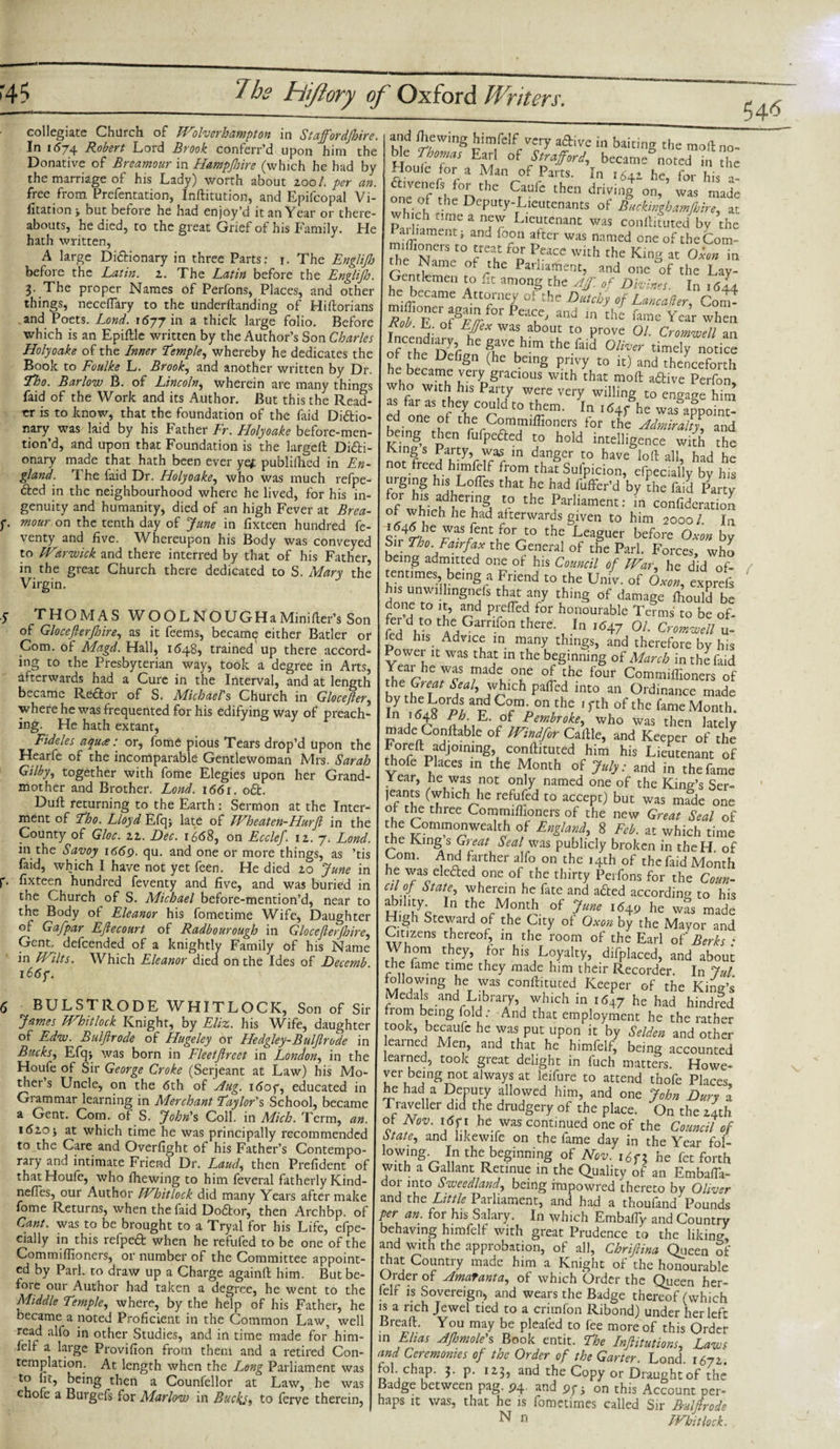 collegiate Church of Wolverhampton in Staffordshire. In 1574 Robert Lord Brook conferr’d upon him the Donative of Rreamour in Hampshire (which he had by the marriage of his Lady) worth about zool. per an. free from Prefentation, Inftitution, and Epifcopal Vi- fitation ; but before he had enjoy’d it an Year or there¬ abouts, he died, to the great Grief of his Family. He hath written, A large Di£tionary in three Parts: 1. The Englifh before the Latin, z. The Latin before the Engliff. 3. The proper Names of Perfons, Places, and other things, neceflary to the underftanding of Hiftorians .and Poets. Lond. 1677 m a thick large folio. Before which is an Epiftle written by the Author’s Son Charles Holyoake of the Inner Temple, whereby he dedicates the Book to Foulke L. Brook, and another written by Dr. Tho. Barlow B. of Lincoln, wherein are many things faid of the Work and its Author. But this the Read er is to know, that the foundation of the Lid Diftio nary was laid by his Father Fr. Holyoake before-men- tion’d, and upon that Foundation is the largeft Di£ti- onary made that hath been ever ye* publifhed in En¬ gland. The faid Dr. Holyoake, who was much refpe- fted in the neighbourhood where he lived, for his in¬ genuity and humanity, died of an high Fever at Brea- f. mour on the tenth day of June in fixteen hundred fe- venty and five. Whereupon his Body was conveyed to Warwick and there interred by that of his Father, in the great Church there dedicated to S. Mary the Virgin. 5 THOMAS WOOLNOUGHaMinifter’s Son of Glocefterjhire, as it feems, became either Batler or Com. of Magd. Hall, 1648, trained up there accord¬ ing to the Presbyterian way, took a degree in Arts, afterwards had a Cure in the Interval, and at length became Re&amp;or of S. Michael's Church in Glocefier, where he was frequented for his edifying way of preach¬ ing. He hath extant, Fideles aqude: or, fome pious Tears drop’d upon the Hearfe of the incomparable Gentlewoman Mrs. Sarah Gilby, together with fome Elegies upon her Grand¬ mother and Brother. Lond. 1661. o£t. Duft returning to the Earth : Sermon at the Inter¬ ment of Tho. Lloyd Efq; late of Wheaten-Hurft in the County of Gloc. zz. Dec. 1668, on Ecclef. iz. 7. Lond. in the Savoy 1669. qu. and one or more things, as ’tis faid, which I have not yet feen. He died zo June in p. fixteen hundred feventy and five, and was buried in the Church of S. Michael before-mention’d, near to the Body oir Eleanor his fometime Wife, Daughter of Gafpar Eftecourt of Radbourough in Glocefterjhire, Gent; defcended of a knightly Family of his Name in Wilts. Which Eleanor died on the Ides of Decemb. 166 g. 6 BULSTRODE WHITLOCK, Son of Sir James Whitlock Knight, by Eliz. his Wife, daughter of Edw. Rulfirode of Hugeley or Hedgley-Buljlrode in Bucks, Efq; was born in Fleetjireet in London, in the Houfe of Sir George Croke (Serjeant at Law) his Mo¬ ther s Uncle, on the 6th of Hug. i6oy, educated in Grammar learning in Merchant Taylor's School, became a Gent. Com. of S. John's Coll, in Mich. Term, an. 162.0; at which time he was principally recommended to the Care and Overfight of his Father’s Contempo¬ rary and intimate Friend Dr. Laud, then Prefident of that Houfe, who fhewing to him feveral fatherly Kind- nefles, our Author Whitlock did many Years after make fome Returns, when the faid Dodor, then Archbp. of Cant, was to be brought to a Tryal for his Life, efpe- cially in this refpeft when he refufed to be one of the Commiflioners, or number of the Committee appoint¬ ed by Pari, to draw up a Charge againft him. But be- foie our Author had taken a degree, he went to the Middle Temple, where, by the help of his Father, he became a noted Proficient in the Common Law, well read alfo in other Studies, and in time made for him- ielt a large Provifion from them and a retired Con¬ templation. At length when the Long Parliament was rtj be*n8 then a Counfellor at Law, he was chofe a Burgefs for Marlow in Bucks, to ferve therein, and fhewing himfelf very aftive in baiting the moll no¬ ble Thomas Earl of Strafford, became noted in the Houle for a Man of Parts. In . he, for his l ct.venefs for the Caulc then driving on, was made “7-°/ thc Deputy-Lieutenants of Btukmgbamfbire, at which tune a new Lieutenant was conftiFuted by the ailumenti and foou alter was named oneoftheCom- the N»° ?Clt fo„ feacc with the King at Oion in Hie Name of the Parliament, and one of the Lay- Gentlemen to fit among the Af of Divines. In itfL miffioCneme A‘7n&lt;Z 0f the Du,chy f Lanier, Com- jRot Eof8™^” Ie”!C' and m the famc Year whe * • oi EJfex was about to prove 01. Cromwell an Incend^y he gave him the faid Oliver timely notice he bee (he bemg t0 and henceforth he became very gracious with that mod a&amp;ive Perfon, w o with his Party were very willing to engage him as far as they could to them. In 164* he was^ oS ed one of the Commiflioners for the Admiralty, and being then fufpeded to hold intelligence with the Kings Party, was in danger to have loft all, had he not treed himfelf from that Sufpicion, efpecially by his urging his Lofles that he had fuffer’d by the faid Party for his adhering to the Parliament: in confideration of which he had afterwards given to him 2000/ In rS/en\f(V0 thC Lea§UCr before by S11 Tho. Fairfax the General of the Pari. Forces, who being admitted one of his Council of War, he did of¬ tentimes, being a Friend to the Univ. of Oxon, exprels his unwilhngnels that any thing of damage thould be f °’d 1° a/?d P.^fTed for honourable Terms to be of- 5V° tbe Garnfon there. In 1647 07. Cromwell u- led his Advice in many things, and therefore by his Power it was that in the beginning of March in the faid Year he ^ made one of the four Commiflioners of the Seal, which patTed into an Ordinance made Tn K C°Cmn ™rher ' ^ °f the fame Month. In 1648 Pb E. of Pembroke, who was then lately made Conftable of Windfor Cattle, and Keeper of the Foreft atljouung conftituted him his Lieutenant of thofe Places in the Month of July: and in the fame rear, lie was not only named one of the Kind’s Ser- jeants (which lie refufed to accept) but was made one of the thiee Commiflioners of the new Great Seal of the Commonwealth of England, 8 Feb. at which time the King s Great Seal was publicly broken in theH of Com. And farther alfo on the 14th of the faid Month he was eleaed one of the thirty Perfons for the Coun¬ cil of State, wherein he fate and afted according to his Hialtyqr In of ?une 1649 he was made High Stevvaid of the City of Oxon by the Mayor and Citizens thereof, in the room of the Earl of Berks • Whom they, for his Loyalty, difplaced, and about the lame time they made him their Recorder. In Jul following he was conftituted Keeper of the King’s fonmlV f Mbra7’lWuhiCh ^ 1547 He had hindl^d fiom being fold; And that employment he the rather took, becaufc he was put upon it by Selden and other earned Men, and that he himfelf, being accounted learned, took great delight in fuch matters. Howe¬ ver being not always at leifure to attend thofe Places he had a Deputy allowed him, and one John Dury a Traveller did the drudgery of the place. On the 24th of Nov. i6f 1 he was continued one of the Council of State, and likewife on the fame day in the Year fol¬ lowing In the beginning of Nov. i6f2 he fet forth with a Gallant Retinue in the Quality of an Embafta- dor into Sweedland, being impowred thereto by Oliver and the Little Parliament, and had a thoufand Pounds per an. for his Salary. In which Embafly and Country behaving himfelf with great Prudence to the liking and with the approbation, of all, Chriftina Queen of that Country made him a Knight of the honourable Order of Amatanta, of which Order the Queen her- felf is Sovereign, and wears the Badge thereof (which is a rich Jewel tied to a crimfon Ribond) under her left Breaft. You may be pleafed to fee more of this Order in Elias AJhmole's Book entit. The Inflations, Laws and Ceremonies of the Order of the Garter. Lond. 1672. ol.chap. 3. p. 123, and the Copy or Draughtof the 3adge between pag. p4. and py; on this Account per¬ haps it was, that he is fometimes called Sir Rulfirode ^ n Whitlock,